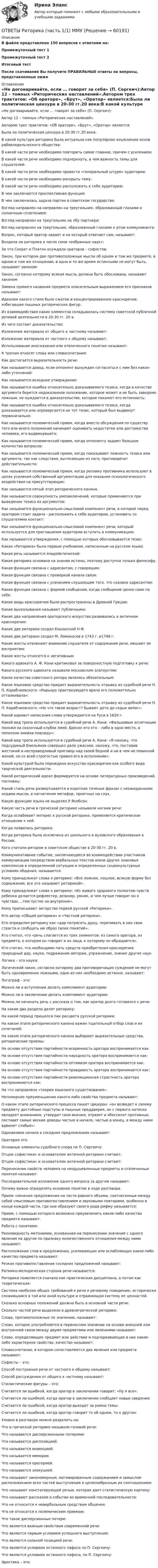      
            Описание
            В файле представлено 150 вопросов с ответами на:Промежуточный тест 1Промежуточный тест 2Итоговый тестПосле скачивания Вы получите ПРАВИЛЬНЫЕ ответы на вопросы, представленные ниже 
            Оглавление
            «Не договаривайте, если … говорят за себя» (П. Сергеич):Автор 12 – томных «Риторических наставлений».Автором трех трактатов: «Об ораторе», «Брут», «Оратор» является:Была ли политическая цензура в 20-30 гг.20 века:В какой культуре риторика была актуальна как популярное изъяснение основ рабовладельческого общества:В какой части речи необходимо повторить самое главное, причем с усилением:В какой части речи необходимо подчеркнуть, в чем важность темы для слушателей:В какой части речи необходимо провести «генеральный штурм» аудитории:В какой части речи необходимо раскрыть тему:В какой части речи необходимо расположить к себе аудиторию:В чем заключается проспективная функция:В чем заключалась задача партии в советском государстве:Взгляд направлен на направлен на треугольник, образованный глазами и солнечным сплетением:Взгляд направлен на треугольник на лбу партнера:Взгляд направлен на треугольник, образованный глазами и ртом коммуниканта:Вопрос, который оратор задает и на который отвечает сам, называют:Входила ли риторика в число семи «избранных наук»:За что Сократ и Платон осуждали ораторов – софистов:Закон, при котором две противоположные мысли об одном и том же предмете, в одном и том же отношении, в одно и то же время истинными не могут быть, называют законом:Закон, согласно которому всякая мысль должна быть обоснована, называют законом:Замена прямого названия предмета описательным выражением его признаков называют:Идеалом какого стиля было сжатое и концентрированное красноречие, избегавшее пышных риторических фигур.Из взаимодействия каких элементов складывалась система советской публичной речевой деятельности в 20-30 гг. 20 в.Из чего состоит доказательство:Изложение материала от общего к частному называют:Изложение материала от частного к общему называют:Использование иносказания или отвлеченного понятия называют:К тропам относят слова или словосочетания:Как достигается выразительность речи:Как называется довод, если оппонент вынужден согласиться с ним без каких-либо уточнений:Как называется исходное утверждение:Как называется ошибка относительно доказываемого тезиса, когда в качестве аргумента берется недоказанное положение, которое может и не быть заведомо ложным, но нуждается в доказательстве, которое покажет его истинность:Как называется ошибка относительно доказываемого тезиса, когда доказывается или опровергается не тот тезис, который был выдвинут первоначально:Как называется полемический прием, когда вместо обсуждения по существу того или иного положения начинают оценивать недостатки или достоинства человека, его выдвинувшего:Как называется полемический прием, когда оппоненту задают большое количество вопросов:Как называется полемический прием, когда показывают ложность тезиса или аргумента, так как следствия, вытекающие из него, противоречат действительности:Как называется полемический прием, когда реплику противника используют в целях усиления собственной аргументации для оказания психологического воздействия на присутствующих:Как называется пятый этап риторического канона.Как называется совокупность умозаключений, которые применяются при выведении тезиса из аргументов:Как называется функционально-смысловой компонент речи, в которой перед оратором стоит задача - расположить к себе аудитории, установить со слушателями контакт:Как называется функционально-смысловой компонент речи, который используется для приглашения аудитории вступить в коммуникацию:Как называются утверждения, с помощью которых обосновывается тезис:Какая «Риторика» была первым учебником, написанным на русском языке.Какая речь называется эпидейктической:Какая риторика основана на знании истины, поэтому доступна только философу.Какая функция связана с адресантом, с говорящим:Какая функция связана с проверкой канала связи:Какая функция связана с усвоением слушающим того, что сказано адресантом:Какая функция связана с формой сообщения, когда сообщение ценно само по себе:Какие виды красноречия были распространены в Древней Греции:Какие высказывания называют публичными:Какие два направления ораторского искусства развивались в античном красноречии:Какие две риторики создал Кошанский Н.Ф.Какие две риторики создал М. Ломоносов в 1743 г. и1748 г.Какие жесты отвлекают внимание слушателя от содержания речи, мешают ее восприятию:Какие жесты относятся к негативным:Какого адвоката А. Ф. Кони критиковал за поверхностную подготовку к речи:Какого русского адвоката называли московским златоустом:Какое качество советского ритора являлось обязательным:Какое языковое средство придает выразительность отрывку из судебной речи Н. П. Карабчиевского: «Карьера практикующего врача его положительно отталкивала»:Какое языковое средство придает выразительность отрывку из судебной речи Н. П. Карабчиевского: «Но что такое возраст? Бывают дети до седых волос»:Какой вариант написания слова утверждается на Руси в 1620 г.Какой вид тропа используется в судебной речи А. Кони: «Фальшивые ассигнации похожи на сказочный клубок змей. Бросил его кто – либо в одно место, а поползли змейки повсюду»:Какой вид тропа используется в судебной речи А. Кони: «Я нахожу, что подсудимый Емельянов совершил дело ужасное, нахожу, что, поставив жестокий и несправедливый приговор над своей бедной и ни в чем не повинной женой, он со всей строгостью привел его в исполнение»:Какой культурой было порождено искусство красноречия как особого вида творческой деятельности:Какой риторический идеал формируется на основе литературных произведений, пословиц:Какой стиль речи развертывается в коротких точеных фразах с неожиданными ходами мысли, в нагнетении метафор, приятных на слух.Какую функцию языка не выделял Р.Якобсон:Какую часть речи в греческой риторике называли ногами речи:Когда ослабевает интерес к русской риторике, проявляется критическое отношение к ней.Когда появилась риторика:Когда риторика была исключена из школьного и вузовского образования в России.Кого считали ритором в советском обществе в 20-30 гг. 20 в.Коммуникативное событие, заключающееся во взаимодействии участников коммуникации посредством вербальных текстов и/или других знаковых комплексов в определенной ситуации и определенных социокультурных условиях общения, называется:Кому принадлежат слова о риторике: «Все ложное, пошлое, всякую форму без содержания, все это называют реторикой».Кому принадлежат слова о риторике: «Из живого здорового полнотою чувств ребенка делается рефлектер, резонер, умник, и чем лучше говорит он о чувствах...,тем пустее он внутренне».Кому приписывают авторство первой русской «Риторики».Кто автор «Общей риторики» и «Частной риторики».Кто определял риторику как «дар потрясать душу, переливать в них свои страсти и сообщать им образ своих понятий»:Кто считал, что «речь слагается из трех элементов: из самого оратора, из предмета, о котором он говорит и из лица, к которому он обращается».Кто считал, что необходимо пять средств приобретения красноречия: природный дар, наука, подражание авторам, упражнение, знание других наук.Логика – это наука:Логический закон, согласно которому два противоречащих суждения не могут быть одновременно ложными, одно из них необходимо истинно, называют:Логограф - это:Можно ли в вступлении делать комплимент аудитории:Можно ли в заключении делать комплимент аудитории:Можно ли начинать речь с рассказа о том, как оратор долго готовился к речи:На какие два раздела делят риторику:На какой период пришелся пик расцвета русской риторики:На каком этапе риторического канона важен тщательный отбор слов и их сочетаний:На каком этапе риторического канона выбирают выразительные средства, риторические приемы:На основе отсутствия партийности искренность оратора воспринимается как:На основе отсутствия партийности народность оратора воспринимается как:На основе отсутствия партийности оптимизм оратора воспринимается как:На основе отсутствия партийности правдивость оратора воспринимается как:На основе отсутствия партийности революционная страстность оратора воспринимается как:На что направлена «теория языкового существования»:Непомерное преуменьшение какого-либо свойства предмета называют:О каком этапе риторического процесса пишет Цицерон: «он возведет к своему предмету достойные подступы и пышные преддверия, он с первого натиска овладеет вниманием, утвердит свои мнения, отразит и обессилит противные, поставит самые веские доводы частью в начало, частью в конец, а между ними вдвинет слабые»:Одинаковое начало в соседних предложениях называют:Оратория это:Основные элементы судебного спора по П. Сергеичу:Отцом софистики» и основателем античной риторики считают:Отцом софистики» и основателем античной риторики считают:Перенесение свойств человека на неодушевленные предметы и отвлеченные понятия называют:Последовательное изложение одного вопроса за другим называют:Почему важно определять основное понятие в ходе разговора.Прием членения предложения на части равного объема, соотнесенные между собой смысловым противопоставлением и звуковыми повторами, особенно в конце каждой части, где они образуют своего рода рифму называется:Прием, с помощью которого возможно преувеличить какое-либо качество предмета называют:Работа с понятием:Разновидность метонимии, основанная на перенесении значения с одного явления на другое по признаку количественного отношения между ними называют:Расположение слов в предложении, усиливающих или ослабляющих какое-либо качество предмета называют:Резкое противопоставление соседних предложений называют:Ритмико-мелодическая сторона речи называется:Риторика появляется сначала как практическая дисциплина, а потом как теоретическая:Система наиболее общих требований к речи и речевому поведению, исторически сложившаяся в той или иной культуре и отражающая систему ее ценностей.Сколько основных положений должно быть в основной части речи:Сколько частей речи выделяли в древнегреческой риторике:Слова, противоположные по значению, называют:Слово, которое употребляется в переносном значении на основе внешней или внутренней связи между двумя предметами или явлениями называют:Слово, определяющее предмет или действие и подчеркивающее в них какое-либо характерное свойство, качество называют:Словосочетание, в котором сопоставляются два явления или предмета называют:Софисты – это:Способ построения речи от частного к общему называют:Способ рассуждения от общего к частному называют:Стилистические фигуры – это:Считается ли ошибкой, когда оратор в заключении говорит: «Ну я все»:Считается ли ошибкой, когда оратор в заключении сообщает новые сведения:Считается ли ошибкой, когда оратор выходит за рамки темы:Считается ли ошибкой, когда оратор говорит то об одном, то о другом:Уловки в разговоре можно разделить на:Что в греческой риторике называли головой речи:Что называется дисперсионными потерями:Что называется диспозицией.Что называется инвенцией.Что называется меморио.Что называется ораторией.Что называется элокуцией.Что называют закономерным, мотивированным содержанием и замыслом расположением всех частей выступления и целесообразным их соотношением:Что называют констатирующей речью, которая дает статистическую картину:Что называют рассказом о событии во временной последовательности:Что не относится к невербальным средствам общения:Что не относится к полемическим приемам:Что такое дисперсионные потери:Что является важным свойством современной речи:Что является первым условием успешного выступления:Что является сильной позицией речи:Что является условием истинного пафоса по П. Сергеичу:Что является условием истинного пафоса, по П. Сергеичу:Эристика – это:  
            
            
            ОТВЕТЫ Риск-менеджмент (Итоговый, Промежуточные тесты) РОСДИСТАНТОТВЕТЫ Риторика (часть 1/1) ММУОтветы Росдистант Военная историяОТВЕТЫ    Росдистант       Механика 2      Итоговый тест(год 2023)ОТВЕТЫ РОСДИСТАНТ Основы дискретной математики и логики (Промежуточные тесты 1-10) ОТВЕТЫ Русский язык и культура речи (Итоговый тест, Промежуточные тесты 1-6) РОСДИСТАНТОТВЕТЫ СДО Росдистант Сопротивление материалов 2 Итоговый тест[ОТВЕТЫ] Разработка web-приложений на языке JavaScript [7 тем] (95/100 баллов + верные ответы МФПУ Синергия)✍[ОТВЕТЫ] Разработка интерактивных приложений для WEB-сайта 🄲 ( 80/100 баллов + все ответы на тест Синергия)ОТВЕТЫ Распределенные информационные системы РОСДИСТАНТ[ОТВЕТЫ] Редактирование агрегаторов контента (90/100 + верные ответы МФПУ Синергия/МосАП/МТИ)ОТВЕТЫ Реинжиниринг бизнес-процессов (2022 год)[ОТВЕТЫ] Реклама в социальных сетях.кс_СПО (100/100 баллов + верные ответы МФПУ Синергия/МосАП)📚[ОТВЕТЫ] Рекламная анимация (сдано на 80 из 100 баллов + все ответы МФПУ Синергия/МосАП)