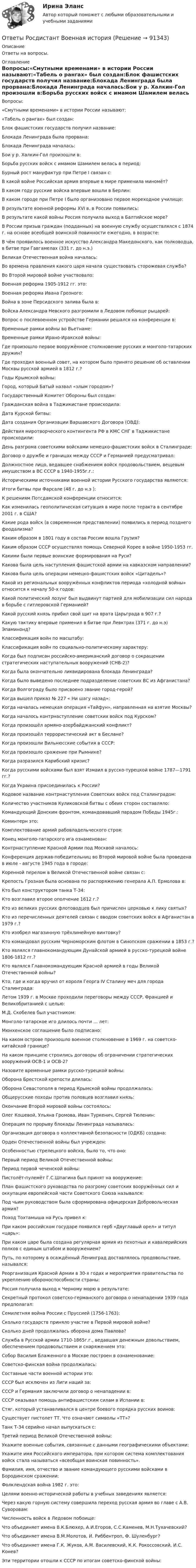      
            Описание
            Ответы на вопросы. 
            Оглавление
            Вопросы:«Смутными временами» в истории России называют:«Табель о рангах» был создан:Блок фашистских государств получил название:Блокада Ленинграда была прорвана:Блокада Ленинграда началась:Бои у р. Халкин-Гол произошли в:Борьба русских войск с имамом Шамилем велась в период:Бурный рост мануфактур при Петре I связан с:В какой войне Российская армия впервые в мире применила миномёт?В каком году русские войска впервые вошли в Берлин:В каком городе при Петре I было организовано первое мореходное училище:В результате военной реформы XVI в. в России появились:В результате какой войны Россия получила выход в Балтийское море?В России призыв граждан (подданных) на военную службу осуществлялся с 1874 г. на основе всеобщей воинской повинности ежегодно, в возрасте:В чём проявилось военное искусство Александра Македонского, как полководца, в битве при Гавгамелах (331 г. до н.э.)Великая Отечественная война началась:Во времена правления какого царя начала существовать сторожевая служба?Во Второй мировой войне участвовало:Военная реформа 1905-1912 гг. это:Военная реформа Ивана Грозного:Война в зоне Персидского залива была в:Войска Александра Невского разгромили в Ледовом побоище рыцарей:Вопрос о послевоенном устройстве Германии решался на конференции в:Временные рамки войны во Вьетнаме:Временные рамки Ирано-Иракской войны:Где произошло первое вооружённое столкновение русских и монголо-татарских дружин?Где проходил военный совет, на котором было принято решение об оставлении Москвы русской армией в 1812 г.?Годы Крымской войны:Город, который Батый назвал «злым городом»?Государственный Комитет Обороны был создан:Гражданская война в Таджикистане происходила:Дата Курской битвы:Дата создания Организации Варшавского Договора (ОВД):Действия миротворческого контингента РФ в КМС СНГ в Таджикистане происходили:День разгрома советскими войсками немецко-фашистских войск в Сталинграде:Договор о дружбе и границах между СССР и Германией предусматривал:Должностное лицо, ведавшее снабжением войск продовольствием, вещевым имуществом в ВС СССР в 1940-1955г.г.:Историческими источниками военной истории Русского государства являются:Итоги битвы при Фарсале (48 г. до н.э ):К решениям Потсдамской конференции относится:Как изменилась геополитическая ситуация в мире после теракта в сентябре 2001 г. в США?Какие рода войск (в современном представлении) появились в период позднего феодализма?Каким образом в 1801 году в состав России вошла Грузия?Каким образом СССР осуществлял помощь Северной Корее в войне 1950-1953 гг.Какими были первые воинские формирования на Руси?Какова была цель наступления фашистской армии на кавказском направлении?Какова была цель операции немецко-фашистских войск «Цитадель»?Какой из региональных вооружённых конфликтов периода «холодной войны» относится к началу 50-х годов:Какой политический лозунг был выдвинут партией для мобилизации сил народа в борьбе с гитлеровской Германией?Какой русский князь прибил свой щит на врата Царьграда в 907 г.?Какую тактику впервые применил в битве при Левктрах (371 г. до н.э) Эпаминонд?Классификация войн по масштабу:Классификация войн по социально-политическому характеру:Когда был подписан российско-американский договор о сокращении стратегических наступательных вооружений (СНВ-2)?Когда была окончательно ликвидирована блокада Ленинграда?Когда было выведено последнее подразделение советских ВС из Афганистана?Когда Волгограду было присвоено звание город-герой?Когда вышел приказ № 227 « Ни шагу назад»:Когда началась немецкая операция «Тайфун», направленная на взятие Москвы?Когда началось контрнаступление советских войск под Курском?Когда произошёл армяно-азербайджанский конфликт?Когда произошёл террористический акт в Беслане?Когда произошли Вильнюсские события в СССР:Когда произошло сражение при Рымнике?Когда разразился Карибский кризис?Когда русскими войсками был взят Измаил в русско-турецкой войне 1787—1791 гг.?Когда Украина присоединилась к России?Кодовое название контрнаступления Советских войск под Сталинградом:Количество участников Куликовской битвы с обеих сторон составляло:Командующий Донским фронтом, командовавший парадом Победы 1945г.:Коминтерн это:Комплектование армий рабовладельческого строя:Конец монголо-татарского ига ознаменован:Контрнаступление Красной Армии под Москвой началось:Конференция держав-победительниц во Второй мировой войне была проведена в июле - августе 1945 года в городе:Коренной перелом в Великой Отечественной войне связан с:Крепость Грозная была основана по распоряжению генерала А.П. Ермолова в:Кто был конструктором танка Т-34:Кто возглавил второе ополчение 1612 г.?Кто из великих русских флотоводцев был причислен церковью к лику святых?Кто из перечисленных деятелей связан с вводом советских войск в Афганистан в 1979 г.?Кто изобрел магазинную трёхлинейную винтовку?Кто командовал русским Черноморским флотом в Синопском сражении в 1853 г.?Кто являлся главнокомандующим Дунайской армией в русско-турецкой войне 1806-1812 гг.?Кто являлся Главнокомандующим Красной армией в годы Великой Отечественной войны?Кто, где и когда вручил от короля Георга IV Сталину меч для города Сталинграда:Летом 1939 г. в Москве проходили переговоры между СССР, Францией и Великобританией с целью:М.Д. Скобелев был участником:Монголо-татарское иго длилось почти … лет:Мюнхенское соглашение было подписано:На каком острове произошло военное столкновение в 1969 г. на советско-китайской границе?На каком принципе строились договоры об ограничении стратегических вооружений ОСВ-1 и ОСВ-2?Назовите временные рамки русско-турецкой войны:Оборона Брестской крепости длилась:Оборона Севастополя в период Крымской войны продолжалась:Общерусские походы против половцев возглавил князь:Окончание Второй мировой войны состоялось:Олег Кошевой, Ульяна Громова, Иван Туркенич, Сергей Тюленин:Операция по прорыву блокады Ленинграда называлась:Организация договора о коллективной безопасности (ОДКБ) создана:Орден Отечественной войны был учрежден:Особенностью стрелецкого войска, было то, что оно:Первый период Великой Отечественной войны:Период первой чеченской войны:Пистолёт-пулемёт Г.С.Шпагина был принят на вооружение:План фашистского руководства по разгрому советских вооружённых сил и оккупации европейской части Советского Союза назывался:Под чьим руководством была сформирована офицерская Добровольческая армия?Поход Тохтамыша на Русь привел к:При каком российском государе появился герб «Двуглавый орел» и титул «царь»:При каком царе была создана регулярная армия из пехотных и кавалерийских полков с единым штабом и вооружением?Путь, по которому в осаждённый Ленинград доставлялось продовольствие, назывался:Реорганизация Красной Армии в 30-х годах и мероприятия правительства по укреплению обороноспособности страны:Россия получила выход к Черному морю в результате:Секретный протокол советско-германского договора о ненападении 1939 года предполагал:Семилетняя война России с Пруссией (1756-1763):Сколько государств приняло участие в Первой мировой войне?Сколько дней продолжалась оборона дома Павлова?Служба в Русской армии 1710-1865г.г., ведавшая денежным довольствием, обеспечением продовольствием и снаряжением это:Собор Василия Блаженного в Москве построен в ознаменование:Советско-финская война продолжалась:Составные части военной истории это:СССР был исключен из Лиги наций за:СССР и Германия заключили договор о ненападении в:СССР оказывал помощь антифашистским силам в Испании в:Стяг, который устанавливался в центре боевого порядка русских воинов:Существует пистолет ТТ. Что означают символы «ТТ»?Танк Т-34 серийно начал выпускаться с:Третий период Великой Отечественной войны:Укажите военные события, связанные с данными географическими объектами:Укажите имя Российского императора, при котором система комплектования войск стала называться «всеобщая воинская повинность».Фамилия, имя, отчество и звание командующего русскими войсками в Бородинском сражении:Фолклендская война 1982 г. это:Целями военно-исторической работы в учебных заведениях является:Через какую горную систему совершила переход русская армия во главе с А.В. Суворовам:Численность войск в Ледовом побоище:Что объединяет имена В.К.Блюхер, А.И.Егоров, С.С.Каменев, М.Н.Тухачевский?Что объединяет имена В.М.Молотов, И. Риббентроп, Ф. Шуленбург?Что объединяет имена Г.К. Жуков, А.М. Василевский, К.К. Рокоссовский, И.С. Конев?Эти территории отошли к СССР по итогам советско-финской войны:  
            
            
            ОТВЕТЫ Риторика (часть 1/1) ММУОтветы Росдистант Военная историяОТВЕТЫ    Росдистант       Механика 2      Итоговый тест(год 2023)ОТВЕТЫ РОСДИСТАНТ Основы дискретной математики и логики (Промежуточные тесты 1-10) ОТВЕТЫ Русский язык и культура речи (Итоговый тест, Промежуточные тесты 1-6) РОСДИСТАНТОТВЕТЫ СДО Росдистант Сопротивление материалов 2 Итоговый тестОТВЕТЫ Семейное право (Практические задания 1,3) РОСДИСТАНТ✍[ОТВЕТЫ] Разработка интерактивных приложений для WEB-сайта 🄲 ( 80/100 баллов + все ответы на тест Синергия)ОТВЕТЫ Распределенные информационные системы РОСДИСТАНТ[ОТВЕТЫ] Редактирование агрегаторов контента (90/100 + верные ответы МФПУ Синергия/МосАП/МТИ)ОТВЕТЫ Реинжиниринг бизнес-процессов (2022 год)[ОТВЕТЫ] Реклама в социальных сетях.кс_СПО (100/100 баллов + верные ответы МФПУ Синергия/МосАП)📚[ОТВЕТЫ] Рекламная анимация (сдано на 80 из 100 баллов + все ответы МФПУ Синергия/МосАП)ОТВЕТЫ Релейная защита систем электроснабжения РОСДИСТАНТ