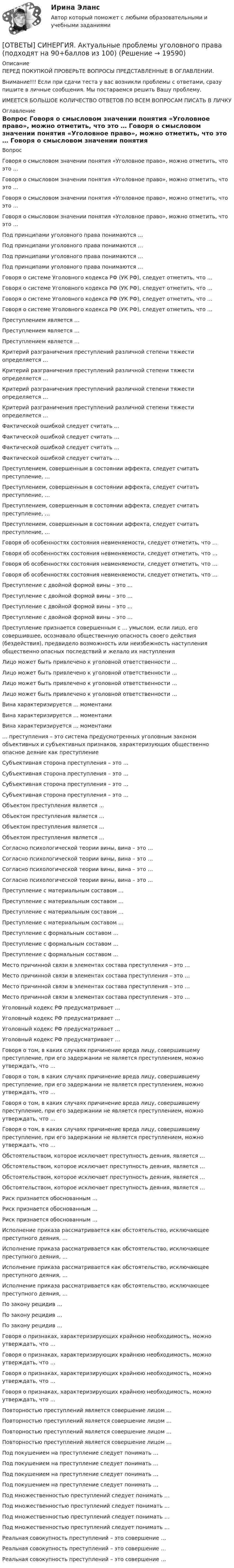      
          Описание
          ПЕРЕД ПОКУПКОЙ ПРОВЕРЬТЕ ВОПРОСЫ ПРЕДСТАВЛЕННЫЕ В ОГЛАВЛЕНИИ.Внимание!!! Если при сдачи теста у вас возникли проблемы с ответами, сразу пишите в личные сообщения. Мы постараемся решить Вашу проблему.ИМЕЕТСЯ БОЛЬШОЕ КОЛИЧЕСТВО ОТВЕТОВ ПО ВСЕМ ВОПРОСАМ ПИСАТЬ В ЛИЧКУ 
          Оглавление
          Вопрос Говоря о смысловом значении понятия «Уголовное право», можно отметить, что это … Говоря о смысловом значении понятия «Уголовное право», можно отметить, что это … Говоря о смысловом значении понятия «Уголовное право», можно отметить, что это … Говоря о смысловом значении понятия «Уголовное право», можно отметить, что это … Под принципами уголовного права понимаются … Под принципами уголовного права понимаются … Под принципами уголовного права понимаются … Под принципами уголовного права понимаются … Говоря о системе Уголовного кодекса РФ (УК РФ), следует отметить, что … Говоря о системе Уголовного кодекса РФ (УК РФ), следует отметить, что … Говоря о системе Уголовного кодекса РФ (УК РФ), следует отметить, что … Говоря о системе Уголовного кодекса РФ (УК РФ), следует отметить, что … Преступлением является … Преступлением является … Преступлением является … Критерий разграничения преступлений различной степени тяжести определяется … Критерий разграничения преступлений различной степени тяжести определяется … Критерий разграничения преступлений различной степени тяжести определяется … Критерий разграничения преступлений различной степени тяжести определяется … Фактической ошибкой следует считать … Фактической ошибкой следует считать … Фактической ошибкой следует считать … Фактической ошибкой следует считать … Преступлением, совершенным в состоянии аффекта, следует считать преступление, … Преступлением, совершенным в состоянии аффекта, следует считать преступление, … Преступлением, совершенным в состоянии аффекта, следует считать преступление, … Преступлением, совершенным в состоянии аффекта, следует считать преступление, … Говоря об особенностях состояния невменяемости, следует отметить, что … Говоря об особенностях состояния невменяемости, следует отметить, что … Говоря об особенностях состояния невменяемости, следует отметить, что … Говоря об особенностях состояния невменяемости, следует отметить, что … Преступление с двойной формой вины – это … Преступление с двойной формой вины – это … Преступление с двойной формой вины – это … Преступление с двойной формой вины – это … Преступление признается совершенным с … умыслом, если лицо, его совершившее, осознавало общественную опасность своего действия (бездействия), предвидело возможность или неизбежность наступления общественно опасных последствий и желало их наступления Лицо может быть привлечено к уголовной ответственности … Лицо может быть привлечено к уголовной ответственности … Лицо может быть привлечено к уголовной ответственности … Лицо может быть привлечено к уголовной ответственности … Вина характеризируется … моментами Вина характеризируется … моментами Вина характеризируется … моментами … преступления – это система предусмотренных уголовным законом объективных и субъективных признаков, характеризующих общественно опасное деяние как преступление Субъективная сторона преступления – это … Субъективная сторона преступления – это … Субъективная сторона преступления – это … Субъективная сторона преступления – это … Объектом преступления является … Объектом преступления является … Объектом преступления является … Объектом преступления является … Согласно психологической теории вины, вина – это … Согласно психологической теории вины, вина – это … Согласно психологической теории вины, вина – это … Согласно психологической теории вины, вина – это … Преступление с материальным составом … Преступление с материальным составом … Преступление с материальным составом … Преступление с материальным составом … Преступление с формальным составом … Преступление с формальным составом … Преступление с формальным составом … Место причинной связи в элементах состава преступления – это … Место причинной связи в элементах состава преступления – это … Место причинной связи в элементах состава преступления – это … Место причинной связи в элементах состава преступления – это … Уголовный кодекс РФ предусматривает … Уголовный кодекс РФ предусматривает … Уголовный кодекс РФ предусматривает … Уголовный кодекс РФ предусматривает … Говоря о том, в каких случаях причинение вреда лицу, совершившему преступление, при его задержании не является преступлением, можно утверждать, что … Говоря о том, в каких случаях причинение вреда лицу, совершившему преступление, при его задержании не является преступлением, можно утверждать, что … Говоря о том, в каких случаях причинение вреда лицу, совершившему преступление, при его задержании не является преступлением, можно утверждать, что … Говоря о том, в каких случаях причинение вреда лицу, совершившему преступление, при его задержании не является преступлением, можно утверждать, что … Обстоятельством, которое исключает преступность деяния, является … Обстоятельством, которое исключает преступность деяния, является … Обстоятельством, которое исключает преступность деяния, является … Обстоятельством, которое исключает преступность деяния, является … Риск признается обоснованным … Риск признается обоснованным … Риск признается обоснованным … Исполнение приказа рассматривается как обстоятельство, исключающее преступного деяния, … Исполнение приказа рассматривается как обстоятельство, исключающее преступного деяния, … Исполнение приказа рассматривается как обстоятельство, исключающее преступного деяния, … Исполнение приказа рассматривается как обстоятельство, исключающее преступного деяния, … По закону рецидив … По закону рецидив … По закону рецидив … Говоря о признаках, характеризирующих крайнюю необходимость, можно утверждать, что … Говоря о признаках, характеризирующих крайнюю необходимость, можно утверждать, что … Говоря о признаках, характеризирующих крайнюю необходимость, можно утверждать, что … Говоря о признаках, характеризирующих крайнюю необходимость, можно утверждать, что … Повторностью преступлений является совершение лицом … Повторностью преступлений является совершение лицом … Повторностью преступлений является совершение лицом … Повторностью преступлений является совершение лицом … Под покушением на преступление следует понимать … Под покушением на преступление следует понимать … Под покушением на преступление следует понимать … Под покушением на преступление следует понимать … Под множественностью преступлений следует понимать … Под множественностью преступлений следует понимать … Под множественностью преступлений следует понимать … Под множественностью преступлений следует понимать … Реальная совокупность преступлений – это совершение … Реальная совокупность преступлений – это совершение … Реальная совокупность преступлений – это совершение … 
            
            
            [ОТВЕТЫ] СИНЕРГИЯ. Актуальные проблемы противодействия коррупции (новые тесты 2023г.) 7 промежуточных тестов итоговый тест и компетентностный тест (подходят на 90+баллов из 100)[ОТВЕТЫ] СИНЕРГИЯ. Актуальные проблемы уголовного права (подходят на 90+баллов из 100)[ОТВЕТЫ] СИНЕРГИЯ. Актуальные проблемы уголовно-процессуального права (подходят на 90+баллов из 100)[ОТВЕТЫ] СИНЕРГИЯ. Алгоритмы обработки данных (подходят на 90+баллов из 100)[ОТВЕТЫ] СИНЕРГИЯ. Анализ и диагностика финансово-хозяйственной деятельности предприятия (подходят на 90+баллов из 100)[ОТВЕТЫ] СИНЕРГИЯ. Анализ и прогнозирование конъюнктуры товарных рынков.mosap_БАК (новые тесты 2023г.) (подходят на 90+баллов из 100)ОТВЕТЫ] СИНЕРГИЯ. Анализ региональных программ и политик (подходят на 90+баллов из 100)[ОТВЕТЫ] СИНЕРГИЯ. Автоматизированные системы управления в строительной промышленности (новые тесты 2023г.) (подходят на 90+баллов из 100)[ОТВЕТЫ] СИНЕРГИЯ. Автоматические системы пожаротушения и связь (подходят на 90+баллов из 100)[ОТВЕТЫ] СИНЕРГИЯ. Административное право (новые тесты 2022г.) Промежуточные тесты итоговый тест и компетентностный тест[ОТВЕТЫ] СИНЕРГИЯ. Активно-адаптивные электрические сети (подходят на 90+баллов из 100)[ОТВЕТЫ] СИНЕРГИЯ. Актуальные вопросы уголовного преследования по экономическим преступлениям и его оперативного сопровождения (новые тесты 2022г.) Промежуточные тесты итоговый тест и компетентностный тест[ОТВЕТЫ] СИНЕРГИЯ. Актуальные проблемы защиты прав личности в международном и российском уголовном праве (1) (подходят на 90+баллов из 100)[ОТВЕТЫ] СИНЕРГИЯ. Актуальные проблемы защиты прав личности в международном и российском уголовном праве (2) (подходят на 90+баллов из 100)