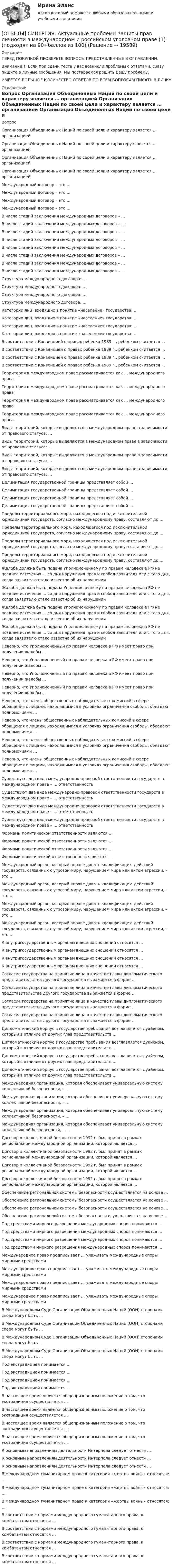      
          Описание
          ПЕРЕД ПОКУПКОЙ ПРОВЕРЬТЕ ВОПРОСЫ ПРЕДСТАВЛЕННЫЕ В ОГЛАВЛЕНИИ.Внимание!!! Если при сдачи теста у вас возникли проблемы с ответами, сразу пишите в личные сообщения. Мы постараемся решить Вашу проблему.ИМЕЕТСЯ БОЛЬШОЕ КОЛИЧЕСТВО ОТВЕТОВ ПО ВСЕМ ВОПРОСАМ ПИСАТЬ В ЛИЧКУ 
          Оглавление
          Вопрос Организация Объединенных Наций по своей цели и характеру является … организацией Организация Объединенных Наций по своей цели и характеру является … организацией Организация Объединенных Наций по своей цели и характеру является … организацией Организация Объединенных Наций по своей цели и характеру является … организацией Международный договор – это … Международный договор – это … Международный договор – это … Международный договор – это … В числе стадий заключения международных договоров – … В числе стадий заключения международных договоров – … В числе стадий заключения международных договоров – … В числе стадий заключения международных договоров – … В числе стадий заключения международных договоров – … В числе стадий заключения международных договоров – … В числе стадий заключения международных договоров – … В числе стадий заключения международных договоров – … Структура международного договора: … Структура международного договора: … Структура международного договора: … Структура международного договора: … Категории лиц, входящих в понятие «население» государства: … Категории лиц, входящих в понятие «население» государства: … Категории лиц, входящих в понятие «население» государства: … Категории лиц, входящих в понятие «население» государства: … В соответствии с Конвенцией о правах ребенка 1989 г., ребенком считается … В соответствии с Конвенцией о правах ребенка 1989 г., ребенком считается … В соответствии с Конвенцией о правах ребенка 1989 г., ребенком считается … В соответствии с Конвенцией о правах ребенка 1989 г., ребенком считается … Территория в международном праве рассматривается как … международного права Территория в международном праве рассматривается как … международного права Территория в международном праве рассматривается как … международного права Территория в международном праве рассматривается как … международного права Виды территорий, которые выделяются в международном праве в зависимости от правового статуса: … Виды территорий, которые выделяются в международном праве в зависимости от правового статуса: … Виды территорий, которые выделяются в международном праве в зависимости от правового статуса: … Виды территорий, которые выделяются в международном праве в зависимости от правового статуса: … Делимитация государственной границы представляет собой … Делимитация государственной границы представляет собой … Делимитация государственной границы представляет собой … Делимитация государственной границы представляет собой … Пределы территориального моря, находящегося под исключительной юрисдикцией государств, согласно международному праву, составляют до … Пределы территориального моря, находящегося под исключительной юрисдикцией государств, согласно международному праву, составляют до … Пределы территориального моря, находящегося под исключительной юрисдикцией государств, согласно международному праву, составляют до … Пределы территориального моря, находящегося под исключительной юрисдикцией государств, согласно международному праву, составляют до … Жалоба должна быть подана Уполномоченному по правам человека в РФ не позднее истечения … со дня нарушения прав и свобод заявителя или с того дня, когда заявителю стало известно об их нарушении Жалоба должна быть подана Уполномоченному по правам человека в РФ не позднее истечения … со дня нарушения прав и свобод заявителя или с того дня, когда заявителю стало известно об их нарушении Жалоба должна быть подана Уполномоченному по правам человека в РФ не позднее истечения … со дня нарушения прав и свобод заявителя или с того дня, когда заявителю стало известно об их нарушении Жалоба должна быть подана Уполномоченному по правам человека в РФ не позднее истечения … со дня нарушения прав и свобод заявителя или с того дня, когда заявителю стало известно об их нарушении Неверно, что Уполномоченный по правам человека в РФ имеет право при получении жалобы … Неверно, что Уполномоченный по правам человека в РФ имеет право при получении жалобы … Неверно, что Уполномоченный по правам человека в РФ имеет право при получении жалобы … Неверно, что Уполномоченный по правам человека в РФ имеет право при получении жалобы … Неверно, что члены общественных наблюдательных комиссий в сфере обращения с лицами, находящимися в условиях ограничения свободы, обладают полномочиями … Неверно, что члены общественных наблюдательных комиссий в сфере обращения с лицами, находящимися в условиях ограничения свободы, обладают полномочиями … Неверно, что члены общественных наблюдательных комиссий в сфере обращения с лицами, находящимися в условиях ограничения свободы, обладают полномочиями … Неверно, что члены общественных наблюдательных комиссий в сфере обращения с лицами, находящимися в условиях ограничения свободы, обладают полномочиями … Существуют два вида международно-правовой ответственности государств в международном праве – … ответственность Существуют два вида международно-правовой ответственности государств в международном праве – … ответственность Существуют два вида международно-правовой ответственности государств в международном праве – … ответственность Существуют два вида международно-правовой ответственности государств в международном праве – … ответственность Формами политической ответственности являются … Формами политической ответственности являются … Формами политической ответственности являются … Формами политической ответственности являются … Международный орган, который вправе давать квалификацию действий государств, связанных с угрозой миру, нарушением мира или актом агрессии, – это … Международный орган, который вправе давать квалификацию действий государств, связанных с угрозой миру, нарушением мира или актом агрессии, – это … Международный орган, который вправе давать квалификацию действий государств, связанных с угрозой миру, нарушением мира или актом агрессии, – это … Международный орган, который вправе давать квалификацию действий государств, связанных с угрозой миру, нарушением мира или актом агрессии, – это … К внутригосударственным органам внешних сношений относятся … К внутригосударственным органам внешних сношений относятся … К внутригосударственным органам внешних сношений относятся … К внутригосударственным органам внешних сношений относятся … Согласие государства на принятие лица в качестве главы дипломатического представительства другого государства выражается в форме … Согласие государства на принятие лица в качестве главы дипломатического представительства другого государства выражается в форме … Согласие государства на принятие лица в качестве главы дипломатического представительства другого государства выражается в форме … Согласие государства на принятие лица в качестве главы дипломатического представительства другого государства выражается в форме … Дипломатический корпус в государстве пребывания возглавляется дуайеном, который в отличие от других глав представительств … Дипломатический корпус в государстве пребывания возглавляется дуайеном, который в отличие от других глав представительств … Дипломатический корпус в государстве пребывания возглавляется дуайеном, который в отличие от других глав представительств … Дипломатический корпус в государстве пребывания возглавляется дуайеном, который в отличие от других глав представительств … Международная организация, которая обеспечивает универсальную систему коллективной безопасности, – … Международная организация, которая обеспечивает универсальную систему коллективной безопасности, – … Международная организация, которая обеспечивает универсальную систему коллективной безопасности, – … Международная организация, которая обеспечивает универсальную систему коллективной безопасности, – … Договор о коллективной безопасности 1992 г. был принят в рамках региональной международной организации, которой является … Договор о коллективной безопасности 1992 г. был принят в рамках региональной международной организации, которой является … Договор о коллективной безопасности 1992 г. был принят в рамках региональной международной организации, которой является … Договор о коллективной безопасности 1992 г. был принят в рамках региональной международной организации, которой является … Обеспечение региональной системы безопасности осуществляется на основе … Обеспечение региональной системы безопасности осуществляется на основе … Обеспечение региональной системы безопасности осуществляется на основе … Обеспечение региональной системы безопасности осуществляется на основе … Под средствами мирного разрешения международных споров понимаются … Под средствами мирного разрешения международных споров понимаются … Под средствами мирного разрешения международных споров понимаются … Под средствами мирного разрешения международных споров понимаются … Международное право предписывает … улаживать международные споры мирными средствами Международное право предписывает … улаживать международные споры мирными средствами Международное право предписывает … улаживать международные споры мирными средствами Международное право предписывает … улаживать международные споры мирными средствами В Международном Суде Организации Объединенных Наций (ООН) сторонами спора могут быть … В Международном Суде Организации Объединенных Наций (ООН) сторонами спора могут быть … В Международном Суде Организации Объединенных Наций (ООН) сторонами спора могут быть … В Международном Суде Организации Объединенных Наций (ООН) сторонами спора могут быть … Под экстрадицией понимается … Под экстрадицией понимается … Под экстрадицией понимается … Под экстрадицией понимается … В настоящее время является общепризнанным положение о том, что экстрадиция осуществляется … В настоящее время является общепризнанным положение о том, что экстрадиция осуществляется … В настоящее время является общепризнанным положение о том, что экстрадиция осуществляется … В настоящее время является общепризнанным положение о том, что экстрадиция осуществляется … К основным направлениям деятельности Интерпола следует отнести … К основным направлениям деятельности Интерпола следует отнести … К основным направлениям деятельности Интерпола следует отнести … В международном гуманитарном праве к категории «жертвы войны» относятся: … В международном гуманитарном праве к категории «жертвы войны» относятся: … В международном гуманитарном праве к категории «жертвы войны» относятся: … В соответствии с нормами международного гуманитарного права, к комбатантам относятся … В соответствии с нормами международного гуманитарного права, к комбатантам относятся … В соответствии с нормами международного гуманитарного права, к комбатантам относятся … В соответствии с нормами международного гуманитарного права, к комбатантам относятся … 
            
            
            [ОТВЕТЫ] СИНЕРГИЯ. Актуальные вопросы уголовного преследования по экономическим преступлениям и его оперативного сопровождения (новые тесты 2022г.) Промежуточные тесты итоговый тест и компетентностный тест[ОТВЕТЫ] СИНЕРГИЯ. Актуальные проблемы защиты прав личности в международном и российском уголовном праве (1) (подходят на 90+баллов из 100)[ОТВЕТЫ] СИНЕРГИЯ. Актуальные проблемы защиты прав личности в международном и российском уголовном праве (2) (подходят на 90+баллов из 100)[ОТВЕТЫ] СИНЕРГИЯ. Актуальные проблемы правового регулирования корпоративных отношений (новые тесты 2023г.) 7 промежуточных тестов итоговый тест и компетентностный тест (подходят на 90+баллов из 100)[ОТВЕТЫ] СИНЕРГИЯ. Актуальные проблемы противодействия коррупции (новые тесты 2023г.) 7 промежуточных тестов итоговый тест и компетентностный тест (подходят на 90+баллов из 100)[ОТВЕТЫ] СИНЕРГИЯ. Актуальные проблемы уголовного права (подходят на 90+баллов из 100)[ОТВЕТЫ] СИНЕРГИЯ. Актуальные проблемы уголовно-процессуального права (подходят на 90+баллов из 100)[ОТВЕТЫ] СИНЕРГИЯ. Автоматизация теплоэнергетических систем (новые тесты 2023г.) (подходят на 90+баллов из 100)[ОТВЕТЫ] СИНЕРГИЯ. Автоматизация технологических процессов (новые тесты 2023г.) (подходят на 90+баллов из 100)[ОТВЕТЫ] СИНЕРГИЯ. Автоматизация учета на предприятии.ти_ФРК (новые тесты 2023г.) (подходят на 90+баллов из 100)[ОТВЕТЫ] СИНЕРГИЯ. Автоматизированные системы управления в гостиничном бизнесе (новые тесты 2022г.) Промежуточные тесты итоговый тест и компетентностный тест[ОТВЕТЫ] СИНЕРГИЯ. Автоматизированные системы управления в строительной промышленности (новые тесты 2023г.) (подходят на 90+баллов из 100)[ОТВЕТЫ] СИНЕРГИЯ. Автоматические системы пожаротушения и связь (подходят на 90+баллов из 100)[ОТВЕТЫ] СИНЕРГИЯ. Административное право (новые тесты 2022г.) Промежуточные тесты итоговый тест и компетентностный тест