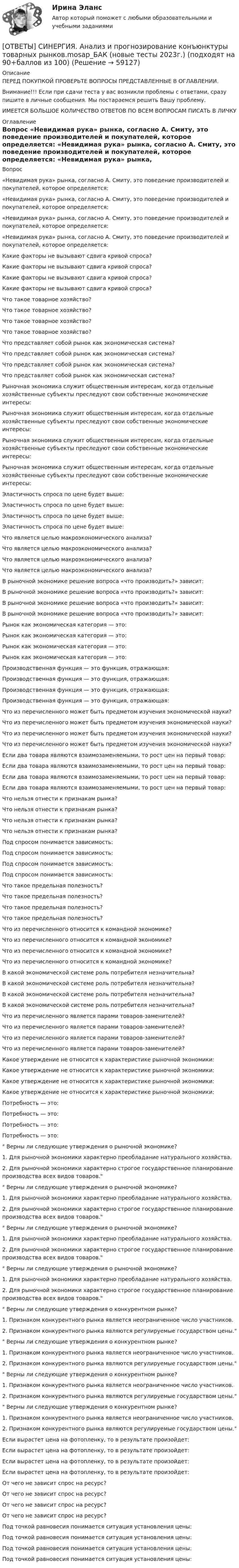      
            Описание
            ПЕРЕД ПОКУПКОЙ ПРОВЕРЬТЕ ВОПРОСЫ ПРЕДСТАВЛЕННЫЕ В ОГЛАВЛЕНИИ.Внимание!!! Если при сдачи теста у вас возникли проблемы с ответами, сразу пишите в личные сообщения. Мы постараемся решить Вашу проблему.ИМЕЕТСЯ БОЛЬШОЕ КОЛИЧЕСТВО ОТВЕТОВ ПО ВСЕМ ВОПРОСАМ ПИСАТЬ В ЛИЧКУ 
            Оглавление
            Вопрос «Невидимая рука» рынка, согласно А. Смиту, это поведение производителей и покупателей, которое определяется: «Невидимая рука» рынка, согласно А. Смиту, это поведение производителей и покупателей, которое определяется: «Невидимая рука» рынка, согласно А. Смиту, это поведение производителей и покупателей, которое определяется: «Невидимая рука» рынка, согласно А. Смиту, это поведение производителей и покупателей, которое определяется: Какие факторы не вызывают сдвига кривой спроса? Какие факторы не вызывают сдвига кривой спроса? Какие факторы не вызывают сдвига кривой спроса? Какие факторы не вызывают сдвига кривой спроса? Что такое товарное хозяйство? Что такое товарное хозяйство? Что такое товарное хозяйство? Что такое товарное хозяйство? Что представляет собой рынок как экономическая система? Что представляет собой рынок как экономическая система? Что представляет собой рынок как экономическая система? Что представляет собой рынок как экономическая система? Рыночная экономика служит общественным интересам, когда отдельные хозяйственные субъекты преследуют свои собственные экономические интересы: Рыночная экономика служит общественным интересам, когда отдельные хозяйственные субъекты преследуют свои собственные экономические интересы: Рыночная экономика служит общественным интересам, когда отдельные хозяйственные субъекты преследуют свои собственные экономические интересы: Рыночная экономика служит общественным интересам, когда отдельные хозяйственные субъекты преследуют свои собственные экономические интересы: Эластичность спроса по цене будет выше: Эластичность спроса по цене будет выше: Эластичность спроса по цене будет выше: Эластичность спроса по цене будет выше: Что является целью макроэкономического анализа? Что является целью макроэкономического анализа? Что является целью макроэкономического анализа? Что является целью макроэкономического анализа? В рыночной экономике решение вопроса «что производить?» зависит: В рыночной экономике решение вопроса «что производить?» зависит: В рыночной экономике решение вопроса «что производить?» зависит: В рыночной экономике решение вопроса «что производить?» зависит: Рынок как экономическая категория — это: Рынок как экономическая категория — это: Рынок как экономическая категория — это: Рынок как экономическая категория — это: Производственная функция — это функция, отражающая: Производственная функция — это функция, отражающая: Производственная функция — это функция, отражающая: Производственная функция — это функция, отражающая: Что из перечисленного может быть предметом изучения экономической науки? Что из перечисленного может быть предметом изучения экономической науки? Что из перечисленного может быть предметом изучения экономической науки? Что из перечисленного может быть предметом изучения экономической науки? Если два товара являются взаимозаменяемыми, то рост цен на первый товар: Если два товара являются взаимозаменяемыми, то рост цен на первый товар: Если два товара являются взаимозаменяемыми, то рост цен на первый товар: Если два товара являются взаимозаменяемыми, то рост цен на первый товар: Что нельзя отнести к признакам рынка? Что нельзя отнести к признакам рынка? Что нельзя отнести к признакам рынка? Что нельзя отнести к признакам рынка? Под спросом понимается зависимость: Под спросом понимается зависимость: Под спросом понимается зависимость: Под спросом понимается зависимость: Что такое предельная полезность? Что такое предельная полезность? Что такое предельная полезность? Что такое предельная полезность? Что из перечисленного относится к командной экономике? Что из перечисленного относится к командной экономике? Что из перечисленного относится к командной экономике? Что из перечисленного относится к командной экономике? В какой экономической системе роль потребителя незначительна? В какой экономической системе роль потребителя незначительна? В какой экономической системе роль потребителя незначительна? В какой экономической системе роль потребителя незначительна? Что из перечисленного является парами товаров-заменителей? Что из перечисленного является парами товаров-заменителей? Что из перечисленного является парами товаров-заменителей? Что из перечисленного является парами товаров-заменителей? Какое утверждение не относится к характеристике рыночной экономики: Какое утверждение не относится к характеристике рыночной экономики: Какое утверждение не относится к характеристике рыночной экономики: Какое утверждение не относится к характеристике рыночной экономики: Потребность — это: Потребность — это: Потребность — это: Потребность — это: Верны ли следующие утверждения о рыночной экономике?1. Для рыночной экономики характерно преобладание натурального хозяйства.2. Для рыночной экономики характерно строгое государственное планирование производства всех видов товаров. Верны ли следующие утверждения о рыночной экономике?1. Для рыночной экономики характерно преобладание натурального хозяйства.2. Для рыночной экономики характерно строгое государственное планирование производства всех видов товаров. Верны ли следующие утверждения о рыночной экономике?1. Для рыночной экономики характерно преобладание натурального хозяйства.2. Для рыночной экономики характерно строгое государственное планирование производства всех видов товаров. Верны ли следующие утверждения о рыночной экономике?1. Для рыночной экономики характерно преобладание натурального хозяйства.2. Для рыночной экономики характерно строгое государственное планирование производства всех видов товаров. Верны ли следующие утверждения о конкурентном рынке?1. Признаком конкурентного рынка является неограниченное число участников.2. Признаком конкурентного рынка являются регулируемые государством цены. Верны ли следующие утверждения о конкурентном рынке?1. Признаком конкурентного рынка является неограниченное число участников.2. Признаком конкурентного рынка являются регулируемые государством цены. Верны ли следующие утверждения о конкурентном рынке?1. Признаком конкурентного рынка является неограниченное число участников.2. Признаком конкурентного рынка являются регулируемые государством цены. Верны ли следующие утверждения о конкурентном рынке?1. Признаком конкурентного рынка является неограниченное число участников.2. Признаком конкурентного рынка являются регулируемые государством цены. Если вырастет цена на фотопленку, то в результате произойдет: Если вырастет цена на фотопленку, то в результате произойдет: Если вырастет цена на фотопленку, то в результате произойдет: Если вырастет цена на фотопленку, то в результате произойдет: От чего не зависит спрос на ресурс? От чего не зависит спрос на ресурс? От чего не зависит спрос на ресурс? От чего не зависит спрос на ресурс? Под точкой равновесия понимается ситуация установления цены: Под точкой равновесия понимается ситуация установления цены: Под точкой равновесия понимается ситуация установления цены: Под точкой равновесия понимается ситуация установления цены:  
            
            
            [ОТВЕТЫ] СИНЕРГИЯ. Анализ и диагностика финансово-хозяйственной деятельности предприятия (подходят на 90+баллов из 100)[ОТВЕТЫ] СИНЕРГИЯ. Анализ и прогнозирование конъюнктуры товарных рынков.mosap_БАК (новые тесты 2023г.) (подходят на 90+баллов из 100)ОТВЕТЫ] СИНЕРГИЯ. Анализ региональных программ и политик (подходят на 90+баллов из 100)[ОТВЕТЫ] СИНЕРГИЯ. Анализ, синтез и интеграция подходов в современной организационной психологии.dor_МАГ_221205 (новые тесты 2022г.) Промежуточные тесты итоговый тест и компетентностный тест (подходят на 90+баллов из 100)[ОТВЕТЫ] СИНЕРГИЯ. Анализ финансовой отчетности (1) (подходят на 90+баллов из 100)[ОТВЕТЫ] СИНЕРГИЯ. Анализ финансовой отчетности (2) (подходят на 90+баллов из 100)[ОТВЕТЫ] СИНЕРГИЯ. Анализ финансовой отчетности (3) (подходят на 90+баллов из 100)[ОТВЕТЫ] СИНЕРГИЯ. Актуальные вопросы уголовного преследования по экономическим преступлениям и его оперативного сопровождения (новые тесты 2022г.) Промежуточные тесты итоговый тест и компетентностный тест[ОТВЕТЫ] СИНЕРГИЯ. Актуальные проблемы защиты прав личности в международном и российском уголовном праве (1) (подходят на 90+баллов из 100)[ОТВЕТЫ] СИНЕРГИЯ. Актуальные проблемы защиты прав личности в международном и российском уголовном праве (2) (подходят на 90+баллов из 100)[ОТВЕТЫ] СИНЕРГИЯ. Актуальные проблемы правового регулирования корпоративных отношений (новые тесты 2023г.) 7 промежуточных тестов итоговый тест и компетентностный тест (подходят на 90+баллов из 100)[ОТВЕТЫ] СИНЕРГИЯ. Актуальные проблемы противодействия коррупции (новые тесты 2023г.) 7 промежуточных тестов итоговый тест и компетентностный тест (подходят на 90+баллов из 100)[ОТВЕТЫ] СИНЕРГИЯ. Актуальные проблемы уголовного права (подходят на 90+баллов из 100)[ОТВЕТЫ] СИНЕРГИЯ. Актуальные проблемы уголовно-процессуального права (подходят на 90+баллов из 100)