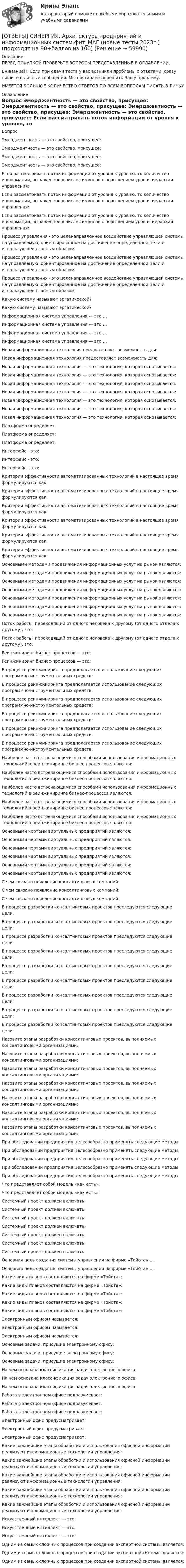      
            Описание
            ПЕРЕД ПОКУПКОЙ ПРОВЕРЬТЕ ВОПРОСЫ ПРЕДСТАВЛЕННЫЕ В ОГЛАВЛЕНИИ.Внимание!!! Если при сдачи теста у вас возникли проблемы с ответами, сразу пишите в личные сообщения. Мы постараемся решить Вашу проблему.ИМЕЕТСЯ БОЛЬШОЕ КОЛИЧЕСТВО ОТВЕТОВ ПО ВСЕМ ВОПРОСАМ ПИСАТЬ В ЛИЧКУ 
            Оглавление
            Вопрос Эмерджентность — это свойство, присущее: Эмерджентность — это свойство, присущее: Эмерджентность — это свойство, присущее: Эмерджентность — это свойство, присущее: Если рассматривать поток информации от уровня к уровню, то количество информации, выраженное в числе символов с повышением уровня иерархии управления: Если рассматривать поток информации от уровня к уровню, то количество информации, выраженное в числе символов с повышением уровня иерархии управления: Если рассматривать поток информации от уровня к уровню, то количество информации, выраженное в числе символов с повышением уровня иерархии управления: Процесс управления - это целенаправленное воздействие управляющей системы на управляемую, ориентированное на достижение определенной цели и использующее главным образом: Процесс управления - это целенаправленное воздействие управляющей системы на управляемую, ориентированное на достижение определенной цели и использующее главным образом: Процесс управления - это целенаправленное воздействие управляющей системы на управляемую, ориентированное на достижение определенной цели и использующее главным образом: Какую систему называют эргатической? Какую систему называют эргатической? Информационная система управления — это … Информационная система управления — это … Информационная система управления — это … Информационная система управления — это … Новая информационная технология предоставляет возможность для: Новая информационная технология предоставляет возможность для: Новая информационная технология — это технология, которая основывается: Новая информационная технология — это технология, которая основывается: Новая информационная технология — это технология, которая основывается: Новая информационная технология — это технология, которая основывается: Новая информационная технология — это технология, которая основывается: Новая информационная технология — это технология, которая основывается: Новая информационная технология — это технология, которая основывается: Платформа определяет: Платформа определяет: Платформа определяет: Интерфейс - это: Интерфейс - это: Интерфейс - это: Критерии эффективности автоматизированных технологий в настоящее время формулируются как: Критерии эффективности автоматизированных технологий в настоящее время формулируются как: Критерии эффективности автоматизированных технологий в настоящее время формулируются как: Критерии эффективности автоматизированных технологий в настоящее время формулируются как: Критерии эффективности автоматизированных технологий в настоящее время формулируются как: Критерии эффективности автоматизированных технологий в настоящее время формулируются как: Основными методами продвижения информационных услуг на рынок являются: Основными методами продвижения информационных услуг на рынок являются: Основными методами продвижения информационных услуг на рынок являются: Основными методами продвижения информационных услуг на рынок являются: Основными методами продвижения информационных услуг на рынок являются: Основными методами продвижения информационных услуг на рынок являются: Основными методами продвижения информационных услуг на рынок являются: Поток работы, переходящий от одного человека к другому (от одного отдела к другому),  это: Поток работы, переходящий от одного человека к другому (от одного отдела к другому),  это: Реинжиниринг бизнес-процессов — это: Реинжиниринг бизнес-процессов — это: В процессе реинжиниринга предполагается использование следующих программно-инструментальных средств: В процессе реинжиниринга предполагается использование следующих программно-инструментальных средств: В процессе реинжиниринга предполагается использование следующих программно-инструментальных средств: В процессе реинжиниринга предполагается использование следующих программно-инструментальных средств: В процессе реинжиниринга предполагается использование следующих программно-инструментальных средств: В процессе реинжиниринга предполагается использование следующих программно-инструментальных средств: Наиболее часто встречающимися способами использования информационных технологий в реинжиниринге бизнес-процессов являются: Наиболее часто встречающимися способами использования информационных технологий в реинжиниринге бизнес-процессов являются: Наиболее часто встречающимися способами использования информационных технологий в реинжиниринге бизнес-процессов являются: Наиболее часто встречающимися способами использования информационных технологий в реинжиниринге бизнес-процессов являются: Наиболее часто встречающимися способами использования информационных технологий в реинжиниринге бизнес-процессов являются: Основными чертами виртуальных предприятий являются: Основными чертами виртуальных предприятий являются: Основными чертами виртуальных предприятий являются: Основными чертами виртуальных предприятий являются: Основными чертами виртуальных предприятий являются: Основными чертами виртуальных предприятий являются: С чем связано появление консалтинговых компаний: С чем связано появление консалтинговых компаний: С чем связано появление консалтинговых компаний: В процессе разработки консалтинговых проектов преследуются следующие цели: В процессе разработки консалтинговых проектов преследуются следующие цели: В процессе разработки консалтинговых проектов преследуются следующие цели: В процессе разработки консалтинговых проектов преследуются следующие цели: В процессе разработки консалтинговых проектов преследуются следующие цели: В процессе разработки консалтинговых проектов преследуются следующие цели: В процессе разработки консалтинговых проектов преследуются следующие цели: В процессе разработки консалтинговых проектов преследуются следующие цели: В процессе разработки консалтинговых проектов преследуются следующие цели: Назовите этапы разработки консалтинговых проектов, выполняемых консалтинговыми организациями: Назовите этапы разработки консалтинговых проектов, выполняемых консалтинговыми организациями: Назовите этапы разработки консалтинговых проектов, выполняемых консалтинговыми организациями: Назовите этапы разработки консалтинговых проектов, выполняемых консалтинговыми организациями: Назовите этапы разработки консалтинговых проектов, выполняемых консалтинговыми организациями: Назовите этапы разработки консалтинговых проектов, выполняемых консалтинговыми организациями: Назовите этапы разработки консалтинговых проектов, выполняемых консалтинговыми организациями: При обследовании предприятия целесообразно применять следующие методы: При обследовании предприятия целесообразно применять следующие методы: При обследовании предприятия целесообразно применять следующие методы: При обследовании предприятия целесообразно применять следующие методы: При обследовании предприятия целесообразно применять следующие методы: Что представляет собой модель «как есть»: Что представляет собой модель «как есть»: Системный проект должен включать: Системный проект должен включать: Системный проект должен включать: Системный проект должен включать: Системный проект должен включать: Системный проект должен включать: Системный проект должен включать: Основная цель создания системы управления на фирме «Тойота» … Основная цель создания системы управления на фирме «Тойота» … Какие виды планов составляются на фирме «Тойота»: Какие виды планов составляются на фирме «Тойота»: Какие виды планов составляются на фирме «Тойота»: Какие виды планов составляются на фирме «Тойота»: Какие виды планов составляются на фирме «Тойота»: Электронным офисом называется: Электронным офисом называется: Электронным офисом называется: Основные задачи, присущие электронному офису: Основные задачи, присущие электронному офису: Основные задачи, присущие электронному офису: На чем основана классификация задач электронного офиса: На чем основана классификация задач электронного офиса: На чем основана классификация задач электронного офиса: Работа в электронном офисе подразумевает: Работа в электронном офисе подразумевает: Работа в электронном офисе подразумевает: Электронный офис предусматривает: Электронный офис предусматривает: Электронный офис предусматривает: Какие важнейшие этапы обработки и использования офисной информации реализуют информационные технологии управления: Какие важнейшие этапы обработки и использования офисной информации реализуют информационные технологии управления: Какие важнейшие этапы обработки и использования офисной информации реализуют информационные технологии управления: Какие важнейшие этапы обработки и использования офисной информации реализуют информационные технологии управления: Какие важнейшие этапы обработки и использования офисной информации реализуют информационные технологии управления: Искусственный интеллект — это: Искусственный интеллект — это: Искусственный интеллект — это: Одним из самых сложных процессов при создании экспертной системы является: Одним из самых сложных процессов при создании экспертной системы является: Одним из самых сложных процессов при создании экспертной системы является:  
            
            
            [ОТВЕТЫ] СИНЕРГИЯ. Архитектура гражданских и промышленных зданий (подходят на 90+баллов из 100)[ОТВЕТЫ] СИНЕРГИЯ. Архитектура предприятий и информационных систем.фит_МАГ (новые тесты 2023г.) (подходят на 90+баллов из 100)[ОТВЕТЫ] СИНЕРГИЯ. Аудит (подходят на 90+баллов из 100)[ОТВЕТЫ] СИНЕРГИЯ. Аудит (подходят на 90+баллов из 100)[ОТВЕТЫ] СИНЕРГИЯ. Аутсорсинг информационных технологий и систем (подходят на 90+баллов из 100)[ОТВЕТЫ] СИНЕРГИЯ. Безопасность горного производства.ти ЭБС (новые тесты 2023г.) (подходят на 90+баллов из 100)[ОТВЕТЫ] СИНЕРГИЯ. Безопасность жизнедеятельности (1) (подходят на 90+баллов из 100)ОТВЕТЫ] СИНЕРГИЯ. Английский язык.ои(dor) (подходят на 90+баллов из 100)[ОТВЕТЫ] СИНЕРГИЯ. Английский язык.ои(dor_СПО_ОУД) (новые тесты 2023г.) (подходят на 90+баллов из 100)[ОТВЕТЫ] СИНЕРГИЯ. Английский язык (подходят на 90+баллов из 100)[ОТВЕТЫ] СИНЕРГИЯ. Аппаратная косметология (подходят на 90+баллов из 100)[ОТВЕТЫ] СИНЕРГИЯ. Архитектура аппаратных средств (новые тесты 2022г.) Промежуточные тесты итоговый тест и компетентностный тест[ОТВЕТЫ] СИНЕРГИЯ. Архитектура аппаратных средств (подходят на 90+баллов из 100)[ОТВЕТЫ] СИНЕРГИЯ. Архитектура вычислительных систем и компьютерных сетей (1) (подходят на 90+баллов из 100)