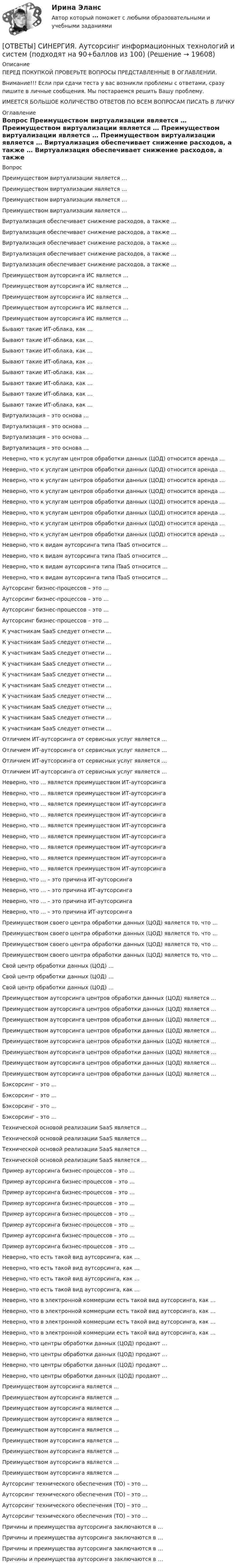      
          Описание
          ПЕРЕД ПОКУПКОЙ ПРОВЕРЬТЕ ВОПРОСЫ ПРЕДСТАВЛЕННЫЕ В ОГЛАВЛЕНИИ.Внимание!!! Если при сдачи теста у вас возникли проблемы с ответами, сразу пишите в личные сообщения. Мы постараемся решить Вашу проблему.ИМЕЕТСЯ БОЛЬШОЕ КОЛИЧЕСТВО ОТВЕТОВ ПО ВСЕМ ВОПРОСАМ ПИСАТЬ В ЛИЧКУ 
          Оглавление
          Вопрос Преимуществом виртуализации является … Преимуществом виртуализации является … Преимуществом виртуализации является … Преимуществом виртуализации является … Виртуализация обеспечивает снижение расходов, а также … Виртуализация обеспечивает снижение расходов, а также … Виртуализация обеспечивает снижение расходов, а также … Виртуализация обеспечивает снижение расходов, а также … Виртуализация обеспечивает снижение расходов, а также … Преимуществом аутсорсинга ИС является … Преимуществом аутсорсинга ИС является … Преимуществом аутсорсинга ИС является … Преимуществом аутсорсинга ИС является … Преимуществом аутсорсинга ИС является … Бывают такие ИТ-облака, как … Бывают такие ИТ-облака, как … Бывают такие ИТ-облака, как … Бывают такие ИТ-облака, как … Бывают такие ИТ-облака, как … Бывают такие ИТ-облака, как … Бывают такие ИТ-облака, как … Бывают такие ИТ-облака, как … Виртуализация – это основа … Виртуализация – это основа … Виртуализация – это основа … Виртуализация – это основа … Неверно, что к услугам центров обработки данных (ЦОД) относится аренда … Неверно, что к услугам центров обработки данных (ЦОД) относится аренда … Неверно, что к услугам центров обработки данных (ЦОД) относится аренда … Неверно, что к услугам центров обработки данных (ЦОД) относится аренда … Неверно, что к услугам центров обработки данных (ЦОД) относится аренда … Неверно, что к услугам центров обработки данных (ЦОД) относится аренда … Неверно, что к услугам центров обработки данных (ЦОД) относится аренда … Неверно, что к услугам центров обработки данных (ЦОД) относится аренда … Неверно, что к видам аутсорсинга типа ITaaS относится … Неверно, что к видам аутсорсинга типа ITaaS относится … Неверно, что к видам аутсорсинга типа ITaaS относится … Неверно, что к видам аутсорсинга типа ITaaS относится … Аутсорсинг бизнес-процессов – это … Аутсорсинг бизнес-процессов – это … Аутсорсинг бизнес-процессов – это … Аутсорсинг бизнес-процессов – это … К участникам SaaS следует отнести … К участникам SaaS следует отнести … К участникам SaaS следует отнести … К участникам SaaS следует отнести … К участникам SaaS следует отнести … К участникам SaaS следует отнести … К участникам SaaS следует отнести … К участникам SaaS следует отнести … К участникам SaaS следует отнести … К участникам SaaS следует отнести … Отличием ИТ-аутсорсинга от сервисных услуг является … Отличием ИТ-аутсорсинга от сервисных услуг является … Отличием ИТ-аутсорсинга от сервисных услуг является … Отличием ИТ-аутсорсинга от сервисных услуг является … Неверно, что … является преимуществом ИТ-аутсорсинга Неверно, что … является преимуществом ИТ-аутсорсинга Неверно, что … является преимуществом ИТ-аутсорсинга Неверно, что … является преимуществом ИТ-аутсорсинга Неверно, что … является преимуществом ИТ-аутсорсинга Неверно, что … является преимуществом ИТ-аутсорсинга Неверно, что … является преимуществом ИТ-аутсорсинга Неверно, что … является преимуществом ИТ-аутсорсинга Неверно, что … является преимуществом ИТ-аутсорсинга Неверно, что … – это причина ИТ-аутсорсинга Неверно, что … – это причина ИТ-аутсорсинга Неверно, что … – это причина ИТ-аутсорсинга Неверно, что … – это причина ИТ-аутсорсинга Преимуществом своего центра обработки данных (ЦОД) является то, что … Преимуществом своего центра обработки данных (ЦОД) является то, что … Преимуществом своего центра обработки данных (ЦОД) является то, что … Преимуществом своего центра обработки данных (ЦОД) является то, что … Свой центр обработки данных (ЦОД) … Свой центр обработки данных (ЦОД) … Свой центр обработки данных (ЦОД) … Преимуществом аутсорсинга центров обработки данных (ЦОД) является … Преимуществом аутсорсинга центров обработки данных (ЦОД) является … Преимуществом аутсорсинга центров обработки данных (ЦОД) является … Преимуществом аутсорсинга центров обработки данных (ЦОД) является … Преимуществом аутсорсинга центров обработки данных (ЦОД) является … Преимуществом аутсорсинга центров обработки данных (ЦОД) является … Преимуществом аутсорсинга центров обработки данных (ЦОД) является … Преимуществом аутсорсинга центров обработки данных (ЦОД) является … Бэксорсинг – это … Бэксорсинг – это … Бэксорсинг – это … Бэксорсинг – это … Технической основой реализации SaaS является … Технической основой реализации SaaS является … Технической основой реализации SaaS является … Технической основой реализации SaaS является … Пример аутсорсинга бизнес-процессов – это … Пример аутсорсинга бизнес-процессов – это … Пример аутсорсинга бизнес-процессов – это … Пример аутсорсинга бизнес-процессов – это … Пример аутсорсинга бизнес-процессов – это … Пример аутсорсинга бизнес-процессов – это … Пример аутсорсинга бизнес-процессов – это … Пример аутсорсинга бизнес-процессов – это … Неверно, что есть такой вид аутсорсинга, как … Неверно, что есть такой вид аутсорсинга, как … Неверно, что есть такой вид аутсорсинга, как … Неверно, что есть такой вид аутсорсинга, как … Неверно, что в электронной коммерции есть такой вид аутсорсинга, как … Неверно, что в электронной коммерции есть такой вид аутсорсинга, как … Неверно, что в электронной коммерции есть такой вид аутсорсинга, как … Неверно, что в электронной коммерции есть такой вид аутсорсинга, как … Неверно, что центры обработки данных (ЦОД) продают … Неверно, что центры обработки данных (ЦОД) продают … Неверно, что центры обработки данных (ЦОД) продают … Неверно, что центры обработки данных (ЦОД) продают … Преимуществом аутсорсинга является … Преимуществом аутсорсинга является … Преимуществом аутсорсинга является … Преимуществом аутсорсинга является … Преимуществом аутсорсинга является … Преимуществом аутсорсинга является … Преимуществом аутсорсинга является … Преимуществом аутсорсинга является … Преимуществом аутсорсинга является … Аутсорсинг технического обеспечения (ТО) – это … Аутсорсинг технического обеспечения (ТО) – это … Аутсорсинг технического обеспечения (ТО) – это … Аутсорсинг технического обеспечения (ТО) – это … Причины и преимущества аутсорсинга заключаются в … Причины и преимущества аутсорсинга заключаются в … Причины и преимущества аутсорсинга заключаются в … Причины и преимущества аутсорсинга заключаются в … 
            
            
            [ОТВЕТЫ] СИНЕРГИЯ. Аудит (подходят на 90+баллов из 100)[ОТВЕТЫ] СИНЕРГИЯ. Аутсорсинг информационных технологий и систем (подходят на 90+баллов из 100)[ОТВЕТЫ] СИНЕРГИЯ. Безопасность горного производства.ти ЭБС (новые тесты 2023г.) (подходят на 90+баллов из 100)[ОТВЕТЫ] СИНЕРГИЯ. Безопасность жизнедеятельности (1) (подходят на 90+баллов из 100)[ОТВЕТЫ] СИНЕРГИЯ. Безопасность жизнедеятельности (2) (подходят на 90+баллов из 100)[ОТВЕТЫ] СИНЕРГИЯ. Безопасность жизнедеятельности (3) (подходят на 90+баллов из 100)[ОТВЕТЫ] СИНЕРГИЯ. Безопасность жизнедеятельности (4) (подходят на 90+баллов из 100)[ОТВЕТЫ] СИНЕРГИЯ. Аппаратная косметология (подходят на 90+баллов из 100)[ОТВЕТЫ] СИНЕРГИЯ. Архитектура аппаратных средств (новые тесты 2022г.) Промежуточные тесты итоговый тест и компетентностный тест[ОТВЕТЫ] СИНЕРГИЯ. Архитектура аппаратных средств (подходят на 90+баллов из 100)[ОТВЕТЫ] СИНЕРГИЯ. Архитектура вычислительных систем и компьютерных сетей (1) (подходят на 90+баллов из 100)[ОТВЕТЫ] СИНЕРГИЯ. Архитектура вычислительных систем и компьютерных сетей (2) (подходят на 90+баллов из 100)[ОТВЕТЫ] СИНЕРГИЯ. Архитектура гражданских и промышленных зданий (подходят на 90+баллов из 100)[ОТВЕТЫ] СИНЕРГИЯ. Архитектура предприятий и информационных систем.фит_МАГ (новые тесты 2023г.) (подходят на 90+баллов из 100)