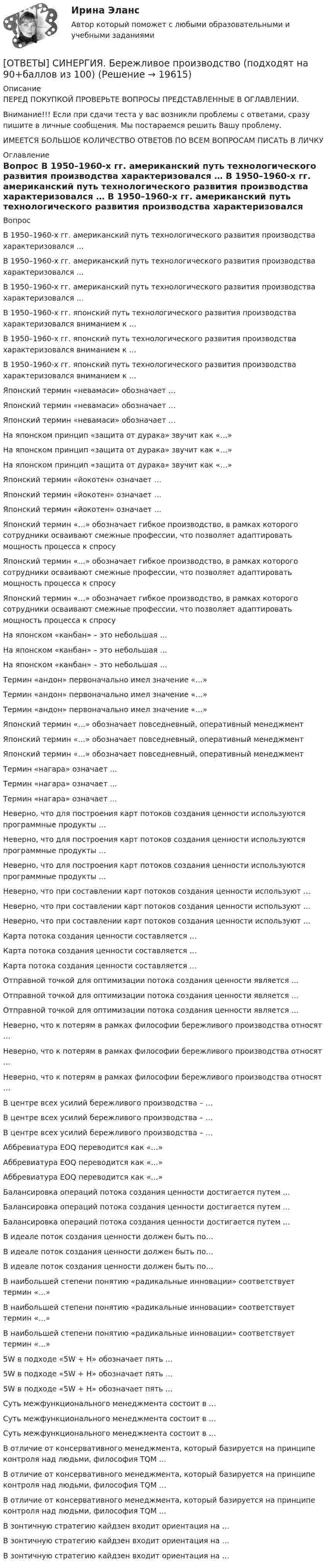      
          Описание
          ПЕРЕД ПОКУПКОЙ ПРОВЕРЬТЕ ВОПРОСЫ ПРЕДСТАВЛЕННЫЕ В ОГЛАВЛЕНИИ.Внимание!!! Если при сдачи теста у вас возникли проблемы с ответами, сразу пишите в личные сообщения. Мы постараемся решить Вашу проблему.ИМЕЕТСЯ БОЛЬШОЕ КОЛИЧЕСТВО ОТВЕТОВ ПО ВСЕМ ВОПРОСАМ ПИСАТЬ В ЛИЧКУ 
          Оглавление
          Вопрос В 1950–1960-х гг. американский путь технологического развития производства характеризовался … В 1950–1960-х гг. американский путь технологического развития производства характеризовался … В 1950–1960-х гг. американский путь технологического развития производства характеризовался … В 1950–1960-х гг. японский путь технологического развития производства характеризовался вниманием к … В 1950–1960-х гг. японский путь технологического развития производства характеризовался вниманием к … В 1950–1960-х гг. японский путь технологического развития производства характеризовался вниманием к … Японский термин «невамаси» обозначает … Японский термин «невамаси» обозначает … Японский термин «невамаси» обозначает … На японском принцип «защита от дурака» звучит как «…» На японском принцип «защита от дурака» звучит как «…» На японском принцип «защита от дурака» звучит как «…» Японский термин «йокотен» означает … Японский термин «йокотен» означает … Японский термин «йокотен» означает … Японский термин «…» обозначает гибкое производство, в рамках которого сотрудники осваивают смежные профессии, что позволяет адаптировать мощность процесса к спросу Японский термин «…» обозначает гибкое производство, в рамках которого сотрудники осваивают смежные профессии, что позволяет адаптировать мощность процесса к спросу Японский термин «…» обозначает гибкое производство, в рамках которого сотрудники осваивают смежные профессии, что позволяет адаптировать мощность процесса к спросу На японском «канбан» – это небольшая … На японском «канбан» – это небольшая … На японском «канбан» – это небольшая … Термин «андон» первоначально имел значение «…» Термин «андон» первоначально имел значение «…» Термин «андон» первоначально имел значение «…» Японский термин «…» обозначает повседневный, оперативный менеджмент Японский термин «…» обозначает повседневный, оперативный менеджмент Японский термин «…» обозначает повседневный, оперативный менеджмент Термин «нагара» означает … Термин «нагара» означает … Термин «нагара» означает … Неверно, что для построения карт потоков создания ценности используются программные продукты … Неверно, что для построения карт потоков создания ценности используются программные продукты … Неверно, что для построения карт потоков создания ценности используются программные продукты … Неверно, что при составлении карт потоков создания ценности используют … Неверно, что при составлении карт потоков создания ценности используют … Неверно, что при составлении карт потоков создания ценности используют … Карта потока создания ценности составляется … Карта потока создания ценности составляется … Карта потока создания ценности составляется … Отправной точкой для оптимизации потока создания ценности является … Отправной точкой для оптимизации потока создания ценности является … Отправной точкой для оптимизации потока создания ценности является … Неверно, что к потерям в рамках философии бережливого производства относят … Неверно, что к потерям в рамках философии бережливого производства относят … Неверно, что к потерям в рамках философии бережливого производства относят … В центре всех усилий бережливого производства – … В центре всех усилий бережливого производства – … В центре всех усилий бережливого производства – … Аббревиатура EOQ переводится как «…» Аббревиатура EOQ переводится как «…» Аббревиатура EOQ переводится как «…» Балансировка операций потока создания ценности достигается путем … Балансировка операций потока создания ценности достигается путем … Балансировка операций потока создания ценности достигается путем … В идеале поток создания ценности должен быть по… В идеале поток создания ценности должен быть по… В идеале поток создания ценности должен быть по… В наибольшей степени понятию «радикальные инновации» соответствует термин «…» В наибольшей степени понятию «радикальные инновации» соответствует термин «…» В наибольшей степени понятию «радикальные инновации» соответствует термин «…» 5W в подходе «5W + H» обозначает пять … 5W в подходе «5W + H» обозначает пять … 5W в подходе «5W + H» обозначает пять … Суть межфункционального менеджмента состоит в … Суть межфункционального менеджмента состоит в … Суть межфункционального менеджмента состоит в … В отличие от консервативного менеджмента, который базируется на принципе контроля над людьми, философия TQM … В отличие от консервативного менеджмента, который базируется на принципе контроля над людьми, философия TQM … В отличие от консервативного менеджмента, который базируется на принципе контроля над людьми, философия TQM … В зонтичную стратегию кайдзен входит ориентация на … В зонтичную стратегию кайдзен входит ориентация на … В зонтичную стратегию кайдзен входит ориентация на … 
            
            
            [ОТВЕТЫ] СИНЕРГИЯ. Бережливое производство (подходят на 90+баллов из 100)[ОТВЕТЫ] СИНЕРГИЯ. Бережливое производство (подходят на 90+баллов из 100)[ОТВЕТЫ] СИНЕРГИЯ. Бизнес-аналитика и анализ больших данных.фмен_МАГ (новые тесты 2023г.) (подходят на 90+баллов из 100)[ОТВЕТЫ] СИНЕРГИЯ. Бизнес и политика (подходят на 90+баллов из 100)[ОТВЕТЫ] СИНЕРГИЯ. Бизнес-планирование (1) (подходят на 90+баллов из 100)[ОТВЕТЫ] СИНЕРГИЯ. Бизнес-планирование (2) (подходят на 90+баллов из 100)[ОТВЕТЫ] СИНЕРГИЯ. Бизнес-планирование (3) (подходят на 90+баллов из 100)[ОТВЕТЫ] СИНЕРГИЯ. Безопасность жизнедеятельности (2) (подходят на 90+баллов из 100)[ОТВЕТЫ] СИНЕРГИЯ. Безопасность жизнедеятельности (3) (подходят на 90+баллов из 100)[ОТВЕТЫ] СИНЕРГИЯ. Безопасность жизнедеятельности (4) (подходят на 90+баллов из 100)[ОТВЕТЫ] СИНЕРГИЯ. Безопасность жизнедеятельности (5) (подходят на 90+баллов из 100)[ОТВЕТЫ] СИНЕРГИЯ. Безопасность жизнедеятельности (6) (подходят на 90+баллов из 100)[ОТВЕТЫ] СИНЕРГИЯ. Безопасность жизнедеятельности (новые тесты 2022г.) Промежуточные тесты итоговый тест и компетентностный тест[ОТВЕТЫ] СИНЕРГИЯ. Безопасность жизнедеятельности  (подходят на 90+баллов из 100)