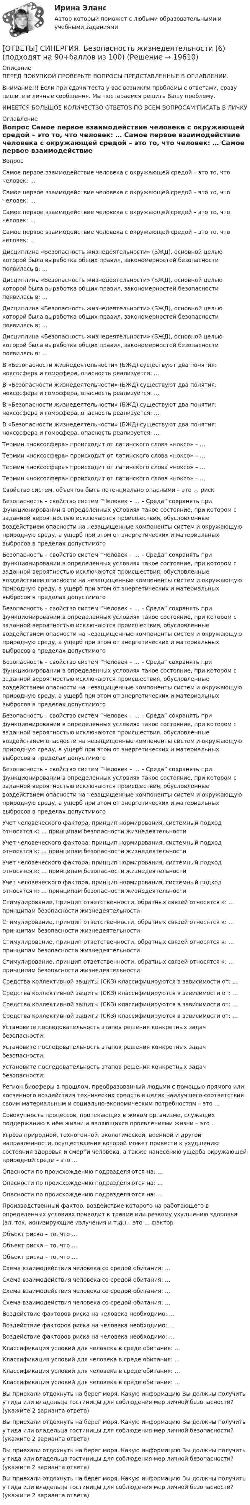      
          Описание
          ПЕРЕД ПОКУПКОЙ ПРОВЕРЬТЕ ВОПРОСЫ ПРЕДСТАВЛЕННЫЕ В ОГЛАВЛЕНИИ.Внимание!!! Если при сдачи теста у вас возникли проблемы с ответами, сразу пишите в личные сообщения. Мы постараемся решить Вашу проблему.ИМЕЕТСЯ БОЛЬШОЕ КОЛИЧЕСТВО ОТВЕТОВ ПО ВСЕМ ВОПРОСАМ ПИСАТЬ В ЛИЧКУ 
          Оглавление
          Вопрос Самое первое взаимодействие человека с окружающей средой – это то, что человек: … Самое первое взаимодействие человека с окружающей средой – это то, что человек: … Самое первое взаимодействие человека с окружающей средой – это то, что человек: … Самое первое взаимодействие человека с окружающей средой – это то, что человек: … Дисциплина «Безопасность жизнедеятельности» (БЖД), основной целью которой была выработка общих правил, закономерностей безопасности появилась в: … Дисциплина «Безопасность жизнедеятельности» (БЖД), основной целью которой была выработка общих правил, закономерностей безопасности появилась в: … Дисциплина «Безопасность жизнедеятельности» (БЖД), основной целью которой была выработка общих правил, закономерностей безопасности появилась в: … Дисциплина «Безопасность жизнедеятельности» (БЖД), основной целью которой была выработка общих правил, закономерностей безопасности появилась в: … В «Безопасности жизнедеятельности» (БЖД) существуют два понятия: ноксосфера и гомосфера, опасность реализуется: … В «Безопасности жизнедеятельности» (БЖД) существуют два понятия: ноксосфера и гомосфера, опасность реализуется: … В «Безопасности жизнедеятельности» (БЖД) существуют два понятия: ноксосфера и гомосфера, опасность реализуется: … В «Безопасности жизнедеятельности» (БЖД) существуют два понятия: ноксосфера и гомосфера, опасность реализуется: … Термин «ноксосфера» происходит от латинского слова «ноксо» – … Термин «ноксосфера» происходит от латинского слова «ноксо» – … Термин «ноксосфера» происходит от латинского слова «ноксо» – … Термин «ноксосфера» происходит от латинского слова «ноксо» – … Свойство систем, объектов быть потенциально опасными – это … риск Безопасность – свойство систем “Человек – … – Среда” сохранять при функционировании в определенных условиях такое состояние, при котором с заданной вероятностью исключаются происшествия, обусловленные воздействием опасности на незащищенные компоненты систем и окружающую природную среду, а ущерб при этом от энергетических и материальных выбросов в пределах допустимого Безопасность – свойство систем “Человек – … – Среда” сохранять при функционировании в определенных условиях такое состояние, при котором с заданной вероятностью исключаются происшествия, обусловленные воздействием опасности на незащищенные компоненты систем и окружающую природную среду, а ущерб при этом от энергетических и материальных выбросов в пределах допустимого Безопасность – свойство систем “Человек – … – Среда” сохранять при функционировании в определенных условиях такое состояние, при котором с заданной вероятностью исключаются происшествия, обусловленные воздействием опасности на незащищенные компоненты систем и окружающую природную среду, а ущерб при этом от энергетических и материальных выбросов в пределах допустимого Безопасность – свойство систем “Человек – … – Среда” сохранять при функционировании в определенных условиях такое состояние, при котором с заданной вероятностью исключаются происшествия, обусловленные воздействием опасности на незащищенные компоненты систем и окружающую природную среду, а ущерб при этом от энергетических и материальных выбросов в пределах допустимого Безопасность – свойство систем “Человек – … – Среда” сохранять при функционировании в определенных условиях такое состояние, при котором с заданной вероятностью исключаются происшествия, обусловленные воздействием опасности на незащищенные компоненты систем и окружающую природную среду, а ущерб при этом от энергетических и материальных выбросов в пределах допустимого Безопасность – свойство систем “Человек – … – Среда” сохранять при функционировании в определенных условиях такое состояние, при котором с заданной вероятностью исключаются происшествия, обусловленные воздействием опасности на незащищенные компоненты систем и окружающую природную среду, а ущерб при этом от энергетических и материальных выбросов в пределах допустимого Учет человеческого фактора, принцип нормирования, системный подход относятся к: … принципам безопасности жизнедеятельности Учет человеческого фактора, принцип нормирования, системный подход относятся к: … принципам безопасности жизнедеятельности Учет человеческого фактора, принцип нормирования, системный подход относятся к: … принципам безопасности жизнедеятельности Учет человеческого фактора, принцип нормирования, системный подход относятся к: … принципам безопасности жизнедеятельности Стимулирование, принцип ответственности, обратных связей относятся к: … принципам безопасности жизнедеятельности Стимулирование, принцип ответственности, обратных связей относятся к: … принципам безопасности жизнедеятельности Стимулирование, принцип ответственности, обратных связей относятся к: … принципам безопасности жизнедеятельности Стимулирование, принцип ответственности, обратных связей относятся к: … принципам безопасности жизнедеятельности Средства коллективной защиты (СКЗ) классифицируются в зависимости от: … Средства коллективной защиты (СКЗ) классифицируются в зависимости от: … Средства коллективной защиты (СКЗ) классифицируются в зависимости от: … Средства коллективной защиты (СКЗ) классифицируются в зависимости от: … Установите последовательность этапов решения конкретных задач безопасности: Установите последовательность этапов решения конкретных задач безопасности: Установите последовательность этапов решения конкретных задач безопасности: Регион биосферы в прошлом, преобразованный людьми с помощью прямого или косвенного воздействия технических средств в целях наилучшего соответствия своим материальным и социально-экономическим потребностям – это … Совокупность процессов, протекающих в живом организме, служащих поддержанию в нём жизни и являющихся проявлениями жизни – это … Угроза природной, техногенной, экологической, военной и другой направленности, осуществление которой может привести к ухудшению состояния здоровья и смерти человека, а также нанесению ущерба окружающей природной среде – это … Опасности по происхождению подразделяются на: … Опасности по происхождению подразделяются на: … Опасности по происхождению подразделяются на: … Производственный фактор, воздействие которого на работающего в определенных условиях приводит к травме или резкому ухудшению здоровья (эл. ток, ионизирующие излучения и т.д.) – это … фактор Объект риска – то, что … Объект риска – то, что … Объект риска – то, что … Схема взаимодействия человека со средой обитания: … Схема взаимодействия человека со средой обитания: … Схема взаимодействия человека со средой обитания: … Схема взаимодействия человека со средой обитания: … Воздействие факторов риска на человека необходимо: … Воздействие факторов риска на человека необходимо: … Воздействие факторов риска на человека необходимо: … Классификация условий для человека в среде обитания: … Классификация условий для человека в среде обитания: … Классификация условий для человека в среде обитания: … Классификация условий для человека в среде обитания: … Вы приехали отдохнуть на берег моря. Какую информацию Вы должны получить у гида или владельца гостиницы для соблюдения мер личной безопасности? (укажите 2 варианта ответа) Вы приехали отдохнуть на берег моря. Какую информацию Вы должны получить у гида или владельца гостиницы для соблюдения мер личной безопасности? (укажите 2 варианта ответа) Вы приехали отдохнуть на берег моря. Какую информацию Вы должны получить у гида или владельца гостиницы для соблюдения мер личной безопасности? (укажите 2 варианта ответа) Вы приехали отдохнуть на берег моря. Какую информацию Вы должны получить у гида или владельца гостиницы для соблюдения мер личной безопасности? (укажите 2 варианта ответа) 
            
            
            [ОТВЕТЫ] СИНЕРГИЯ. Безопасность жизнедеятельности (5) (подходят на 90+баллов из 100)[ОТВЕТЫ] СИНЕРГИЯ. Безопасность жизнедеятельности (6) (подходят на 90+баллов из 100)[ОТВЕТЫ] СИНЕРГИЯ. Безопасность жизнедеятельности (новые тесты 2022г.) Промежуточные тесты итоговый тест и компетентностный тест[ОТВЕТЫ] СИНЕРГИЯ. Безопасность жизнедеятельности  (подходят на 90+баллов из 100)[ОТВЕТЫ] СИНЕРГИЯ. Безопасность работ в электроустановках (подходят на 90+баллов из 100)[ОТВЕТЫ] СИНЕРГИЯ. Бережливое производство (подходят на 90+баллов из 100)[ОТВЕТЫ] СИНЕРГИЯ. Бережливое производство (подходят на 90+баллов из 100)[ОТВЕТЫ] СИНЕРГИЯ. Аудит (подходят на 90+баллов из 100)[ОТВЕТЫ] СИНЕРГИЯ. Аудит (подходят на 90+баллов из 100)[ОТВЕТЫ] СИНЕРГИЯ. Аутсорсинг информационных технологий и систем (подходят на 90+баллов из 100)[ОТВЕТЫ] СИНЕРГИЯ. Безопасность горного производства.ти ЭБС (новые тесты 2023г.) (подходят на 90+баллов из 100)[ОТВЕТЫ] СИНЕРГИЯ. Безопасность жизнедеятельности (1) (подходят на 90+баллов из 100)[ОТВЕТЫ] СИНЕРГИЯ. Безопасность жизнедеятельности (2) (подходят на 90+баллов из 100)[ОТВЕТЫ] СИНЕРГИЯ. Безопасность жизнедеятельности (3) (подходят на 90+баллов из 100)