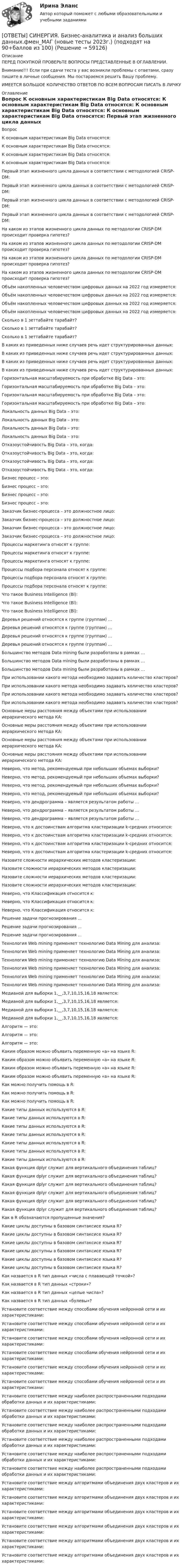      
            Описание
            ПЕРЕД ПОКУПКОЙ ПРОВЕРЬТЕ ВОПРОСЫ ПРЕДСТАВЛЕННЫЕ В ОГЛАВЛЕНИИ.Внимание!!! Если при сдачи теста у вас возникли проблемы с ответами, сразу пишите в личные сообщения. Мы постараемся решить Вашу проблему.ИМЕЕТСЯ БОЛЬШОЕ КОЛИЧЕСТВО ОТВЕТОВ ПО ВСЕМ ВОПРОСАМ ПИСАТЬ В ЛИЧКУ 
            Оглавление
            Вопрос К основным характеристикам Big Data относятся: К основным характеристикам Big Data относятся: К основным характеристикам Big Data относятся: К основным характеристикам Big Data относятся: Первый этап жизненного цикла данных в соответствии с методологией CRISP-DM: Первый этап жизненного цикла данных в соответствии с методологией CRISP-DM: Первый этап жизненного цикла данных в соответствии с методологией CRISP-DM: Первый этап жизненного цикла данных в соответствии с методологией CRISP-DM: На каком из этапов жизненного цикла данных по методологии CRISP-DM происходит проверка гипотез? На каком из этапов жизненного цикла данных по методологии CRISP-DM происходит проверка гипотез? На каком из этапов жизненного цикла данных по методологии CRISP-DM происходит проверка гипотез? На каком из этапов жизненного цикла данных по методологии CRISP-DM происходит проверка гипотез? Объём накопленных человечеством цифровых данных на 2022 год измеряется: Объём накопленных человечеством цифровых данных на 2022 год измеряется: Объём накопленных человечеством цифровых данных на 2022 год измеряется: Объём накопленных человечеством цифровых данных на 2022 год измеряется: Сколько в 1 зеттабайте тарабайт? Сколько в 1 зеттабайте тарабайт? Сколько в 1 зеттабайте тарабайт? В каких из приведенных ниже случаев речь идет структурированных данных: В каких из приведенных ниже случаев речь идет структурированных данных: В каких из приведенных ниже случаев речь идет структурированных данных: В каких из приведенных ниже случаев речь идет структурированных данных: Горизонтальная масштабируемость при обработке Big Data – это: Горизонтальная масштабируемость при обработке Big Data – это: Горизонтальная масштабируемость при обработке Big Data – это: Горизонтальная масштабируемость при обработке Big Data – это: Локальность данных Big Data – это: Локальность данных Big Data – это: Локальность данных Big Data – это: Локальность данных Big Data – это: Отказоустойчивость Big Data – это, когда: Отказоустойчивость Big Data – это, когда: Отказоустойчивость Big Data – это, когда: Отказоустойчивость Big Data – это, когда: Бизнес процесс – это: Бизнес процесс – это: Бизнес процесс – это: Бизнес процесс – это: Заказчик бизнес-процесса – это должностное лицо: Заказчик бизнес-процесса – это должностное лицо: Заказчик бизнес-процесса – это должностное лицо: Заказчик бизнес-процесса – это должностное лицо: Процессы маркетинга относят к группе: Процессы маркетинга относят к группе: Процессы маркетинга относят к группе: Процессы подбора персонала относят к группе: Процессы подбора персонала относят к группе: Процессы подбора персонала относят к группе: Что такое Business Intelligence (Bl): Что такое Business Intelligence (Bl): Что такое Business Intelligence (Bl): Деревья решений относятся к группе (группам) … Деревья решений относятся к группе (группам) … Деревья решений относятся к группе (группам) … Деревья решений относятся к группе (группам) … Большинство методов Data mining были разработаны в рамках … Большинство методов Data mining были разработаны в рамках … Большинство методов Data mining были разработаны в рамках … При использовании какого метода необходимо задавать количество кластеров? При использовании какого метода необходимо задавать количество кластеров? При использовании какого метода необходимо задавать количество кластеров? При использовании какого метода необходимо задавать количество кластеров? Основные меры расстояния между объектами при использовании иерархического метода КА: Основные меры расстояния между объектами при использовании иерархического метода КА: Основные меры расстояния между объектами при использовании иерархического метода КА: Основные меры расстояния между объектами при использовании иерархического метода КА: Неверно, что метод, рекомендуемый при небольших объемах выборки? Неверно, что метод, рекомендуемый при небольших объемах выборки? Неверно, что метод, рекомендуемый при небольших объемах выборки? Неверно, что метод, рекомендуемый при небольших объемах выборки? Неверно, что дендрограмма – является результатом работы … Неверно, что дендрограмма – является результатом работы … Неверно, что дендрограмма – является результатом работы … Неверно, что к достоинствам алгоритма кластеризации k-средних относится: Неверно, что к достоинствам алгоритма кластеризации k-средних относится: Неверно, что к достоинствам алгоритма кластеризации k-средних относится: Неверно, что к достоинствам алгоритма кластеризации k-средних относится: Назовите сложности иерархических методов кластеризации: Назовите сложности иерархических методов кластеризации: Назовите сложности иерархических методов кластеризации: Назовите сложности иерархических методов кластеризации: Неверно, что Классификация относится к: Неверно, что Классификация относится к: Неверно, что Классификация относится к: Решение задачи прогнозирования ... Решение задачи прогнозирования ... Решение задачи прогнозирования ... Технология Web mining применяет технологию Data Mining для анализа: Технология Web mining применяет технологию Data Mining для анализа: Технология Web mining применяет технологию Data Mining для анализа: Технология Web mining применяет технологию Data Mining для анализа: Технология Web mining применяет технологию Data Mining для анализа: Технология Web mining применяет технологию Data Mining для анализа: Медианой для выборки 1,__,3,7,10,15,16,18 является: Медианой для выборки 1,__,3,7,10,15,16,18 является: Медианой для выборки 1,__,3,7,10,15,16,18 является: Медианой для выборки 1,__,3,7,10,15,16,18 является: Алгоритм — это: Алгоритм — это: Алгоритм — это: Каким образом можно объявить переменную «а» на языке R: Каким образом можно объявить переменную «а» на языке R: Каким образом можно объявить переменную «а» на языке R: Каким образом можно объявить переменную «а» на языке R: Как можно получить помощь в R: Как можно получить помощь в R: Как можно получить помощь в R: Какие типы данных используются в R: Какие типы данных используются в R: Какие типы данных используются в R: Какие типы данных используются в R: Какие типы данных используются в R: Какие типы данных используются в R: Какие типы данных используются в R: Какая функция dplyr служит для вертикального объединения таблиц? Какая функция dplyr служит для вертикального объединения таблиц? Какая функция dplyr служит для вертикального объединения таблиц? Какая функция dplyr служит для вертикального объединения таблиц? Какая функция dplyr служит для вертикального объединения таблиц? Какая функция dplyr служит для вертикального объединения таблиц? Как в R обозначаются пропущенные значения? Какие циклы доступны в базовом синтаксисе языка R? Какие циклы доступны в базовом синтаксисе языка R? Какие циклы доступны в базовом синтаксисе языка R? Какие циклы доступны в базовом синтаксисе языка R? Какие циклы доступны в базовом синтаксисе языка R? Какие циклы доступны в базовом синтаксисе языка R? Как назвается в R тип данных «числа с плавающей точкой»? Как назвается в R тип данных «строки»? Как назвается в R тип данных «целые числа»? Как назвается в R тип данных «булевы»? Установите соответствие между способами обучения нейронной сети и их характеристиками: Установите соответствие между способами обучения нейронной сети и их характеристиками: Установите соответствие между способами обучения нейронной сети и их характеристиками: Установите соответствие между способами обучения нейронной сети и их характеристиками: Установите соответствие между способами обучения нейронной сети и их характеристиками: Установите соответствие между способами обучения нейронной сети и их характеристиками: Установите соответствие между наиболее распространенными подходами обработки данных и их характеристиками: Установите соответствие между наиболее распространенными подходами обработки данных и их характеристиками: Установите соответствие между наиболее распространенными подходами обработки данных и их характеристиками: Установите соответствие между наиболее распространенными подходами обработки данных и их характеристиками: Установите соответствие между наиболее распространенными подходами обработки данных и их характеристиками: Установите соответствие между наиболее распространенными подходами обработки данных и их характеристиками: Установите соответствие между алгоритмами объединения двух кластеров и их характеристиками: Установите соответствие между алгоритмами объединения двух кластеров и их характеристиками: Установите соответствие между алгоритмами объединения двух кластеров и их характеристиками: Установите соответствие между алгоритмами объединения двух кластеров и их характеристиками: Установите соответствие между алгоритмами объединения двух кластеров и их характеристиками: Установите соответствие между алгоритмами объединения двух кластеров и их характеристиками:  
            
            
            [ОТВЕТЫ] СИНЕРГИЯ. Бережливое производство (подходят на 90+баллов из 100)[ОТВЕТЫ] СИНЕРГИЯ. Бизнес-аналитика и анализ больших данных.фмен_МАГ (новые тесты 2023г.) (подходят на 90+баллов из 100)[ОТВЕТЫ] СИНЕРГИЯ. Бизнес и политика (подходят на 90+баллов из 100)[ОТВЕТЫ] СИНЕРГИЯ. Бизнес-планирование (1) (подходят на 90+баллов из 100)[ОТВЕТЫ] СИНЕРГИЯ. Бизнес-планирование (2) (подходят на 90+баллов из 100)[ОТВЕТЫ] СИНЕРГИЯ. Бизнес-планирование (3) (подходят на 90+баллов из 100)[ОТВЕТЫ] СИНЕРГИЯ. Бизнес-планирование (4) (подходят на 90+баллов из 100)[ОТВЕТЫ] СИНЕРГИЯ. Безопасность жизнедеятельности (3) (подходят на 90+баллов из 100)[ОТВЕТЫ] СИНЕРГИЯ. Безопасность жизнедеятельности (4) (подходят на 90+баллов из 100)[ОТВЕТЫ] СИНЕРГИЯ. Безопасность жизнедеятельности (5) (подходят на 90+баллов из 100)[ОТВЕТЫ] СИНЕРГИЯ. Безопасность жизнедеятельности (6) (подходят на 90+баллов из 100)[ОТВЕТЫ] СИНЕРГИЯ. Безопасность жизнедеятельности (новые тесты 2022г.) Промежуточные тесты итоговый тест и компетентностный тест[ОТВЕТЫ] СИНЕРГИЯ. Безопасность жизнедеятельности  (подходят на 90+баллов из 100)[ОТВЕТЫ] СИНЕРГИЯ. Безопасность работ в электроустановках (подходят на 90+баллов из 100)