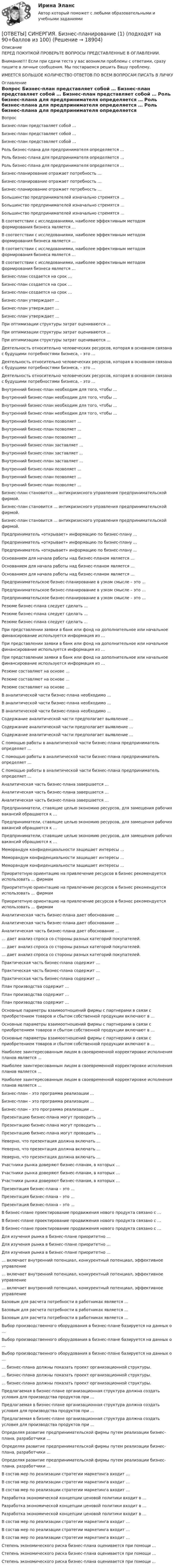      
          Описание
          ПЕРЕД ПОКУПКОЙ ПРОВЕРЬТЕ ВОПРОСЫ ПРЕДСТАВЛЕННЫЕ В ОГЛАВЛЕНИИ.Внимание!!! Если при сдачи теста у вас возникли проблемы с ответами, сразу пишите в личные сообщения. Мы постараемся решить Вашу проблему.ИМЕЕТСЯ БОЛЬШОЕ КОЛИЧЕСТВО ОТВЕТОВ ПО ВСЕМ ВОПРОСАМ ПИСАТЬ В ЛИЧКУ 
          Оглавление
          Вопрос Бизнес-план представляет собой … Бизнес-план представляет собой … Бизнес-план представляет собой … Роль бизнес-плана для предпринимателя определяется … Роль бизнес-плана для предпринимателя определяется … Роль бизнес-плана для предпринимателя определяется … Бизнес-планирование отражает потребность … Бизнес-планирование отражает потребность … Бизнес-планирование отражает потребность … Большинство предпринимателей изначально стремятся … Большинство предпринимателей изначально стремятся … Большинство предпринимателей изначально стремятся … В соответствии с исследованиями, наиболее эффективным методом формирования бизнеса является … В соответствии с исследованиями, наиболее эффективным методом формирования бизнеса является … В соответствии с исследованиями, наиболее эффективным методом формирования бизнеса является … В соответствии с исследованиями, наиболее эффективным методом формирования бизнеса является … Бизнес-план создается на срок … Бизнес-план создается на срок … Бизнес-план создается на срок … Бизнес-план утверждает … Бизнес-план утверждает … Бизнес-план утверждает … При оптимизации структуры затрат оцениваются … При оптимизации структуры затрат оцениваются … При оптимизации структуры затрат оцениваются … Деятельность относительно человеческих ресурсов, которая в основном связана с будущими потребностями бизнеса, – это … Деятельность относительно человеческих ресурсов, которая в основном связана с будущими потребностями бизнеса, – это … Деятельность относительно человеческих ресурсов, которая в основном связана с будущими потребностями бизнеса, – это … Внутренний бизнес-план необходим для того, чтобы … Внутренний бизнес-план необходим для того, чтобы … Внутренний бизнес-план необходим для того, чтобы … Внутренний бизнес-план необходим для того, чтобы … Внутренний бизнес-план позволяет … Внутренний бизнес-план позволяет … Внутренний бизнес-план позволяет … Внутренний бизнес-план заставляет … Внутренний бизнес-план заставляет … Внутренний бизнес-план заставляет … Внутренний бизнес-план позволяет … Внутренний бизнес-план позволяет … Внутренний бизнес-план позволяет … Бизнес-план становится … антикризисного управления предпринимательской фирмой. Бизнес-план становится … антикризисного управления предпринимательской фирмой. Бизнес-план становится … антикризисного управления предпринимательской фирмой. Предприниматель «открывает» информацию по бизнес-плану … Предприниматель «открывает» информацию по бизнес-плану … Предприниматель «открывает» информацию по бизнес-плану … Основанием для начала работы над бизнес-планом является … Основанием для начала работы над бизнес-планом является … Основанием для начала работы над бизнес-планом является … Предпринимательское бизнес-планирование в узком смысле – это … Предпринимательское бизнес-планирование в узком смысле – это … Предпринимательское бизнес-планирование в узком смысле – это … Резюме бизнес-плана следует сделать … Резюме бизнес-плана следует сделать … Резюме бизнес-плана следует сделать … При представлении заявки в банк или фонд на дополнительное или начальное финансирование используется информация из … При представлении заявки в банк или фонд на дополнительное или начальное финансирование используется информация из … При представлении заявки в банк или фонд на дополнительное или начальное финансирование используется информация из … Резюме составляют на основе … Резюме составляют на основе … Резюме составляют на основе … В аналитической части бизнес-плана необходимо … В аналитической части бизнес-плана необходимо … В аналитической части бизнес-плана необходимо … Содержание аналитической части предполагает выявление … Содержание аналитической части предполагает выявление … Содержание аналитической части предполагает выявление … С помощью работы в аналитической части бизнес-плана предприниматель определяет … С помощью работы в аналитической части бизнес-плана предприниматель определяет … С помощью работы в аналитической части бизнес-плана предприниматель определяет … Аналитическая часть бизнес-плана завершается … Аналитическая часть бизнес-плана завершается … Аналитическая часть бизнес-плана завершается … Предприниматели, ставящие целью экономию ресурсов, для замещения рабочих вакансий обращаются к … Предприниматели, ставящие целью экономию ресурсов, для замещения рабочих вакансий обращаются к … Предприниматели, ставящие целью экономию ресурсов, для замещения рабочих вакансий обращаются к … Меморандум конфиденциальности защищает интересы … Меморандум конфиденциальности защищает интересы … Меморандум конфиденциальности защищает интересы … Приоритетную ориентацию на привлечение ресурсов в бизнес рекомендуется использовать … фирмам Приоритетную ориентацию на привлечение ресурсов в бизнес рекомендуется использовать … фирмам Приоритетную ориентацию на привлечение ресурсов в бизнес рекомендуется использовать … фирмам Аналитическая часть бизнес-плана дает обоснование … Аналитическая часть бизнес-плана дает обоснование … Аналитическая часть бизнес-плана дает обоснование … … дает анализ спроса со стороны разных категорий покупателей. … дает анализ спроса со стороны разных категорий покупателей. … дает анализ спроса со стороны разных категорий покупателей. Практическая часть бизнес-плана содержит … Практическая часть бизнес-плана содержит … Практическая часть бизнес-плана содержит … План производства содержит … План производства содержит … План производства содержит … Основные параметры взаимоотношений фирмы с партнерами в связи с приобретением товаров и сбытом собственной продукции включают в … Основные параметры взаимоотношений фирмы с партнерами в связи с приобретением товаров и сбытом собственной продукции включают в … Основные параметры взаимоотношений фирмы с партнерами в связи с приобретением товаров и сбытом собственной продукции включают в … Наиболее заинтересованным лицом в своевременной корректировке исполнения планов является … Наиболее заинтересованным лицом в своевременной корректировке исполнения планов является … Наиболее заинтересованным лицом в своевременной корректировке исполнения планов является … Бизнес-план – это программа реализации … Бизнес-план – это программа реализации … Бизнес-план – это программа реализации … Презентацию бизнес-плана могут проводить … Презентацию бизнес-плана могут проводить … Презентацию бизнес-плана могут проводить … Неверно, что презентация должна включать … Неверно, что презентация должна включать … Неверно, что презентация должна включать … Участники рынка доверяют бизнес-планам, в которых … Участники рынка доверяют бизнес-планам, в которых … Участники рынка доверяют бизнес-планам, в которых … Презентация бизнес-плана – это … Презентация бизнес-плана – это … Презентация бизнес-плана – это … В бизнес-плане проектирование продвижения нового продукта связано с … В бизнес-плане проектирование продвижения нового продукта связано с … В бизнес-плане проектирование продвижения нового продукта связано с … Для изучения рынка в бизнес-плане приоритетно … Для изучения рынка в бизнес-плане приоритетно … Для изучения рынка в бизнес-плане приоритетно … … включает внутренний потенциал, конкурентный потенциал, эффективное управление … включает внутренний потенциал, конкурентный потенциал, эффективное управление … включает внутренний потенциал, конкурентный потенциал, эффективное управление Базовым для расчета потребности в работниках является … Базовым для расчета потребности в работниках является … Базовым для расчета потребности в работниках является … Выбор производственного оборудования в бизнес-плане базируется на данных о … Выбор производственного оборудования в бизнес-плане базируется на данных о … Выбор производственного оборудования в бизнес-плане базируется на данных о … … бизнес-плана должны показать проект организационной структуры. … бизнес-плана должны показать проект организационной структуры. … бизнес-плана должны показать проект организационной структуры. Предлагаемая в бизнес-плане организационная структура должна создать условия для производства продуктов при … Предлагаемая в бизнес-плане организационная структура должна создать условия для производства продуктов при … Предлагаемая в бизнес-плане организационная структура должна создать условия для производства продуктов при … Определяя развитие предпринимательской фирмы путем реализации бизнес-плана, разработчики … Определяя развитие предпринимательской фирмы путем реализации бизнес-плана, разработчики … Определяя развитие предпринимательской фирмы путем реализации бизнес-плана, разработчики … В состав мер по реализации стратегии маркетинга входит … В состав мер по реализации стратегии маркетинга входит … В состав мер по реализации стратегии маркетинга входит … Разработка экономической концепции ценовой политики входит в … Разработка экономической концепции ценовой политики входит в … Разработка экономической концепции ценовой политики входит в … В состав мер по реализации стратегии маркетинга входит … В состав мер по реализации стратегии маркетинга входит … В состав мер по реализации стратегии маркетинга входит … Степень экономического риска бизнес-плана оценивается при помощи … Степень экономического риска бизнес-плана оценивается при помощи … Степень экономического риска бизнес-плана оценивается при помощи … 
            
            
            [ОТВЕТЫ] СИНЕРГИЯ. Бизнес и политика (подходят на 90+баллов из 100)[ОТВЕТЫ] СИНЕРГИЯ. Бизнес-планирование (1) (подходят на 90+баллов из 100)[ОТВЕТЫ] СИНЕРГИЯ. Бизнес-планирование (2) (подходят на 90+баллов из 100)[ОТВЕТЫ] СИНЕРГИЯ. Бизнес-планирование (3) (подходят на 90+баллов из 100)[ОТВЕТЫ] СИНЕРГИЯ. Бизнес-планирование (4) (подходят на 90+баллов из 100)[ОТВЕТЫ] СИНЕРГИЯ. Бизнес-процессы и бизнес-коммуникации в предпринимательстве.кс_СПО (новые тесты 2023г.) (подходят на 90+баллов из 100)[ОТВЕТЫ] СИНЕРГИЯ. Бизнес-психологический консалтинг (новые тесты 2022г.) Промежуточные тесты итоговый тест и компетентностный тест[ОТВЕТЫ] СИНЕРГИЯ. Безопасность жизнедеятельности (5) (подходят на 90+баллов из 100)[ОТВЕТЫ] СИНЕРГИЯ. Безопасность жизнедеятельности (6) (подходят на 90+баллов из 100)[ОТВЕТЫ] СИНЕРГИЯ. Безопасность жизнедеятельности (новые тесты 2022г.) Промежуточные тесты итоговый тест и компетентностный тест[ОТВЕТЫ] СИНЕРГИЯ. Безопасность жизнедеятельности  (подходят на 90+баллов из 100)[ОТВЕТЫ] СИНЕРГИЯ. Безопасность работ в электроустановках (подходят на 90+баллов из 100)[ОТВЕТЫ] СИНЕРГИЯ. Бережливое производство (подходят на 90+баллов из 100)[ОТВЕТЫ] СИНЕРГИЯ. Бережливое производство (подходят на 90+баллов из 100)