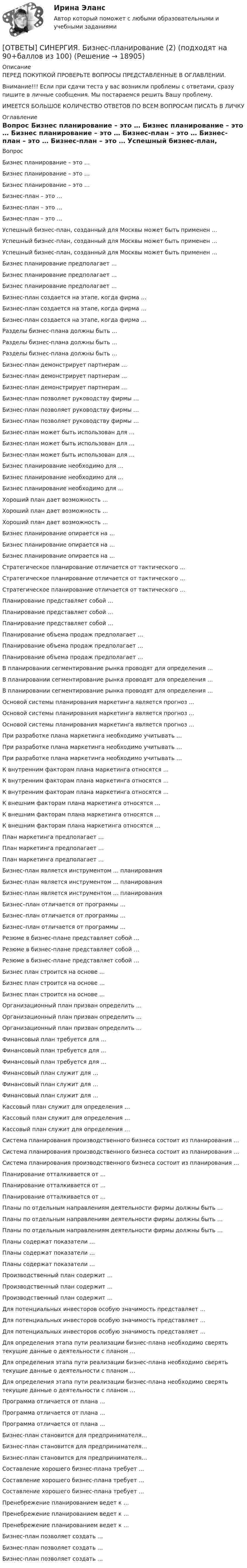      
          Описание
          ПЕРЕД ПОКУПКОЙ ПРОВЕРЬТЕ ВОПРОСЫ ПРЕДСТАВЛЕННЫЕ В ОГЛАВЛЕНИИ.Внимание!!! Если при сдачи теста у вас возникли проблемы с ответами, сразу пишите в личные сообщения. Мы постараемся решить Вашу проблему.ИМЕЕТСЯ БОЛЬШОЕ КОЛИЧЕСТВО ОТВЕТОВ ПО ВСЕМ ВОПРОСАМ ПИСАТЬ В ЛИЧКУ 
          Оглавление
          Вопрос Бизнес планирование – это … Бизнес планирование – это … Бизнес планирование – это … Бизнес-план – это … Бизнес-план – это … Бизнес-план – это … Успешный бизнес-план, созданный для Москвы может быть применен … Успешный бизнес-план, созданный для Москвы может быть применен … Успешный бизнес-план, созданный для Москвы может быть применен … Бизнес планирование предполагает … Бизнес планирование предполагает … Бизнес планирование предполагает … Бизнес-план создается на этапе, когда фирма … Бизнес-план создается на этапе, когда фирма … Бизнес-план создается на этапе, когда фирма … Разделы бизнес-плана должны быть … Разделы бизнес-плана должны быть … Разделы бизнес-плана должны быть … Бизнес-план демонстрирует партнерам … Бизнес-план демонстрирует партнерам … Бизнес-план демонстрирует партнерам … Бизнес-план позволяет руководству фирмы … Бизнес-план позволяет руководству фирмы … Бизнес-план позволяет руководству фирмы … Бизнес-план может быть использован для … Бизнес-план может быть использован для … Бизнес-план может быть использован для … Бизнес планирование необходимо для … Бизнес планирование необходимо для … Бизнес планирование необходимо для … Хороший план дает возможность … Хороший план дает возможность … Хороший план дает возможность … Бизнес планирование опирается на … Бизнес планирование опирается на … Бизнес планирование опирается на … Стратегическое планирование отличается от тактического … Стратегическое планирование отличается от тактического … Стратегическое планирование отличается от тактического … Планирование представляет собой … Планирование представляет собой … Планирование представляет собой … Планирование объема продаж предполагает … Планирование объема продаж предполагает … Планирование объема продаж предполагает … В планировании сегментирование рынка проводят для определения … В планировании сегментирование рынка проводят для определения … В планировании сегментирование рынка проводят для определения … Основой системы планирования маркетинга является прогноз … Основой системы планирования маркетинга является прогноз … Основой системы планирования маркетинга является прогноз … При разработке плана маркетинга необходимо учитывать … При разработке плана маркетинга необходимо учитывать … При разработке плана маркетинга необходимо учитывать … К внутренним факторам плана маркетинга относятся … К внутренним факторам плана маркетинга относятся … К внутренним факторам плана маркетинга относятся … К внешним факторам плана маркетинга относятся … К внешним факторам плана маркетинга относятся … К внешним факторам плана маркетинга относятся … План маркетинга предполагает … План маркетинга предполагает … План маркетинга предполагает … Бизнес-план является инструментом … планирования Бизнес-план является инструментом … планирования Бизнес-план является инструментом … планирования Бизнес–план отличается от программы … Бизнес–план отличается от программы … Бизнес–план отличается от программы … Резюме в бизнес-плане представляет собой … Резюме в бизнес-плане представляет собой … Резюме в бизнес-плане представляет собой … Бизнес план строится на основе … Бизнес план строится на основе … Бизнес план строится на основе … Организационный план призван определить … Организационный план призван определить … Организационный план призван определить … Финансовый план требуется для … Финансовый план требуется для … Финансовый план требуется для … Финансовый план служит для … Финансовый план служит для … Финансовый план служит для … Кассовый план служит для определения … Кассовый план служит для определения … Кассовый план служит для определения … Система планирования производственного бизнеса состоит из планирования … Система планирования производственного бизнеса состоит из планирования … Система планирования производственного бизнеса состоит из планирования … Планирование отталкивается от … Планирование отталкивается от … Планирование отталкивается от … Планы по отдельным направлениям деятельности фирмы должны быть … Планы по отдельным направлениям деятельности фирмы должны быть … Планы по отдельным направлениям деятельности фирмы должны быть … Планы содержат показатели … Планы содержат показатели … Планы содержат показатели … Производственный план содержит … Производственный план содержит … Производственный план содержит … Для потенциальных инвесторов особую значимость представляет … Для потенциальных инвесторов особую значимость представляет … Для потенциальных инвесторов особую значимость представляет … Для определения этапа пути реализации бизнес-плана необходимо сверять текущие данные о деятельности с планом … Для определения этапа пути реализации бизнес-плана необходимо сверять текущие данные о деятельности с планом … Для определения этапа пути реализации бизнес-плана необходимо сверять текущие данные о деятельности с планом … Программа отличается от плана ... Программа отличается от плана ... Программа отличается от плана ... Бизнес-план становится для предпринимателя… Бизнес-план становится для предпринимателя… Бизнес-план становится для предпринимателя… Составление хорошего бизнес-плана требует … Составление хорошего бизнес-плана требует … Составление хорошего бизнес-плана требует … Пренебрежение планированием ведет к … Пренебрежение планированием ведет к … Пренебрежение планированием ведет к … Бизнес-план позволяет создать … Бизнес-план позволяет создать … Бизнес-план позволяет создать … 
            
            
            [ОТВЕТЫ] СИНЕРГИЯ. Бизнес-планирование (1) (подходят на 90+баллов из 100)[ОТВЕТЫ] СИНЕРГИЯ. Бизнес-планирование (2) (подходят на 90+баллов из 100)[ОТВЕТЫ] СИНЕРГИЯ. Бизнес-планирование (3) (подходят на 90+баллов из 100)[ОТВЕТЫ] СИНЕРГИЯ. Бизнес-планирование (4) (подходят на 90+баллов из 100)[ОТВЕТЫ] СИНЕРГИЯ. Бизнес-процессы и бизнес-коммуникации в предпринимательстве.кс_СПО (новые тесты 2023г.) (подходят на 90+баллов из 100)[ОТВЕТЫ] СИНЕРГИЯ. Бизнес-психологический консалтинг (новые тесты 2022г.) Промежуточные тесты итоговый тест и компетентностный тест[ОТВЕТЫ] СИНЕРГИЯ. Биоэкология (подходят на 90+баллов из 100)[ОТВЕТЫ] СИНЕРГИЯ. Безопасность жизнедеятельности (6) (подходят на 90+баллов из 100)[ОТВЕТЫ] СИНЕРГИЯ. Безопасность жизнедеятельности (новые тесты 2022г.) Промежуточные тесты итоговый тест и компетентностный тест[ОТВЕТЫ] СИНЕРГИЯ. Безопасность жизнедеятельности  (подходят на 90+баллов из 100)[ОТВЕТЫ] СИНЕРГИЯ. Безопасность работ в электроустановках (подходят на 90+баллов из 100)[ОТВЕТЫ] СИНЕРГИЯ. Бережливое производство (подходят на 90+баллов из 100)[ОТВЕТЫ] СИНЕРГИЯ. Бережливое производство (подходят на 90+баллов из 100)[ОТВЕТЫ] СИНЕРГИЯ. Бизнес-аналитика и анализ больших данных.фмен_МАГ (новые тесты 2023г.) (подходят на 90+баллов из 100)