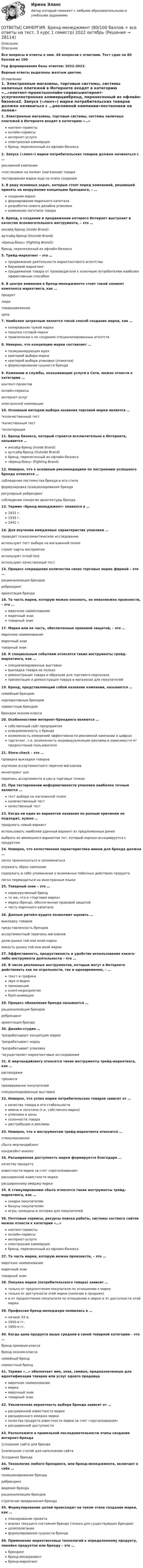     
          Описание
          ОписаниеВсе вопросы и ответы к ним. 46 вопросов с ответами. Тест сдан на 80 баллов из 100Год формирования базы ответов: 2022-2023.Верные ответы выделены желтым цветом. 
          Оглавление
          1. Электронные магазины, торговые системы, системы наличных платежей в Интернете входят в категорию «…»контент-проектыонлайн-сервисыинтернет-услугиэлектронная коммерциябренд, перенесенный из офлайн-бизнеса2. Запуск («лонч») марки потребительских товаров должен начинаться с …рекламной кампании«постановки на полки» (магазинов) товаратестирования марки еще на этапе создания3. В ряду основных задач, которые стоят перед компанией, решившей принять на вооружение концепцию брендинга, – …создание маркиформирование марочного капиталаразработка нового дизайна упаковкиизменение логотипа товара4. Бренд, в создании и продвижении которого Интернет выступает в качестве вспомогательного инструмента, – это …инсайд-бренд (Inside Brand)аутсайд-бренд (Outside Brand)«Бренд-боец» (Fighting Brand))бренд, перенесенный из офлайн-бизнеса5. Трейд-маркетинг – это …продвижение деятельности маркетингового агентствабиржевой маркетингпродвижение товара от производителя к конечным потребителям наиболее эффективным способом6. В центре внимания в бренд-менеджменте стоит такой элемент комплекса маркетинга, как …продуктлюдитовародвижениецена7. Наиболее затратным является такой способ создания марки, как …копирование чужой маркипокупка готовой маркипривлечение к ее созданию специализированных агентств8. Неверно, что концепцию марки составляет …позиционирующая идеякритерий выбора маркикритерий выбора упаковки (этикетки)формулирование сущности бренда9. Компании и службы, оказывающие услуги в Сети, можно отнести к категории …контент-проектовонлайн-сервисыинтернет-услугэлектронной коммерции10. Основным методом выбора названия торговой марки является …*количественный тест*качественный тест*аллитерация11. Бренд бизнеса, который строится исключительно в Интернете, называется …инсайд-бренд (Inside Brand)аутсайд-бренд (Outside Brand)бренд, перенесенный из офлайн-бизнеса«Бренд-боец» (Fighting Brand)12. Неверно, что к основным рекомендациям по построению успешного бренда относится …соблюдение постоянства бренда и его стиляформулировка позиционирования брендарегулярный ребрендингсоблюдение синергии архитектуры бренда13. Термин «бренд-менеджмент» появился в …1931 г.1935 г.1941 г.14. Для изучения имиджевых характеристик упаковки …проводят психосемантическое исследованиеиспользуют тест выбора на магазинной полкестроят карты восприятияиспользуют in-hall testиспользуют качественный тест15. Процесс сокращения количества своих торговых марок фирмой – это …рационализация брендовребрендингориентация бренда16. Та часть марки, которую можно опознать, но невозможно произнести, – это …марочное наименованиемарочный знактоварный знак17. Марка или ее часть, обеспеченные правовой защитой, – это …марочное наименованиемарочный знактоварный знак18. К специальным событиям относятся такие инструменты трейд-маркетинга, как …специализированные выставкивыкладка товара на полкахдемонстрация товара и образцов для торгового персоналапрезентация и демонстрация товара в магазинах для покупателей19. Бренд, представляющий собой название компании, называется …семейным брендомкорпоративным брендомсовместным брендомбрендом эконом-класса20. Особенностями интернет-брендинга являются …собственный сайт предприятияосведомленность о брендевозможность измерений эффективности рекламной кампании в цифрахтаргетинг, т.е. возможность индивидуализации рекламы в зависимости от предпочтений пользователя21. Store-check – это …проверка выкладки товаровизучение ассортиментного перечня магазиновмониторинг ценперепись ассортимента и цен в торговых точках22. При тестировании информативности упаковки наиболее точным является …тест выбора на магазинной полкеколичественный тесткачественный тест23. Когда ни один из вариантов названия по разным причинам не подходит, нужно …придумать новый вариантиспользовать наиболее удачный вариант из предложенных ранеевыбрать из имеющихся вариантов тот, который хорошо ассоциируется с продуктом24. Неверно, что качественная характеристика имени для бренда должна …легко произноситься и запоминатьсяотражать образ компаниисодержать в себе упоминание о возможных побочных действиях продукталегко переводиться на иностранные языки25. Товарный знак – это …нераскрученный брендто же, что и «торговая марка»марка (бренд), обеспеченная правовой защитойчасть марочного капитала26. Данные ритейл-аудита позволяют оценить …выкладку товаровпредставленность брендовассортиментный перечень магазиновдолю рынка той или иной маркиемкость рынка той или иной марки27. Эффективность, продуктивность и удобство использования какого-либо инструмента деятельности – это …28. В числе рекламных инструментов, которые могут в Интернете действовать как по отдельности, так и одновременно, – …текст и графиказвук и видеопромоакцииevent-мероприятияflash-анимация29. Процесс обновления бренда называется …рационализация брендовребрендингориентация бренда30. Дизайн-студия …*разрабатывает концепцию марки*разрабатывает марку*разрабатывает упаковку*осуществляет маркетинговые исследования31. К мерчандайзингу относятся такие инструменты трейд-маркетинга, как …распродажитренингипремирование покупателейспециализированные выставки32. Неверно, что успех марки потребительских товаров зависит от …качества товара и его стабильностиимени и логотипа (т.е. собственно марки)упаковки и ценысезонности товарадистрибуции и рекламы33. Неверно, что к инструментам трейд-маркетинга относится …стимулированиесбыта мерчандайзингконджойнт-анализ34. Расширенная доступность марки формируется благодаря …качеству продуктуизвестности марки за счет «проталкивания»расширенной известности маркирасширенному имиджу марки35. К стимулированию сбыта относятся такие инструменты трейд-маркетинга, как …скидки покупателямбонусы покупателямигры, конкурсы и лотереи для покупателей36. Почтовые сервисы, ресурсы поиска работы, системы хостинга сайтов можно отнести к категории «…»контент-проектыонлайн-сервисыинтернет-услугиэлектронная коммерциябренд, перенесенный из офлайн-бизнеса37. Та часть марки, которую можно произнести, – это …марочное наименованиемарочный знактоварный знак38. Покупка марки (потребительского товара) зависит …только от предпочтения покупателя по отношению к маркетолько от доступности этой марки (наличия в продаже)и от предпочтения покупателя по отношению к марке и от доступности этой марки39. Профессия бренд-менеджера появилась в …начале XX в.1930-е гг.1950-е гг.40. Когда цена продукта выше средней в своей товарной категории – это …бренд премиум-классабренд эконом-классасемейный брендсовместный бренд41. Термин «…» обозначает имя, знак, символ, предназначенные для идентификации товаров или услуг одного продавцамарочное наименованиемаркамарочный знактоварный знак42. Увеличенная вероятность выбора бренда зависит от …расширенной известности маркирасширенного имиджа маркикачества продукта известности марки за счет «проталкивания»расширенной доступности43. Расположите в правильной последовательности этапы создания интернет-бренда1создание сайта для бренда2написание статей для наполнения сайта3создание бренда44. Технология любого брендинга, или бренд-менеджмента, включает в себя …позиционирование брендаребрендингвидение брендарационализацию брендовстратегию продвижения бренда45. Формулирование целей происходит на таком этапе создания марки, как …планирование проектаанализ текущего состояния бренда (только для существующих брендов)целеполаганиеформулирование сущности бренда46. Применение маркетинговых технологий к определенному продукту, линейке продуктов или бренду – это …брендингбренд-менеджментбренд-маркетинг 
            
            
            [ОТВЕТЫ] СИНЕРГИЯ. Большие данные в экономике (новые тесты 2023г.) (подходят на 90+баллов из 100)[ОТВЕТЫ] СИНЕРГИЯ. Бренд-менеджмент (80/100 баллов + все ответы на тест, 3 курс 1 семестр) 2022 октябрь[ОТВЕТЫ] СИНЕРГИЯ. Бровистика, лешмейкерство, ламимейкейрство (подходят на 90+баллов из 100)[ОТВЕТЫ] СИНЕРГИЯ. Бухгалтерский и управленческий учет (новые тесты 2023г.) (подходят на 90+баллов из 100)[ОТВЕТЫ] СИНЕРГИЯ. Бухгалтерский учет.dor (новые тесты 2023г.) 2 промежуточных тестов и итоговый тест (подходят на 90+баллов из 100)[ОТВЕТЫ] СИНЕРГИЯ. Бухгалтерский учет.ои(dor_СПО) (новые тесты 2023г.) (подходят на 90+баллов из 100)[ОТВЕТЫ] СИНЕРГИЯ. Бухгалтерский учет (подходят на 90+баллов из 100)[ОТВЕТЫ] СИНЕРГИЯ. Бизнес-планирование (1) (подходят на 90+баллов из 100)[ОТВЕТЫ] СИНЕРГИЯ. Бизнес-планирование (2) (подходят на 90+баллов из 100)[ОТВЕТЫ] СИНЕРГИЯ. Бизнес-планирование (3) (подходят на 90+баллов из 100)[ОТВЕТЫ] СИНЕРГИЯ. Бизнес-планирование (4) (подходят на 90+баллов из 100)[ОТВЕТЫ] СИНЕРГИЯ. Бизнес-процессы и бизнес-коммуникации в предпринимательстве.кс_СПО (новые тесты 2023г.) (подходят на 90+баллов из 100)[ОТВЕТЫ] СИНЕРГИЯ. Бизнес-психологический консалтинг (новые тесты 2022г.) Промежуточные тесты итоговый тест и компетентностный тест[ОТВЕТЫ] СИНЕРГИЯ. Биоэкология (подходят на 90+баллов из 100)