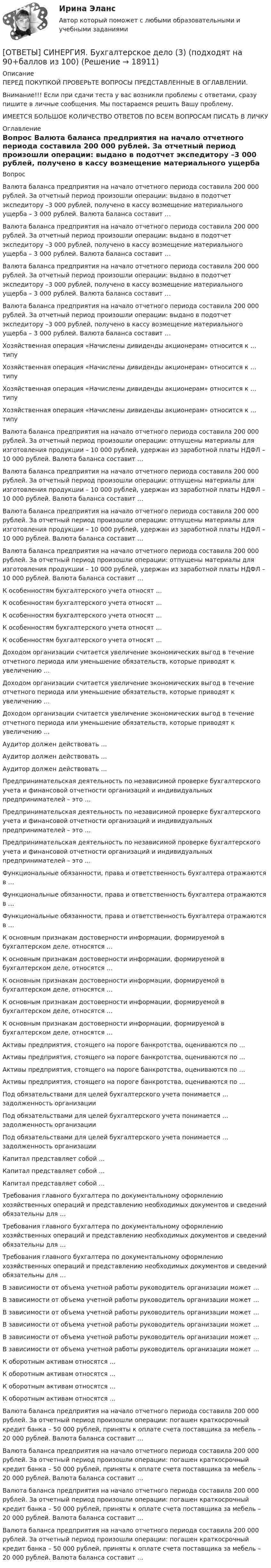      
          Описание
          ПЕРЕД ПОКУПКОЙ ПРОВЕРЬТЕ ВОПРОСЫ ПРЕДСТАВЛЕННЫЕ В ОГЛАВЛЕНИИ.Внимание!!! Если при сдачи теста у вас возникли проблемы с ответами, сразу пишите в личные сообщения. Мы постараемся решить Вашу проблему.ИМЕЕТСЯ БОЛЬШОЕ КОЛИЧЕСТВО ОТВЕТОВ ПО ВСЕМ ВОПРОСАМ ПИСАТЬ В ЛИЧКУ 
          Оглавление
          Вопрос Валюта баланса предприятия на начало отчетного периода составила 200 000 рублей. За отчетный период произошли операции: выдано в подотчет экспедитору –3 000 рублей, получено в кассу возмещение материального ущерба – 3 000 рублей. Валюта баланса составит … Валюта баланса предприятия на начало отчетного периода составила 200 000 рублей. За отчетный период произошли операции: выдано в подотчет экспедитору –3 000 рублей, получено в кассу возмещение материального ущерба – 3 000 рублей. Валюта баланса составит … Валюта баланса предприятия на начало отчетного периода составила 200 000 рублей. За отчетный период произошли операции: выдано в подотчет экспедитору –3 000 рублей, получено в кассу возмещение материального ущерба – 3 000 рублей. Валюта баланса составит … Валюта баланса предприятия на начало отчетного периода составила 200 000 рублей. За отчетный период произошли операции: выдано в подотчет экспедитору –3 000 рублей, получено в кассу возмещение материального ущерба – 3 000 рублей. Валюта баланса составит … Хозяйственная операция «Начислены дивиденды акционерам» относится к … типу Хозяйственная операция «Начислены дивиденды акционерам» относится к … типу Хозяйственная операция «Начислены дивиденды акционерам» относится к … типу Хозяйственная операция «Начислены дивиденды акционерам» относится к … типу Валюта баланса предприятия на начало отчетного периода составила 200 000 рублей. За отчетный период произошли операции: отпущены материалы для изготовления продукции – 10 000 рублей, удержан из заработной платы НДФЛ – 10 000 рублей. Валюта баланса составит … Валюта баланса предприятия на начало отчетного периода составила 200 000 рублей. За отчетный период произошли операции: отпущены материалы для изготовления продукции – 10 000 рублей, удержан из заработной платы НДФЛ – 10 000 рублей. Валюта баланса составит … Валюта баланса предприятия на начало отчетного периода составила 200 000 рублей. За отчетный период произошли операции: отпущены материалы для изготовления продукции – 10 000 рублей, удержан из заработной платы НДФЛ – 10 000 рублей. Валюта баланса составит … Валюта баланса предприятия на начало отчетного периода составила 200 000 рублей. За отчетный период произошли операции: отпущены материалы для изготовления продукции – 10 000 рублей, удержан из заработной платы НДФЛ – 10 000 рублей. Валюта баланса составит … К особенностям бухгалтерского учета относят … К особенностям бухгалтерского учета относят … К особенностям бухгалтерского учета относят … К особенностям бухгалтерского учета относят … К особенностям бухгалтерского учета относят … Доходом организации считается увеличение экономических выгод в течение отчетного периода или уменьшение обязательств, которые приводят к увеличению … Доходом организации считается увеличение экономических выгод в течение отчетного периода или уменьшение обязательств, которые приводят к увеличению … Доходом организации считается увеличение экономических выгод в течение отчетного периода или уменьшение обязательств, которые приводят к увеличению … Аудитор должен действовать … Аудитор должен действовать … Аудитор должен действовать … Предпринимательская деятельность по независимой проверке бухгалтерского учета и финансовой отчетности организаций и индивидуальных предпринимателей – это … Предпринимательская деятельность по независимой проверке бухгалтерского учета и финансовой отчетности организаций и индивидуальных предпринимателей – это … Предпринимательская деятельность по независимой проверке бухгалтерского учета и финансовой отчетности организаций и индивидуальных предпринимателей – это … Функциональные обязанности, права и ответственность бухгалтера отражаются в … Функциональные обязанности, права и ответственность бухгалтера отражаются в … Функциональные обязанности, права и ответственность бухгалтера отражаются в … К основным признакам достоверности информации, формируемой в бухгалтерском деле, относятся … К основным признакам достоверности информации, формируемой в бухгалтерском деле, относятся … К основным признакам достоверности информации, формируемой в бухгалтерском деле, относятся … К основным признакам достоверности информации, формируемой в бухгалтерском деле, относятся … К основным признакам достоверности информации, формируемой в бухгалтерском деле, относятся … Активы предприятия, стоящего на пороге банкротства, оцениваются по … Активы предприятия, стоящего на пороге банкротства, оцениваются по … Активы предприятия, стоящего на пороге банкротства, оцениваются по … Активы предприятия, стоящего на пороге банкротства, оцениваются по … Под обязательствами для целей бухгалтерского учета понимается … задолженность организации Под обязательствами для целей бухгалтерского учета понимается … задолженность организации Под обязательствами для целей бухгалтерского учета понимается … задолженность организации Капитал представляет собой … Капитал представляет собой … Капитал представляет собой … Требования главного бухгалтера по документальному оформлению хозяйственных операций и представлению необходимых документов и сведений обязательны для … Требования главного бухгалтера по документальному оформлению хозяйственных операций и представлению необходимых документов и сведений обязательны для … Требования главного бухгалтера по документальному оформлению хозяйственных операций и представлению необходимых документов и сведений обязательны для … В зависимости от объема учетной работы руководитель организации может … В зависимости от объема учетной работы руководитель организации может … В зависимости от объема учетной работы руководитель организации может … В зависимости от объема учетной работы руководитель организации может … В зависимости от объема учетной работы руководитель организации может … В зависимости от объема учетной работы руководитель организации может … К оборотным активам относятся … К оборотным активам относятся … К оборотным активам относятся … К оборотным активам относятся … Валюта баланса предприятия на начало отчетного периода составила 200 000 рублей. За отчетный период произошли операции: погашен краткосрочный кредит банка – 50 000 рублей, приняты к оплате счета поставщика за мебель – 20 000 рублей. Валюта баланса составит … Валюта баланса предприятия на начало отчетного периода составила 200 000 рублей. За отчетный период произошли операции: погашен краткосрочный кредит банка – 50 000 рублей, приняты к оплате счета поставщика за мебель – 20 000 рублей. Валюта баланса составит … Валюта баланса предприятия на начало отчетного периода составила 200 000 рублей. За отчетный период произошли операции: погашен краткосрочный кредит банка – 50 000 рублей, приняты к оплате счета поставщика за мебель – 20 000 рублей. Валюта баланса составит … Валюта баланса предприятия на начало отчетного периода составила 200 000 рублей. За отчетный период произошли операции: погашен краткосрочный кредит банка – 50 000 рублей, приняты к оплате счета поставщика за мебель – 20 000 рублей. Валюта баланса составит … 
            
            
            [ОТВЕТЫ] СИНЕРГИЯ. Бухгалтерское дело (2) (подходят на 90+баллов из 100)[ОТВЕТЫ] СИНЕРГИЯ. Бухгалтерское дело (3) (подходят на 90+баллов из 100)[ОТВЕТЫ] СИНЕРГИЯ. Бухгалтерское дело (4) (подходят на 90+баллов из 100)ОТВЕТЫ] СИНЕРГИЯ. Введение в анализ больших данных (подходят на 90+баллов из 100)[ОТВЕТЫ] СИНЕРГИЯ. Введение в объектно-ориентированное программирование (подходят на 90+баллов из 100)[ОТВЕТЫ] СИНЕРГИЯ. Введение в профессию социального психолога (новые тесты 2023г.) 6 промежуточных тестов и итоговый тест (подходят на 90+баллов из 100)[ОТВЕТЫ] СИНЕРГИЯ. Введение в специальность Коммерция (по отраслям) (подходят на 90+баллов из 100)[ОТВЕТЫ] СИНЕРГИЯ. Бренд-менеджмент (80/100 баллов + все ответы на тест, 3 курс 1 семестр) 2022 октябрь[ОТВЕТЫ] СИНЕРГИЯ. Бровистика, лешмейкерство, ламимейкейрство (подходят на 90+баллов из 100)[ОТВЕТЫ] СИНЕРГИЯ. Бухгалтерский и управленческий учет (новые тесты 2023г.) (подходят на 90+баллов из 100)[ОТВЕТЫ] СИНЕРГИЯ. Бухгалтерский учет.dor (новые тесты 2023г.) 2 промежуточных тестов и итоговый тест (подходят на 90+баллов из 100)[ОТВЕТЫ] СИНЕРГИЯ. Бухгалтерский учет.ои(dor_СПО) (новые тесты 2023г.) (подходят на 90+баллов из 100)[ОТВЕТЫ] СИНЕРГИЯ. Бухгалтерский учет (подходят на 90+баллов из 100)[ОТВЕТЫ] СИНЕРГИЯ. Бухгалтерский (финансовый) учет в коммерческих организациях (продвинутый уровень) (новые тесты 2023г.) (подходят на 90+баллов из 100)