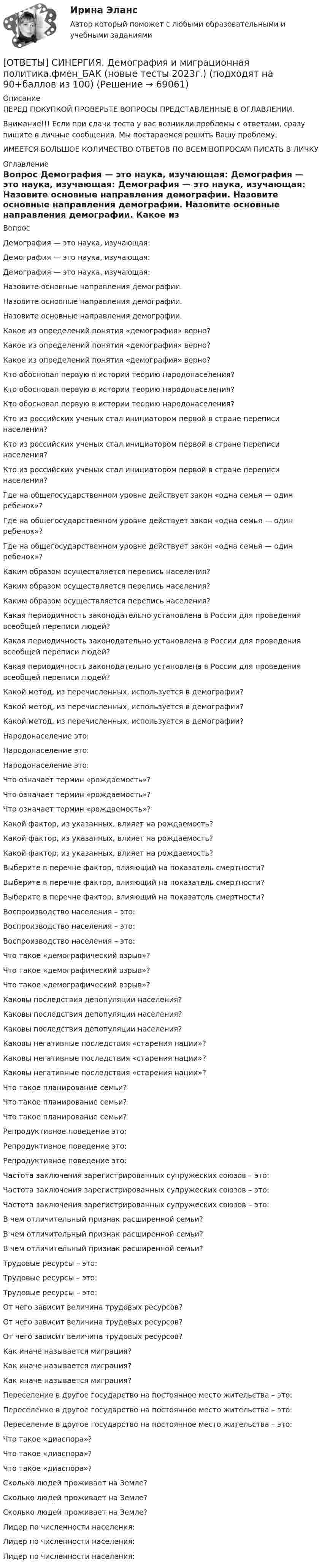      
            Описание
            ПЕРЕД ПОКУПКОЙ ПРОВЕРЬТЕ ВОПРОСЫ ПРЕДСТАВЛЕННЫЕ В ОГЛАВЛЕНИИ.Внимание!!! Если при сдачи теста у вас возникли проблемы с ответами, сразу пишите в личные сообщения. Мы постараемся решить Вашу проблему.ИМЕЕТСЯ БОЛЬШОЕ КОЛИЧЕСТВО ОТВЕТОВ ПО ВСЕМ ВОПРОСАМ ПИСАТЬ В ЛИЧКУ 
            Оглавление
            Вопрос Демография — это наука, изучающая: Демография — это наука, изучающая: Демография — это наука, изучающая: Назовите основные направления демографии. Назовите основные направления демографии. Назовите основные направления демографии. Какое из определений понятия «демография» верно? Какое из определений понятия «демография» верно? Какое из определений понятия «демография» верно? Кто обосновал первую в истории теорию народонаселения? Кто обосновал первую в истории теорию народонаселения? Кто обосновал первую в истории теорию народонаселения? Кто из российских ученых стал инициатором первой в стране переписи населения? Кто из российских ученых стал инициатором первой в стране переписи населения? Кто из российских ученых стал инициатором первой в стране переписи населения? Где на общегосударственном уровне действует закон «одна семья — один ребенок»? Где на общегосударственном уровне действует закон «одна семья — один ребенок»? Где на общегосударственном уровне действует закон «одна семья — один ребенок»? Каким образом осуществляется перепись населения? Каким образом осуществляется перепись населения? Каким образом осуществляется перепись населения? Какая периодичность законодательно установлена в России для проведения всеобщей переписи людей? Какая периодичность законодательно установлена в России для проведения всеобщей переписи людей? Какая периодичность законодательно установлена в России для проведения всеобщей переписи людей? Какой метод, из перечисленных, используется в демографии? Какой метод, из перечисленных, используется в демографии? Какой метод, из перечисленных, используется в демографии? Народонаселение это: Народонаселение это: Народонаселение это: Что означает термин «рождаемость»? Что означает термин «рождаемость»? Что означает термин «рождаемость»? Какой фактор, из указанных, влияет на рождаемость? Какой фактор, из указанных, влияет на рождаемость? Какой фактор, из указанных, влияет на рождаемость? Выберите в перечне фактор, влияющий на показатель смертности? Выберите в перечне фактор, влияющий на показатель смертности? Выберите в перечне фактор, влияющий на показатель смертности? Воспроизводство населения – это: Воспроизводство населения – это: Воспроизводство населения – это: Что такое «демографический взрыв»? Что такое «демографический взрыв»? Что такое «демографический взрыв»? Каковы последствия депопуляции населения? Каковы последствия депопуляции населения? Каковы последствия депопуляции населения? Каковы негативные последствия «старения нации»? Каковы негативные последствия «старения нации»? Каковы негативные последствия «старения нации»? Что такое планирование семьи? Что такое планирование семьи? Что такое планирование семьи? Репродуктивное поведение это: Репродуктивное поведение это: Репродуктивное поведение это: Частота заключения зарегистрированных супружеских союзов – это: Частота заключения зарегистрированных супружеских союзов – это: Частота заключения зарегистрированных супружеских союзов – это: В чем отличительный признак расширенной семьи? В чем отличительный признак расширенной семьи? В чем отличительный признак расширенной семьи? Трудовые ресурсы – это: Трудовые ресурсы – это: Трудовые ресурсы – это: От чего зависит величина трудовых ресурсов? От чего зависит величина трудовых ресурсов? От чего зависит величина трудовых ресурсов? Как иначе называется миграция? Как иначе называется миграция? Как иначе называется миграция? Переселение в другое государство на постоянное место жительства – это: Переселение в другое государство на постоянное место жительства – это: Переселение в другое государство на постоянное место жительства – это: Что такое «диаспора»? Что такое «диаспора»? Что такое «диаспора»? Сколько людей проживает на Земле? Сколько людей проживает на Земле? Сколько людей проживает на Земле? Лидер по численности населения: Лидер по численности населения: Лидер по численности населения:  
            
            
            [ОТВЕТЫ] СИНЕРГИЯ. Деловые коммуникации и навыки ведения переговоров (подходят на 90+баллов из 100)[ОТВЕТЫ] СИНЕРГИЯ. Демография и миграционная политика.фмен_БАК (новые тесты 2023г.) (подходят на 90+баллов из 100)[ОТВЕТЫ] СИНЕРГИЯ. Деятельность органов государственной власти и местного самоуправления в сфере противодействия терроризму в Российской Федерации (новые тесты 2023г.) (подходят на 90+баллов из 100)[ОТВЕТЫ] СИНЕРГИЯ. Диагностика безопасности технических объектов (подходят на 90+баллов из 100)[ОТВЕТЫ] СИНЕРГИЯ. Дизайн интерфейсов информационных систем (новые тесты 2023г.) (подходят на 90+баллов из 100)[ОТВЕТЫ] СИНЕРГИЯ. Дизайн и рекламные технологии (новые тесты 2023г.) (подходят на 90+баллов из 100)[ОТВЕТЫ] СИНЕРГИЯ. Дизайн-исследования (новые тесты 2023г.) (подходят на 90+баллов из 100)[ОТВЕТЫ] СИНЕРГИЯ. Гражданское право.dor (новые тесты 2023г.) промежуточные и итоговый (подходят на 90+баллов из 100)[ОТВЕТЫ] СИНЕРГИЯ. Гражданское право (подходят на 90+баллов из 100)[ОТВЕТЫ] СИНЕРГИЯ. Гражданско-правовое регулирование субъектов предпринимательской деятельности (новые тесты 2022г.) Промежуточные тесты итоговый тест и компетентностный тест[ОТВЕТЫ] СИНЕРГИЯ. Дальние электропередачи сверхвысокого напряжения (подходят на 90+баллов из 100)[ОТВЕТЫ] СИНЕРГИЯ. Дальние электропередачи сверхвысокого напряжения.ти (новые тесты 2023г.) (подходят на 90+баллов из 100)[ОТВЕТЫ] СИНЕРГИЯ. Деловой иностранный язык (подходят на 90+баллов из 100)[ОТВЕТЫ] СИНЕРГИЯ. Деловой иностранный язык (подходят на 90+баллов из 100)