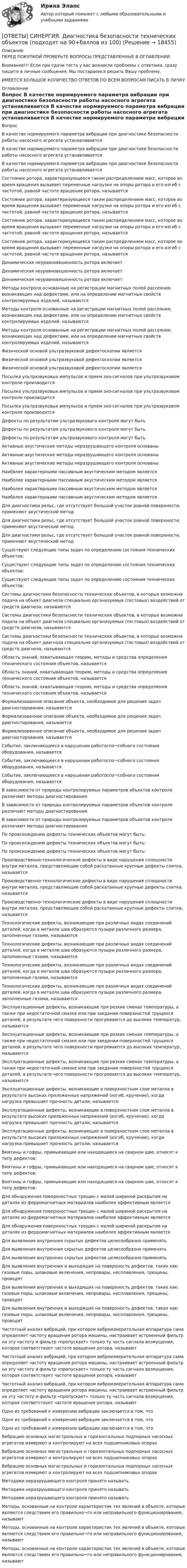      
          Описание
          ПЕРЕД ПОКУПКОЙ ПРОВЕРЬТЕ ВОПРОСЫ ПРЕДСТАВЛЕННЫЕ В ОГЛАВЛЕНИИ.Внимание!!! Если при сдачи теста у вас возникли проблемы с ответами, сразу пишите в личные сообщения. Мы постараемся решить Вашу проблему.ИМЕЕТСЯ БОЛЬШОЕ КОЛИЧЕСТВО ОТВЕТОВ ПО ВСЕМ ВОПРОСАМ ПИСАТЬ В ЛИЧКУ 
          Оглавление
          Вопрос В качестве нормируемого параметра вибрации при диагностике безопасности работы насосного агрегата устанавливается В качестве нормируемого параметра вибрации при диагностике безопасности работы насосного агрегата устанавливается В качестве нормируемого параметра вибрации при диагностике безопасности работы насосного агрегата устанавливается Состояние ротора, характеризующееся таким распределением масс, которое во время вращения вызывает переменные нагрузки на опоры ротора и его изгиб с частотой, равной частоте вращения ротора, называется Состояние ротора, характеризующееся таким распределением масс, которое во время вращения вызывает переменные нагрузки на опоры ротора и его изгиб с частотой, равной частоте вращения ротора, называется Состояние ротора, характеризующееся таким распределением масс, которое во время вращения вызывает переменные нагрузки на опоры ротора и его изгиб с частотой, равной частоте вращения ротора, называется Состояние ротора, характеризующееся таким распределением масс, которое во время вращения вызывает переменные нагрузки на опоры ротора и его изгиб с частотой, равной частоте вращения ротора, называется Динамическая неуравновешенность ротора включает Динамическая неуравновешенность ротора включает Динамическая неуравновешенность ротора включает Методы контроля основанные на регистрации магнитных полей рассеяния, возникающих над дефектами, или на определении магнитных свойств контролируемых изделий, называются Методы контроля основанные на регистрации магнитных полей рассеяния, возникающих над дефектами, или на определении магнитных свойств контролируемых изделий, называются Методы контроля основанные на регистрации магнитных полей рассеяния, возникающих над дефектами, или на определении магнитных свойств контролируемых изделий, называются Физической основой ультразвуковой дефектоскопии является Физической основой ультразвуковой дефектоскопии является Физической основой ультразвуковой дефектоскопии является Посылка ультразвуковых импульсов и прием эхо-сигналов при ультразвуковом контроле производится Посылка ультразвуковых импульсов и прием эхо-сигналов при ультразвуковом контроле производится Посылка ультразвуковых импульсов и прием эхо-сигналов при ультразвуковом контроле производится Дефекты по результатам ультразвукового контроля могут быть Дефекты по результатам ультразвукового контроля могут быть Дефекты по результатам ультразвукового контроля могут быть Активные акустические методы неразрушающего контроля основаны Активные акустические методы неразрушающего контроля основаны Активные акустические методы неразрушающего контроля основаны Наиболее характерными пассивным акустическим методом является Наиболее характерными пассивным акустическим методом является Наиболее характерными пассивным акустическим методом является Наиболее характерными пассивным акустическим методом является Для диагностики рельс, где отсутствует большой участок ровной поверхности, применяют акустический метод Для диагностики рельс, где отсутствует большой участок ровной поверхности, применяют акустический метод Для диагностики рельс, где отсутствует большой участок ровной поверхности, применяют акустический метод Существуют следующие типы задач по определению состояния технических объектов: Существуют следующие типы задач по определению состояния технических объектов: Существуют следующие типы задач по определению состояния технических объектов: Системы диагностики безопасности технических объектов, в которых возможна подача на объект диагноза специально организуемых (тестовых) воздействий от средств диагноза, называются Системы диагностики безопасности технических объектов, в которых возможна подача на объект диагноза специально организуемых (тестовых) воздействий от средств диагноза, называются Системы диагностики безопасности технических объектов, в которых возможна подача на объект диагноза специально организуемых (тестовых) воздействий от средств диагноза, называются Область знаний, охватывающая теорию, методы и средства определения технического состояния объектов, называется Область знаний, охватывающая теорию, методы и средства определения технического состояния объектов, называется Область знаний, охватывающая теорию, методы и средства определения технического состояния объектов, называется Формализованное описание объекта, необходимое для решения задач диагностирования, называется Формализованное описание объекта, необходимое для решения задач диагностирования, называется Формализованное описание объекта, необходимое для решения задач диагностирования, называется Событие, заключающееся в нарушении работоспо¬собного состояния оборудования, называется Событие, заключающееся в нарушении работоспо¬собного состояния оборудования, называется Событие, заключающееся в нарушении работоспо¬собного состояния оборудования, называется В зависимости от природы контролируемых параметров объектов контроля различают методы диагностирования: В зависимости от природы контролируемых параметров объектов контроля различают методы диагностирования: В зависимости от природы контролируемых параметров объектов контроля различают методы диагностирования: По происхождению дефекты технических объектов могут быть: По происхождению дефекты технических объектов могут быть: По происхождению дефекты технических объектов могут быть: Производственно-технологические дефекты в виде нарушения сплошности внутри металла, представляющие собой раскатанные крупные дефекты слитка, называется Производственно-технологические дефекты в виде нарушения сплошности внутри металла, представляющие собой раскатанные крупные дефекты слитка, называется Производственно-технологические дефекты в виде нарушения сплошности внутри металла, представляющие собой раскатанные крупные дефекты слитка, называется Технологические дефекты, возникающие при различных видах соединений деталей, когда в металле шва образуются пузыри различного размера, заполненные газами, называются Технологические дефекты, возникающие при различных видах соединений деталей, когда в металле шва образуются пузыри различного размера, заполненные газами, называются Технологические дефекты, возникающие при различных видах соединений деталей, когда в металле шва образуются пузыри различного размера, заполненные газами, называются Технологические дефекты, возникающие при различных видах соединений деталей, когда в металле шва образуются пузыри различного размера, заполненные газами, называются Эксплуатационные дефекты, возникающие при резких сменах температуры, а также при недостаточной смазке или при заедании поверхностей трущихся деталей, в результате чего поверхности прогреваются до высоких температур, называются Эксплуатационные дефекты, возникающие при резких сменах температуры, а также при недостаточной смазке или при заедании поверхностей трущихся деталей, в результате чего поверхности прогреваются до высоких температур, называются Эксплуатационные дефекты, возникающие при резких сменах температуры, а также при недостаточной смазке или при заедании поверхностей трущихся деталей, в результате чего поверхности прогреваются до высоких температур, называются Эксплуатационные дефекты, возникающие в поверхностном слое металла в результате высоких приложенных напряжений (изгиб, кручение), когда нагрузка превышает прочность детали, называется Эксплуатационные дефекты, возникающие в поверхностном слое металла в результате высоких приложенных напряжений (изгиб, кручение), когда нагрузка превышает прочность детали, называется Эксплуатационные дефекты, возникающие в поверхностном слое металла в результате высоких приложенных напряжений (изгиб, кручение), когда нагрузка превышает прочность детали, называется Вмятины и гофры, примыкающие или находящиеся на сварном шве, относят к типу дефектов: Вмятины и гофры, примыкающие или находящиеся на сварном шве, относят к типу дефектов: Вмятины и гофры, примыкающие или находящиеся на сварном шве, относят к типу дефектов: Для обнаружения поверхностных трещин с малой шириной раскрытия на деталях из ферромагнитных материалов наиболее эффективным является Для обнаружения поверхностных трещин с малой шириной раскрытия на деталях из ферромагнитных материалов наиболее эффективным является Для обнаружения поверхностных трещин с малой шириной раскрытия на деталях из ферромагнитных материалов наиболее эффективным является Для выявления внутренних скрытых дефектов целесообразно применять Для выявления внутренних скрытых дефектов целесообразно применять Для выявления внутренних скрытых дефектов целесообразно применять Для выявления внутренних и выходящих на поверхность дефектов, таких как: газовые поры, шлаковые включения, непровары, несплавления, трещины, проводят Для выявления внутренних и выходящих на поверхность дефектов, таких как: газовые поры, шлаковые включения, непровары, несплавления, трещины, проводят Для выявления внутренних и выходящих на поверхность дефектов, таких как: газовые поры, шлаковые включения, непровары, несплавления, трещины, проводят Частотный анализ вибраций, при котором виброизмерительная аппаратура сама определяет частоту вращения ротора машины, настраивает встроенный фильтр на эту частоту и фильтр «пропускает» только ту часть сигнала возмущения, которая соответствует частоте вращения ротора, называют Частотный анализ вибраций, при котором виброизмерительная аппаратура сама определяет частоту вращения ротора машины, настраивает встроенный фильтр на эту частоту и фильтр «пропускает» только ту часть сигнала возмущения, которая соответствует частоте вращения ротора, называют Частотный анализ вибраций, при котором виброизмерительная аппаратура сама определяет частоту вращения ротора машины, настраивает встроенный фильтр на эту частоту и фильтр «пропускает» только ту часть сигнала возмущения, которая соответствует частоте вращения ротора, называют Одно из требований к измерению вибрации заключается в том, что Одно из требований к измерению вибрации заключается в том, что Одно из требований к измерению вибрации заключается в том, что Вибрацию основных магистральных и горизонтальных подпорных насосных агрегатов измеряют и контролируют на всех подшипниковых опорах Вибрацию основных магистральных и горизонтальных подпорных насосных агрегатов измеряют и контролируют на всех подшипниковых опорах Вибрацию основных магистральных и горизонтальных подпорных насосных агрегатов измеряют и контролируют на всех подшипниковых опорах Методами неразрушающего контроля принято называть Методами неразрушающего контроля принято называть Методами неразрушающего контроля принято называть Методы, основанные на контроле характеристик тех явлений в объекте, которые являются следствием его правильно¬го или неправильного функционирования, называют Методы, основанные на контроле характеристик тех явлений в объекте, которые являются следствием его правильно¬го или неправильного функционирования, называют Методы, основанные на контроле характеристик тех явлений в объекте, которые являются следствием его правильно¬го или неправильного функционирования, называют 
            
            
            [ОТВЕТЫ] СИНЕРГИЯ. Деятельность органов государственной власти и местного самоуправления в сфере противодействия терроризму в Российской Федерации (новые тесты 2023г.) (подходят на 90+баллов из 100)[ОТВЕТЫ] СИНЕРГИЯ. Диагностика безопасности технических объектов (подходят на 90+баллов из 100)[ОТВЕТЫ] СИНЕРГИЯ. Дизайн интерфейсов информационных систем (новые тесты 2023г.) (подходят на 90+баллов из 100)[ОТВЕТЫ] СИНЕРГИЯ. Дизайн и рекламные технологии (новые тесты 2023г.) (подходят на 90+баллов из 100)[ОТВЕТЫ] СИНЕРГИЯ. Дизайн-исследования (новые тесты 2023г.) (подходят на 90+баллов из 100)[ОТВЕТЫ] СИНЕРГИЯ. Договорное право.фю_БАК (новые тесты 2023г.) (подходят на 90+баллов из 100)[ОТВЕТЫ] СИНЕРГИЯ. Документационное обеспечение проектной деятельности.фтехп_БАК (новые тесты 2023г.) (подходят на 90+баллов из 100)[ОТВЕТЫ] СИНЕРГИЯ. Гражданско-правовое регулирование субъектов предпринимательской деятельности (новые тесты 2022г.) Промежуточные тесты итоговый тест и компетентностный тест[ОТВЕТЫ] СИНЕРГИЯ. Дальние электропередачи сверхвысокого напряжения (подходят на 90+баллов из 100)[ОТВЕТЫ] СИНЕРГИЯ. Дальние электропередачи сверхвысокого напряжения.ти (новые тесты 2023г.) (подходят на 90+баллов из 100)[ОТВЕТЫ] СИНЕРГИЯ. Деловой иностранный язык (подходят на 90+баллов из 100)[ОТВЕТЫ] СИНЕРГИЯ. Деловой иностранный язык (подходят на 90+баллов из 100)[ОТВЕТЫ] СИНЕРГИЯ. Деловые коммуникации в профессиональной деятельности.dor_МАГ_220923 (новые тесты 2023г.) 6 промежуточных тестов итоговый тест и компетентностный тест (подходят на 90+баллов из 100)[ОТВЕТЫ] СИНЕРГИЯ. Деловые коммуникации и навыки ведения переговоров (подходят на 90+баллов из 100)
