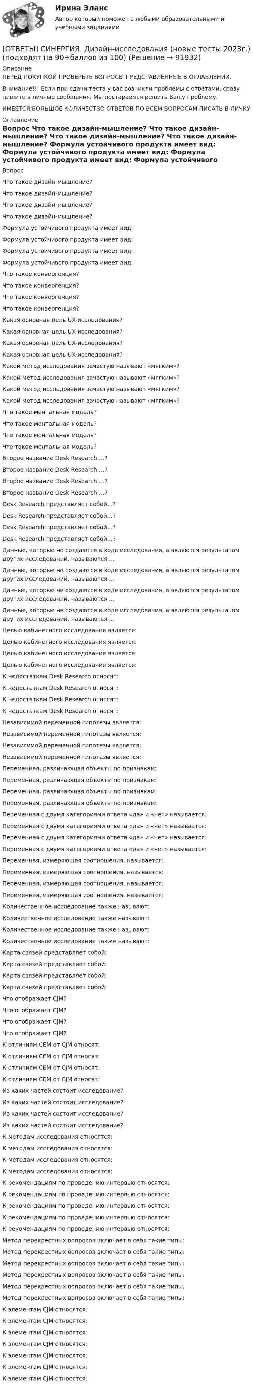      
            Описание
            ПЕРЕД ПОКУПКОЙ ПРОВЕРЬТЕ ВОПРОСЫ ПРЕДСТАВЛЕННЫЕ В ОГЛАВЛЕНИИ.Внимание!!! Если при сдачи теста у вас возникли проблемы с ответами, сразу пишите в личные сообщения. Мы постараемся решить Вашу проблему.ИМЕЕТСЯ БОЛЬШОЕ КОЛИЧЕСТВО ОТВЕТОВ ПО ВСЕМ ВОПРОСАМ ПИСАТЬ В ЛИЧКУ 
            Оглавление
            Вопрос Что такое дизайн-мышление? Что такое дизайн-мышление? Что такое дизайн-мышление? Что такое дизайн-мышление? Формула устойчивого продукта имеет вид: Формула устойчивого продукта имеет вид: Формула устойчивого продукта имеет вид: Формула устойчивого продукта имеет вид: Что такое конвергенция? Что такое конвергенция? Что такое конвергенция? Что такое конвергенция? Какая основная цель UX-исследования? Какая основная цель UX-исследования? Какая основная цель UX-исследования? Какая основная цель UX-исследования? Какой метод исследования зачастую называют «мягким»? Какой метод исследования зачастую называют «мягким»? Какой метод исследования зачастую называют «мягким»? Какой метод исследования зачастую называют «мягким»? Что такое ментальная модель? Что такое ментальная модель? Что такое ментальная модель? Что такое ментальная модель? Второе название Desk Research …? Второе название Desk Research …? Второе название Desk Research …? Второе название Desk Research …? Desk Research представляет собой…? Desk Research представляет собой…? Desk Research представляет собой…? Desk Research представляет собой…? Данные, которые не создаются в ходе исследования, а являются результатом других исследований, называются … Данные, которые не создаются в ходе исследования, а являются результатом других исследований, называются … Данные, которые не создаются в ходе исследования, а являются результатом других исследований, называются … Данные, которые не создаются в ходе исследования, а являются результатом других исследований, называются … Целью кабинетного исследования является: Целью кабинетного исследования является: Целью кабинетного исследования является: Целью кабинетного исследования является: К недостаткам Desk Research относят: К недостаткам Desk Research относят: К недостаткам Desk Research относят: К недостаткам Desk Research относят: Независимой переменной гипотезы является: Независимой переменной гипотезы является: Независимой переменной гипотезы является: Независимой переменной гипотезы является: Переменная, различающая объекты по признакам: Переменная, различающая объекты по признакам: Переменная, различающая объекты по признакам: Переменная, различающая объекты по признакам: Переменная с двумя категориями ответа «да» и «нет» называется: Переменная с двумя категориями ответа «да» и «нет» называется: Переменная с двумя категориями ответа «да» и «нет» называется: Переменная с двумя категориями ответа «да» и «нет» называется: Переменная, измеряющая соотношения, называется: Переменная, измеряющая соотношения, называется: Переменная, измеряющая соотношения, называется: Переменная, измеряющая соотношения, называется: Количественное исследование также называют: Количественное исследование также называют: Количественное исследование также называют: Количественное исследование также называют: Карта связей представляет собой: Карта связей представляет собой: Карта связей представляет собой: Карта связей представляет собой: Что отображает CJM? Что отображает CJM? Что отображает CJM? Что отображает CJM? К отличиям CEM от CJM относят: К отличиям CEM от CJM относят: К отличиям CEM от CJM относят: К отличиям CEM от CJM относят: Из каких частей состоит исследование? Из каких частей состоит исследование? Из каких частей состоит исследование? Из каких частей состоит исследование? К методам исследования относятся: К методам исследования относятся: К методам исследования относятся: К методам исследования относятся: К рекомендациям по проведению интервью относятся: К рекомендациям по проведению интервью относятся: К рекомендациям по проведению интервью относятся: К рекомендациям по проведению интервью относятся: К рекомендациям по проведению интервью относятся: Метод перекрестных вопросов включает в себя такие типы: Метод перекрестных вопросов включает в себя такие типы: Метод перекрестных вопросов включает в себя такие типы: Метод перекрестных вопросов включает в себя такие типы: Метод перекрестных вопросов включает в себя такие типы: Метод перекрестных вопросов включает в себя такие типы: К элементам CJM относятся: К элементам CJM относятся: К элементам CJM относятся: К элементам CJM относятся: К элементам CJM относятся: К элементам CJM относятся: К элементам CJM относятся:  
            
            
            [ОТВЕТЫ] СИНЕРГИЯ. Дизайн и рекламные технологии (новые тесты 2023г.) (подходят на 90+баллов из 100)[ОТВЕТЫ] СИНЕРГИЯ. Дизайн-исследования (новые тесты 2023г.) (подходят на 90+баллов из 100)[ОТВЕТЫ] СИНЕРГИЯ. Договорное право.фю_БАК (новые тесты 2023г.) (подходят на 90+баллов из 100)[ОТВЕТЫ] СИНЕРГИЯ. Документационное обеспечение проектной деятельности.фтехп_БАК (новые тесты 2023г.) (подходят на 90+баллов из 100)[ОТВЕТЫ] СИНЕРГИЯ. Дорожные машины и производственная база строительства.ти_ФРК (новые тесты 2023г.) (подходят на 90+баллов из 100)[ОТВЕТЫ] СИНЕРГИЯ. Дошкольная педагогика и психология.фпдг_БАК (подходят на 90+баллов из 100)[ОТВЕТЫ] СИНЕРГИЯ. Железобетонные и каменные конструкции (новые тесты 2023г.) (подходят на 90+баллов из 100)[ОТВЕТЫ] СИНЕРГИЯ. Деловой иностранный язык (подходят на 90+баллов из 100)[ОТВЕТЫ] СИНЕРГИЯ. Деловой иностранный язык (подходят на 90+баллов из 100)[ОТВЕТЫ] СИНЕРГИЯ. Деловые коммуникации в профессиональной деятельности.dor_МАГ_220923 (новые тесты 2023г.) 6 промежуточных тестов итоговый тест и компетентностный тест (подходят на 90+баллов из 100)[ОТВЕТЫ] СИНЕРГИЯ. Деловые коммуникации и навыки ведения переговоров (подходят на 90+баллов из 100)[ОТВЕТЫ] СИНЕРГИЯ. Демография и миграционная политика.фмен_БАК (новые тесты 2023г.) (подходят на 90+баллов из 100)[ОТВЕТЫ] СИНЕРГИЯ. Деятельность органов государственной власти и местного самоуправления в сфере противодействия терроризму в Российской Федерации (новые тесты 2023г.) (подходят на 90+баллов из 100)[ОТВЕТЫ] СИНЕРГИЯ. Диагностика безопасности технических объектов (подходят на 90+баллов из 100)