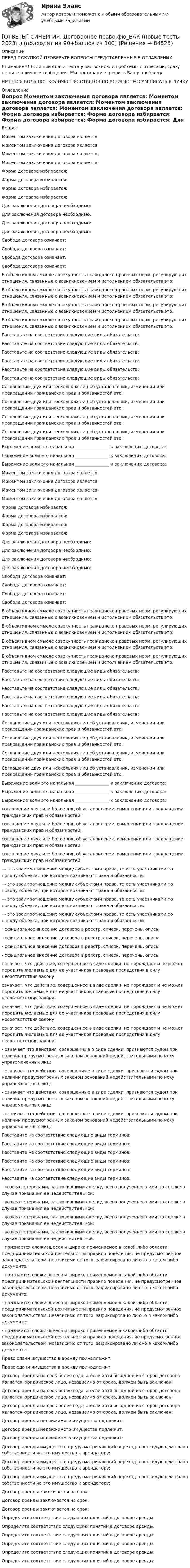      
            Описание
            ПЕРЕД ПОКУПКОЙ ПРОВЕРЬТЕ ВОПРОСЫ ПРЕДСТАВЛЕННЫЕ В ОГЛАВЛЕНИИ.Внимание!!! Если при сдачи теста у вас возникли проблемы с ответами, сразу пишите в личные сообщения. Мы постараемся решить Вашу проблему.ИМЕЕТСЯ БОЛЬШОЕ КОЛИЧЕСТВО ОТВЕТОВ ПО ВСЕМ ВОПРОСАМ ПИСАТЬ В ЛИЧКУ 
            Оглавление
            Вопрос Моментом заключения договора является: Моментом заключения договора является: Моментом заключения договора является: Моментом заключения договора является: Форма договора избирается: Форма договора избирается: Форма договора избирается: Форма договора избирается: Для заключения договора необходимо: Для заключения договора необходимо: Для заключения договора необходимо: Для заключения договора необходимо: Свобода договора означает: Свобода договора означает: Свобода договора означает: Свобода договора означает: В объективном смысле совокупность гражданско-правовых норм, регулирующих отношения, связанные с возникновением и исполнением обязательств это: В объективном смысле совокупность гражданско-правовых норм, регулирующих отношения, связанные с возникновением и исполнением обязательств это: В объективном смысле совокупность гражданско-правовых норм, регулирующих отношения, связанные с возникновением и исполнением обязательств это: В объективном смысле совокупность гражданско-правовых норм, регулирующих отношения, связанные с возникновением и исполнением обязательств это: Расставьте на соответствие следующие виды обязательств: Расставьте на соответствие следующие виды обязательств: Расставьте на соответствие следующие виды обязательств: Расставьте на соответствие следующие виды обязательств: Расставьте на соответствие следующие виды обязательств: Расставьте на соответствие следующие виды обязательств: Соглашение двух или нескольких лиц об установлении, изменении или прекращении гражданских прав и обязанностей это: Соглашение двух или нескольких лиц об установлении, изменении или прекращении гражданских прав и обязанностей это: Соглашение двух или нескольких лиц об установлении, изменении или прекращении гражданских прав и обязанностей это: Соглашение двух или нескольких лиц об установлении, изменении или прекращении гражданских прав и обязанностей это: Выражение воли это начальная ________________ к заключению договора: Выражение воли это начальная ________________ к заключению договора: Выражение воли это начальная ________________ к заключению договора: Моментом заключения договора является: Моментом заключения договора является: Моментом заключения договора является: Моментом заключения договора является: Форма договора избирается: Форма договора избирается: Форма договора избирается: Форма договора избирается: Для заключения договора необходимо: Для заключения договора необходимо: Для заключения договора необходимо: Для заключения договора необходимо: Свобода договора означает: Свобода договора означает: Свобода договора означает: Свобода договора означает: В объективном смысле совокупность гражданско-правовых норм, регулирующих отношения, связанные с возникновением и исполнением обязательств это: В объективном смысле совокупность гражданско-правовых норм, регулирующих отношения, связанные с возникновением и исполнением обязательств это: В объективном смысле совокупность гражданско-правовых норм, регулирующих отношения, связанные с возникновением и исполнением обязательств это: В объективном смысле совокупность гражданско-правовых норм, регулирующих отношения, связанные с возникновением и исполнением обязательств это: Расставьте на соответствие следующие виды обязательств: Расставьте на соответствие следующие виды обязательств: Расставьте на соответствие следующие виды обязательств: Расставьте на соответствие следующие виды обязательств: Расставьте на соответствие следующие виды обязательств: Расставьте на соответствие следующие виды обязательств: Соглашение двух или нескольких лиц об установлении, изменении или прекращении гражданских прав и обязанностей это: Соглашение двух или нескольких лиц об установлении, изменении или прекращении гражданских прав и обязанностей это: Соглашение двух или нескольких лиц об установлении, изменении или прекращении гражданских прав и обязанностей это: Соглашение двух или нескольких лиц об установлении, изменении или прекращении гражданских прав и обязанностей это: Выражение воли это начальная ________________ к заключению договора: Выражение воли это начальная ________________ к заключению договора: Выражение воли это начальная ________________ к заключению договора: соглашение двух или более лиц об установлении, изменении или прекращении гражданских прав и обязанностей: соглашение двух или более лиц об установлении, изменении или прекращении гражданских прав и обязанностей: соглашение двух или более лиц об установлении, изменении или прекращении гражданских прав и обязанностей: соглашение двух или более лиц об установлении, изменении или прекращении гражданских прав и обязанностей: — это взаимоотношение между субъектами права, то есть участниками по поводу объекта, при котором возникают права и обязанности: — это взаимоотношение между субъектами права, то есть участниками по поводу объекта, при котором возникают права и обязанности: — это взаимоотношение между субъектами права, то есть участниками по поводу объекта, при котором возникают права и обязанности: — это взаимоотношение между субъектами права, то есть участниками по поводу объекта, при котором возникают права и обязанности: - официальное внесение договора в реестр, список, перечень, опись: - официальное внесение договора в реестр, список, перечень, опись: - официальное внесение договора в реестр, список, перечень, опись: - официальное внесение договора в реестр, список, перечень, опись: означает, что действие, совершенное в виде сделки, не порождает и не может породить желаемые для ее участников правовые последствия в силу несоответствия закону: означает, что действие, совершенное в виде сделки, не порождает и не может породить желаемые для ее участников правовые последствия в силу несоответствия закону: означает, что действие, совершенное в виде сделки, не порождает и не может породить желаемые для ее участников правовые последствия в силу несоответствия закону: означает, что действие, совершенное в виде сделки, не порождает и не может породить желаемые для ее участников правовые последствия в силу несоответствия закону: - означает что действия, совершенные в виде сделки, признаются судом при наличии предусмотренных законом оснований недействительными по иску управомоченных лиц: - означает что действия, совершенные в виде сделки, признаются судом при наличии предусмотренных законом оснований недействительными по иску управомоченных лиц: - означает что действия, совершенные в виде сделки, признаются судом при наличии предусмотренных законом оснований недействительными по иску управомоченных лиц: - означает что действия, совершенные в виде сделки, признаются судом при наличии предусмотренных законом оснований недействительными по иску управомоченных лиц: Расставите на соответствие следующие виды терминов: Расставите на соответствие следующие виды терминов: Расставите на соответствие следующие виды терминов: Расставите на соответствие следующие виды терминов: Расставите на соответствие следующие виды терминов: Расставите на соответствие следующие виды терминов: - возврат сторонами, заключившими сделку, всего полученного ими по сделке в случае признания ее недействительной: - возврат сторонами, заключившими сделку, всего полученного ими по сделке в случае признания ее недействительной: - возврат сторонами, заключившими сделку, всего полученного ими по сделке в случае признания ее недействительной: - возврат сторонами, заключившими сделку, всего полученного ими по сделке в случае признания ее недействительной: - признается сложившееся и широко применяемое в какой-либо области предпринимательской деятельности правило поведения, не предусмотренное законодательством, независимо от того, зафиксировано ли оно в каком-либо документе: - признается сложившееся и широко применяемое в какой-либо области предпринимательской деятельности правило поведения, не предусмотренное законодательством, независимо от того, зафиксировано ли оно в каком-либо документе: - признается сложившееся и широко применяемое в какой-либо области предпринимательской деятельности правило поведения, не предусмотренное законодательством, независимо от того, зафиксировано ли оно в каком-либо документе: - признается сложившееся и широко применяемое в какой-либо области предпринимательской деятельности правило поведения, не предусмотренное законодательством, независимо от того, зафиксировано ли оно в каком-либо документе: Право сдачи имущества в аренду принадлежит: Право сдачи имущества в аренду принадлежит: Договор аренды на срок более года, а если хотя бы одной из сторон договора является юридическое лицо, независимо от срока, должен быть заключен: Договор аренды на срок более года, а если хотя бы одной из сторон договора является юридическое лицо, независимо от срока, должен быть заключен: Договор аренды на срок более года, а если хотя бы одной из сторон договора является юридическое лицо, независимо от срока, должен быть заключен: Договор аренды недвижимого имущества подлежит: Договор аренды недвижимого имущества подлежит: Договор аренды недвижимого имущества подлежит: Договор аренды имущества, предусматривающий переход в последующем права собственности на это имущество к арендатору: Договор аренды имущества, предусматривающий переход в последующем права собственности на это имущество к арендатору: Договор аренды имущества, предусматривающий переход в последующем права собственности на это имущество к арендатору: Договор аренды заключается на срок: Договор аренды заключается на срок: Договор аренды заключается на срок: Определите соответствие следующих понятий в договоре аренды: Определите соответствие следующих понятий в договоре аренды: Определите соответствие следующих понятий в договоре аренды: Определите соответствие следующих понятий в договоре аренды: Определите соответствие следующих понятий в договоре аренды: Определите соответствие следующих понятий в договоре аренды:  
            
            
            [ОТВЕТЫ] СИНЕРГИЯ. Дизайн-исследования (новые тесты 2023г.) (подходят на 90+баллов из 100)[ОТВЕТЫ] СИНЕРГИЯ. Договорное право.фю_БАК (новые тесты 2023г.) (подходят на 90+баллов из 100)[ОТВЕТЫ] СИНЕРГИЯ. Документационное обеспечение проектной деятельности.фтехп_БАК (новые тесты 2023г.) (подходят на 90+баллов из 100)[ОТВЕТЫ] СИНЕРГИЯ. Дорожные машины и производственная база строительства.ти_ФРК (новые тесты 2023г.) (подходят на 90+баллов из 100)[ОТВЕТЫ] СИНЕРГИЯ. Дошкольная педагогика и психология.фпдг_БАК (подходят на 90+баллов из 100)[ОТВЕТЫ] СИНЕРГИЯ. Железобетонные и каменные конструкции (новые тесты 2023г.) (подходят на 90+баллов из 100)[ОТВЕТЫ] СИНЕРГИЯ. Железобетонные и каменные конструкции (новые тесты 2023г.) (подходят на 90+баллов из 100)[ОТВЕТЫ] СИНЕРГИЯ. Деловой иностранный язык (подходят на 90+баллов из 100)[ОТВЕТЫ] СИНЕРГИЯ. Деловые коммуникации в профессиональной деятельности.dor_МАГ_220923 (новые тесты 2023г.) 6 промежуточных тестов итоговый тест и компетентностный тест (подходят на 90+баллов из 100)[ОТВЕТЫ] СИНЕРГИЯ. Деловые коммуникации и навыки ведения переговоров (подходят на 90+баллов из 100)[ОТВЕТЫ] СИНЕРГИЯ. Демография и миграционная политика.фмен_БАК (новые тесты 2023г.) (подходят на 90+баллов из 100)[ОТВЕТЫ] СИНЕРГИЯ. Деятельность органов государственной власти и местного самоуправления в сфере противодействия терроризму в Российской Федерации (новые тесты 2023г.) (подходят на 90+баллов из 100)[ОТВЕТЫ] СИНЕРГИЯ. Диагностика безопасности технических объектов (подходят на 90+баллов из 100)[ОТВЕТЫ] СИНЕРГИЯ. Дизайн интерфейсов информационных систем (новые тесты 2023г.) (подходят на 90+баллов из 100)
