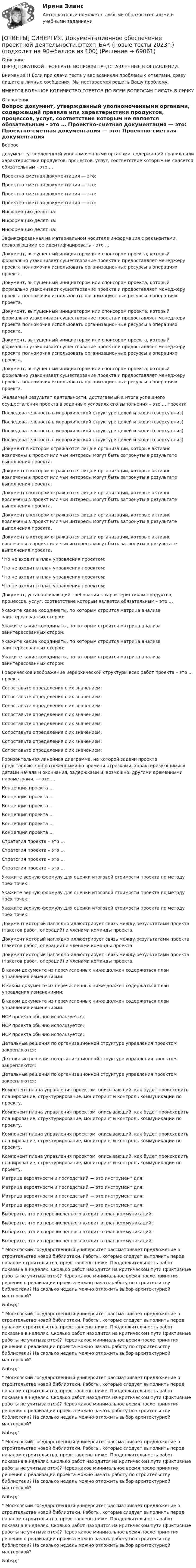      
            Описание
            ПЕРЕД ПОКУПКОЙ ПРОВЕРЬТЕ ВОПРОСЫ ПРЕДСТАВЛЕННЫЕ В ОГЛАВЛЕНИИ.Внимание!!! Если при сдачи теста у вас возникли проблемы с ответами, сразу пишите в личные сообщения. Мы постараемся решить Вашу проблему.ИМЕЕТСЯ БОЛЬШОЕ КОЛИЧЕСТВО ОТВЕТОВ ПО ВСЕМ ВОПРОСАМ ПИСАТЬ В ЛИЧКУ 
            Оглавление
            Вопрос документ, утвержденный уполномоченными органами, содержащий правила или характеристики продуктов, процессов, услуг, соответствие которым не является обязательным - это … Проектно-сметная документация — это: Проектно-сметная документация — это: Проектно-сметная документация — это: Проектно-сметная документация — это: Информацию делят на: Информацию делят на: Информацию делят на: Зафиксированная на материальном носителе информация с реквизитами, позволяющими ее идентифицировать – это … Документ, выпущенный инициатором или спонсором проекта, который формально узаконивает существование проекта и предоставляет менеджеру проекта полномочия использовать организационные ресурсы в операциях проекта. Документ, выпущенный инициатором или спонсором проекта, который формально узаконивает существование проекта и предоставляет менеджеру проекта полномочия использовать организационные ресурсы в операциях проекта. Документ, выпущенный инициатором или спонсором проекта, который формально узаконивает существование проекта и предоставляет менеджеру проекта полномочия использовать организационные ресурсы в операциях проекта. Документ, выпущенный инициатором или спонсором проекта, который формально узаконивает существование проекта и предоставляет менеджеру проекта полномочия использовать организационные ресурсы в операциях проекта. Документ, выпущенный инициатором или спонсором проекта, который формально узаконивает существование проекта и предоставляет менеджеру проекта полномочия использовать организационные ресурсы в операциях проекта. Желаемый результат деятельности, достигаемый в итоге успешного осуществления проекта в заданных условиях его выполнения – это … проекта Последовательность в иерархической структуре целей и задач (сверху вниз) Последовательность в иерархической структуре целей и задач (сверху вниз) Последовательность в иерархической структуре целей и задач (сверху вниз) Последовательность в иерархической структуре целей и задач (сверху вниз) Документ в котором отражаются лица и организации, которые активно вовлечены в проект или чьи интересы могут быть затронуты в результате выполнения проекта. Документ в котором отражаются лица и организации, которые активно вовлечены в проект или чьи интересы могут быть затронуты в результате выполнения проекта. Документ в котором отражаются лица и организации, которые активно вовлечены в проект или чьи интересы могут быть затронуты в результате выполнения проекта. Документ в котором отражаются лица и организации, которые активно вовлечены в проект или чьи интересы могут быть затронуты в результате выполнения проекта. Документ в котором отражаются лица и организации, которые активно вовлечены в проект или чьи интересы могут быть затронуты в результате выполнения проекта. Что не входит в план управления проектом: Что не входит в план управления проектом: Что не входит в план управления проектом: Что не входит в план управления проектом: Документ, устанавливающий требования к характеристикам продуктов, процессов, услуг, соответствие которым является обязательным – это … Укажите какие координаты, по которым строится матрица анализа заинтересованных сторон: Укажите какие координаты, по которым строится матрица анализа заинтересованных сторон: Укажите какие координаты, по которым строится матрица анализа заинтересованных сторон: Укажите какие координаты, по которым строится матрица анализа заинтересованных сторон: Графическое изображение иерархической структуры всех работ проекта – это … проекта Сопоставьте определения с их значением: Сопоставьте определения с их значением: Сопоставьте определения с их значением: Сопоставьте определения с их значением: Сопоставьте определения с их значением: Сопоставьте определения с их значением: Сопоставьте определения с их значением: Сопоставьте определения с их значением: Горизонтальная линейная диаграмма, на которой задачи проекта представляются протяженными во времени отрезками, характеризующимися датами начала и окончания, задержками и, возможно, другими временными параметрами, — это…. Концепция проекта … Концепция проекта … Концепция проекта … Концепция проекта … Концепция проекта … Концепция проекта … Стратегия проекта – это … Стратегия проекта – это … Стратегия проекта – это … Стратегия проекта – это … Укажите верную формулу для оценки итоговой стоимости проекта по методу трёх точек: Укажите верную формулу для оценки итоговой стоимости проекта по методу трёх точек: Укажите верную формулу для оценки итоговой стоимости проекта по методу трёх точек: Документ который наглядно иллюстрирует связь между результатами проекта (пакетов работ, операций) и членами команды проекта. Документ который наглядно иллюстрирует связь между результатами проекта (пакетов работ, операций) и членами команды проекта. Документ который наглядно иллюстрирует связь между результатами проекта (пакетов работ, операций) и членами команды проекта. В каком документе из перечисленных ниже должен содержаться план управления изменениями: В каком документе из перечисленных ниже должен содержаться план управления изменениями: В каком документе из перечисленных ниже должен содержаться план управления изменениями: ИСР проекта обычно используется: ИСР проекта обычно используется: ИСР проекта обычно используется: Детальные решения по организационной структуре управления проектом закрепляются: Детальные решения по организационной структуре управления проектом закрепляются: Детальные решения по организационной структуре управления проектом закрепляются: Компонент плана управления проектом, описывающий, как будет происходить планирование, структурирование, мониторинг и контроль коммуникации по проекту. Компонент плана управления проектом, описывающий, как будет происходить планирование, структурирование, мониторинг и контроль коммуникации по проекту. Компонент плана управления проектом, описывающий, как будет происходить планирование, структурирование, мониторинг и контроль коммуникации по проекту. Компонент плана управления проектом, описывающий, как будет происходить планирование, структурирование, мониторинг и контроль коммуникации по проекту. Матрица вероятности и последствий — это инструмент для: Матрица вероятности и последствий — это инструмент для: Матрица вероятности и последствий — это инструмент для: Матрица вероятности и последствий — это инструмент для: Выберите, что из перечисленного входит в план коммуникаций: Выберите, что из перечисленного входит в план коммуникаций: Выберите, что из перечисленного входит в план коммуникаций: Выберите, что из перечисленного входит в план коммуникаций: Московский государственный университет рассматривает предложение о строительстве новой библиотеки. Работы, которые следует выполнить перед началом строительства, представлены ниже. Продолжительность работ показана в неделях. Сколько работ находится на критическом пути (фиктивные работы не учитываются)? Через какое минимальное время после принятия решения о реализации проекта можно начать работу по строительству библиотеки? На сколько недель можно отложить выбор архитектурной мастерской?&amp;nbsp; Московский государственный университет рассматривает предложение о строительстве новой библиотеки. Работы, которые следует выполнить перед началом строительства, представлены ниже. Продолжительность работ показана в неделях. Сколько работ находится на критическом пути (фиктивные работы не учитываются)? Через какое минимальное время после принятия решения о реализации проекта можно начать работу по строительству библиотеки? На сколько недель можно отложить выбор архитектурной мастерской?&amp;nbsp; Московский государственный университет рассматривает предложение о строительстве новой библиотеки. Работы, которые следует выполнить перед началом строительства, представлены ниже. Продолжительность работ показана в неделях. Сколько работ находится на критическом пути (фиктивные работы не учитываются)? Через какое минимальное время после принятия решения о реализации проекта можно начать работу по строительству библиотеки? На сколько недель можно отложить выбор архитектурной мастерской?&amp;nbsp; Московский государственный университет рассматривает предложение о строительстве новой библиотеки. Работы, которые следует выполнить перед началом строительства, представлены ниже. Продолжительность работ показана в неделях. Сколько работ находится на критическом пути (фиктивные работы не учитываются)? Через какое минимальное время после принятия решения о реализации проекта можно начать работу по строительству библиотеки? На сколько недель можно отложить выбор архитектурной мастерской?&amp;nbsp; Московский государственный университет рассматривает предложение о строительстве новой библиотеки. Работы, которые следует выполнить перед началом строительства, представлены ниже. Продолжительность работ показана в неделях. Сколько работ находится на критическом пути (фиктивные работы не учитываются)? Через какое минимальное время после принятия решения о реализации проекта можно начать работу по строительству библиотеки? На сколько недель можно отложить выбор архитектурной мастерской?&amp;nbsp;  
            
            
            [ОТВЕТЫ] СИНЕРГИЯ. Договорное право.фю_БАК (новые тесты 2023г.) (подходят на 90+баллов из 100)[ОТВЕТЫ] СИНЕРГИЯ. Документационное обеспечение проектной деятельности.фтехп_БАК (новые тесты 2023г.) (подходят на 90+баллов из 100)[ОТВЕТЫ] СИНЕРГИЯ. Дорожные машины и производственная база строительства.ти_ФРК (новые тесты 2023г.) (подходят на 90+баллов из 100)[ОТВЕТЫ] СИНЕРГИЯ. Дошкольная педагогика и психология.фпдг_БАК (подходят на 90+баллов из 100)[ОТВЕТЫ] СИНЕРГИЯ. Железобетонные и каменные конструкции (новые тесты 2023г.) (подходят на 90+баллов из 100)[ОТВЕТЫ] СИНЕРГИЯ. Железобетонные и каменные конструкции (новые тесты 2023г.) (подходят на 90+баллов из 100)[ОТВЕТЫ] СИНЕРГИЯ. Жилищное право (новые тесты 2022г.) Промежуточные тесты итоговый тест и компетентностный тест (подходят на 90+баллов из 100)[ОТВЕТЫ] СИНЕРГИЯ. Деловые коммуникации в профессиональной деятельности.dor_МАГ_220923 (новые тесты 2023г.) 6 промежуточных тестов итоговый тест и компетентностный тест (подходят на 90+баллов из 100)[ОТВЕТЫ] СИНЕРГИЯ. Деловые коммуникации и навыки ведения переговоров (подходят на 90+баллов из 100)[ОТВЕТЫ] СИНЕРГИЯ. Демография и миграционная политика.фмен_БАК (новые тесты 2023г.) (подходят на 90+баллов из 100)[ОТВЕТЫ] СИНЕРГИЯ. Деятельность органов государственной власти и местного самоуправления в сфере противодействия терроризму в Российской Федерации (новые тесты 2023г.) (подходят на 90+баллов из 100)[ОТВЕТЫ] СИНЕРГИЯ. Диагностика безопасности технических объектов (подходят на 90+баллов из 100)[ОТВЕТЫ] СИНЕРГИЯ. Дизайн интерфейсов информационных систем (новые тесты 2023г.) (подходят на 90+баллов из 100)[ОТВЕТЫ] СИНЕРГИЯ. Дизайн и рекламные технологии (новые тесты 2023г.) (подходят на 90+баллов из 100)