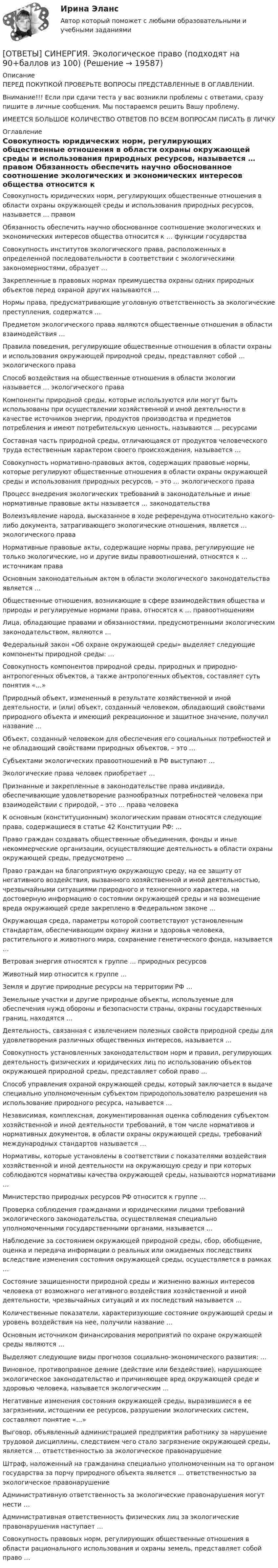      
          Описание
          ПЕРЕД ПОКУПКОЙ ПРОВЕРЬТЕ ВОПРОСЫ ПРЕДСТАВЛЕННЫЕ В ОГЛАВЛЕНИИ.Внимание!!! Если при сдачи теста у вас возникли проблемы с ответами, сразу пишите в личные сообщения. Мы постараемся решить Вашу проблему.ИМЕЕТСЯ БОЛЬШОЕ КОЛИЧЕСТВО ОТВЕТОВ ПО ВСЕМ ВОПРОСАМ ПИСАТЬ В ЛИЧКУ 
          Оглавление
          Совокупность юридических норм, регулирующих общественные отношения в области охраны окружающей среды и использования природных ресурсов, называется … правом Обязанность обеспечить научно обоснованное соотношение экологических и экономических интересов общества относится к … функции государства Совокупность институтов экологического права, расположенных в определенной последовательности в соответствии с экологическими закономерностями, образует … Закрепленные в правовых нормах преимущества охраны одних природных объектов перед охраной других называются … Нормы права, предусматривающие уголовную ответственность за экологические преступления, содержатся … Предметом экологического права являются общественные отношения в области взаимодействия … Правила поведения, регулирующие общественные отношения в области охраны и использования окружающей природной среды, представляют собой … экологического права Способ воздействия на общественные отношения в области экологии называется … экологического права Компоненты природной среды, которые используются или могут быть использованы при осуществлении хозяйственной и иной деятельности в качестве источников энергии, продуктов производства и предметов потребления и имеют потребительскую ценность, называются … ресурсами Составная часть природной среды, отличающаяся от продуктов человеческого труда естественным характером своего происхождения, называется … Совокупность нормативно-правовых актов, содержащих правовые нормы, которые регулируют общественные отношения в области охраны окружающей среды и использования природных ресурсов, – это … экологического права Процесс внедрения экологических требований в законодательные и иные нормативные правовые акты называется … законодательства Волеизъявление народа, высказанное в ходе референдума относительно какого-либо документа, затрагивающего экологические отношения, является … экологического права Нормативные правовые акты, содержащие нормы права, регулирующие не только экологические, но и другие виды правоотношений, относятся к … источникам права Основным законодательным актом в области экологического законодательства является … Общественные отношения, возникающие в сфере взаимодействия общества и природы и регулируемые нормами права, относятся к … правоотношениям Лица, обладающие правами и обязанностями, предусмотренными экологическим законодательством, являются … Федеральный закон «Об охране окружающей среды» выделяет следующие компоненты природной среды: … Совокупность компонентов природной среды, природных и природно-антропогенных объектов, а также антропогенных объектов, составляет суть понятия «…» Природный объект, измененный в результате хозяйственной и иной деятельности, и (или) объект, созданный человеком, обладающий свойствами природного объекта и имеющий рекреационное и защитное значение, получил название … Объект, созданный человеком для обеспечения его социальных потребностей и не обладающий свойствами природных объектов, – это … Субъектами экологических правоотношений в РФ выступают … Экологические права человек приобретает … Признанные и закрепленные в законодательстве права индивида, обеспечивающие удовлетворение разнообразных потребностей человека при взаимодействии с природой, – это … права человека К основным (конституционным) экологическим правам относятся следующие права, содержащиеся в статье 42 Конституции РФ: … Право граждан создавать общественные объединения, фонды и иные некоммерческие организации, осуществляющие деятельность в области охраны окружающей среды, предусмотрено … Право граждан на благоприятную окружающую среду, на ее защиту от негативного воздействия, вызванного хозяйственной и иной деятельностью, чрезвычайными ситуациями природного и техногенного характера, на достоверную информацию о состоянии окружающей среды и на возмещение вреда окружающей среде закреплено в Федеральном законе … Окружающая среда, параметры которой соответствуют установленным стандартам, обеспечивающим охрану жизни и здоровья человека, растительного и животного мира, сохранение генетического фонда, называется … Ветровая энергия относятся к группе … природных ресурсов Животный мир относится к группе … Земля и другие природные ресурсы на территории РФ …Земельные участки и другие природные объекты, используемые для обеспечения нужд обороны и безопасности страны, охраны государственных границ, находятся … Деятельность, связанная с извлечением полезных свойств природной среды для удовлетворения различных общественных интересов, называется … Совокупность установленных законодательством норм и правил, регулирующих деятельность физических и юридических лиц по использованию объектов окружающей природной среды, представляет собой право … Способ управления охраной окружающей среды, который заключается в выдаче специально уполномоченным субъектом природопользователю разрешения на использование природного ресурса, называется … Независимая, комплексная, документированная оценка соблюдения субъектом хозяйственной и иной деятельности требований, в том числе нормативов и нормативных документов, в области охраны окружающей среды, требований международных стандартов называется … Нормативы, которые установлены в соответствии с показателями воздействия хозяйственной и иной деятельности на окружающую среду и при которых соблюдаются нормативы качества окружающей среды, называются нормативами … Министерство природных ресурсов РФ относится к группе … Проверка соблюдения гражданами и юридическими лицами требований экологического законодательства, осуществляемая специально уполномоченными государственными органами, называется … Наблюдение за состоянием окружающей природной среды, сбор, обобщение, оценка и передача информации о реальных или ожидаемых последствиях вследствие изменения состояния окружающей среды, осуществляется в рамках … Состояние защищенности природной среды и жизненно важных интересов человека от возможного негативного воздействия хозяйственной и иной деятельности, чрезвычайных ситуаций и их последствий называется … Количественные показатели, характеризующие состояние окружающей среды и уровень воздействия на нее, получили название … Основным источником финансирования мероприятий по охране окружающей среды являются … Выделяют следующие виды прогнозов социально-экономического развития: … Виновное, противоправное деяние (действие или бездействие), нарушающее экологическое законодательство и причиняющее вред окружающей среде и здоровью человека, называется экологическим … Негативные изменения состояния окружающей среды, выразившиеся в ее загрязнении, истощении ее ресурсов, разрушении экологических систем, составляют понятие «…» Выговор, объявленный администрацией предприятия работнику за нарушение трудовой дисциплины, следствием чего стало загрязнение окружающей среды, является … ответственностью за экологическое правонарушение Штраф, наложенный на гражданина специально уполномоченным на то органом государства за порчу природного объекта является … ответственностью за экологическое правонарушение Административную ответственность за экологические правонарушения могут нести … Административная ответственность физических лиц за экологические правонарушения наступает … Совокупность правовых норм, регулирующих общественные отношения в области рационального использования и охраны земель, представляет собой право … 
            
            
            [ОТВЕТЫ] СИНЕРГИЯ. Экологические основы природопользования (новые тесты 2022г.) Промежуточные тесты итоговый тест и компетентностный тест[ОТВЕТЫ] СИНЕРГИЯ. Экологическое право (подходят на 90+баллов из 100)[ОТВЕТЫ] СИНЕРГИЯ. Экология.ои(dor) (новые тесты 2023г.) (подходят на 90+баллов из 100)[ОТВЕТЫ] СИНЕРГИЯ. Эконометрические и статистические методы в финансах (подходят на 90+баллов из 100)[ОТВЕТЫ] СИНЕРГИЯ. Эконометрические методы в экономике и финансах (новые тесты 2023г.) 4 промежуточных тестов итоговый тест и компетентностный тест (подходят на 90+баллов из 100)[ОТВЕТЫ] СИНЕРГИЯ. Экономика государственного и муниципального сектора.фмен_БАК (новые тесты 2023г.) (подходят на 90+баллов из 100)[ОТВЕТЫ] СИНЕРГИЯ. Экономика здравоохранения (новые тесты 2023г.) (подходят на 90+баллов из 100)[ОТВЕТЫ] СИНЕРГИЯ. Экзамен по модулю ПМ.02.ти_СиЭЗиС (подходят на 90+баллов из 100)[ОТВЕТЫ] СИНЕРГИЯ. Экзамен по модулю ПМ.03. (новые тесты 2023г.) (подходят на 90+баллов из 100)[ОТВЕТЫ] СИНЕРГИЯ. Экзамен по модулю ПМ.03.ти_ИСиП (новые тесты 2023г.) (подходят на 90+баллов из 100)[ОТВЕТЫ] СИНЕРГИЯ. Экзамен по модулю ПМ.03.ти_СиЭЗиС (новые тесты 2023г.) (подходят на 90+баллов из 100)[ОТВЕТЫ] СИНЕРГИЯ. Экзамен по модулю ПМ.04 ИС (подходят на 90+баллов из 100)[ОТВЕТЫ] СИНЕРГИЯ. Экзамен по модулю ПМ.04 (новые тесты 2023г.) (подходят на 90+баллов из 100)[ОТВЕТЫ] СИНЕРГИЯ. Экзамен по модулю ПМ.04.ти_СиЭЗиС (новые тесты 2023г.) (подходят на 90+баллов из 100)