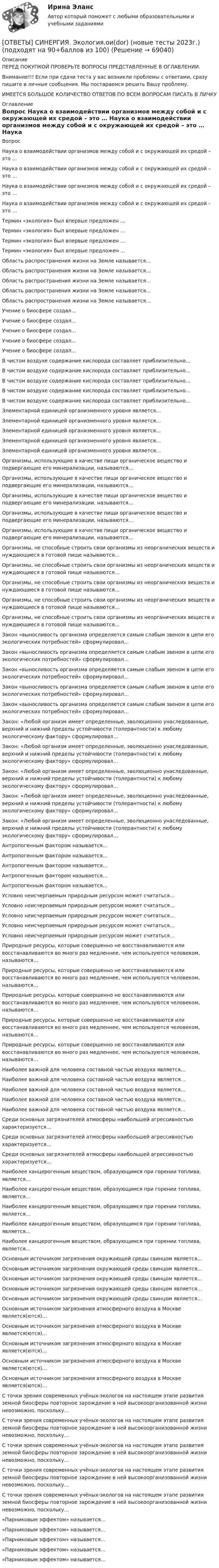      
            Описание
            ПЕРЕД ПОКУПКОЙ ПРОВЕРЬТЕ ВОПРОСЫ ПРЕДСТАВЛЕННЫЕ В ОГЛАВЛЕНИИ.Внимание!!! Если при сдачи теста у вас возникли проблемы с ответами, сразу пишите в личные сообщения. Мы постараемся решить Вашу проблему.ИМЕЕТСЯ БОЛЬШОЕ КОЛИЧЕСТВО ОТВЕТОВ ПО ВСЕМ ВОПРОСАМ ПИСАТЬ В ЛИЧКУ 
            Оглавление
            Вопрос Наука о взаимодействии организмов между собой и с окружающей их средой – это … Наука о взаимодействии организмов между собой и с окружающей их средой – это … Наука о взаимодействии организмов между собой и с окружающей их средой – это … Наука о взаимодействии организмов между собой и с окружающей их средой – это … Термин «экология» был впервые предложен … Термин «экология» был впервые предложен … Термин «экология» был впервые предложен … Термин «экология» был впервые предложен … Область распространения жизни на Земле называется… Область распространения жизни на Земле называется… Область распространения жизни на Земле называется… Область распространения жизни на Земле называется… Область распространения жизни на Земле называется… Учение о биосфере создал… Учение о биосфере создал… Учение о биосфере создал… Учение о биосфере создал… Учение о биосфере создал… В чистом воздухе содержание кислорода составляет приблизительно… В чистом воздухе содержание кислорода составляет приблизительно… В чистом воздухе содержание кислорода составляет приблизительно… В чистом воздухе содержание кислорода составляет приблизительно… В чистом воздухе содержание кислорода составляет приблизительно… Элементарной единицей организменного уровня является… Элементарной единицей организменного уровня является… Элементарной единицей организменного уровня является… Элементарной единицей организменного уровня является… Элементарной единицей организменного уровня является… Организмы, использующие в качестве пищи органическое вещество и подвергающие его минерализации, называются… Организмы, использующие в качестве пищи органическое вещество и подвергающие его минерализации, называются… Организмы, использующие в качестве пищи органическое вещество и подвергающие его минерализации, называются… Организмы, использующие в качестве пищи органическое вещество и подвергающие его минерализации, называются… Организмы, использующие в качестве пищи органическое вещество и подвергающие его минерализации, называются… Организмы, не способные строить свои организмы из неорганических веществ и нуждающиеся в готовой пище называются… Организмы, не способные строить свои организмы из неорганических веществ и нуждающиеся в готовой пище называются… Организмы, не способные строить свои организмы из неорганических веществ и нуждающиеся в готовой пище называются… Организмы, не способные строить свои организмы из неорганических веществ и нуждающиеся в готовой пище называются… Организмы, не способные строить свои организмы из неорганических веществ и нуждающиеся в готовой пище называются… Закон «выносливость организма определяется самым слабым звеном в цепи его экологических потребностей» сформулировал… Закон «выносливость организма определяется самым слабым звеном в цепи его экологических потребностей» сформулировал… Закон «выносливость организма определяется самым слабым звеном в цепи его экологических потребностей» сформулировал… Закон «выносливость организма определяется самым слабым звеном в цепи его экологических потребностей» сформулировал… Закон «выносливость организма определяется самым слабым звеном в цепи его экологических потребностей» сформулировал… Закон: «Любой организм имеет определенные, эволюционно унаследованные, верхний и нижний пределы устойчивости (толерантности) к любому экологическому фактору» сформулировал… Закон: «Любой организм имеет определенные, эволюционно унаследованные, верхний и нижний пределы устойчивости (толерантности) к любому экологическому фактору» сформулировал… Закон: «Любой организм имеет определенные, эволюционно унаследованные, верхний и нижний пределы устойчивости (толерантности) к любому экологическому фактору» сформулировал… Закон: «Любой организм имеет определенные, эволюционно унаследованные, верхний и нижний пределы устойчивости (толерантности) к любому экологическому фактору» сформулировал… Закон: «Любой организм имеет определенные, эволюционно унаследованные, верхний и нижний пределы устойчивости (толерантности) к любому экологическому фактору» сформулировал… Антропогенным фактором называется… Антропогенным фактором называется… Антропогенным фактором называется… Антропогенным фактором называется… Антропогенным фактором называется… Условно неисчерпаемым природным ресурсом может считаться… Условно неисчерпаемым природным ресурсом может считаться… Условно неисчерпаемым природным ресурсом может считаться… Условно неисчерпаемым природным ресурсом может считаться… Условно неисчерпаемым природным ресурсом может считаться… Природные ресурсы, которые совершенно не восстанавливаются или восстанавливаются во много раз медленнее, чем используются человеком, называются… Природные ресурсы, которые совершенно не восстанавливаются или восстанавливаются во много раз медленнее, чем используются человеком, называются… Природные ресурсы, которые совершенно не восстанавливаются или восстанавливаются во много раз медленнее, чем используются человеком, называются… Природные ресурсы, которые совершенно не восстанавливаются или восстанавливаются во много раз медленнее, чем используются человеком, называются… Природные ресурсы, которые совершенно не восстанавливаются или восстанавливаются во много раз медленнее, чем используются человеком, называются… Наиболее важной для человека составной частью воздуха является… Наиболее важной для человека составной частью воздуха является… Наиболее важной для человека составной частью воздуха является… Наиболее важной для человека составной частью воздуха является… Наиболее важной для человека составной частью воздуха является… Среди основных загрязнителей атмосферы наибольшей агрессивностью характеризуется… Среди основных загрязнителей атмосферы наибольшей агрессивностью характеризуется… Среди основных загрязнителей атмосферы наибольшей агрессивностью характеризуется… Наиболее канцерогенным веществом, образующимся при горении топлива, является… Наиболее канцерогенным веществом, образующимся при горении топлива, является… Наиболее канцерогенным веществом, образующимся при горении топлива, является… Наиболее канцерогенным веществом, образующимся при горении топлива, является… Наиболее канцерогенным веществом, образующимся при горении топлива, является… Основным источником загрязнения окружающей среды свинцом является… Основным источником загрязнения окружающей среды свинцом является… Основным источником загрязнения окружающей среды свинцом является… Основным источником загрязнения окружающей среды свинцом является… Основным источником загрязнения окружающей среды свинцом является… Основным источником загрязнения атмосферного воздуха в Москве является(ются)… Основным источником загрязнения атмосферного воздуха в Москве является(ются)… Основным источником загрязнения атмосферного воздуха в Москве является(ются)… Основным источником загрязнения атмосферного воздуха в Москве является(ются)… Основным источником загрязнения атмосферного воздуха в Москве является(ются)… С точки зрения современных учёных-экологов на настоящем этапе развития земной биосферы повторное зарождение в ней высокоорганизованной жизни невозможно, поскольку… С точки зрения современных учёных-экологов на настоящем этапе развития земной биосферы повторное зарождение в ней высокоорганизованной жизни невозможно, поскольку… С точки зрения современных учёных-экологов на настоящем этапе развития земной биосферы повторное зарождение в ней высокоорганизованной жизни невозможно, поскольку… С точки зрения современных учёных-экологов на настоящем этапе развития земной биосферы повторное зарождение в ней высокоорганизованной жизни невозможно, поскольку… С точки зрения современных учёных-экологов на настоящем этапе развития земной биосферы повторное зарождение в ней высокоорганизованной жизни невозможно, поскольку… «Парниковым эффектом» называется… «Парниковым эффектом» называется… «Парниковым эффектом» называется… «Парниковым эффектом» называется… «Парниковым эффектом» называется…  
            
            
            [ОТВЕТЫ] СИНЕРГИЯ. Экологическое право (подходят на 90+баллов из 100)[ОТВЕТЫ] СИНЕРГИЯ. Экология.ои(dor) (новые тесты 2023г.) (подходят на 90+баллов из 100)[ОТВЕТЫ] СИНЕРГИЯ. Эконометрические и статистические методы в финансах (подходят на 90+баллов из 100)[ОТВЕТЫ] СИНЕРГИЯ. Эконометрические методы в экономике и финансах (новые тесты 2023г.) 4 промежуточных тестов итоговый тест и компетентностный тест (подходят на 90+баллов из 100)[ОТВЕТЫ] СИНЕРГИЯ. Экономика государственного и муниципального сектора.фмен_БАК (новые тесты 2023г.) (подходят на 90+баллов из 100)[ОТВЕТЫ] СИНЕРГИЯ. Экономика здравоохранения (новые тесты 2023г.) (подходят на 90+баллов из 100)[ОТВЕТЫ] СИНЕРГИЯ. Экономика и менеджмент горного производства (подходят на 90+баллов из 100)[ОТВЕТЫ] СИНЕРГИЯ. Экзамен по модулю ПМ.03. (новые тесты 2023г.) (подходят на 90+баллов из 100)[ОТВЕТЫ] СИНЕРГИЯ. Экзамен по модулю ПМ.03.ти_ИСиП (новые тесты 2023г.) (подходят на 90+баллов из 100)[ОТВЕТЫ] СИНЕРГИЯ. Экзамен по модулю ПМ.03.ти_СиЭЗиС (новые тесты 2023г.) (подходят на 90+баллов из 100)[ОТВЕТЫ] СИНЕРГИЯ. Экзамен по модулю ПМ.04 ИС (подходят на 90+баллов из 100)[ОТВЕТЫ] СИНЕРГИЯ. Экзамен по модулю ПМ.04 (новые тесты 2023г.) (подходят на 90+баллов из 100)[ОТВЕТЫ] СИНЕРГИЯ. Экзамен по модулю ПМ.04.ти_СиЭЗиС (новые тесты 2023г.) (подходят на 90+баллов из 100)[ОТВЕТЫ] СИНЕРГИЯ. Экзамен по модулю ПМ.05.ти_ИСиП (новые тесты 2023г.) (подходят на 90+баллов из 100)