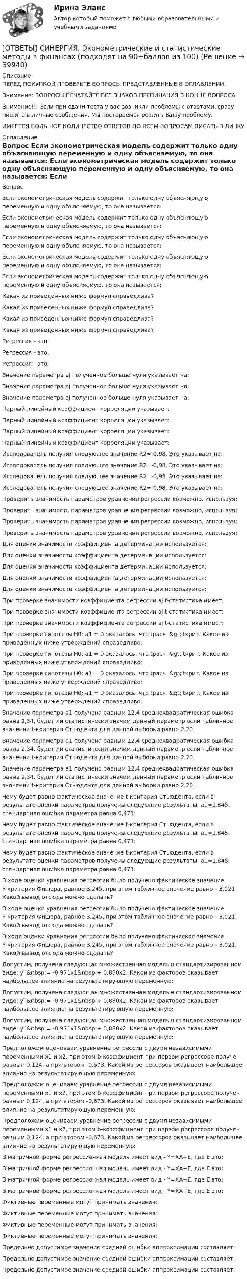      
          Описание
          ПЕРЕД ПОКУПКОЙ ПРОВЕРЬТЕ ВОПРОСЫ ПРЕДСТАВЛЕННЫЕ В ОГЛАВЛЕНИИ.Внимание: ВОПРОСЫ ПЕЧАТАЙТЕ БЕЗ ЗНАКОВ ПРЕПИНАНИЯ В КОНЦЕ ВОПРОСАВнимание!!! Если при сдачи теста у вас возникли проблемы с ответами, сразу пишите в личные сообщения. Мы постараемся решить Вашу проблему.ИМЕЕТСЯ БОЛЬШОЕ КОЛИЧЕСТВО ОТВЕТОВ ПО ВСЕМ ВОПРОСАМ ПИСАТЬ В ЛИЧКУ 
          Оглавление
          Вопрос Если эконометрическая модель содержит только одну объясняющую переменную и одну объясняемую, то она называется: Если эконометрическая модель содержит только одну объясняющую переменную и одну объясняемую, то она называется: Если эконометрическая модель содержит только одну объясняющую переменную и одну объясняемую, то она называется: Если эконометрическая модель содержит только одну объясняющую переменную и одну объясняемую, то она называется: Если эконометрическая модель содержит только одну объясняющую переменную и одну объясняемую, то она называется: Какая из приведенных ниже формул справедлива? Какая из приведенных ниже формул справедлива? Какая из приведенных ниже формул справедлива? Какая из приведенных ниже формул справедлива? Регрессия - это: Регрессия - это: Регрессия - это: Значение параметра аj полученное больше нуля указывает на: Значение параметра аj полученное больше нуля указывает на: Значение параметра аj полученное больше нуля указывает на: Парный линейный коэффициент корреляции указывает: Парный линейный коэффициент корреляции указывает: Парный линейный коэффициент корреляции указывает: Парный линейный коэффициент корреляции указывает: Исследователь получил следующее значение R2=-0,98. Это указывает на: Исследователь получил следующее значение R2=-0,98. Это указывает на: Исследователь получил следующее значение R2=-0,98. Это указывает на: Исследователь получил следующее значение R2=-0,98. Это указывает на: Проверить значимость параметров уравнения регрессии возможно, используя: Проверить значимость параметров уравнения регрессии возможно, используя: Проверить значимость параметров уравнения регрессии возможно, используя: Проверить значимость параметров уравнения регрессии возможно, используя: Для оценки значимости коэффициента детерминации используется: Для оценки значимости коэффициента детерминации используется: Для оценки значимости коэффициента детерминации используется: Для оценки значимости коэффициента детерминации используется: Для оценки значимости коэффициента детерминации используется:         При проверке значимости коэффициента регрессии аj t-статистика имеет: При проверке значимости коэффициента регрессии аj t-статистика имеет: При проверке значимости коэффициента регрессии аj t-статистика имеет: При проверке гипотезы H0: a1 = 0 оказалось, что tрасч. &amp;gt; tкрит. Какое из приведенных ниже утверждений справедливо: При проверке гипотезы H0: a1 = 0 оказалось, что tрасч. &amp;gt; tкрит. Какое из приведенных ниже утверждений справедливо: При проверке гипотезы H0: a1 = 0 оказалось, что tрасч. &amp;gt; tкрит. Какое из приведенных ниже утверждений справедливо: При проверке гипотезы H0: a1 = 0 оказалось, что tрасч. &amp;gt; tкрит. Какое из приведенных ниже утверждений справедливо: Значение параметра а1 получено равным 12,4 среднеквадратическая ошибка равна 2,34, будет ли статистически значим данный параметр если табличное значении t-критерия Стьюдента для данной выборки равно 2,20. Значение параметра а1 получено равным 12,4 среднеквадратическая ошибка равна 2,34, будет ли статистически значим данный параметр если табличное значении t-критерия Стьюдента для данной выборки равно 2,20. Значение параметра а1 получено равным 12,4 среднеквадратическая ошибка равна 2,34, будет ли статистически значим данный параметр если табличное значении t-критерия Стьюдента для данной выборки равно 2,20. Чему будет равно фактическое значение t-критерия Стьюдента, если в результате оценки параметров получены следующие результаты: а1=1,845, стандартная ошибка параметра равна 0,471: Чему будет равно фактическое значение t-критерия Стьюдента, если в результате оценки параметров получены следующие результаты: а1=1,845, стандартная ошибка параметра равна 0,471: Чему будет равно фактическое значение t-критерия Стьюдента, если в результате оценки параметров получены следующие результаты: а1=1,845, стандартная ошибка параметра равна 0,471: В ходе оценки уравнения регрессии было получено фактическое значение F-критерия Фишера, равное 3,245, при этом табличное значение равно – 3,021. Какой вывод отсюда можно сделать? В ходе оценки уравнения регрессии было получено фактическое значение F-критерия Фишера, равное 3,245, при этом табличное значение равно – 3,021. Какой вывод отсюда можно сделать? В ходе оценки уравнения регрессии было получено фактическое значение F-критерия Фишера, равное 3,245, при этом табличное значение равно – 3,021. Какой вывод отсюда можно сделать?    Допустим, получена следующая множественная модель в стандартизированном виде: y ̃i&amp;nbsp;= -0,971x1&amp;nbsp;+ 0,880x2. Какой из факторов оказывает наибольшее влияние на результатирующую переменную: Допустим, получена следующая множественная модель в стандартизированном виде: y ̃i&amp;nbsp;= -0,971x1&amp;nbsp;+ 0,880x2. Какой из факторов оказывает наибольшее влияние на результатирующую переменную: Допустим, получена следующая множественная модель в стандартизированном виде: y ̃i&amp;nbsp;= -0,971x1&amp;nbsp;+ 0,880x2. Какой из факторов оказывает наибольшее влияние на результатирующую переменную: Предположим оцениваем уравнение регрессии с двумя независимыми переменными x1 и x2, при этом b-коэффициент при первом регрессоре получен равным 0,124, а при втором -0,673. Какой из регрессоров оказывает наибольшее влияние на результатирующую переменную: Предположим оцениваем уравнение регрессии с двумя независимыми переменными x1 и x2, при этом b-коэффициент при первом регрессоре получен равным 0,124, а при втором -0,673. Какой из регрессоров оказывает наибольшее влияние на результатирующую переменную: Предположим оцениваем уравнение регрессии с двумя независимыми переменными x1 и x2, при этом b-коэффициент при первом регрессоре получен равным 0,124, а при втором -0,673. Какой из регрессоров оказывает наибольшее влияние на результатирующую переменную: В матричной форме регрессионная модель имеет вид - Y=XА+Е, где Е это: В матричной форме регрессионная модель имеет вид - Y=XА+Е, где Е это: В матричной форме регрессионная модель имеет вид - Y=XА+Е, где Е это: В матричной форме регрессионная модель имеет вид - Y=XА+Е, где Е это: Фиктивные переменные могут принимать значения: Фиктивные переменные могут принимать значения: Фиктивные переменные могут принимать значения: Фиктивные переменные могут принимать значения: Предельно допустимое значение средней ошибки аппроксимации составляет: Предельно допустимое значение средней ошибки аппроксимации составляет: Предельно допустимое значение средней ошибки аппроксимации составляет: 
            
            
            [ОТВЕТЫ] СИНЕРГИЯ. Экология.ои(dor) (новые тесты 2023г.) (подходят на 90+баллов из 100)[ОТВЕТЫ] СИНЕРГИЯ. Эконометрические и статистические методы в финансах (подходят на 90+баллов из 100)[ОТВЕТЫ] СИНЕРГИЯ. Эконометрические методы в экономике и финансах (новые тесты 2023г.) 4 промежуточных тестов итоговый тест и компетентностный тест (подходят на 90+баллов из 100)[ОТВЕТЫ] СИНЕРГИЯ. Экономика государственного и муниципального сектора.фмен_БАК (новые тесты 2023г.) (подходят на 90+баллов из 100)[ОТВЕТЫ] СИНЕРГИЯ. Экономика здравоохранения (новые тесты 2023г.) (подходят на 90+баллов из 100)[ОТВЕТЫ] СИНЕРГИЯ. Экономика и менеджмент горного производства (подходят на 90+баллов из 100)[ОТВЕТЫ] СИНЕРГИЯ. Экономика и организация энергетического производства (новые тесты 2022г.) Промежуточные тесты итоговый тест и компетентностный тест (подходят на 90+баллов из 100)[ОТВЕТЫ] СИНЕРГИЯ. Экзамен по модулю ПМ.03.ти_ИСиП (новые тесты 2023г.) (подходят на 90+баллов из 100)[ОТВЕТЫ] СИНЕРГИЯ. Экзамен по модулю ПМ.03.ти_СиЭЗиС (новые тесты 2023г.) (подходят на 90+баллов из 100)[ОТВЕТЫ] СИНЕРГИЯ. Экзамен по модулю ПМ.04 ИС (подходят на 90+баллов из 100)[ОТВЕТЫ] СИНЕРГИЯ. Экзамен по модулю ПМ.04 (новые тесты 2023г.) (подходят на 90+баллов из 100)[ОТВЕТЫ] СИНЕРГИЯ. Экзамен по модулю ПМ.04.ти_СиЭЗиС (новые тесты 2023г.) (подходят на 90+баллов из 100)[ОТВЕТЫ] СИНЕРГИЯ. Экзамен по модулю ПМ.05.ти_ИСиП (новые тесты 2023г.) (подходят на 90+баллов из 100)[ОТВЕТЫ] СИНЕРГИЯ. Экологические основы природопользования (новые тесты 2022г.) Промежуточные тесты итоговый тест и компетентностный тест