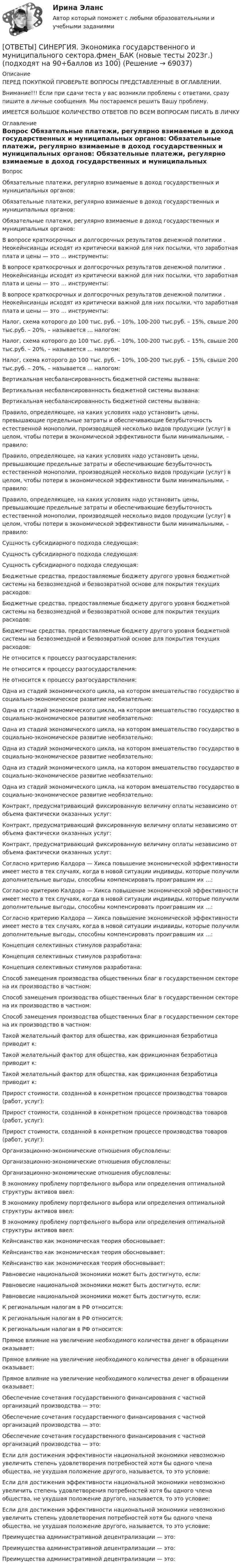      
            Описание
            ПЕРЕД ПОКУПКОЙ ПРОВЕРЬТЕ ВОПРОСЫ ПРЕДСТАВЛЕННЫЕ В ОГЛАВЛЕНИИ.Внимание!!! Если при сдачи теста у вас возникли проблемы с ответами, сразу пишите в личные сообщения. Мы постараемся решить Вашу проблему.ИМЕЕТСЯ БОЛЬШОЕ КОЛИЧЕСТВО ОТВЕТОВ ПО ВСЕМ ВОПРОСАМ ПИСАТЬ В ЛИЧКУ 
            Оглавление
            Вопрос Обязательные платежи, регулярно взимаемые в доход государственных и муниципальных органов: Обязательные платежи, регулярно взимаемые в доход государственных и муниципальных органов: Обязательные платежи, регулярно взимаемые в доход государственных и муниципальных органов: В вопросе краткосрочных и долгосрочных результатов денежной политики . Неокейнсианцы исходят из критически важной для них посылки, что заработная плата и цены — это … инструменты: В вопросе краткосрочных и долгосрочных результатов денежной политики . Неокейнсианцы исходят из критически важной для них посылки, что заработная плата и цены — это … инструменты: В вопросе краткосрочных и долгосрочных результатов денежной политики . Неокейнсианцы исходят из критически важной для них посылки, что заработная плата и цены — это … инструменты: Налог, схема которого до 100 тыс. руб. – 10%, 100-200 тыс.руб. – 15%, свыше 200 тыс.руб. – 20%, – называется … налогом: Налог, схема которого до 100 тыс. руб. – 10%, 100-200 тыс.руб. – 15%, свыше 200 тыс.руб. – 20%, – называется … налогом: Налог, схема которого до 100 тыс. руб. – 10%, 100-200 тыс.руб. – 15%, свыше 200 тыс.руб. – 20%, – называется … налогом: Вертикальная несбалансированность бюджетной системы вызвана: Вертикальная несбалансированность бюджетной системы вызвана: Вертикальная несбалансированность бюджетной системы вызвана: Правило, определяющее, на каких условиях надо установить цены, превышающие предельные затраты и обеспечивающие безубыточность естественной монополии, производящей несколько видов продукции (услуг) в целом, чтобы потери в экономической эффективности были минимальными, – правило: Правило, определяющее, на каких условиях надо установить цены, превышающие предельные затраты и обеспечивающие безубыточность естественной монополии, производящей несколько видов продукции (услуг) в целом, чтобы потери в экономической эффективности были минимальными, – правило: Правило, определяющее, на каких условиях надо установить цены, превышающие предельные затраты и обеспечивающие безубыточность естественной монополии, производящей несколько видов продукции (услуг) в целом, чтобы потери в экономической эффективности были минимальными, – правило: Сущность субсидиарного подхода следующая: Сущность субсидиарного подхода следующая: Сущность субсидиарного подхода следующая: Бюджетные средства, предоставляемые бюджету другого уровня бюджетной системы на безвозмездной и безвозвратной основе для покрытия текущих расходов: Бюджетные средства, предоставляемые бюджету другого уровня бюджетной системы на безвозмездной и безвозвратной основе для покрытия текущих расходов: Бюджетные средства, предоставляемые бюджету другого уровня бюджетной системы на безвозмездной и безвозвратной основе для покрытия текущих расходов: Не относится к процессу разгосударствления: Не относится к процессу разгосударствления: Не относится к процессу разгосударствления: Одна из стадий экономического цикла, на котором вмешательство государство в социально-экономическое развитие необязательно: Одна из стадий экономического цикла, на котором вмешательство государство в социально-экономическое развитие необязательно: Одна из стадий экономического цикла, на котором вмешательство государство в социально-экономическое развитие необязательно: Одна из стадий экономического цикла, на котором вмешательство государство в социально-экономическое развитие необязательно: Одна из стадий экономического цикла, на котором вмешательство государство в социально-экономическое развитие необязательно: Одна из стадий экономического цикла, на котором вмешательство государство в социально-экономическое развитие необязательно: Контракт, предусматривающий фиксированную величину оплаты независимо от объема фактически оказанных услуг: Контракт, предусматривающий фиксированную величину оплаты независимо от объема фактически оказанных услуг: Контракт, предусматривающий фиксированную величину оплаты независимо от объема фактически оказанных услуг: Согласно критерию Калдора — Хикса повышение экономической эффективности имеет место в тех случаях, когда в новой ситуации индивиды, которые получили дополнительные выгоды, способны компенсировать проигравшим их …: Согласно критерию Калдора — Хикса повышение экономической эффективности имеет место в тех случаях, когда в новой ситуации индивиды, которые получили дополнительные выгоды, способны компенсировать проигравшим их …: Согласно критерию Калдора — Хикса повышение экономической эффективности имеет место в тех случаях, когда в новой ситуации индивиды, которые получили дополнительные выгоды, способны компенсировать проигравшим их …: Концепция селективных стимулов разработана: Концепция селективных стимулов разработана: Концепция селективных стимулов разработана: Способ замещения производства общественных благ в государственном секторе на их производство в частном: Способ замещения производства общественных благ в государственном секторе на их производство в частном: Способ замещения производства общественных благ в государственном секторе на их производство в частном: Такой желательный фактор для общества, как фрикционная безработица приводит к: Такой желательный фактор для общества, как фрикционная безработица приводит к: Такой желательный фактор для общества, как фрикционная безработица приводит к: Прирост стоимости, созданной в конкретном процессе производства товаров (работ, услуг): Прирост стоимости, созданной в конкретном процессе производства товаров (работ, услуг): Прирост стоимости, созданной в конкретном процессе производства товаров (работ, услуг): Организационно-экономические отношения обусловлены: Организационно-экономические отношения обусловлены: Организационно-экономические отношения обусловлены: В экономику проблему портфельного выбора или определения оптимальной структуры активов ввел: В экономику проблему портфельного выбора или определения оптимальной структуры активов ввел: В экономику проблему портфельного выбора или определения оптимальной структуры активов ввел: Кейнсианство как экономическая теория обосновывает: Кейнсианство как экономическая теория обосновывает: Кейнсианство как экономическая теория обосновывает: Равновесие национальной экономики может быть достигнуто, если: Равновесие национальной экономики может быть достигнуто, если: Равновесие национальной экономики может быть достигнуто, если: К региональным налогам в РФ относится: К региональным налогам в РФ относится: К региональным налогам в РФ относится: Прямое влияние на увеличение необходимого количества денег в обращении оказывает: Прямое влияние на увеличение необходимого количества денег в обращении оказывает: Прямое влияние на увеличение необходимого количества денег в обращении оказывает: Обеспечение сочетания государственного финансирования с частной организаций производства — это: Обеспечение сочетания государственного финансирования с частной организаций производства — это: Обеспечение сочетания государственного финансирования с частной организаций производства — это: Если для достижения эффективности национальной экономики невозможно увеличить степень удовлетворения потребностей хотя бы одного члена общества, не ухудшая положение другого, называется, то это условие: Если для достижения эффективности национальной экономики невозможно увеличить степень удовлетворения потребностей хотя бы одного члена общества, не ухудшая положение другого, называется, то это условие: Если для достижения эффективности национальной экономики невозможно увеличить степень удовлетворения потребностей хотя бы одного члена общества, не ухудшая положение другого, называется, то это условие: Преимущества административной децентрализации — это: Преимущества административной децентрализации — это: Преимущества административной децентрализации — это:  
            
            
            [ОТВЕТЫ] СИНЕРГИЯ. Эконометрические методы в экономике и финансах (новые тесты 2023г.) 4 промежуточных тестов итоговый тест и компетентностный тест (подходят на 90+баллов из 100)[ОТВЕТЫ] СИНЕРГИЯ. Экономика государственного и муниципального сектора.фмен_БАК (новые тесты 2023г.) (подходят на 90+баллов из 100)[ОТВЕТЫ] СИНЕРГИЯ. Экономика здравоохранения (новые тесты 2023г.) (подходят на 90+баллов из 100)[ОТВЕТЫ] СИНЕРГИЯ. Экономика и менеджмент горного производства (подходят на 90+баллов из 100)[ОТВЕТЫ] СИНЕРГИЯ. Экономика и организация энергетического производства (новые тесты 2022г.) Промежуточные тесты итоговый тест и компетентностный тест (подходят на 90+баллов из 100)[ОТВЕТЫ] СИНЕРГИЯ. Экономика и управление энергетическим предприятием (новые тесты 2023г.) (подходят на 90+баллов из 100)[ОТВЕТЫ] СИНЕРГИЯ. Экономика и финансы организации (новые тесты 2023г.) 8 промежуточных тестов и итоговый тест (подходят на 90+баллов из 100)[ОТВЕТЫ] СИНЕРГИЯ. Экзамен по модулю ПМ.04 ИС (подходят на 90+баллов из 100)[ОТВЕТЫ] СИНЕРГИЯ. Экзамен по модулю ПМ.04 (новые тесты 2023г.) (подходят на 90+баллов из 100)[ОТВЕТЫ] СИНЕРГИЯ. Экзамен по модулю ПМ.04.ти_СиЭЗиС (новые тесты 2023г.) (подходят на 90+баллов из 100)[ОТВЕТЫ] СИНЕРГИЯ. Экзамен по модулю ПМ.05.ти_ИСиП (новые тесты 2023г.) (подходят на 90+баллов из 100)[ОТВЕТЫ] СИНЕРГИЯ. Экологические основы природопользования (новые тесты 2022г.) Промежуточные тесты итоговый тест и компетентностный тест[ОТВЕТЫ] СИНЕРГИЯ. Экологическое право (подходят на 90+баллов из 100)[ОТВЕТЫ] СИНЕРГИЯ. Экология.ои(dor) (новые тесты 2023г.) (подходят на 90+баллов из 100)