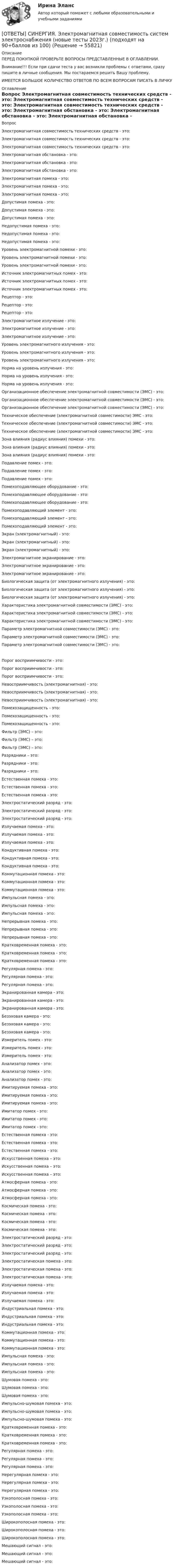      
            Описание
            ПЕРЕД ПОКУПКОЙ ПРОВЕРЬТЕ ВОПРОСЫ ПРЕДСТАВЛЕННЫЕ В ОГЛАВЛЕНИИ.Внимание!!! Если при сдачи теста у вас возникли проблемы с ответами, сразу пишите в личные сообщения. Мы постараемся решить Вашу проблему.ИМЕЕТСЯ БОЛЬШОЕ КОЛИЧЕСТВО ОТВЕТОВ ПО ВСЕМ ВОПРОСАМ ПИСАТЬ В ЛИЧКУ 
            Оглавление
            Вопрос Электромагнитная совместимость технических средств - это: Электромагнитная совместимость технических средств - это: Электромагнитная совместимость технических средств - это: Электромагнитная обстановка - это: Электромагнитная обстановка - это: Электромагнитная обстановка - это: Электромагнитная помеха - это: Электромагнитная помеха - это: Электромагнитная помеха - это: Допустимая помеха - это: Допустимая помеха - это: Допустимая помеха - это: Недопустимая помеха - это: Недопустимая помеха - это: Недопустимая помеха - это: Уровень электромагнитной помехи - это: Уровень электромагнитной помехи - это: Уровень электромагнитной помехи - это: Источник электромагнитных помех - это: Источник электромагнитных помех - это: Источник электромагнитных помех - это: Рецептор - это: Рецептор - это: Рецептор - это: Электромагнитное излучение - это: Электромагнитное излучение - это: Электромагнитное излучение - это: Уровень электромагнитного излучения - это: Уровень электромагнитного излучения - это: Уровень электромагнитного излучения - это: Норма на уровень излучения - это: Норма на уровень излучения - это: Норма на уровень излучения - это: Организационное обеспечение электромагнитной совместимости (ЭМС) - это: Организационное обеспечение электромагнитной совместимости (ЭМС) - это: Организационное обеспечение электромагнитной совместимости (ЭМС) - это: Техническое обеспечение (электромагнитной совместимости) ЭМС - это: Техническое обеспечение (электромагнитной совместимости) ЭМС - это: Техническое обеспечение (электромагнитной совместимости) ЭМС - это: Зона влияния (радиус влияния) помехи - это: Зона влияния (радиус влияния) помехи - это: Зона влияния (радиус влияния) помехи - это: Подавление помех - это: Подавление помех - это: Подавление помех - это: Помехоподавляющее оборудование - это: Помехоподавляющее оборудование - это: Помехоподавляющее оборудование - это: Помехоподавляющий элемент - это: Помехоподавляющий элемент - это: Помехоподавляющий элемент - это: Экран (электромагнитный) - это: Экран (электромагнитный) - это: Экран (электромагнитный) - это: Электромагнитное экранирование - это: Электромагнитное экранирование - это: Электромагнитное экранирование - это: Биологическая защита (от электромагнитного излучения) - это: Биологическая защита (от электромагнитного излучения) - это: Биологическая защита (от электромагнитного излучения) - это: Характеристика электромагнитной совместимости (ЭМС) - это: Характеристика электромагнитной совместимости (ЭМС) - это: Характеристика электромагнитной совместимости (ЭМС) - это: Параметр электромагнитной совместимости (ЭМС) - это: Параметр электромагнитной совместимости (ЭМС) - это: Параметр электромагнитной совместимости (ЭМС) - это: Порог восприимчивости - это: Порог восприимчивости - это: Порог восприимчивости - это: Невосприимчивость (электромагнитная) - это: Невосприимчивость (электромагнитная) - это: Невосприимчивость (электромагнитная) - это: Помехозащищенность - это: Помехозащищенность - это: Помехозащищенность - это: Фильтр (ЭМС) – это: Фильтр (ЭМС) – это: Фильтр (ЭМС) – это: Разрядники – это: Разрядники – это: Разрядники – это: Естественная помеха - это: Естественная помеха - это: Естественная помеха - это: Электростатический разряд - это: Электростатический разряд - это: Электростатический разряд - это: Излучаемая помеха - это: Излучаемая помеха - это: Излучаемая помеха - это: Кондуктивная помеха - это: Кондуктивная помеха - это: Кондуктивная помеха - это: Коммутационная помеха - это: Коммутационная помеха - это: Коммутационная помеха - это: Импульсная помеха - это: Импульсная помеха - это: Импульсная помеха - это: Непрерывная помеха - это: Непрерывная помеха - это: Непрерывная помеха - это: Кратковременная помеха - это: Кратковременная помеха - это: Кратковременная помеха - это: Регулярная помеха - это: Регулярная помеха - это: Регулярная помеха - это: Экранированная камера - это: Экранированная камера - это: Экранированная камера - это: Безэховая камера - это: Безэховая камера - это: Безэховая камера - это: Измеритель помех - это: Измеритель помех - это: Измеритель помех - это: Анализатор помех - это: Анализатор помех - это: Анализатор помех - это: Имитируемая помеха - это: Имитируемая помеха - это: Имитируемая помеха - это: Имитатор помех - это: Имитатор помех - это: Имитатор помех - это: Естественная помеха - это: Естественная помеха - это: Естественная помеха - это: Искусственная помеха – это: Искусственная помеха – это: Искусственная помеха – это: Атмосферная помеха - это: Атмосферная помеха - это: Атмосферная помеха - это: Космическая помеха - это: Космическая помеха - это: Космическая помеха - это: Космическая помеха - это: Электростатический разряд - это: Электростатический разряд - это: Электростатический разряд - это: Электростатическая помеха - это: Электростатическая помеха - это: Электростатическая помеха - это: Излучаемая помеха - это: Излучаемая помеха - это: Излучаемая помеха - это: Индустриальная помеха - это: Индустриальная помеха - это: Индустриальная помеха - это: Коммутационная помеха - это: Коммутационная помеха - это: Коммутационная помеха - это: Импульсная помеха - это: Импульсная помеха - это: Импульсная помеха - это: Шумовая помеха - это: Шумовая помеха - это: Шумовая помеха - это: Импульсно-шумовая помеха - это: Импульсно-шумовая помеха - это: Импульсно-шумовая помеха - это: Кратковременная помеха - это: Кратковременная помеха - это: Кратковременная помеха - это: Регулярная помеха - это: Регулярная помеха - это: Регулярная помеха - это: Нерегулярная помеха - это: Нерегулярная помеха - это: Нерегулярная помеха - это: Узкополосная помеха - это: Узкополосная помеха - это: Узкополосная помеха - это: Широкополосная помеха - это: Широкополосная помеха - это: Широкополосная помеха - это: Мешающий сигнал - это: Мешающий сигнал - это: Мешающий сигнал - это:  
            
            
            [ОТВЕТЫ] СИНЕРГИЯ. Электрические машины (новые тесты 2023) (подходят на 90+баллов из 100)[ОТВЕТЫ] СИНЕРГИЯ. Электромагнитная совместимость систем электроснабжения (новые тесты 2023г.) (подходят на 90+баллов из 100)Ответы СИНЕРГИЯ Электроника и электротехника 3 семестр 100 из 100[ОТВЕТЫ] СИНЕРГИЯ. Электронная коммерция.ти_ФРК (новые тесты 2023г.) (подходят на 90+баллов из 100)[ОТВЕТЫ] СИНЕРГИЯ. Электронный бизнес (новые тесты 2022г.) Промежуточные тесты итоговый тест и компетентностный тест[ОТВЕТЫ] СИНЕРГИЯ. Электрооборудование и электропривод (подходят на 90+баллов из 100)[ОТВЕТЫ] СИНЕРГИЯ. Электрооборудование промышленных и гражданских зданий (подходят на 90+баллов из 100)[ОТВЕТЫ] СИНЕРГИЯ. Экономическая психология (новые тесты 2023г.) 6 промежуточных тестов и итоговый тест (подходят на 90+баллов из 100)[ОТВЕТЫ] СИНЕРГИЯ. Экономическая теория (новые тесты 2023г.) (подходят на 90+баллов из 100)[ОТВЕТЫ] СИНЕРГИЯ. Экономические инструменты государственного управления. (новые тесты 2023г.) (подходят на 90+баллов из 100)[ОТВЕТЫ] СИНЕРГИЯ. Эксплуатация зданий и сооружений (новые тесты 2023г.) (подходят на 90+баллов из 100)[ОТВЕТЫ] СИНЕРГИЯ. Эксплуатация и ремонт электрооборудования промышленных и гражданских зданий (подходят на 90+баллов из 100)[ОТВЕТЫ] СИНЕРГИЯ. Эксплуатация электрооборудования (новые тесты 2023г.) (подходят на 90+баллов из 100)[ОТВЕТЫ] СИНЕРГИЯ. Электрические измерения.ти_ФРК (новые тесты 2023г.) (подходят на 90+баллов из 100)