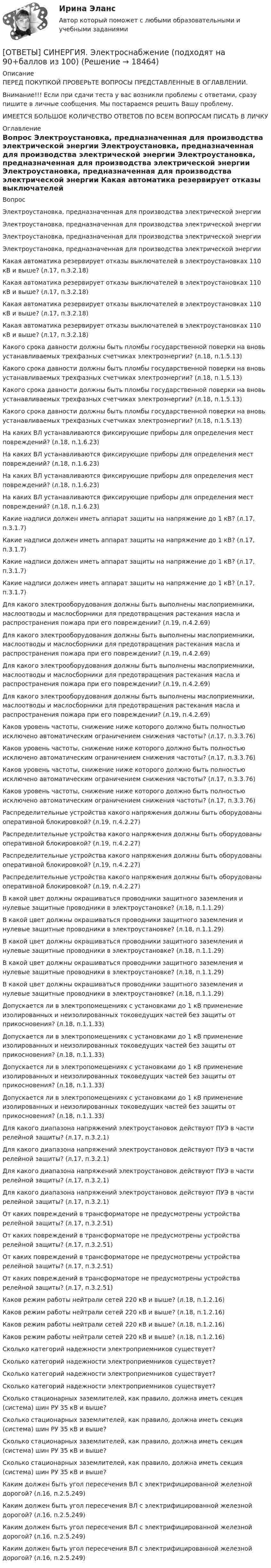      
          Описание
          ПЕРЕД ПОКУПКОЙ ПРОВЕРЬТЕ ВОПРОСЫ ПРЕДСТАВЛЕННЫЕ В ОГЛАВЛЕНИИ.Внимание!!! Если при сдачи теста у вас возникли проблемы с ответами, сразу пишите в личные сообщения. Мы постараемся решить Вашу проблему.ИМЕЕТСЯ БОЛЬШОЕ КОЛИЧЕСТВО ОТВЕТОВ ПО ВСЕМ ВОПРОСАМ ПИСАТЬ В ЛИЧКУ 
          Оглавление
          Вопрос Электроустановка, предназначенная для производства электрической энергии Электроустановка, предназначенная для производства электрической энергии Электроустановка, предназначенная для производства электрической энергии Электроустановка, предназначенная для производства электрической энергии Какая автоматика резервирует отказы выключателей в электроустановках 110 кВ и выше? (л.17, п.3.2.18) Какая автоматика резервирует отказы выключателей в электроустановках 110 кВ и выше? (л.17, п.3.2.18) Какая автоматика резервирует отказы выключателей в электроустановках 110 кВ и выше? (л.17, п.3.2.18) Какая автоматика резервирует отказы выключателей в электроустановках 110 кВ и выше? (л.17, п.3.2.18) Какого срока давности должны быть пломбы государственной поверки на вновь устанавливаемых трехфазных счетчиках электроэнергии? (л.18, п.1.5.13) Какого срока давности должны быть пломбы государственной поверки на вновь устанавливаемых трехфазных счетчиках электроэнергии? (л.18, п.1.5.13) Какого срока давности должны быть пломбы государственной поверки на вновь устанавливаемых трехфазных счетчиках электроэнергии? (л.18, п.1.5.13) Какого срока давности должны быть пломбы государственной поверки на вновь устанавливаемых трехфазных счетчиках электроэнергии? (л.18, п.1.5.13) На каких ВЛ устанавливаются фиксирующие приборы для определения мест повреждений? (л.18, п.1.6.23) На каких ВЛ устанавливаются фиксирующие приборы для определения мест повреждений? (л.18, п.1.6.23) На каких ВЛ устанавливаются фиксирующие приборы для определения мест повреждений? (л.18, п.1.6.23) На каких ВЛ устанавливаются фиксирующие приборы для определения мест повреждений? (л.18, п.1.6.23) Какие надписи должен иметь аппарат защиты на напряжение до 1 кВ? (л.17, п.3.1.7) Какие надписи должен иметь аппарат защиты на напряжение до 1 кВ? (л.17, п.3.1.7) Какие надписи должен иметь аппарат защиты на напряжение до 1 кВ? (л.17, п.3.1.7) Какие надписи должен иметь аппарат защиты на напряжение до 1 кВ? (л.17, п.3.1.7) Для какого электрооборудования должны быть выполнены маслоприемники, маслоотводы и маслосборники для предотвращения растекания масла и распространения пожара при его повреждении? (л.19, п.4.2.69) Для какого электрооборудования должны быть выполнены маслоприемники, маслоотводы и маслосборники для предотвращения растекания масла и распространения пожара при его повреждении? (л.19, п.4.2.69) Для какого электрооборудования должны быть выполнены маслоприемники, маслоотводы и маслосборники для предотвращения растекания масла и распространения пожара при его повреждении? (л.19, п.4.2.69) Для какого электрооборудования должны быть выполнены маслоприемники, маслоотводы и маслосборники для предотвращения растекания масла и распространения пожара при его повреждении? (л.19, п.4.2.69) Каков уровень частоты, снижение ниже которого должно быть полностью исключено автоматическим ограничением снижения частоты? (л.17, п.3.3.76) Каков уровень частоты, снижение ниже которого должно быть полностью исключено автоматическим ограничением снижения частоты? (л.17, п.3.3.76) Каков уровень частоты, снижение ниже которого должно быть полностью исключено автоматическим ограничением снижения частоты? (л.17, п.3.3.76) Каков уровень частоты, снижение ниже которого должно быть полностью исключено автоматическим ограничением снижения частоты? (л.17, п.3.3.76) Распределительные устройства какого напряжения должны быть оборудованы оперативной блокировкой? (л.19, п.4.2.27) Распределительные устройства какого напряжения должны быть оборудованы оперативной блокировкой? (л.19, п.4.2.27) Распределительные устройства какого напряжения должны быть оборудованы оперативной блокировкой? (л.19, п.4.2.27) Распределительные устройства какого напряжения должны быть оборудованы оперативной блокировкой? (л.19, п.4.2.27) В какой цвет должны окрашиваться проводники защитного заземления и нулевые защитные проводники в электроустановке? (л.18, п.1.1.29) В какой цвет должны окрашиваться проводники защитного заземления и нулевые защитные проводники в электроустановке? (л.18, п.1.1.29) В какой цвет должны окрашиваться проводники защитного заземления и нулевые защитные проводники в электроустановке? (л.18, п.1.1.29) В какой цвет должны окрашиваться проводники защитного заземления и нулевые защитные проводники в электроустановке? (л.18, п.1.1.29) В какой цвет должны окрашиваться проводники защитного заземления и нулевые защитные проводники в электроустановке? (л.18, п.1.1.29) Допускается ли в электропомещениях с установками до 1 кВ применение изолированных и неизолированных токоведущих частей без защиты от прикосновения? (л.18, п.1.1.33) Допускается ли в электропомещениях с установками до 1 кВ применение изолированных и неизолированных токоведущих частей без защиты от прикосновения? (л.18, п.1.1.33) Допускается ли в электропомещениях с установками до 1 кВ применение изолированных и неизолированных токоведущих частей без защиты от прикосновения? (л.18, п.1.1.33) Допускается ли в электропомещениях с установками до 1 кВ применение изолированных и неизолированных токоведущих частей без защиты от прикосновения? (л.18, п.1.1.33) Для какого диапазона напряжений электроустановок действуют ПУЭ в части релейной защиты? (л.17, п.3.2.1) Для какого диапазона напряжений электроустановок действуют ПУЭ в части релейной защиты? (л.17, п.3.2.1) Для какого диапазона напряжений электроустановок действуют ПУЭ в части релейной защиты? (л.17, п.3.2.1) Для какого диапазона напряжений электроустановок действуют ПУЭ в части релейной защиты? (л.17, п.3.2.1) От каких повреждений в трансформаторе не предусмотрены устройства релейной защиты? (л.17, п.3.2.51) От каких повреждений в трансформаторе не предусмотрены устройства релейной защиты? (л.17, п.3.2.51) От каких повреждений в трансформаторе не предусмотрены устройства релейной защиты? (л.17, п.3.2.51) От каких повреждений в трансформаторе не предусмотрены устройства релейной защиты? (л.17, п.3.2.51) Каков режим работы нейтрали сетей 220 кВ и выше? (л.18, п.1.2.16) Каков режим работы нейтрали сетей 220 кВ и выше? (л.18, п.1.2.16) Каков режим работы нейтрали сетей 220 кВ и выше? (л.18, п.1.2.16) Каков режим работы нейтрали сетей 220 кВ и выше? (л.18, п.1.2.16) Сколько категорий надежности электроприемников существует? Сколько категорий надежности электроприемников существует? Сколько категорий надежности электроприемников существует? Сколько категорий надежности электроприемников существует? Сколько стационарных заземлителей, как правило, должна иметь секция (система) шин РУ 35 кВ и выше? Сколько стационарных заземлителей, как правило, должна иметь секция (система) шин РУ 35 кВ и выше? Сколько стационарных заземлителей, как правило, должна иметь секция (система) шин РУ 35 кВ и выше? Сколько стационарных заземлителей, как правило, должна иметь секция (система) шин РУ 35 кВ и выше? Каким должен быть угол пересечения ВЛ с электрифицированной железной дорогой? (л.16, п.2.5.249) Каким должен быть угол пересечения ВЛ с электрифицированной железной дорогой? (л.16, п.2.5.249) Каким должен быть угол пересечения ВЛ с электрифицированной железной дорогой? (л.16, п.2.5.249) Каким должен быть угол пересечения ВЛ с электрифицированной железной дорогой? (л.16, п.2.5.249) 
            
            
            [ОТВЕТЫ] СИНЕРГИЯ. Электроснабжение и электропотребление зданий (подходят на 90+баллов из 100)[ОТВЕТЫ] СИНЕРГИЯ. Электроснабжение (подходят на 90+баллов из 100)[ОТВЕТЫ] СИНЕРГИЯ. Энергосбережение в теплоэнергетике и теплотехнологии (новые тесты 2023г.) (подходят на 90+баллов из 100)[ОТВЕТЫ] СИНЕРГИЯ. Эпиляция и депиляция (подходят на 90+баллов из 100)[ОТВЕТЫ] СИНЕРГИЯ. Эргономика (подходят на 90+баллов из 100)[ОТВЕТЫ] СИНЕРГИЯ. Эстетическая косметология и СПА-технологии (подходят на 90+баллов из 100)[ОТВЕТЫ] СИНЕРГИЯ. Этика и корпоративная культура государственной и муниципальной службы (новые тесты 2022г.) Промежуточные тесты итоговый тест и компетентностный тест[ОТВЕТЫ] СИНЕРГИЯ. Электрические и электронные аппараты (новые тесты 2023г.) (подходят на 90+баллов из 100)[ОТВЕТЫ] СИНЕРГИЯ. Электрические машины (новые тесты 2023) (подходят на 90+баллов из 100)[ОТВЕТЫ] СИНЕРГИЯ. Электромагнитная совместимость систем электроснабжения (новые тесты 2023г.) (подходят на 90+баллов из 100)Ответы СИНЕРГИЯ Электроника и электротехника 3 семестр 100 из 100[ОТВЕТЫ] СИНЕРГИЯ. Электронная коммерция.ти_ФРК (новые тесты 2023г.) (подходят на 90+баллов из 100)[ОТВЕТЫ] СИНЕРГИЯ. Электронный бизнес (новые тесты 2022г.) Промежуточные тесты итоговый тест и компетентностный тест[ОТВЕТЫ] СИНЕРГИЯ. Электрооборудование и электропривод (подходят на 90+баллов из 100)