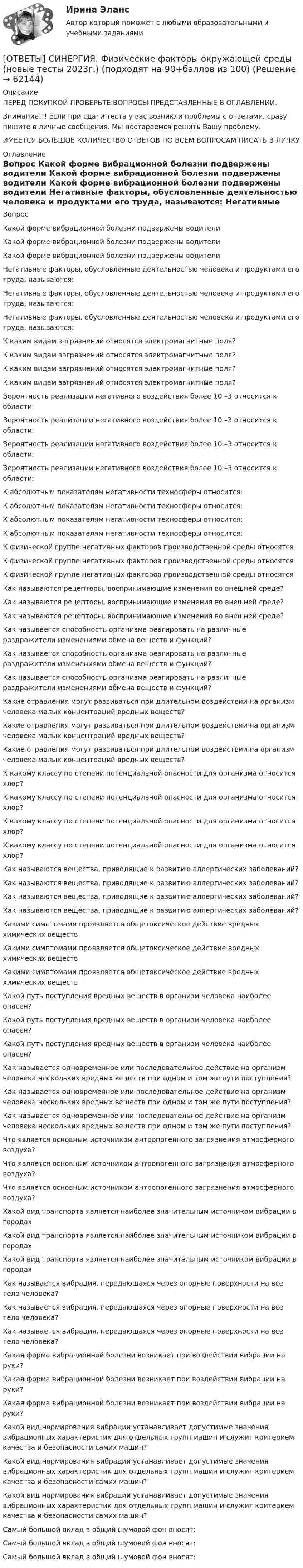      
            Описание
            ПЕРЕД ПОКУПКОЙ ПРОВЕРЬТЕ ВОПРОСЫ ПРЕДСТАВЛЕННЫЕ В ОГЛАВЛЕНИИ.Внимание!!! Если при сдачи теста у вас возникли проблемы с ответами, сразу пишите в личные сообщения. Мы постараемся решить Вашу проблему.ИМЕЕТСЯ БОЛЬШОЕ КОЛИЧЕСТВО ОТВЕТОВ ПО ВСЕМ ВОПРОСАМ ПИСАТЬ В ЛИЧКУ 
            Оглавление
            Вопрос Какой форме вибрационной болезни подвержены водители Какой форме вибрационной болезни подвержены водители Какой форме вибрационной болезни подвержены водители Негативные факторы, обусловленные деятельностью человека и продуктами его труда, называются: Негативные факторы, обусловленные деятельностью человека и продуктами его труда, называются: Негативные факторы, обусловленные деятельностью человека и продуктами его труда, называются: К каким видам загрязнений относятся электромагнитные поля? К каким видам загрязнений относятся электромагнитные поля? К каким видам загрязнений относятся электромагнитные поля? К каким видам загрязнений относятся электромагнитные поля? Вероятность реализации негативного воздействия более 10 –3 относится к области: Вероятность реализации негативного воздействия более 10 –3 относится к области: Вероятность реализации негативного воздействия более 10 –3 относится к области: Вероятность реализации негативного воздействия более 10 –3 относится к области: К абсолютным показателям негативности техносферы относится: К абсолютным показателям негативности техносферы относится: К абсолютным показателям негативности техносферы относится: К абсолютным показателям негативности техносферы относится: К физической группе негативных факторов производственной среды относятся К физической группе негативных факторов производственной среды относятся К физической группе негативных факторов производственной среды относятся Как называются рецепторы, воспринимающие изменения во внешней среде? Как называются рецепторы, воспринимающие изменения во внешней среде? Как называются рецепторы, воспринимающие изменения во внешней среде? Как называется способность организма реагировать на различные раздражители изменениями обмена веществ и функций? Как называется способность организма реагировать на различные раздражители изменениями обмена веществ и функций? Как называется способность организма реагировать на различные раздражители изменениями обмена веществ и функций? Какие отравления могут развиваться при длительном воздействии на организм человека малых концентраций вредных веществ? Какие отравления могут развиваться при длительном воздействии на организм человека малых концентраций вредных веществ? Какие отравления могут развиваться при длительном воздействии на организм человека малых концентраций вредных веществ? К какому классу по степени потенциальной опасности для организма относится хлор? К какому классу по степени потенциальной опасности для организма относится хлор? К какому классу по степени потенциальной опасности для организма относится хлор? К какому классу по степени потенциальной опасности для организма относится хлор? Как называются вещества, приводящие к развитию аллергических заболеваний? Как называются вещества, приводящие к развитию аллергических заболеваний? Как называются вещества, приводящие к развитию аллергических заболеваний? Как называются вещества, приводящие к развитию аллергических заболеваний? Какими симптомами проявляется общетоксическое действие вредных химических веществ Какими симптомами проявляется общетоксическое действие вредных химических веществ Какими симптомами проявляется общетоксическое действие вредных химических веществ Какой путь поступления вредных веществ в организм человека наиболее опасен? Какой путь поступления вредных веществ в организм человека наиболее опасен? Какой путь поступления вредных веществ в организм человека наиболее опасен? Как называется одновременное или последовательное действие на организм человека нескольких вредных веществ при одном и том же пути поступления? Как называется одновременное или последовательное действие на организм человека нескольких вредных веществ при одном и том же пути поступления? Как называется одновременное или последовательное действие на организм человека нескольких вредных веществ при одном и том же пути поступления? Что является основным источником антропогенного загрязнения атмосферного воздуха? Что является основным источником антропогенного загрязнения атмосферного воздуха? Что является основным источником антропогенного загрязнения атмосферного воздуха? Какой вид транспорта является наиболее значительным источником вибрации в городах Какой вид транспорта является наиболее значительным источником вибрации в городах Какой вид транспорта является наиболее значительным источником вибрации в городах Как называется вибрация, передающаяся через опорные поверхности на все тело человека? Как называется вибрация, передающаяся через опорные поверхности на все тело человека? Как называется вибрация, передающаяся через опорные поверхности на все тело человека? Какая форма вибрационной болезни возникает при воздействии вибрации на руки? Какая форма вибрационной болезни возникает при воздействии вибрации на руки? Какая форма вибрационной болезни возникает при воздействии вибрации на руки? Какой вид нормирования вибрации устанавливает допустимые значения вибрационных характеристик для отдельных групп машин и служит критерием качества и безопасности самих машин? Какой вид нормирования вибрации устанавливает допустимые значения вибрационных характеристик для отдельных групп машин и служит критерием качества и безопасности самих машин? Какой вид нормирования вибрации устанавливает допустимые значения вибрационных характеристик для отдельных групп машин и служит критерием качества и безопасности самих машин? Самый большой вклад в общий шумовой фон вносят: Самый большой вклад в общий шумовой фон вносят: Самый большой вклад в общий шумовой фон вносят:  
            
            
            [ОТВЕТЫ] СИНЕРГИЯ. Физическая культура (элективная) 1 (подходят на 90+баллов из 100)[ОТВЕТЫ] СИНЕРГИЯ. Физические факторы окружающей среды (новые тесты 2023г.) (подходят на 90+баллов из 100)[ОТВЕТЫ] СИНЕРГИЯ. Философия 2023г. Промежуточные тесты итоговый тест и компетентностный[ОТВЕТЫ] СИНЕРГИЯ. Философия и психология человека на современном этапе развития общества (новые тесты 2023г.) 7 промежуточных тестов итоговый тест и компетентностный тест (подходят на 90+баллов из 100)[ОТВЕТЫ] СИНЕРГИЯ. Философия  (новые тесты 2022г.) Промежуточные тесты итоговый тест и компетентностный тест[ОТВЕТЫ] СИНЕРГИЯ. Философия.ои(dor_ДСИ) (подходят на 90+баллов из 100)[ОТВЕТЫ] СИНЕРГИЯ. Философия.ти (подходят на 90+баллов из 100)[ОТВЕТЫ] СИНЕРГИЯ. Учёт и контроль технологических процессов на объекте капитального строительства (подходят на 90+баллов из 100)[ОТВЕТЫ] СИНЕРГИЯ. Физиология человека (новые тесты 2023г.) (подходят на 90+баллов из 100)[ОТВЕТЫ] СИНЕРГИЯ. Физиология человека (подходят на 90+баллов из 100)[ОТВЕТЫ] СИНЕРГИЯ. Физическая культура и спорт (новые тесты 2022г.) Промежуточные тесты итоговый тест и компетентностный тест[ОТВЕТЫ] СИНЕРГИЯ. Физическая культура и спорт.ои(dor_БАК) (новые тесты 2023г.) (подходят на 90+баллов из 100)[ОТВЕТЫ] СИНЕРГИЯ. Физическая культура и спорт (элективная дисциплина),(6) (новые тесты 2023г.) (подходят на 90+баллов из 100)[ОТВЕТЫ] СИНЕРГИЯ. Физическая культура.ои(dor_СПО) (новые тесты 2023г.) (подходят на 90+баллов из 100)