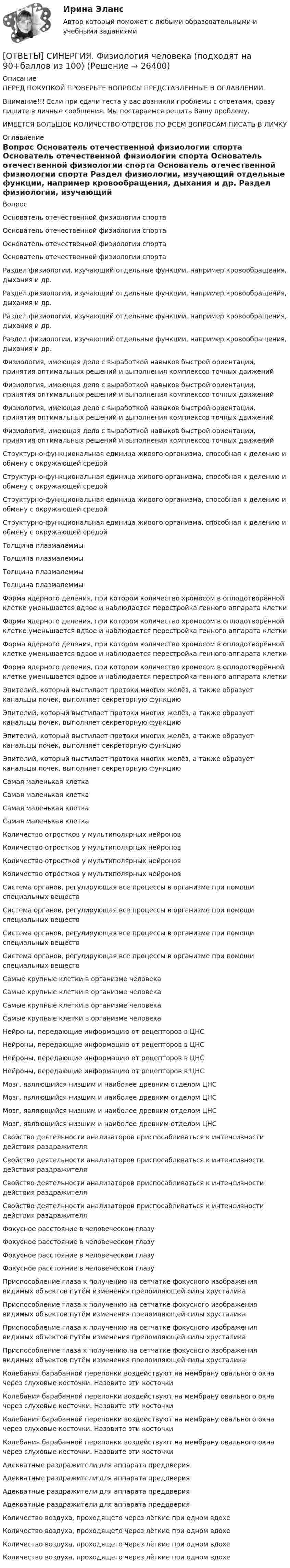      
          Описание
          ПЕРЕД ПОКУПКОЙ ПРОВЕРЬТЕ ВОПРОСЫ ПРЕДСТАВЛЕННЫЕ В ОГЛАВЛЕНИИ.Внимание!!! Если при сдачи теста у вас возникли проблемы с ответами, сразу пишите в личные сообщения. Мы постараемся решить Вашу проблему.ИМЕЕТСЯ БОЛЬШОЕ КОЛИЧЕСТВО ОТВЕТОВ ПО ВСЕМ ВОПРОСАМ ПИСАТЬ В ЛИЧКУ 
          Оглавление
          Вопрос Основатель отечественной физиологии спорта Основатель отечественной физиологии спорта Основатель отечественной физиологии спорта Основатель отечественной физиологии спорта Раздел физиологии, изучающий отдельные функции, например кровообращения, дыхания и др. Раздел физиологии, изучающий отдельные функции, например кровообращения, дыхания и др. Раздел физиологии, изучающий отдельные функции, например кровообращения, дыхания и др. Раздел физиологии, изучающий отдельные функции, например кровообращения, дыхания и др. Физиология, имеющая дело с выработкой навыков быстрой ориентации, принятия оптимальных решений и выполнения комплексов точных движений Физиология, имеющая дело с выработкой навыков быстрой ориентации, принятия оптимальных решений и выполнения комплексов точных движений Физиология, имеющая дело с выработкой навыков быстрой ориентации, принятия оптимальных решений и выполнения комплексов точных движений Физиология, имеющая дело с выработкой навыков быстрой ориентации, принятия оптимальных решений и выполнения комплексов точных движений Структурно-функциональная единица живого организма, способная к делению и обмену с окружающей средой Структурно-функциональная единица живого организма, способная к делению и обмену с окружающей средой Структурно-функциональная единица живого организма, способная к делению и обмену с окружающей средой Структурно-функциональная единица живого организма, способная к делению и обмену с окружающей средой Толщина плазмалеммы Толщина плазмалеммы Толщина плазмалеммы Толщина плазмалеммы Форма ядерного деления, при котором количество хромосом в оплодотворённой клетке уменьшается вдвое и наблюдается перестройка генного аппарата клетки Форма ядерного деления, при котором количество хромосом в оплодотворённой клетке уменьшается вдвое и наблюдается перестройка генного аппарата клетки Форма ядерного деления, при котором количество хромосом в оплодотворённой клетке уменьшается вдвое и наблюдается перестройка генного аппарата клетки Форма ядерного деления, при котором количество хромосом в оплодотворённой клетке уменьшается вдвое и наблюдается перестройка генного аппарата клетки Эпителий, который выстилает протоки многих желёз, а также образует канальцы почек, выполняет секреторную функцию Эпителий, который выстилает протоки многих желёз, а также образует канальцы почек, выполняет секреторную функцию Эпителий, который выстилает протоки многих желёз, а также образует канальцы почек, выполняет секреторную функцию Эпителий, который выстилает протоки многих желёз, а также образует канальцы почек, выполняет секреторную функцию Самая маленькая клетка Самая маленькая клетка Самая маленькая клетка Самая маленькая клетка Количество отростков у мультиполярных нейронов Количество отростков у мультиполярных нейронов Количество отростков у мультиполярных нейронов Количество отростков у мультиполярных нейронов Система органов, регулирующая все процессы в организме при помощи специальных веществ Система органов, регулирующая все процессы в организме при помощи специальных веществ Система органов, регулирующая все процессы в организме при помощи специальных веществ Система органов, регулирующая все процессы в организме при помощи специальных веществ Самые крупные клетки в организме человека Самые крупные клетки в организме человека Самые крупные клетки в организме человека Самые крупные клетки в организме человека Нейроны, передающие информацию от рецепторов в ЦНС Нейроны, передающие информацию от рецепторов в ЦНС Нейроны, передающие информацию от рецепторов в ЦНС Нейроны, передающие информацию от рецепторов в ЦНС Мозг, являющийся низшим и наиболее древним отделом ЦНС Мозг, являющийся низшим и наиболее древним отделом ЦНС Мозг, являющийся низшим и наиболее древним отделом ЦНС Мозг, являющийся низшим и наиболее древним отделом ЦНС Свойство деятельности анализаторов приспосабливаться к интенсивности действия раздражителя Свойство деятельности анализаторов приспосабливаться к интенсивности действия раздражителя Свойство деятельности анализаторов приспосабливаться к интенсивности действия раздражителя Свойство деятельности анализаторов приспосабливаться к интенсивности действия раздражителя Фокусное расстояние в человеческом глазу Фокусное расстояние в человеческом глазу Фокусное расстояние в человеческом глазу Фокусное расстояние в человеческом глазу Приспособление глаза к получению на сетчатке фокусного изображения видимых объектов путём изменения преломляющей силы хрусталика Приспособление глаза к получению на сетчатке фокусного изображения видимых объектов путём изменения преломляющей силы хрусталика Приспособление глаза к получению на сетчатке фокусного изображения видимых объектов путём изменения преломляющей силы хрусталика Приспособление глаза к получению на сетчатке фокусного изображения видимых объектов путём изменения преломляющей силы хрусталика Колебания барабанной перепонки воздействуют на мембрану овального окна через слуховые косточки. Назовите эти косточки Колебания барабанной перепонки воздействуют на мембрану овального окна через слуховые косточки. Назовите эти косточки Колебания барабанной перепонки воздействуют на мембрану овального окна через слуховые косточки. Назовите эти косточки Колебания барабанной перепонки воздействуют на мембрану овального окна через слуховые косточки. Назовите эти косточки Адекватные раздражители для аппарата преддверия Адекватные раздражители для аппарата преддверия Адекватные раздражители для аппарата преддверия Адекватные раздражители для аппарата преддверия     Количество воздуха, проходящего через лёгкие при одном вдохе Количество воздуха, проходящего через лёгкие при одном вдохе Количество воздуха, проходящего через лёгкие при одном вдохе Количество воздуха, проходящего через лёгкие при одном вдохе 
            
            
            [ОТВЕТЫ] СИНЕРГИЯ. Физиология человека (новые тесты 2023г.) (подходят на 90+баллов из 100)[ОТВЕТЫ] СИНЕРГИЯ. Физиология человека (подходят на 90+баллов из 100)[ОТВЕТЫ] СИНЕРГИЯ. Физическая культура и спорт (новые тесты 2022г.) Промежуточные тесты итоговый тест и компетентностный тест[ОТВЕТЫ] СИНЕРГИЯ. Физическая культура и спорт.ои(dor_БАК) (новые тесты 2023г.) (подходят на 90+баллов из 100)[ОТВЕТЫ] СИНЕРГИЯ. Физическая культура и спорт (элективная дисциплина),(6) (новые тесты 2023г.) (подходят на 90+баллов из 100)[ОТВЕТЫ] СИНЕРГИЯ. Физическая культура.ои(dor_СПО) (новые тесты 2023г.) (подходят на 90+баллов из 100)[ОТВЕТЫ] СИНЕРГИЯ. Физическая культура (подходят на 90+баллов из 100)[ОТВЕТЫ] СИНЕРГИЯ. Управление человеческими ресурсами в государственном и муниципальном управлении (новые тесты 2022г.) Промежуточные тесты итоговый тест и компетентностный тест[ОТВЕТЫ] СИНЕРГИЯ. Управление человеческими ресурсами (новые тесты 2023г.) 6 промежуточных тестов итоговый тест и компетентностный тест (подходят на 90+баллов из 100)[ОТВЕТЫ] СИНЕРГИЯ. Управление человеческими ресурсами (подходят на 90+баллов из 100)[ОТВЕТЫ] СИНЕРГИЯ. Управленческая психология (новые тесты 2023г.) 3 промежуточных тестов и итоговый тест (подходят на 90+баллов из 100)[ОТВЕТЫ] СИНЕРГИЯ. Управленческая психология (новые тесты 2023г.) (подходят на 90+баллов из 100)[ОТВЕТЫ] СИНЕРГИЯ. Управленческие решения (подходят на 90+баллов из 100)[ОТВЕТЫ] СИНЕРГИЯ. Устройство и функционирование информационной системы (подходят на 90+баллов из 100)