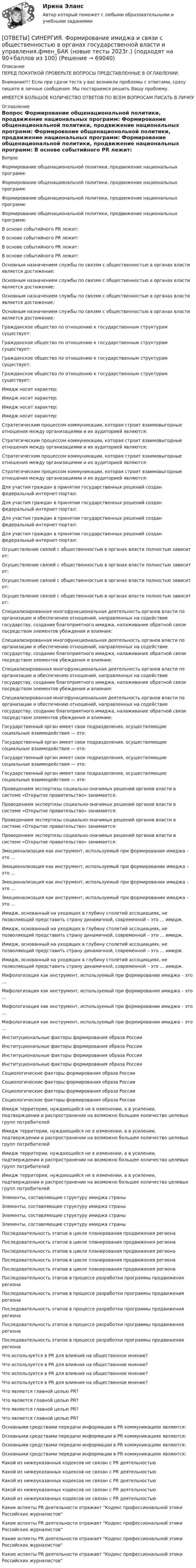      
            Описание
            ПЕРЕД ПОКУПКОЙ ПРОВЕРЬТЕ ВОПРОСЫ ПРЕДСТАВЛЕННЫЕ В ОГЛАВЛЕНИИ.Внимание!!! Если при сдачи теста у вас возникли проблемы с ответами, сразу пишите в личные сообщения. Мы постараемся решить Вашу проблему.ИМЕЕТСЯ БОЛЬШОЕ КОЛИЧЕСТВО ОТВЕТОВ ПО ВСЕМ ВОПРОСАМ ПИСАТЬ В ЛИЧКУ 
            Оглавление
            Вопрос Формирование общенациональной политики, продвижение национальных программ: Формирование общенациональной политики, продвижение национальных программ: Формирование общенациональной политики, продвижение национальных программ: Формирование общенациональной политики, продвижение национальных программ: В основе событийного PR лежит: В основе событийного PR лежит: В основе событийного PR лежит: В основе событийного PR лежит: Основным назначением службы по связям с общественностью в органах власти является достижение: Основным назначением службы по связям с общественностью в органах власти является достижение: Основным назначением службы по связям с общественностью в органах власти является достижение: Основным назначением службы по связям с общественностью в органах власти является достижение: Гражданское общество по отношению к государственным структурам существует: Гражданское общество по отношению к государственным структурам существует: Гражданское общество по отношению к государственным структурам существует: Гражданское общество по отношению к государственным структурам существует: Имидж носит характер: Имидж носит характер: Имидж носит характер: Имидж носит характер: Стратегическим процессом коммуникации, которая строит взаимовыгодные отношения между организациями и их аудиторией являются: Стратегическим процессом коммуникации, которая строит взаимовыгодные отношения между организациями и их аудиторией являются: Стратегическим процессом коммуникации, которая строит взаимовыгодные отношения между организациями и их аудиторией являются: Стратегическим процессом коммуникации, которая строит взаимовыгодные отношения между организациями и их аудиторией являются: Для участия граждан в принятии государственных решений создан федеральный интернет-портал: Для участия граждан в принятии государственных решений создан федеральный интернет-портал: Для участия граждан в принятии государственных решений создан федеральный интернет-портал: Для участия граждан в принятии государственных решений создан федеральный интернет-портал: Осуществление связей с общественностью в органах власти полностью зависит от: Осуществление связей с общественностью в органах власти полностью зависит от: Осуществление связей с общественностью в органах власти полностью зависит от: Осуществление связей с общественностью в органах власти полностью зависит от: Специализированная многофункциональная деятельность органов власти по организации и обеспечению отношений, направленных на содействие государству, создание благоприятного имиджа, налаживание обратной связи посредством элементов убеждения и влияния: Специализированная многофункциональная деятельность органов власти по организации и обеспечению отношений, направленных на содействие государству, создание благоприятного имиджа, налаживание обратной связи посредством элементов убеждения и влияния: Специализированная многофункциональная деятельность органов власти по организации и обеспечению отношений, направленных на содействие государству, создание благоприятного имиджа, налаживание обратной связи посредством элементов убеждения и влияния: Специализированная многофункциональная деятельность органов власти по организации и обеспечению отношений, направленных на содействие государству, создание благоприятного имиджа, налаживание обратной связи посредством элементов убеждения и влияния: Государственный орган имеет свои подразделения, осуществляющие социальные взаимодействия — это: Государственный орган имеет свои подразделения, осуществляющие социальные взаимодействия — это: Государственный орган имеет свои подразделения, осуществляющие социальные взаимодействия — это: Государственный орган имеет свои подразделения, осуществляющие социальные взаимодействия — это: Проведением экспертизы социально-значимых решений органов власти в системе «Открытое правительство» занимается: Проведением экспертизы социально-значимых решений органов власти в системе «Открытое правительство» занимается: Проведением экспертизы социально-значимых решений органов власти в системе «Открытое правительство» занимается: Проведением экспертизы социально-значимых решений органов власти в системе «Открытое правительство» занимается: Эмоционализация как инструмент, используемый при формировании имиджа – это … Эмоционализация как инструмент, используемый при формировании имиджа – это … Эмоционализация как инструмент, используемый при формировании имиджа – это … Эмоционализация как инструмент, используемый при формировании имиджа – это … Имидж, основанный на уходящих в глубину столетий ассоциациях, не позволяющий представить страну динамичной, современной – это … имидж. Имидж, основанный на уходящих в глубину столетий ассоциациях, не позволяющий представить страну динамичной, современной – это … имидж. Имидж, основанный на уходящих в глубину столетий ассоциациях, не позволяющий представить страну динамичной, современной – это … имидж. Имидж, основанный на уходящих в глубину столетий ассоциациях, не позволяющий представить страну динамичной, современной – это … имидж. Мифологизация как инструмент, используемый при формировании имиджа – это … Мифологизация как инструмент, используемый при формировании имиджа – это … Мифологизация как инструмент, используемый при формировании имиджа – это … Мифологизация как инструмент, используемый при формировании имиджа – это … Институциональные факторы формирования образа России Институциональные факторы формирования образа России Институциональные факторы формирования образа России Институциональные факторы формирования образа России Социологические факторы формирования образа России Социологические факторы формирования образа России Социологические факторы формирования образа России Социологические факторы формирования образа России Имидж территории, нуждающийся не в изменении, а в усилении, подтверждении и распространении на возможно большее количество целевых групп потребителей Имидж территории, нуждающийся не в изменении, а в усилении, подтверждении и распространении на возможно большее количество целевых групп потребителей Имидж территории, нуждающийся не в изменении, а в усилении, подтверждении и распространении на возможно большее количество целевых групп потребителей Имидж территории, нуждающийся не в изменении, а в усилении, подтверждении и распространении на возможно большее количество целевых групп потребителей Элементы, составляющие структуру имиджа страны Элементы, составляющие структуру имиджа страны Элементы, составляющие структуру имиджа страны Элементы, составляющие структуру имиджа страны Последовательность этапов в цикле планирования продвижения региона Последовательность этапов в цикле планирования продвижения региона Последовательность этапов в цикле планирования продвижения региона Последовательность этапов в цикле планирования продвижения региона Последовательность этапов в цикле планирования продвижения региона Последовательность этапов в процессе разработки программы продвижения региона Последовательность этапов в процессе разработки программы продвижения региона Последовательность этапов в процессе разработки программы продвижения региона Последовательность этапов в процессе разработки программы продвижения региона Последовательность этапов в процессе разработки программы продвижения региона Что используется в PR для влияния на общественное мнение? Что используется в PR для влияния на общественное мнение? Что используется в PR для влияния на общественное мнение? Что используется в PR для влияния на общественное мнение? Что является главной целью PR? Что является главной целью PR? Что является главной целью PR? Что является главной целью PR? Основными средствами передачи информации в PR коммуникациях являются: Основными средствами передачи информации в PR коммуникациях являются: Основными средствами передачи информации в PR коммуникациях являются: Основными средствами передачи информации в PR коммуникациях являются: Какой из нижеуказанных кодексов не связан с PR деятельностью Какой из нижеуказанных кодексов не связан с PR деятельностью Какой из нижеуказанных кодексов не связан с PR деятельностью Какой из нижеуказанных кодексов не связан с PR деятельностью Какой из нижеуказанных кодексов не связан с PR деятельностью Какие аспекты PR деятельности отражает Кодекс профессиональной этики Российских журналистов Какие аспекты PR деятельности отражает Кодекс профессиональной этики Российских журналистов Какие аспекты PR деятельности отражает Кодекс профессиональной этики Российских журналистов Какие аспекты PR деятельности отражает Кодекс профессиональной этики Российских журналистов  
            
            
            [ОТВЕТЫ] СИНЕРГИЯ. Финансы (подходят на 90+баллов из 100)[ОТВЕТЫ] СИНЕРГИЯ. Формирование имиджа и связи с общественностью в органах государственной власти и управления.фмен_БАК (новые тесты 2023г.) (подходят на 90+баллов из 100)[ОТВЕТЫ] СИНЕРГИЯ. Фреймворки Python (новые тесты 2023г.) (подходят на 90+баллов из 100)[ОТВЕТЫ] СИНЕРГИЯ. Целевые аудитории и таргетирование в рекламе и PR. (новые тесты 2023г.) (подходят на 90+баллов из 100)[ОТВЕТЫ] СИНЕРГИЯ. Ценовая политика компаний (новые тесты 2023г.) 5 промежуточных тестов итоговый тест и компетентностный тест (подходят на 90+баллов из 100)ОТВЕТЫ] СИНЕРГИЯ. Ценообразование в цифровой экономике (подходят на 90+баллов из 100)[ОТВЕТЫ] СИНЕРГИЯ. Ценообразование (подходят на 90+баллов из 100)[ОТВЕТЫ] СИНЕРГИЯ. Философия  (новые тесты 2022г.) Промежуточные тесты итоговый тест и компетентностный тест[ОТВЕТЫ] СИНЕРГИЯ. Философия.ои(dor_ДСИ) (подходят на 90+баллов из 100)[ОТВЕТЫ] СИНЕРГИЯ. Философия.ти (подходят на 90+баллов из 100)[ОТВЕТЫ] СИНЕРГИЯ. Финансовая грамотность (новые тесты 2023г.) 7 промежуточных тестов и итоговый тест (подходят на 90+баллов из 100)[ОТВЕТЫ] СИНЕРГИЯ. Финансовая грамотность (новые тесты 2023г.) (подходят на 90+баллов из 100)[ОТВЕТЫ] СИНЕРГИЯ. Финансовая грамотность.ои(дпо) (новые тесты 2023г.) (подходят на 90+баллов из 100)ОТВЕТЫ СИНЕРГИЯ Финансовая грамотность тест 2022 г.(все ответы на тест +100 баллов)