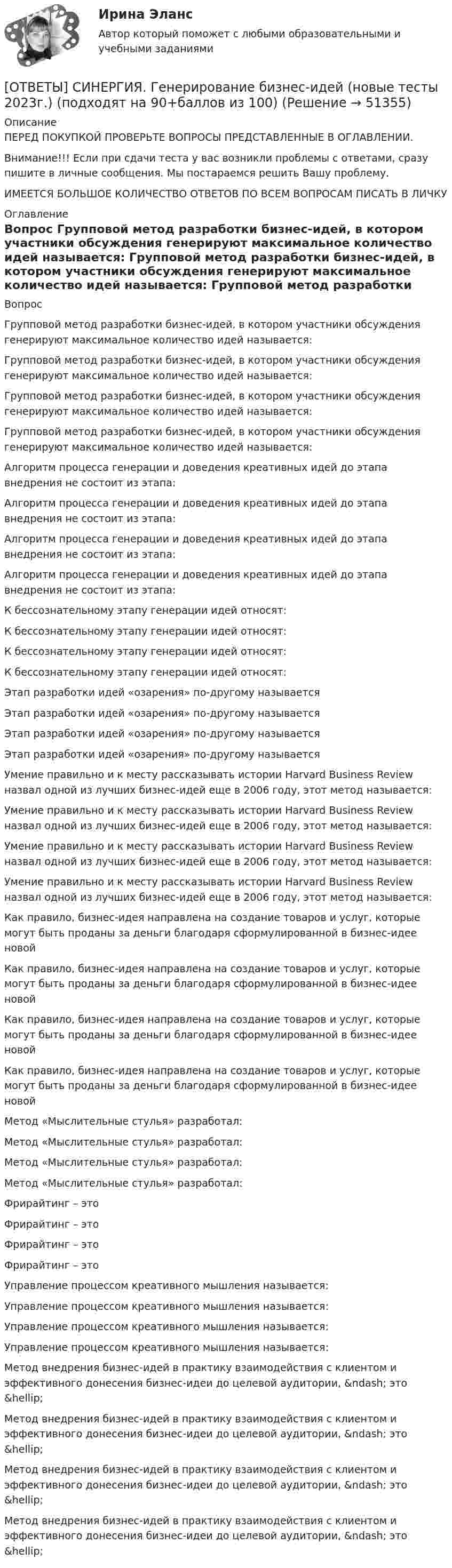      
            Описание
            ПЕРЕД ПОКУПКОЙ ПРОВЕРЬТЕ ВОПРОСЫ ПРЕДСТАВЛЕННЫЕ В ОГЛАВЛЕНИИ.Внимание!!! Если при сдачи теста у вас возникли проблемы с ответами, сразу пишите в личные сообщения. Мы постараемся решить Вашу проблему.ИМЕЕТСЯ БОЛЬШОЕ КОЛИЧЕСТВО ОТВЕТОВ ПО ВСЕМ ВОПРОСАМ ПИСАТЬ В ЛИЧКУ 
            Оглавление
            Вопрос Групповой метод разработки бизнес-идей, в котором участники обсуждения генерируют максимальное количество идей называется: Групповой метод разработки бизнес-идей, в котором участники обсуждения генерируют максимальное количество идей называется: Групповой метод разработки бизнес-идей, в котором участники обсуждения генерируют максимальное количество идей называется: Групповой метод разработки бизнес-идей, в котором участники обсуждения генерируют максимальное количество идей называется: Алгоритм процесса генерации и доведения креативных идей до этапа внедрения не состоит из этапа: Алгоритм процесса генерации и доведения креативных идей до этапа внедрения не состоит из этапа: Алгоритм процесса генерации и доведения креативных идей до этапа внедрения не состоит из этапа: Алгоритм процесса генерации и доведения креативных идей до этапа внедрения не состоит из этапа: К бессознательному этапу генерации идей относят: К бессознательному этапу генерации идей относят: К бессознательному этапу генерации идей относят: К бессознательному этапу генерации идей относят: Этап разработки идей «озарения» по-другому называется Этап разработки идей «озарения» по-другому называется Этап разработки идей «озарения» по-другому называется Этап разработки идей «озарения» по-другому называется Умение правильно и к месту рассказывать истории Harvard Business Review назвал одной из лучших бизнес-идей еще в 2006 году, этот метод называется: Умение правильно и к месту рассказывать истории Harvard Business Review назвал одной из лучших бизнес-идей еще в 2006 году, этот метод называется: Умение правильно и к месту рассказывать истории Harvard Business Review назвал одной из лучших бизнес-идей еще в 2006 году, этот метод называется: Умение правильно и к месту рассказывать истории Harvard Business Review назвал одной из лучших бизнес-идей еще в 2006 году, этот метод называется: Как правило, бизнес-идея направлена на создание товаров и услуг, которые могут быть проданы за деньги благодаря сформулированной в бизнес-идее новой Как правило, бизнес-идея направлена на создание товаров и услуг, которые могут быть проданы за деньги благодаря сформулированной в бизнес-идее новой Как правило, бизнес-идея направлена на создание товаров и услуг, которые могут быть проданы за деньги благодаря сформулированной в бизнес-идее новой Как правило, бизнес-идея направлена на создание товаров и услуг, которые могут быть проданы за деньги благодаря сформулированной в бизнес-идее новой Метод «Мыслительные стулья» разработал: Метод «Мыслительные стулья» разработал: Метод «Мыслительные стулья» разработал: Метод «Мыслительные стулья» разработал: Фрирайтинг – это Фрирайтинг – это Фрирайтинг – это Фрирайтинг – это Управление процессом креативного мышления называется: Управление процессом креативного мышления называется: Управление процессом креативного мышления называется: Управление процессом креативного мышления называется: Метод внедрения бизнес-идей в практику взаимодействия с клиентом и эффективного донесения бизнес-идеи до целевой аудитории, &amp;ndash; это &amp;hellip; Метод внедрения бизнес-идей в практику взаимодействия с клиентом и эффективного донесения бизнес-идеи до целевой аудитории, &amp;ndash; это &amp;hellip; Метод внедрения бизнес-идей в практику взаимодействия с клиентом и эффективного донесения бизнес-идеи до целевой аудитории, &amp;ndash; это &amp;hellip; Метод внедрения бизнес-идей в практику взаимодействия с клиентом и эффективного донесения бизнес-идеи до целевой аудитории, &amp;ndash; это &amp;hellip; 
            
            
            [ОТВЕТЫ] СИНЕРГИЯ. Вычислительные машины, системы и сети (подходят на 90+баллов из 100)[ОТВЕТЫ] СИНЕРГИЯ. Генерирование бизнес-идей (новые тесты 2023г.) (подходят на 90+баллов из 100)[ОТВЕТЫ] СИНЕРГИЯ. Геодезическое обслуживание в строительстве (подходят на 90+баллов из 100)[ОТВЕТЫ] СИНЕРГИЯ. Геодезическое сопровождение процессов строительства (ТЕСТЫ 93/100⭐БАЛЛОВ)[ОТВЕТЫ] СИНЕРГИЯ. Геодезия (новые тесты 2023г.) (подходят на 90+баллов из 100)[ОТВЕТЫ] СИНЕРГИЯ. Геология (подходят на 90+баллов из 100)[ОТВЕТЫ] СИНЕРГИЯ. Гибкие методологии управления проектами (новые тесты 2023г.) (подходят на 90+баллов из 100)[ОТВЕТЫ] СИНЕРГИЯ. Внутрифирменное планирование (подходят на 90+баллов из 100)[ОТВЕТЫ] СИНЕРГИЯ. Водоснабжение и водоотведение с основами гидравлики (подходят на 90+баллов из 100)[ОТВЕТЫ] СИНЕРГИЯ. Выполнение работ по профессии Кассир.кс_СПО (новые тесты 2023г.) (подходят на 90+баллов из 100)[ОТВЕТЫ] СИНЕРГИЯ. Выполнение работ по профессии Кассир (подходят на 90+баллов из 100)[ОТВЕТЫ] СИНЕРГИЯ. Выставочно-ярмарочная деятельность в торговле.mosap_БАК (новые тесты 2023г.) (подходят на 90+баллов из 100)[ОТВЕТЫ] СИНЕРГИЯ.ВЫСШАЯ МАТЕМАТИКА 1 СЕМЕСТР (ВСЕ ТЕСТЫ 97/100⭐БАЛЛОВ)[ОТВЕТЫ] СИНЕРГИЯ.Высшая математика.Линейная алгебра.ти (ВСЕ ТЕСТЫ 97/100 БАЛЛОВ 2022)