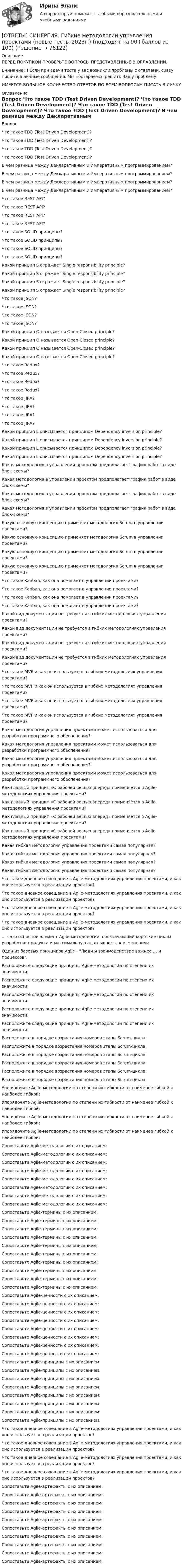      
            Описание
            ПЕРЕД ПОКУПКОЙ ПРОВЕРЬТЕ ВОПРОСЫ ПРЕДСТАВЛЕННЫЕ В ОГЛАВЛЕНИИ.Внимание!!! Если при сдачи теста у вас возникли проблемы с ответами, сразу пишите в личные сообщения. Мы постараемся решить Вашу проблему.ИМЕЕТСЯ БОЛЬШОЕ КОЛИЧЕСТВО ОТВЕТОВ ПО ВСЕМ ВОПРОСАМ ПИСАТЬ В ЛИЧКУ 
            Оглавление
            Вопрос Что такое TDD (Test Driven Development)? Что такое TDD (Test Driven Development)? Что такое TDD (Test Driven Development)? Что такое TDD (Test Driven Development)? В чем разница между Декларативным и Императивным программированием? В чем разница между Декларативным и Императивным программированием? В чем разница между Декларативным и Императивным программированием? В чем разница между Декларативным и Императивным программированием? Что такое REST API? Что такое REST API? Что такое REST API? Что такое REST API? Что такое SOLID принципы? Что такое SOLID принципы? Что такое SOLID принципы? Что такое SOLID принципы? Какой принцип S отражает Single responsibility principle? Какой принцип S отражает Single responsibility principle? Какой принцип S отражает Single responsibility principle? Какой принцип S отражает Single responsibility principle? Что такое JSON? Что такое JSON? Что такое JSON? Что такое JSON? Какой принцип O называется Open-Closed principle? Какой принцип O называется Open-Closed principle? Какой принцип O называется Open-Closed principle? Какой принцип O называется Open-Closed principle? Что такое Redux? Что такое Redux? Что такое Redux? Что такое Redux? Что такое JIRA? Что такое JIRA? Что такое JIRA? Что такое JIRA? Какой принцип L описывается принципом Dependency inversion principle? Какой принцип L описывается принципом Dependency inversion principle? Какой принцип L описывается принципом Dependency inversion principle? Какой принцип L описывается принципом Dependency inversion principle? Какая методология в управлении проектом предполагает график работ в виде блок-схемы? Какая методология в управлении проектом предполагает график работ в виде блок-схемы? Какая методология в управлении проектом предполагает график работ в виде блок-схемы? Какая методология в управлении проектом предполагает график работ в виде блок-схемы? Какую основную концепцию применяет методология Scrum в управлении проектами? Какую основную концепцию применяет методология Scrum в управлении проектами? Какую основную концепцию применяет методология Scrum в управлении проектами? Какую основную концепцию применяет методология Scrum в управлении проектами? Что такое Kanban, как она помогает в управлении проектами? Что такое Kanban, как она помогает в управлении проектами? Что такое Kanban, как она помогает в управлении проектами? Что такое Kanban, как она помогает в управлении проектами? Какой вид документации не требуется в гибких методологиях управления проектами? Какой вид документации не требуется в гибких методологиях управления проектами? Какой вид документации не требуется в гибких методологиях управления проектами? Какой вид документации не требуется в гибких методологиях управления проектами? Что такое MVP и как он используется в гибких методологиях управления проектами? Что такое MVP и как он используется в гибких методологиях управления проектами? Что такое MVP и как он используется в гибких методологиях управления проектами? Что такое MVP и как он используется в гибких методологиях управления проектами? Какая методология управления проектами может использоваться для разработки программного обеспечения? Какая методология управления проектами может использоваться для разработки программного обеспечения? Какая методология управления проектами может использоваться для разработки программного обеспечения? Какая методология управления проектами может использоваться для разработки программного обеспечения? Как главный принцип «С рабочей вещью вперед» применяется в Agile-методологиях управления проектами? Как главный принцип «С рабочей вещью вперед» применяется в Agile-методологиях управления проектами? Как главный принцип «С рабочей вещью вперед» применяется в Agile-методологиях управления проектами? Как главный принцип «С рабочей вещью вперед» применяется в Agile-методологиях управления проектами? Какая гибкая методология управления проектами самая популярная? Какая гибкая методология управления проектами самая популярная? Какая гибкая методология управления проектами самая популярная? Какая гибкая методология управления проектами самая популярная? Что такое дневное совещание в Agile-методологиях управления проектами, и как оно используется в реализации проектов? Что такое дневное совещание в Agile-методологиях управления проектами, и как оно используется в реализации проектов? Что такое дневное совещание в Agile-методологиях управления проектами, и как оно используется в реализации проектов? Что такое дневное совещание в Agile-методологиях управления проектами, и как оно используется в реализации проектов? ... - это основной элемент Agile-методологии, обозначающий короткие циклы разработки продукта и максимальную адаптивность к изменениям. Один из базовых принципов Agile - Люди и взаимодействие важнее … и процессов. Расположите следующие принципы Agile-методологии по степени их значимости: Расположите следующие принципы Agile-методологии по степени их значимости: Расположите следующие принципы Agile-методологии по степени их значимости: Расположите следующие принципы Agile-методологии по степени их значимости: Расположите следующие принципы Agile-методологии по степени их значимости: Расположите в порядке возрастания номеров этапы Scrum-цикла: Расположите в порядке возрастания номеров этапы Scrum-цикла: Расположите в порядке возрастания номеров этапы Scrum-цикла: Расположите в порядке возрастания номеров этапы Scrum-цикла: Расположите в порядке возрастания номеров этапы Scrum-цикла: Расположите в порядке возрастания номеров этапы Scrum-цикла: Упорядочите Agile-методологии по степени их гибкости от наименее гибкой к наиболее гибкой: Упорядочите Agile-методологии по степени их гибкости от наименее гибкой к наиболее гибкой: Упорядочите Agile-методологии по степени их гибкости от наименее гибкой к наиболее гибкой: Упорядочите Agile-методологии по степени их гибкости от наименее гибкой к наиболее гибкой: Сопоставьте Agile-методологии с их описанием: Сопоставьте Agile-методологии с их описанием: Сопоставьте Agile-методологии с их описанием: Сопоставьте Agile-методологии с их описанием: Сопоставьте Agile-методологии с их описанием: Сопоставьте Agile-методологии с их описанием: Сопоставьте Agile-методологии с их описанием: Сопоставьте Agile-методологии с их описанием: Сопоставьте Agile-термины с их описанием: Сопоставьте Agile-термины с их описанием: Сопоставьте Agile-термины с их описанием: Сопоставьте Agile-термины с их описанием: Сопоставьте Agile-термины с их описанием: Сопоставьте Agile-термины с их описанием: Сопоставьте Agile-термины с их описанием: Сопоставьте Agile-термины с их описанием: Сопоставьте Agile-термины с их описанием: Сопоставьте Agile-термины с их описанием: Сопоставьте Agile-ценности с их описанием: Сопоставьте Agile-ценности с их описанием: Сопоставьте Agile-ценности с их описанием: Сопоставьте Agile-ценности с их описанием: Сопоставьте Agile-ценности с их описанием: Сопоставьте Agile-ценности с их описанием: Сопоставьте Agile-ценности с их описанием: Сопоставьте Agile-ценности с их описанием: Сопоставьте Agile-принципы с их описанием: Сопоставьте Agile-принципы с их описанием: Сопоставьте Agile-принципы с их описанием: Сопоставьте Agile-принципы с их описанием: Сопоставьте Agile-принципы с их описанием: Сопоставьте Agile-принципы с их описанием: Сопоставьте Agile-принципы с их описанием: Сопоставьте Agile-принципы с их описанием: Что такое дневное совещание в Agile-методологиях управления проектами, и как оно используется в реализации проектов? Что такое дневное совещание в Agile-методологиях управления проектами, и как оно используется в реализации проектов? Что такое дневное совещание в Agile-методологиях управления проектами, и как оно используется в реализации проектов? Что такое дневное совещание в Agile-методологиях управления проектами, и как оно используется в реализации проектов? Сопоставьте Agile-артефакты с их описанием: Сопоставьте Agile-артефакты с их описанием: Сопоставьте Agile-артефакты с их описанием: Сопоставьте Agile-артефакты с их описанием: Сопоставьте Agile-артефакты с их описанием: Сопоставьте Agile-артефакты с их описанием: Сопоставьте Agile-артефакты с их описанием: Сопоставьте Agile-артефакты с их описанием: Сопоставьте Agile-артефакты с их описанием: Сопоставьте Agile-артефакты с их описанием:  
            
            
            [ОТВЕТЫ] СИНЕРГИЯ. Геология (подходят на 90+баллов из 100)[ОТВЕТЫ] СИНЕРГИЯ. Гибкие методологии управления проектами (новые тесты 2023г.) (подходят на 90+баллов из 100)[ОТВЕТЫ] СИНЕРГИЯ. Гибкие методологии управления проектами.ти_ФРК (новые тесты 2023г.) (подходят на 90+баллов из 100)[ОТВЕТЫ] СИНЕРГИЯ. Гидрогазодинамика.ти_ФРК (новые тесты 2023г.) (подходят на 90+баллов из 100)[ОТВЕТЫ] СИНЕРГИЯ. Гидрология, гидрометрия и гидротехнические сооружения (подходят на 90+баллов из 100)[ОТВЕТЫ] СИНЕРГИЯ. Государственная и муниципальная жилищная политика (подходят на 90+баллов из 100)[ОТВЕТЫ] СИНЕРГИЯ. Государственная и муниципальная служба (новые тесты 2023г.) (подходят на 90+баллов из 100)[ОТВЕТЫ] СИНЕРГИЯ.ВЫСШАЯ МАТЕМАТИКА 1 СЕМЕСТР (ВСЕ ТЕСТЫ 97/100⭐БАЛЛОВ)[ОТВЕТЫ] СИНЕРГИЯ.Высшая математика.Линейная алгебра.ти (ВСЕ ТЕСТЫ 97/100 БАЛЛОВ 2022)[ОТВЕТЫ] СИНЕРГИЯ. Высшая математика (подходят на 90+баллов из 100)[ОТВЕТЫ] СИНЕРГИЯ. Вычислительные машины, системы и сети (подходят на 90+баллов из 100)[ОТВЕТЫ] СИНЕРГИЯ. Генерирование бизнес-идей (новые тесты 2023г.) (подходят на 90+баллов из 100)[ОТВЕТЫ] СИНЕРГИЯ. Геодезическое обслуживание в строительстве (подходят на 90+баллов из 100)[ОТВЕТЫ] СИНЕРГИЯ. Геодезическое сопровождение процессов строительства (ТЕСТЫ 93/100⭐БАЛЛОВ)