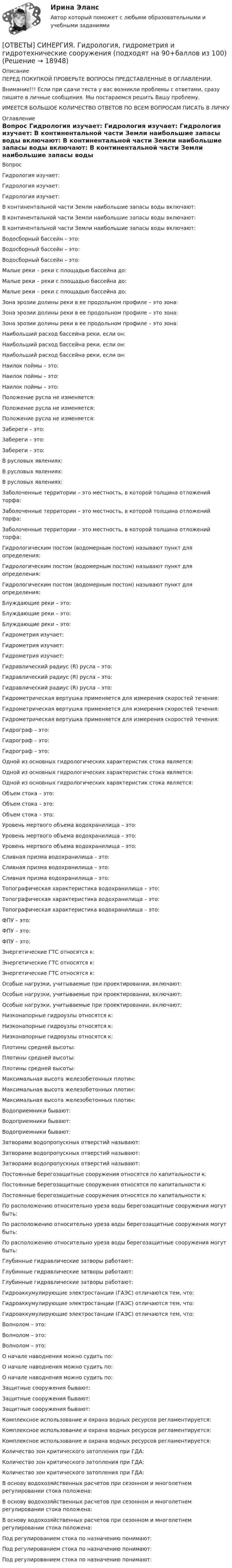      
          Описание
          ПЕРЕД ПОКУПКОЙ ПРОВЕРЬТЕ ВОПРОСЫ ПРЕДСТАВЛЕННЫЕ В ОГЛАВЛЕНИИ.Внимание!!! Если при сдачи теста у вас возникли проблемы с ответами, сразу пишите в личные сообщения. Мы постараемся решить Вашу проблему.ИМЕЕТСЯ БОЛЬШОЕ КОЛИЧЕСТВО ОТВЕТОВ ПО ВСЕМ ВОПРОСАМ ПИСАТЬ В ЛИЧКУ 
          Оглавление
          Вопрос Гидрология изучает: Гидрология изучает: Гидрология изучает: В континентальной части Земли наибольшие запасы воды включают: В континентальной части Земли наибольшие запасы воды включают: В континентальной части Земли наибольшие запасы воды включают: Водосборный бассейн – это: Водосборный бассейн – это: Водосборный бассейн – это: Малые реки – реки с площадью бассейна до: Малые реки – реки с площадью бассейна до: Малые реки – реки с площадью бассейна до: Зона эрозии долины реки в ее продольном профиле – это зона: Зона эрозии долины реки в ее продольном профиле – это зона: Зона эрозии долины реки в ее продольном профиле – это зона: Наибольший расход бассейна реки, если он: Наибольший расход бассейна реки, если он: Наибольший расход бассейна реки, если он: Наилок поймы – это: Наилок поймы – это: Наилок поймы – это: Положение русла не изменяется: Положение русла не изменяется: Положение русла не изменяется: Забереги – это: Забереги – это: Забереги – это: В русловых явлениях: В русловых явлениях: В русловых явлениях: Заболоченные территории – это местность, в которой толщина отложений торфа: Заболоченные территории – это местность, в которой толщина отложений торфа: Заболоченные территории – это местность, в которой толщина отложений торфа: Гидрологическим постом (водомерным постом) называют пункт для определения: Гидрологическим постом (водомерным постом) называют пункт для определения: Гидрологическим постом (водомерным постом) называют пункт для определения: Блуждающие реки – это: Блуждающие реки – это: Блуждающие реки – это: Гидрометрия изучает: Гидрометрия изучает: Гидрометрия изучает: Гидравлический радиус (R) русла – это: Гидравлический радиус (R) русла – это: Гидравлический радиус (R) русла – это: Гидрометрическая вертушка применяется для измерения скоростей течения: Гидрометрическая вертушка применяется для измерения скоростей течения: Гидрометрическая вертушка применяется для измерения скоростей течения: Гидрограф – это: Гидрограф – это: Гидрограф – это: Одной из основных гидрологических характеристик стока является: Одной из основных гидрологических характеристик стока является: Одной из основных гидрологических характеристик стока является: Объем стока – это: Объем стока – это: Объем стока – это: Уровень мертвого объема водохранилища – это: Уровень мертвого объема водохранилища – это: Уровень мертвого объема водохранилища – это: Сливная призма водохранилища – это: Сливная призма водохранилища – это: Сливная призма водохранилища – это: Топографическая характеристика водохранилища – это: Топографическая характеристика водохранилища – это: Топографическая характеристика водохранилища – это: ФПУ – это: ФПУ – это: ФПУ – это: Энергетические ГТС относятся к: Энергетические ГТС относятся к: Энергетические ГТС относятся к: Особые нагрузки, учитываемые при проектировании, включают: Особые нагрузки, учитываемые при проектировании, включают: Особые нагрузки, учитываемые при проектировании, включают: Низконапорные гидроузлы относятся к: Низконапорные гидроузлы относятся к: Низконапорные гидроузлы относятся к: Плотины средней высоты: Плотины средней высоты: Плотины средней высоты: Максимальная высота железобетонных плотин: Максимальная высота железобетонных плотин: Максимальная высота железобетонных плотин: Водоприемники бывают: Водоприемники бывают: Водоприемники бывают: Затворами водопропускных отверстий называют: Затворами водопропускных отверстий называют: Затворами водопропускных отверстий называют: Постоянные берегозащитные сооружения относятся по капитальности к: Постоянные берегозащитные сооружения относятся по капитальности к: Постоянные берегозащитные сооружения относятся по капитальности к: По расположению относительно уреза воды берегозащитные сооружения могут быть: По расположению относительно уреза воды берегозащитные сооружения могут быть: По расположению относительно уреза воды берегозащитные сооружения могут быть: Глубинные гидравлические затворы работают: Глубинные гидравлические затворы работают: Глубинные гидравлические затворы работают: Гидроаккумулирующие электростанции (ГАЭС) отличаются тем, что: Гидроаккумулирующие электростанции (ГАЭС) отличаются тем, что: Гидроаккумулирующие электростанции (ГАЭС) отличаются тем, что: Волнолом – это: Волнолом – это: Волнолом – это: О начале наводнения можно судить по: О начале наводнения можно судить по: О начале наводнения можно судить по: Защитные сооружения бывают: Защитные сооружения бывают: Защитные сооружения бывают: Комплексное использование и охрана водных ресурсов регламентируется: Комплексное использование и охрана водных ресурсов регламентируется: Комплексное использование и охрана водных ресурсов регламентируется: Количество зон критического затопления при ГДА: Количество зон критического затопления при ГДА: Количество зон критического затопления при ГДА: В основу водохозяйственных расчетов при сезонном и многолетнем регулировании стока положена: В основу водохозяйственных расчетов при сезонном и многолетнем регулировании стока положена: В основу водохозяйственных расчетов при сезонном и многолетнем регулировании стока положена: Под регулированием стока по назначению понимают: Под регулированием стока по назначению понимают: Под регулированием стока по назначению понимают: 
            
            
            [ОТВЕТЫ] СИНЕРГИЯ. Гидрогазодинамика.ти_ФРК (новые тесты 2023г.) (подходят на 90+баллов из 100)[ОТВЕТЫ] СИНЕРГИЯ. Гидрология, гидрометрия и гидротехнические сооружения (подходят на 90+баллов из 100)[ОТВЕТЫ] СИНЕРГИЯ. Государственная и муниципальная жилищная политика (подходят на 90+баллов из 100)[ОТВЕТЫ] СИНЕРГИЯ. Государственная и муниципальная служба (новые тесты 2023г.) (подходят на 90+баллов из 100)[ОТВЕТЫ] СИНЕРГИЯ. Государственное антикризисное управление (новые тесты 2023г.) (подходят на 90+баллов из 100)[ОТВЕТЫ] СИНЕРГИЯ. Государственное и муниципальное управление развитием и специализацией территорий (новые тесты 2023г.) (подходят на 90+баллов из 100)[ОТВЕТЫ] СИНЕРГИЯ. Государственно-частное партнёрство (подходят на 90+баллов из 100)[ОТВЕТЫ] СИНЕРГИЯ. Вычислительные машины, системы и сети (подходят на 90+баллов из 100)[ОТВЕТЫ] СИНЕРГИЯ. Генерирование бизнес-идей (новые тесты 2023г.) (подходят на 90+баллов из 100)[ОТВЕТЫ] СИНЕРГИЯ. Геодезическое обслуживание в строительстве (подходят на 90+баллов из 100)[ОТВЕТЫ] СИНЕРГИЯ. Геодезическое сопровождение процессов строительства (ТЕСТЫ 93/100⭐БАЛЛОВ)[ОТВЕТЫ] СИНЕРГИЯ. Геодезия (новые тесты 2023г.) (подходят на 90+баллов из 100)[ОТВЕТЫ] СИНЕРГИЯ. Геология (подходят на 90+баллов из 100)[ОТВЕТЫ] СИНЕРГИЯ. Гибкие методологии управления проектами (новые тесты 2023г.) (подходят на 90+баллов из 100)