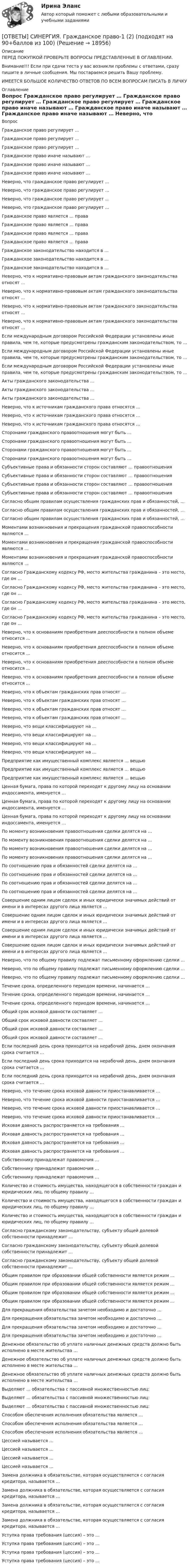      
          Описание
          ПЕРЕД ПОКУПКОЙ ПРОВЕРЬТЕ ВОПРОСЫ ПРЕДСТАВЛЕННЫЕ В ОГЛАВЛЕНИИ.Внимание!!! Если при сдачи теста у вас возникли проблемы с ответами, сразу пишите в личные сообщения. Мы постараемся решить Вашу проблему.ИМЕЕТСЯ БОЛЬШОЕ КОЛИЧЕСТВО ОТВЕТОВ ПО ВСЕМ ВОПРОСАМ ПИСАТЬ В ЛИЧКУ 
          Оглавление
          Вопрос Гражданское право регулирует … Гражданское право регулирует … Гражданское право регулирует … Гражданское право иначе называют … Гражданское право иначе называют … Гражданское право иначе называют … Неверно, что гражданское право регулирует … Неверно, что гражданское право регулирует … Неверно, что гражданское право регулирует … Неверно, что гражданское право регулирует … Гражданское право является … права Гражданское право является … права Гражданское право является … права Гражданское право является … права Гражданское законодательство находится в … Гражданское законодательство находится в … Гражданское законодательство находится в … Неверно, что к нормативно-правовым актам гражданского законодательства относят … Неверно, что к нормативно-правовым актам гражданского законодательства относят … Неверно, что к нормативно-правовым актам гражданского законодательства относят … Неверно, что к нормативно-правовым актам гражданского законодательства относят … Если международным договором Российской Федерации установлены иные правила, чем те, которые предусмотрены гражданским законодательством, то … Если международным договором Российской Федерации установлены иные правила, чем те, которые предусмотрены гражданским законодательством, то … Если международным договором Российской Федерации установлены иные правила, чем те, которые предусмотрены гражданским законодательством, то … Акты гражданского законодательства … Акты гражданского законодательства … Акты гражданского законодательства … Неверно, что к источникам гражданского права относятся … Неверно, что к источникам гражданского права относятся … Неверно, что к источникам гражданского права относятся … Сторонами гражданского правоотношения могут быть … Сторонами гражданского правоотношения могут быть … Сторонами гражданского правоотношения могут быть … Сторонами гражданского правоотношения могут быть … Субъективные права и обязанности сторон составляют … правоотношения Субъективные права и обязанности сторон составляют … правоотношения Субъективные права и обязанности сторон составляют … правоотношения Субъективные права и обязанности сторон составляют … правоотношения Согласно общим правилам осуществления гражданских прав и обязанностей, … Согласно общим правилам осуществления гражданских прав и обязанностей, … Согласно общим правилам осуществления гражданских прав и обязанностей, … Моментами возникновения и прекращения гражданской правоспособности являются … Моментами возникновения и прекращения гражданской правоспособности являются … Моментами возникновения и прекращения гражданской правоспособности являются … Согласно Гражданскому кодексу РФ, место жительства гражданина – это место, где он … Согласно Гражданскому кодексу РФ, место жительства гражданина – это место, где он … Согласно Гражданскому кодексу РФ, место жительства гражданина – это место, где он … Согласно Гражданскому кодексу РФ, место жительства гражданина – это место, где он … Неверно, что к основаниям приобретения дееспособности в полном объеме относится … Неверно, что к основаниям приобретения дееспособности в полном объеме относится … Неверно, что к основаниям приобретения дееспособности в полном объеме относится … Неверно, что к основаниям приобретения дееспособности в полном объеме относится … Неверно, что к объектам гражданских прав относят … Неверно, что к объектам гражданских прав относят … Неверно, что к объектам гражданских прав относят … Неверно, что к объектам гражданских прав относят … Неверно, что вещи классифицируют на … Неверно, что вещи классифицируют на … Неверно, что вещи классифицируют на … Неверно, что вещи классифицируют на … Предприятие как имущественный комплекс является … вещью Предприятие как имущественный комплекс является … вещью Предприятие как имущественный комплекс является … вещью Ценная бумага, права по которой переходят к другому лицу на основании индоссамента, именуется … Ценная бумага, права по которой переходят к другому лицу на основании индоссамента, именуется … Ценная бумага, права по которой переходят к другому лицу на основании индоссамента, именуется … По моменту возникновения правоотношения сделки делятся на … По моменту возникновения правоотношения сделки делятся на … По моменту возникновения правоотношения сделки делятся на … По моменту возникновения правоотношения сделки делятся на … По соотношению прав и обязанностей сделки делятся на … По соотношению прав и обязанностей сделки делятся на … По соотношению прав и обязанностей сделки делятся на … По соотношению прав и обязанностей сделки делятся на … Совершение одним лицом сделок и иных юридически значимых действий от имени и в интересах другого лица является … Совершение одним лицом сделок и иных юридически значимых действий от имени и в интересах другого лица является … Совершение одним лицом сделок и иных юридически значимых действий от имени и в интересах другого лица является … Совершение одним лицом сделок и иных юридически значимых действий от имени и в интересах другого лица является … Неверно, что по общему правилу подлежат письменному оформлению сделки … Неверно, что по общему правилу подлежат письменному оформлению сделки … Неверно, что по общему правилу подлежат письменному оформлению сделки … Течение срока, определенного периодом времени, начинается … Течение срока, определенного периодом времени, начинается … Течение срока, определенного периодом времени, начинается … Общий срок исковой давности составляет … Общий срок исковой давности составляет … Общий срок исковой давности составляет … Общий срок исковой давности составляет … Если последний день срока приходится на нерабочий день, днем окончания срока считается … Если последний день срока приходится на нерабочий день, днем окончания срока считается … Если последний день срока приходится на нерабочий день, днем окончания срока считается … Неверно, что течение срока исковой давности приостанавливается … Неверно, что течение срока исковой давности приостанавливается … Неверно, что течение срока исковой давности приостанавливается … Неверно, что течение срока исковой давности приостанавливается … Исковая давность распространяется на требования … Исковая давность распространяется на требования … Исковая давность распространяется на требования … Исковая давность распространяется на требования … Собственнику принадлежат правомочия … Собственнику принадлежат правомочия … Собственнику принадлежат правомочия … Количество и стоимость имущества, находящегося в собственности граждан и юридических лиц, по общему правилу … Количество и стоимость имущества, находящегося в собственности граждан и юридических лиц, по общему правилу … Количество и стоимость имущества, находящегося в собственности граждан и юридических лиц, по общему правилу … Согласно гражданскому законодательству, субъекту общей долевой собственности принадлежит … Согласно гражданскому законодательству, субъекту общей долевой собственности принадлежит … Согласно гражданскому законодательству, субъекту общей долевой собственности принадлежит … Общим правилом при образовании общей собственности является режим … Общим правилом при образовании общей собственности является режим … Общим правилом при образовании общей собственности является режим … Общим правилом при образовании общей собственности является режим … Для прекращения обязательства зачетом необходимо и достаточно … Для прекращения обязательства зачетом необходимо и достаточно … Для прекращения обязательства зачетом необходимо и достаточно … Для прекращения обязательства зачетом необходимо и достаточно … Денежное обязательство об уплате наличных денежных средств должно быть исполнено в месте жительства … Денежное обязательство об уплате наличных денежных средств должно быть исполнено в месте жительства … Денежное обязательство об уплате наличных денежных средств должно быть исполнено в месте жительства … Выделяют … обязательства с пассивной множественностью лиц: Выделяют … обязательства с пассивной множественностью лиц: Выделяют … обязательства с пассивной множественностью лиц: Способом обеспечения исполнения обязательства является … Способом обеспечения исполнения обязательства является … Способом обеспечения исполнения обязательства является … Цессией называется … Цессией называется … Цессией называется … Цессией называется … Замена должника в обязательстве, которая осуществляется с согласия кредитора, называется … Замена должника в обязательстве, которая осуществляется с согласия кредитора, называется … Замена должника в обязательстве, которая осуществляется с согласия кредитора, называется … Замена должника в обязательстве, которая осуществляется с согласия кредитора, называется … Уступка права требования (цессия) – это … Уступка права требования (цессия) – это … Уступка права требования (цессия) – это … Уступка права требования (цессия) – это … 
            
            
            [ОТВЕТЫ] СИНЕРГИЯ. Гражданское право-1 (1) (подходят на 90+баллов из 100)[ОТВЕТЫ] СИНЕРГИЯ. Гражданское право-1 (2) (подходят на 90+баллов из 100)[ОТВЕТЫ] СИНЕРГИЯ. Гражданское право-1 (3) (подходят на 90+баллов из 100)[ОТВЕТЫ] СИНЕРГИЯ. Гражданское право-1 (4) (подходят на 90+баллов из 100)[ОТВЕТЫ] СИНЕРГИЯ. Гражданское право-1 (5) (подходят на 90+баллов из 100)[ОТВЕТЫ] СИНЕРГИЯ. Гражданское право-1 (6) (подходят на 90+баллов из 100)[ОТВЕТЫ] СИНЕРГИЯ. Гражданское право-1 (7) (подходят на 90+баллов из 100)[ОТВЕТЫ] СИНЕРГИЯ. Гидрогазодинамика.ти_ФРК (новые тесты 2023г.) (подходят на 90+баллов из 100)[ОТВЕТЫ] СИНЕРГИЯ. Гидрология, гидрометрия и гидротехнические сооружения (подходят на 90+баллов из 100)[ОТВЕТЫ] СИНЕРГИЯ. Государственная и муниципальная жилищная политика (подходят на 90+баллов из 100)[ОТВЕТЫ] СИНЕРГИЯ. Государственная и муниципальная служба (новые тесты 2023г.) (подходят на 90+баллов из 100)[ОТВЕТЫ] СИНЕРГИЯ. Государственное антикризисное управление (новые тесты 2023г.) (подходят на 90+баллов из 100)[ОТВЕТЫ] СИНЕРГИЯ. Государственное и муниципальное управление развитием и специализацией территорий (новые тесты 2023г.) (подходят на 90+баллов из 100)[ОТВЕТЫ] СИНЕРГИЯ. Государственно-частное партнёрство (подходят на 90+баллов из 100)