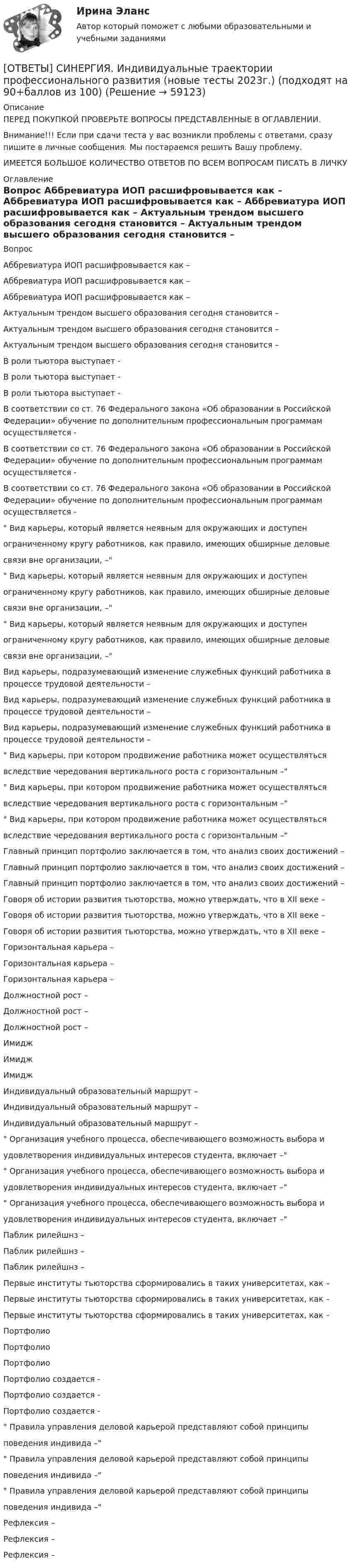      
            Описание
            ПЕРЕД ПОКУПКОЙ ПРОВЕРЬТЕ ВОПРОСЫ ПРЕДСТАВЛЕННЫЕ В ОГЛАВЛЕНИИ.Внимание!!! Если при сдачи теста у вас возникли проблемы с ответами, сразу пишите в личные сообщения. Мы постараемся решить Вашу проблему.ИМЕЕТСЯ БОЛЬШОЕ КОЛИЧЕСТВО ОТВЕТОВ ПО ВСЕМ ВОПРОСАМ ПИСАТЬ В ЛИЧКУ 
            Оглавление
            Вопрос Аббревиатура ИОП расшифровывается как – Аббревиатура ИОП расшифровывается как – Аббревиатура ИОП расшифровывается как – Актуальным трендом высшего образования сегодня становится – Актуальным трендом высшего образования сегодня становится – Актуальным трендом высшего образования сегодня становится – В роли тьютора выступает - В роли тьютора выступает - В роли тьютора выступает - В соответствии со ст. 76 Федерального закона «Об образовании в Российской Федерации» обучение по дополнительным профессиональным программам осуществляется - В соответствии со ст. 76 Федерального закона «Об образовании в Российской Федерации» обучение по дополнительным профессиональным программам осуществляется - В соответствии со ст. 76 Федерального закона «Об образовании в Российской Федерации» обучение по дополнительным профессиональным программам осуществляется - Вид карьеры, который является неявным для окружающих и доступенограниченному кругу работников, как правило, имеющих обширные деловыесвязи вне организации, – Вид карьеры, который является неявным для окружающих и доступенограниченному кругу работников, как правило, имеющих обширные деловыесвязи вне организации, – Вид карьеры, который является неявным для окружающих и доступенограниченному кругу работников, как правило, имеющих обширные деловыесвязи вне организации, – Вид карьеры, подразумевающий изменение служебных функций работника в процессе трудовой деятельности – Вид карьеры, подразумевающий изменение служебных функций работника в процессе трудовой деятельности – Вид карьеры, подразумевающий изменение служебных функций работника в процессе трудовой деятельности – Вид карьеры, при котором продвижение работника может осуществлятьсявследствие чередования вертикального роста с горизонтальным – Вид карьеры, при котором продвижение работника может осуществлятьсявследствие чередования вертикального роста с горизонтальным – Вид карьеры, при котором продвижение работника может осуществлятьсявследствие чередования вертикального роста с горизонтальным – Главный принцип портфолио заключается в том, что анализ своих достижений – Главный принцип портфолио заключается в том, что анализ своих достижений – Главный принцип портфолио заключается в том, что анализ своих достижений – Говоря об истории развития тьюторства, можно утверждать, что в XII веке – Говоря об истории развития тьюторства, можно утверждать, что в XII веке – Говоря об истории развития тьюторства, можно утверждать, что в XII веке – Горизонтальная карьера – Горизонтальная карьера – Горизонтальная карьера – Должностной рост – Должностной рост – Должностной рост – Имидж Имидж Имидж Индивидуальный образовательный маршрут – Индивидуальный образовательный маршрут – Индивидуальный образовательный маршрут – Организация учебного процесса, обеспечивающего возможность выбора иудовлетворения индивидуальных интересов студента, включает – Организация учебного процесса, обеспечивающего возможность выбора иудовлетворения индивидуальных интересов студента, включает – Организация учебного процесса, обеспечивающего возможность выбора иудовлетворения индивидуальных интересов студента, включает – Паблик рилейшнз – Паблик рилейшнз – Паблик рилейшнз – Первые институты тьюторства сформировались в таких университетах, как – Первые институты тьюторства сформировались в таких университетах, как – Первые институты тьюторства сформировались в таких университетах, как – Портфолио Портфолио Портфолио Портфолио создается - Портфолио создается - Портфолио создается - Правила управления деловой карьерой представляют собой принципыповедения индивида – Правила управления деловой карьерой представляют собой принципыповедения индивида – Правила управления деловой карьерой представляют собой принципыповедения индивида – Рефлексия – Рефлексия – Рефлексия –  
            
            
            [ОТВЕТЫ] СИНЕРГИЯ.ИНВЕСТИЦИИ ТЕСТЫ 100 БАЛЛОВ[ОТВЕТЫ] СИНЕРГИЯ. Индивидуальные траектории профессионального развития (новые тесты 2023г.) (подходят на 90+баллов из 100)ОТВЕТЫ] СИНЕРГИЯ. Индивидуальные траектории профессионального развития (подходят на 90+баллов из 100)[ОТВЕТЫ] СИНЕРГИЯ. Индивидуальные траектории профессионального развития.фпдг_БАК (подходят на 90+баллов из 100)[ОТВЕТЫ] СИНЕРГИЯ. Индустрия спорта (1) (подходят на 90+баллов из 100)[ОТВЕТЫ] СИНЕРГИЯ. Индустрия спорта (подходят на 90+баллов из 100)[ОТВЕТЫ] СИНЕРГИЯ. Инженерная графика (1) (подходят на 90+баллов из 100)[ОТВЕТЫ] СИНЕРГИЯ. Задачи статики (подходят на 90+баллов из 100)[ОТВЕТЫ] СИНЕРГИЯ. Зарубежный опыт государственного и муниципального управления (подходят на 90+баллов из 100)[ОТВЕТЫ] СИНЕРГИЯ. Защита государственной тайны (новые тесты 2023г.) (подходят на 90+баллов из 100)[ОТВЕТЫ] СИНЕРГИЯ. Защита прав потребителей материальные и процессуальные аспекты (подходят на 90+баллов из 100)[ОТВЕТЫ] СИНЕРГИЯ. Защита прав потребителей (новые тесты 2023г.) (подходят на 90+баллов из 100)[ОТВЕТЫ] СИНЕРГИЯ. Инвестиции в недвижимость (1) (подходят на 90+баллов из 100)[ОТВЕТЫ] СИНЕРГИЯ. Инвестиции в недвижимость (2) (подходят на 90+баллов из 100)