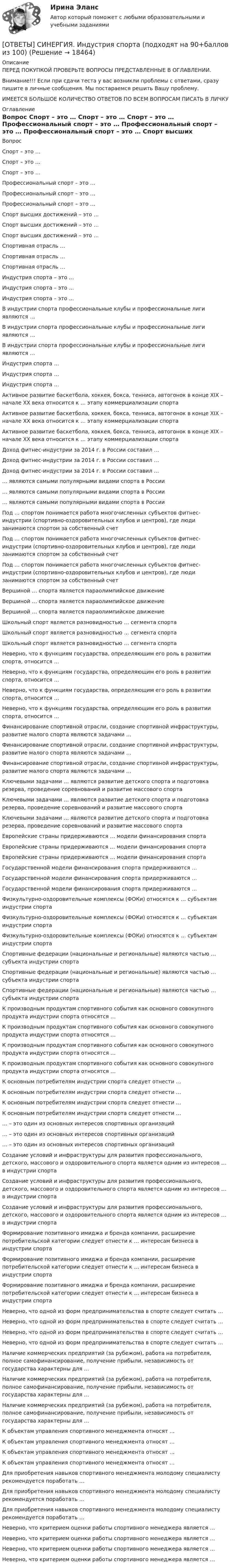      
          Описание
          ПЕРЕД ПОКУПКОЙ ПРОВЕРЬТЕ ВОПРОСЫ ПРЕДСТАВЛЕННЫЕ В ОГЛАВЛЕНИИ.Внимание!!! Если при сдачи теста у вас возникли проблемы с ответами, сразу пишите в личные сообщения. Мы постараемся решить Вашу проблему.ИМЕЕТСЯ БОЛЬШОЕ КОЛИЧЕСТВО ОТВЕТОВ ПО ВСЕМ ВОПРОСАМ ПИСАТЬ В ЛИЧКУ 
          Оглавление
          Вопрос Спорт – это … Спорт – это … Спорт – это … Профессиональный спорт – это … Профессиональный спорт – это … Профессиональный спорт – это … Спорт высших достижений – это … Спорт высших достижений – это … Спорт высших достижений – это … Спортивная отрасль … Спортивная отрасль … Спортивная отрасль … Индустрия спорта – это … Индустрия спорта – это … Индустрия спорта – это … В индустрии спорта профессиональные клубы и профессиональные лиги являются … В индустрии спорта профессиональные клубы и профессиональные лиги являются … В индустрии спорта профессиональные клубы и профессиональные лиги являются … Индустрия спорта … Индустрия спорта … Индустрия спорта … Активное развитие баскетбола, хоккея, бокса, тенниса, автогонок в конце ХIХ – начале ХХ века относится к … этапу коммерциализации спорта Активное развитие баскетбола, хоккея, бокса, тенниса, автогонок в конце ХIХ – начале ХХ века относится к … этапу коммерциализации спорта Активное развитие баскетбола, хоккея, бокса, тенниса, автогонок в конце ХIХ – начале ХХ века относится к … этапу коммерциализации спорта Доход фитнес-индустрии за 2014 г. в России составил … Доход фитнес-индустрии за 2014 г. в России составил … Доход фитнес-индустрии за 2014 г. в России составил … … являются самыми популярными видами спорта в России … являются самыми популярными видами спорта в России … являются самыми популярными видами спорта в России Под … спортом понимается работа многочисленных субъектов фитнес-индустрии (спортивно-оздоровительных клубов и центров), где люди занимаются спортом за собственный счет Под … спортом понимается работа многочисленных субъектов фитнес-индустрии (спортивно-оздоровительных клубов и центров), где люди занимаются спортом за собственный счет Под … спортом понимается работа многочисленных субъектов фитнес-индустрии (спортивно-оздоровительных клубов и центров), где люди занимаются спортом за собственный счет Вершиной … спорта является параолимпийское движение Вершиной … спорта является параолимпийское движение Вершиной … спорта является параолимпийское движение Школьный спорт является разновидностью … сегмента спорта Школьный спорт является разновидностью … сегмента спорта Школьный спорт является разновидностью … сегмента спорта Неверно, что к функциям государства, определяющим его роль в развитии спорта, относится … Неверно, что к функциям государства, определяющим его роль в развитии спорта, относится … Неверно, что к функциям государства, определяющим его роль в развитии спорта, относится … Неверно, что к функциям государства, определяющим его роль в развитии спорта, относится … Финансирование спортивной отрасли, создание спортивной инфраструктуры, развитие малого спорта являются задачами … Финансирование спортивной отрасли, создание спортивной инфраструктуры, развитие малого спорта являются задачами … Финансирование спортивной отрасли, создание спортивной инфраструктуры, развитие малого спорта являются задачами … Ключевыми задачами … являются развитие детского спорта и подготовка резерва, проведение соревнований и развитие массового спорта Ключевыми задачами … являются развитие детского спорта и подготовка резерва, проведение соревнований и развитие массового спорта Ключевыми задачами … являются развитие детского спорта и подготовка резерва, проведение соревнований и развитие массового спорта Европейские страны придерживаются … модели финансирования спорта Европейские страны придерживаются … модели финансирования спорта Европейские страны придерживаются … модели финансирования спорта Государственной модели финансирования спорта придерживаются … Государственной модели финансирования спорта придерживаются … Государственной модели финансирования спорта придерживаются … Физкультурно-оздоровительные комплексы (ФОКи) относятся к … субъектам индустрии спорта Физкультурно-оздоровительные комплексы (ФОКи) относятся к … субъектам индустрии спорта Физкультурно-оздоровительные комплексы (ФОКи) относятся к … субъектам индустрии спорта Спортивные федерации (национальные и региональные) являются частью … субъекта индустрии спорта Спортивные федерации (национальные и региональные) являются частью … субъекта индустрии спорта Спортивные федерации (национальные и региональные) являются частью … субъекта индустрии спорта К производным продуктам спортивного события как основного совокупного продукта индустрии спорта относятся … К производным продуктам спортивного события как основного совокупного продукта индустрии спорта относятся … К производным продуктам спортивного события как основного совокупного продукта индустрии спорта относятся … К производным продуктам спортивного события как основного совокупного продукта индустрии спорта относятся … К основным потребителям индустрии спорта следует отнести … К основным потребителям индустрии спорта следует отнести … К основным потребителям индустрии спорта следует отнести … К основным потребителям индустрии спорта следует отнести … … – это один из основных интересов спортивных организаций … – это один из основных интересов спортивных организаций … – это один из основных интересов спортивных организаций Создание условий и инфраструктуры для развития профессионального, детского, массового и оздоровительного спорта является одним из интересов … в индустрии спорта Создание условий и инфраструктуры для развития профессионального, детского, массового и оздоровительного спорта является одним из интересов … в индустрии спорта Создание условий и инфраструктуры для развития профессионального, детского, массового и оздоровительного спорта является одним из интересов … в индустрии спорта Формирование позитивного имиджа и бренда компании, расширение потребительской категории следует отнести к … интересам бизнеса в индустрии спорта Формирование позитивного имиджа и бренда компании, расширение потребительской категории следует отнести к … интересам бизнеса в индустрии спорта Формирование позитивного имиджа и бренда компании, расширение потребительской категории следует отнести к … интересам бизнеса в индустрии спорта Неверно, что одной из форм предпринимательства в спорте следует считать … Неверно, что одной из форм предпринимательства в спорте следует считать … Неверно, что одной из форм предпринимательства в спорте следует считать … Неверно, что одной из форм предпринимательства в спорте следует считать … Наличие коммерческих предприятий (за рубежом), работа на потребителя, полное самофинансирование, получение прибыли, независимость от государства характерны для … Наличие коммерческих предприятий (за рубежом), работа на потребителя, полное самофинансирование, получение прибыли, независимость от государства характерны для … Наличие коммерческих предприятий (за рубежом), работа на потребителя, полное самофинансирование, получение прибыли, независимость от государства характерны для … К объектам управления спортивного менеджмента относят … К объектам управления спортивного менеджмента относят … К объектам управления спортивного менеджмента относят … К объектам управления спортивного менеджмента относят … Для приобретения навыков спортивного менеджмента молодому специалисту рекомендуется поработать … Для приобретения навыков спортивного менеджмента молодому специалисту рекомендуется поработать … Для приобретения навыков спортивного менеджмента молодому специалисту рекомендуется поработать … Неверно, что критерием оценки работы спортивного менеджера является … Неверно, что критерием оценки работы спортивного менеджера является … Неверно, что критерием оценки работы спортивного менеджера является … Неверно, что критерием оценки работы спортивного менеджера является … 
            
            
            [ОТВЕТЫ] СИНЕРГИЯ. Индустрия спорта (1) (подходят на 90+баллов из 100)[ОТВЕТЫ] СИНЕРГИЯ. Индустрия спорта (подходят на 90+баллов из 100)[ОТВЕТЫ] СИНЕРГИЯ. Инженерная графика (1) (подходят на 90+баллов из 100)[ОТВЕТЫ] СИНЕРГИЯ. Инженерная графика (2) (подходят на 90+баллов из 100)[ОТВЕТЫ] СИНЕРГИЯ. Инженерная графика (3) (подходят на 90+баллов из 100)[ОТВЕТЫ] СИНЕРГИЯ. Инженерная графика (4) (подходят на 90+баллов из 100)[ОТВЕТЫ] СИНЕРГИЯ. Инженерная графика (5) (подходят на 90+баллов из 100)[ОТВЕТЫ] СИНЕРГИЯ. Защита прав потребителей (новые тесты 2023г.) (подходят на 90+баллов из 100)[ОТВЕТЫ] СИНЕРГИЯ. Инвестиции в недвижимость (1) (подходят на 90+баллов из 100)[ОТВЕТЫ] СИНЕРГИЯ. Инвестиции в недвижимость (2) (подходят на 90+баллов из 100)[ОТВЕТЫ] СИНЕРГИЯ. Инвестиции в недвижимость (3) (подходят на 90+баллов из 100)[ОТВЕТЫ] СИНЕРГИЯ.ИНВЕСТИЦИИ ТЕСТЫ 100 БАЛЛОВ[ОТВЕТЫ] СИНЕРГИЯ. Индивидуальные траектории профессионального развития (новые тесты 2023г.) (подходят на 90+баллов из 100)ОТВЕТЫ] СИНЕРГИЯ. Индивидуальные траектории профессионального развития (подходят на 90+баллов из 100)