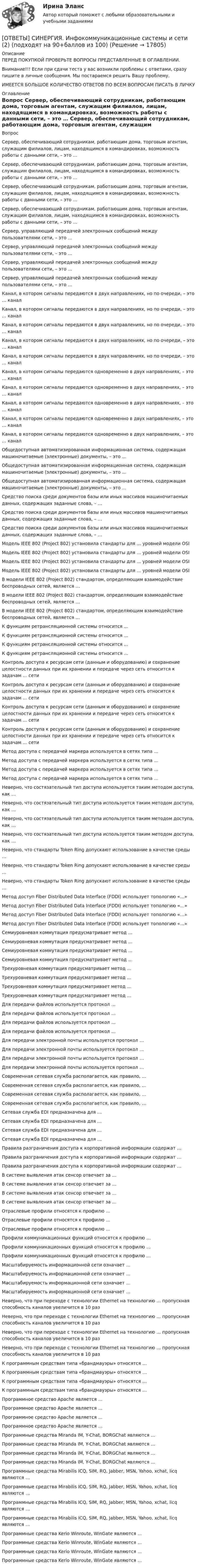      
          Описание
          ПЕРЕД ПОКУПКОЙ ПРОВЕРЬТЕ ВОПРОСЫ ПРЕДСТАВЛЕННЫЕ В ОГЛАВЛЕНИИ.Внимание!!! Если при сдачи теста у вас возникли проблемы с ответами, сразу пишите в личные сообщения. Мы постараемся решить Вашу проблему.ИМЕЕТСЯ БОЛЬШОЕ КОЛИЧЕСТВО ОТВЕТОВ ПО ВСЕМ ВОПРОСАМ ПИСАТЬ В ЛИЧКУ 
          Оглавление
          Вопрос Сервер, обеспечивающий сотрудникам, работающим дома, торговым агентам, служащим филиалов, лицам, находящимся в командировках, возможность работы с данными сети, – это … Сервер, обеспечивающий сотрудникам, работающим дома, торговым агентам, служащим филиалов, лицам, находящимся в командировках, возможность работы с данными сети, – это … Сервер, обеспечивающий сотрудникам, работающим дома, торговым агентам, служащим филиалов, лицам, находящимся в командировках, возможность работы с данными сети, – это … Сервер, обеспечивающий сотрудникам, работающим дома, торговым агентам, служащим филиалов, лицам, находящимся в командировках, возможность работы с данными сети, – это … Сервер, управляющий передачей электронных сообщений между пользователями сети, – это … Сервер, управляющий передачей электронных сообщений между пользователями сети, – это … Сервер, управляющий передачей электронных сообщений между пользователями сети, – это … Сервер, управляющий передачей электронных сообщений между пользователями сети, – это … Канал, в котором сигналы передаются в двух направлениях, но по очереди, – это … канал Канал, в котором сигналы передаются в двух направлениях, но по очереди, – это … канал Канал, в котором сигналы передаются в двух направлениях, но по очереди, – это … канал Канал, в котором сигналы передаются в двух направлениях, но по очереди, – это … канал Канал, в котором сигналы передаются в двух направлениях, но по очереди, – это … канал Канал, в котором сигналы передаются одновременно в двух направлениях, – это … канал Канал, в котором сигналы передаются одновременно в двух направлениях, – это … канал Канал, в котором сигналы передаются одновременно в двух направлениях, – это … канал Канал, в котором сигналы передаются одновременно в двух направлениях, – это … канал Канал, в котором сигналы передаются одновременно в двух направлениях, – это … канал Общедоступная автоматизированная информационная система, содержащая машиночитаемые (электронные) документы, – это … Общедоступная автоматизированная информационная система, содержащая машиночитаемые (электронные) документы, – это … Общедоступная автоматизированная информационная система, содержащая машиночитаемые (электронные) документы, – это … Средство поиска среди документов базы или иных массивов машиночитаемых данных, содержащих заданные слова, – … Средство поиска среди документов базы или иных массивов машиночитаемых данных, содержащих заданные слова, – … Средство поиска среди документов базы или иных массивов машиночитаемых данных, содержащих заданные слова, – … Модель IEEE 802 (Project 802) установила стандарты для … уровней модели OSI Модель IEEE 802 (Project 802) установила стандарты для … уровней модели OSI Модель IEEE 802 (Project 802) установила стандарты для … уровней модели OSI Модель IEEE 802 (Project 802) установила стандарты для … уровней модели OSI В модели IEEE 802 (Project 802) стандартом, определяющим взаимодействие беспроводных сетей, является … В модели IEEE 802 (Project 802) стандартом, определяющим взаимодействие беспроводных сетей, является … В модели IEEE 802 (Project 802) стандартом, определяющим взаимодействие беспроводных сетей, является … К функциям ретрансляционной системы относится … К функциям ретрансляционной системы относится … К функциям ретрансляционной системы относится … К функциям ретрансляционной системы относится … Контроль доступа к ресурсам сети (данным и оборудованию) и сохранение целостности данных при их хранении и передаче через сеть относится к задачам … сети Контроль доступа к ресурсам сети (данным и оборудованию) и сохранение целостности данных при их хранении и передаче через сеть относится к задачам … сети Контроль доступа к ресурсам сети (данным и оборудованию) и сохранение целостности данных при их хранении и передаче через сеть относится к задачам … сети Контроль доступа к ресурсам сети (данным и оборудованию) и сохранение целостности данных при их хранении и передаче через сеть относится к задачам … сети Метод доступа с передачей маркера используется в сетях типа … Метод доступа с передачей маркера используется в сетях типа … Метод доступа с передачей маркера используется в сетях типа … Метод доступа с передачей маркера используется в сетях типа … Неверно, что состязательный тип доступа используется таким методом доступа, как … Неверно, что состязательный тип доступа используется таким методом доступа, как … Неверно, что состязательный тип доступа используется таким методом доступа, как … Неверно, что состязательный тип доступа используется таким методом доступа, как … Неверно, что стандарты Token Ring допускают использование в качестве среды … Неверно, что стандарты Token Ring допускают использование в качестве среды … Неверно, что стандарты Token Ring допускают использование в качестве среды … Метод доступ Fiber Distributed Data Interface (FDDI) использует топологию «…» Метод доступ Fiber Distributed Data Interface (FDDI) использует топологию «…» Метод доступ Fiber Distributed Data Interface (FDDI) использует топологию «…» Метод доступ Fiber Distributed Data Interface (FDDI) использует топологию «…» Семиуровневая коммутация предусматривает метод … Семиуровневая коммутация предусматривает метод … Семиуровневая коммутация предусматривает метод … Семиуровневая коммутация предусматривает метод … Трехуровневая коммутация предусматривает метод … Трехуровневая коммутация предусматривает метод … Трехуровневая коммутация предусматривает метод … Трехуровневая коммутация предусматривает метод … Для передачи файлов используется протокол … Для передачи файлов используется протокол … Для передачи файлов используется протокол … Для передачи файлов используется протокол … Для передачи электронной почты используется протокол … Для передачи электронной почты используется протокол … Для передачи электронной почты используется протокол … Для передачи электронной почты используется протокол … Современная сетевая служба располагается, как правило, … Современная сетевая служба располагается, как правило, … Современная сетевая служба располагается, как правило, … Современная сетевая служба располагается, как правило, … Сетевая служба EDI предназначена для … Сетевая служба EDI предназначена для … Сетевая служба EDI предназначена для … Сетевая служба EDI предназначена для … Правила разграничения доступа к корпоративной информации содержат … Правила разграничения доступа к корпоративной информации содержат … Правила разграничения доступа к корпоративной информации содержат … В системе выявления атак сенсор отвечает за … В системе выявления атак сенсор отвечает за … В системе выявления атак сенсор отвечает за … В системе выявления атак сенсор отвечает за … Отраслевые профили относятся к профилю … Отраслевые профили относятся к профилю … Отраслевые профили относятся к профилю … Профили коммуникационных функций относятся к профилю … Профили коммуникационных функций относятся к профилю … Профили коммуникационных функций относятся к профилю … Масштабируемость информационной сети означает … Масштабируемость информационной сети означает … Масштабируемость информационной сети означает … Масштабируемость информационной сети означает … Неверно, что при переходе с технологии Ethernet на технологию … пропускная способность каналов увеличится в 10 раз Неверно, что при переходе с технологии Ethernet на технологию … пропускная способность каналов увеличится в 10 раз Неверно, что при переходе с технологии Ethernet на технологию … пропускная способность каналов увеличится в 10 раз Неверно, что при переходе с технологии Ethernet на технологию … пропускная способность каналов увеличится в 10 раз К программным средствам типа «брандмауэры» относятся … К программным средствам типа «брандмауэры» относятся … К программным средствам типа «брандмауэры» относятся … К программным средствам типа «брандмауэры» относятся … Программное средство Apache является … Программное средство Apache является … Программное средство Apache является … Программное средство Apache является … Программные средства Miranda IM, Y-Chat, BORGChat являются … Программные средства Miranda IM, Y-Chat, BORGChat являются … Программные средства Miranda IM, Y-Chat, BORGChat являются … Программные средства Miranda IM, Y-Chat, BORGChat являются … Программные средства Mirabilis ICQ, SIM, RQ, Jabber, MSN, Yahoo, xchat, licq являются … Программные средства Mirabilis ICQ, SIM, RQ, Jabber, MSN, Yahoo, xchat, licq являются … Программные средства Mirabilis ICQ, SIM, RQ, Jabber, MSN, Yahoo, xchat, licq являются … Программные средства Mirabilis ICQ, SIM, RQ, Jabber, MSN, Yahoo, xchat, licq являются … Программные средства Kerio Winroute, WinGate являются … Программные средства Kerio Winroute, WinGate являются … Программные средства Kerio Winroute, WinGate являются … Программные средства Kerio Winroute, WinGate являются … 
            
            
            [ОТВЕТЫ] СИНЕРГИЯ. Инфокоммуникационные системы и сети (1) (подходят на 90+баллов из 100)[ОТВЕТЫ] СИНЕРГИЯ. Инфокоммуникационные системы и сети (2) (подходят на 90+баллов из 100)[ОТВЕТЫ] СИНЕРГИЯ. Инфокоммуникационные системы и сети (3) (подходят на 90+баллов из 100)[ОТВЕТЫ] СИНЕРГИЯ. Информатика 2 (подходят на 90+баллов из 100)[ОТВЕТЫ] СИНЕРГИЯ. Информатика (подходят на 90+баллов из 100)[ОТВЕТЫ] СИНЕРГИЯ. Информационно-аналитические системы.ои(dor) (новые тесты 2023г.) (подходят на 90+баллов из 100)[ОТВЕТЫ] СИНЕРГИЯ. Информационное общество и проблемы прикладной информатики (подходят на 90+баллов из 100)[ОТВЕТЫ] СИНЕРГИЯ. Иностранный язык (профессиональный) (Деловой иностранный язык для психологов -2 ) (подходят на 90+баллов из 100)[ОТВЕТЫ] СИНЕРГИЯ. Институтциональная экономика (подходят на 90+баллов из 100)[ОТВЕТЫ] СИНЕРГИЯ. Инструментальные методы анализа.ти (новые тесты 2023г.) (подходят на 90+баллов из 100)[ОТВЕТЫ] СИНЕРГИЯ. Инструментальные средства разработки программного обеспечения (подходят на 90+баллов из 100)ОТВЕТЫ] СИНЕРГИЯ. Инструменты анализа данных (подходят на 90+баллов из 100)[ОТВЕТЫ] СИНЕРГИЯ. Инструменты анализа данных.фит_БАК (новые тесты 2023г.) (подходят на 90+баллов из 100)[ОТВЕТЫ] СИНЕРГИЯ. Инструменты управления собственным бизнесом.кс_СПО (новые тесты 2023г.) (подходят на 90+баллов из 100)