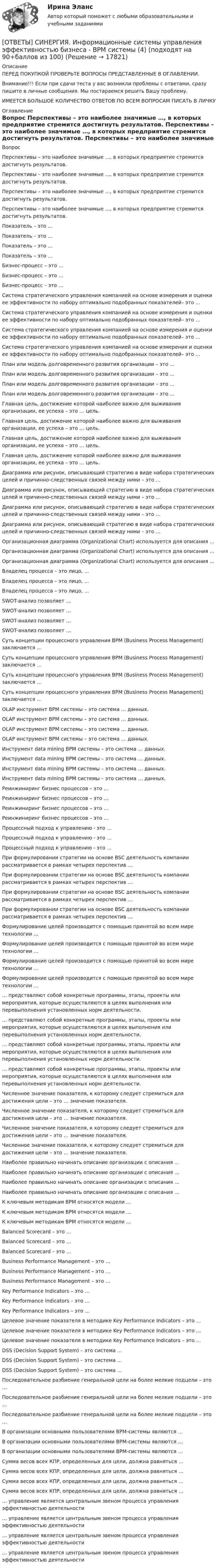      
          Описание
          ПЕРЕД ПОКУПКОЙ ПРОВЕРЬТЕ ВОПРОСЫ ПРЕДСТАВЛЕННЫЕ В ОГЛАВЛЕНИИ.Внимание!!! Если при сдачи теста у вас возникли проблемы с ответами, сразу пишите в личные сообщения. Мы постараемся решить Вашу проблему.ИМЕЕТСЯ БОЛЬШОЕ КОЛИЧЕСТВО ОТВЕТОВ ПО ВСЕМ ВОПРОСАМ ПИСАТЬ В ЛИЧКУ 
          Оглавление
          Вопрос Перспективы – это наиболее значимые …, в которых предприятие стремится достигнуть результатов. Перспективы – это наиболее значимые …, в которых предприятие стремится достигнуть результатов. Перспективы – это наиболее значимые …, в которых предприятие стремится достигнуть результатов. Перспективы – это наиболее значимые …, в которых предприятие стремится достигнуть результатов. Показатель – это … Показатель – это … Показатель – это … Показатель – это … Бизнес-процесс – это … Бизнес-процесс – это … Бизнес-процесс – это … Система стратегического управления компанией на основе измерения и оценки ее эффективности по набору оптимально подобранных показателей– это … Система стратегического управления компанией на основе измерения и оценки ее эффективности по набору оптимально подобранных показателей– это … Система стратегического управления компанией на основе измерения и оценки ее эффективности по набору оптимально подобранных показателей– это … Система стратегического управления компанией на основе измерения и оценки ее эффективности по набору оптимально подобранных показателей– это … План или модель долговременного развития организации – это ... План или модель долговременного развития организации – это ... План или модель долговременного развития организации – это ... План или модель долговременного развития организации – это ... Главная цель, достижение которой наиболее важно для выживания организации, ее успеха – это … цель. Главная цель, достижение которой наиболее важно для выживания организации, ее успеха – это … цель. Главная цель, достижение которой наиболее важно для выживания организации, ее успеха – это … цель. Главная цель, достижение которой наиболее важно для выживания организации, ее успеха – это … цель. Диаграмма или рисунок, описывающий стратегию в виде набора стратегических целей и причинно-следственных связей между ними – это … Диаграмма или рисунок, описывающий стратегию в виде набора стратегических целей и причинно-следственных связей между ними – это … Диаграмма или рисунок, описывающий стратегию в виде набора стратегических целей и причинно-следственных связей между ними – это … Диаграмма или рисунок, описывающий стратегию в виде набора стратегических целей и причинно-следственных связей между ними – это … Организационная диаграмма (Organizational Chart) используется для описания … Организационная диаграмма (Organizational Chart) используется для описания … Организационная диаграмма (Organizational Chart) используется для описания … Владелец процесса – это лицо, … Владелец процесса – это лицо, … Владелец процесса – это лицо, … SWOT-анализ позволяет … SWOT-анализ позволяет … SWOT-анализ позволяет … SWOT-анализ позволяет … Суть концепции процессного управления BPM (Business Process Management) заключается … Суть концепции процессного управления BPM (Business Process Management) заключается … Суть концепции процессного управления BPM (Business Process Management) заключается … Суть концепции процессного управления BPM (Business Process Management) заключается … OLAP инструмент ВРМ системы – это система … данных. OLAP инструмент ВРМ системы – это система … данных. OLAP инструмент ВРМ системы – это система … данных. OLAP инструмент ВРМ системы – это система … данных. Инструмент data mining ВРМ системы – это система … данных. Инструмент data mining ВРМ системы – это система … данных. Инструмент data mining ВРМ системы – это система … данных. Инструмент data mining ВРМ системы – это система … данных. Реинжиниринг бизнес процессов – это … Реинжиниринг бизнес процессов – это … Реинжиниринг бизнес процессов – это … Реинжиниринг бизнес процессов – это … Процессный подход к управлению - это … Процессный подход к управлению - это … Процессный подход к управлению - это … При формулировании стратегии на основе BSC деятельность компании рассматривается в рамках четырех перспектив … При формулировании стратегии на основе BSC деятельность компании рассматривается в рамках четырех перспектив … При формулировании стратегии на основе BSC деятельность компании рассматривается в рамках четырех перспектив … При формулировании стратегии на основе BSC деятельность компании рассматривается в рамках четырех перспектив … Формулирование целей производится с помощью принятой во всем мире технологии … Формулирование целей производится с помощью принятой во всем мире технологии … Формулирование целей производится с помощью принятой во всем мире технологии … Формулирование целей производится с помощью принятой во всем мире технологии … … представляют собой конкретные программы, этапы, проекты или мероприятия, которые осуществляются в целях выполнения или перевыполнения установленных норм деятельности. … представляют собой конкретные программы, этапы, проекты или мероприятия, которые осуществляются в целях выполнения или перевыполнения установленных норм деятельности. … представляют собой конкретные программы, этапы, проекты или мероприятия, которые осуществляются в целях выполнения или перевыполнения установленных норм деятельности. … представляют собой конкретные программы, этапы, проекты или мероприятия, которые осуществляются в целях выполнения или перевыполнения установленных норм деятельности. Численное значение показателя, к которому следует стремиться для достижения цели – это … значение показателя. Численное значение показателя, к которому следует стремиться для достижения цели – это … значение показателя. Численное значение показателя, к которому следует стремиться для достижения цели – это … значение показателя. Численное значение показателя, к которому следует стремиться для достижения цели – это … значение показателя. Наиболее правильно начинать описание организации с описания … Наиболее правильно начинать описание организации с описания … Наиболее правильно начинать описание организации с описания … Наиболее правильно начинать описание организации с описания … К ключевым методикам ВРМ относятся модели … К ключевым методикам ВРМ относятся модели … К ключевым методикам ВРМ относятся модели … Balanced Scorecard – это … Balanced Scorecard – это … Balanced Scorecard – это … Business Performance Management – это … Business Performance Management – это … Business Performance Management – это … Key Performance Indicators – это … Key Performance Indicators – это … Key Performance Indicators – это … Целевое значение показателя в методике Key Performance Indicators – это … Целевое значение показателя в методике Key Performance Indicators – это … Целевое значение показателя в методике Key Performance Indicators – это … DSS (Decision Support System) – это система … DSS (Decision Support System) – это система … DSS (Decision Support System) – это система … Последовательное разбиение генеральной цели на более мелкие подцели – это … Последовательное разбиение генеральной цели на более мелкие подцели – это … Последовательное разбиение генеральной цели на более мелкие подцели – это … В организации основными пользователями ВРМ-системы являются … В организации основными пользователями ВРМ-системы являются … В организации основными пользователями ВРМ-системы являются … Сумма весов всех КПР, определенных для цели, должна равняться … Сумма весов всех КПР, определенных для цели, должна равняться … Сумма весов всех КПР, определенных для цели, должна равняться … Сумма весов всех КПР, определенных для цели, должна равняться … … управление является центральным звеном процесса управления эффективностью деятельности … управление является центральным звеном процесса управления эффективностью деятельности … управление является центральным звеном процесса управления эффективностью деятельности … управление является центральным звеном процесса управления эффективностью деятельности 
            
            
            [ОТВЕТЫ] СИНЕРГИЯ. Информационные системы управления эффективностью бизнеса - BPM системы (3) (подходят на 90+баллов из 100)[ОТВЕТЫ] СИНЕРГИЯ. Информационные системы управления эффективностью бизнеса - BPM системы (4) (подходят на 90+баллов из 100)[ОТВЕТЫ] СИНЕРГИЯ. Информационные технологии  Адаптивные информационные технологии (подходят на 90+баллов из 100)ОТВЕТЫ] СИНЕРГИЯ. Информационные технологии  Адаптивные информационные технологии (подходят на 90+баллов из 100)[ОТВЕТЫ] СИНЕРГИЯ. Информационные технологии в менеджменте (подходят на 90+баллов из 100)[ОТВЕТЫ] СИНЕРГИЯ. Информационные технологии в профессиональной деятельности Адаптивные ИС (подходят на 90+баллов из 100)[ОТВЕТЫ] СИНЕРГИЯ. Информационные технологии в профессиональной деятельности (новые тесты 2022г.) Промежуточные тесты итоговый тест и компетентностный тест[ОТВЕТЫ] СИНЕРГИЯ. Информационно-сигнальные системы безопасности труда (подходят на 90+баллов из 100)[ОТВЕТЫ] СИНЕРГИЯ. Информационно-технологическая инфраструктура предприятия (подходят на 90+баллов из 100)[ОТВЕТЫ] СИНЕРГИЯ. Информационные и коммуникационные технологии в деятельности психолога (подходят на 90+баллов из 100)[ОТВЕТЫ] СИНЕРГИЯ. Информационные процессы и системы (новые тесты 2023г.) (подходят на 90+баллов из 100)[ОТВЕТЫ] СИНЕРГИЯ. Информационные системы и технологии (1) (подходят на 90+баллов из 100)[ОТВЕТЫ] СИНЕРГИЯ. Информационные системы и технологии (подходят на 90+баллов из 100)[ОТВЕТЫ] СИНЕРГИЯ. Информационные системы управления эффективностью бизнеса - BPM системы (1) (подходят на 90+баллов из 100)