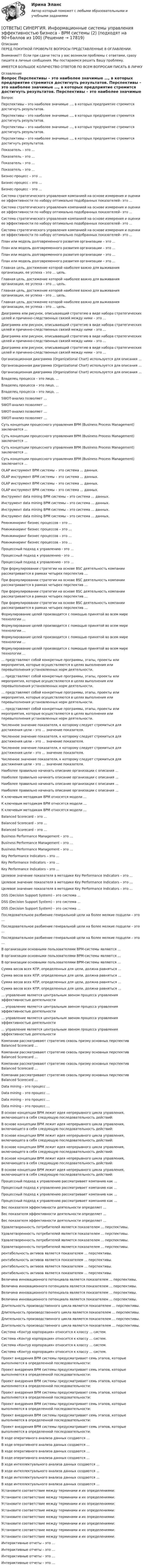      
          Описание
          ПЕРЕД ПОКУПКОЙ ПРОВЕРЬТЕ ВОПРОСЫ ПРЕДСТАВЛЕННЫЕ В ОГЛАВЛЕНИИ.Внимание!!! Если при сдачи теста у вас возникли проблемы с ответами, сразу пишите в личные сообщения. Мы постараемся решить Вашу проблему.ИМЕЕТСЯ БОЛЬШОЕ КОЛИЧЕСТВО ОТВЕТОВ ПО ВСЕМ ВОПРОСАМ ПИСАТЬ В ЛИЧКУ 
          Оглавление
          Вопрос Перспективы – это наиболее значимые …, в которых предприятие стремится достигнуть результатов. Перспективы – это наиболее значимые …, в которых предприятие стремится достигнуть результатов. Перспективы – это наиболее значимые …, в которых предприятие стремится достигнуть результатов. Перспективы – это наиболее значимые …, в которых предприятие стремится достигнуть результатов. Показатель – это … Показатель – это … Показатель – это … Показатель – это … Бизнес-процесс – это … Бизнес-процесс – это … Бизнес-процесс – это … Система стратегического управления компанией на основе измерения и оценки ее эффективности по набору оптимально подобранных показателей– это … Система стратегического управления компанией на основе измерения и оценки ее эффективности по набору оптимально подобранных показателей– это … Система стратегического управления компанией на основе измерения и оценки ее эффективности по набору оптимально подобранных показателей– это … Система стратегического управления компанией на основе измерения и оценки ее эффективности по набору оптимально подобранных показателей– это … План или модель долговременного развития организации – это ... План или модель долговременного развития организации – это ... План или модель долговременного развития организации – это ... План или модель долговременного развития организации – это ... Главная цель, достижение которой наиболее важно для выживания организации, ее успеха – это … цель. Главная цель, достижение которой наиболее важно для выживания организации, ее успеха – это … цель. Главная цель, достижение которой наиболее важно для выживания организации, ее успеха – это … цель. Главная цель, достижение которой наиболее важно для выживания организации, ее успеха – это … цель. Диаграмма или рисунок, описывающий стратегию в виде набора стратегических целей и причинно-следственных связей между ними – это … Диаграмма или рисунок, описывающий стратегию в виде набора стратегических целей и причинно-следственных связей между ними – это … Диаграмма или рисунок, описывающий стратегию в виде набора стратегических целей и причинно-следственных связей между ними – это … Диаграмма или рисунок, описывающий стратегию в виде набора стратегических целей и причинно-следственных связей между ними – это … Организационная диаграмма (Organizational Chart) используется для описания … Организационная диаграмма (Organizational Chart) используется для описания … Организационная диаграмма (Organizational Chart) используется для описания … Владелец процесса – это лицо, … Владелец процесса – это лицо, … Владелец процесса – это лицо, … SWOT-анализ позволяет … SWOT-анализ позволяет … SWOT-анализ позволяет … SWOT-анализ позволяет … Суть концепции процессного управления BPM (Business Process Management) заключается … Суть концепции процессного управления BPM (Business Process Management) заключается … Суть концепции процессного управления BPM (Business Process Management) заключается … Суть концепции процессного управления BPM (Business Process Management) заключается … OLAP инструмент ВРМ системы – это система … данных. OLAP инструмент ВРМ системы – это система … данных. OLAP инструмент ВРМ системы – это система … данных. OLAP инструмент ВРМ системы – это система … данных. Инструмент data mining ВРМ системы – это система … данных. Инструмент data mining ВРМ системы – это система … данных. Инструмент data mining ВРМ системы – это система … данных. Инструмент data mining ВРМ системы – это система … данных. Реинжиниринг бизнес процессов – это … Реинжиниринг бизнес процессов – это … Реинжиниринг бизнес процессов – это … Реинжиниринг бизнес процессов – это … Процессный подход к управлению - это … Процессный подход к управлению - это … Процессный подход к управлению - это … При формулировании стратегии на основе BSC деятельность компании рассматривается в рамках четырех перспектив … При формулировании стратегии на основе BSC деятельность компании рассматривается в рамках четырех перспектив … При формулировании стратегии на основе BSC деятельность компании рассматривается в рамках четырех перспектив … При формулировании стратегии на основе BSC деятельность компании рассматривается в рамках четырех перспектив … Формулирование целей производится с помощью принятой во всем мире технологии … Формулирование целей производится с помощью принятой во всем мире технологии … Формулирование целей производится с помощью принятой во всем мире технологии … Формулирование целей производится с помощью принятой во всем мире технологии … … представляют собой конкретные программы, этапы, проекты или мероприятия, которые осуществляются в целях выполнения или перевыполнения установленных норм деятельности. … представляют собой конкретные программы, этапы, проекты или мероприятия, которые осуществляются в целях выполнения или перевыполнения установленных норм деятельности. … представляют собой конкретные программы, этапы, проекты или мероприятия, которые осуществляются в целях выполнения или перевыполнения установленных норм деятельности. … представляют собой конкретные программы, этапы, проекты или мероприятия, которые осуществляются в целях выполнения или перевыполнения установленных норм деятельности. Численное значение показателя, к которому следует стремиться для достижения цели – это … значение показателя. Численное значение показателя, к которому следует стремиться для достижения цели – это … значение показателя. Численное значение показателя, к которому следует стремиться для достижения цели – это … значение показателя. Численное значение показателя, к которому следует стремиться для достижения цели – это … значение показателя. Наиболее правильно начинать описание организации с описания … Наиболее правильно начинать описание организации с описания … Наиболее правильно начинать описание организации с описания … Наиболее правильно начинать описание организации с описания … К ключевым методикам ВРМ относятся модели … К ключевым методикам ВРМ относятся модели … К ключевым методикам ВРМ относятся модели … Balanced Scorecard – это … Balanced Scorecard – это … Balanced Scorecard – это … Business Performance Management – это … Business Performance Management – это … Business Performance Management – это … Key Performance Indicators – это … Key Performance Indicators – это … Key Performance Indicators – это … Целевое значение показателя в методике Key Performance Indicators – это … Целевое значение показателя в методике Key Performance Indicators – это … Целевое значение показателя в методике Key Performance Indicators – это … DSS (Decision Support System) – это система … DSS (Decision Support System) – это система … DSS (Decision Support System) – это система … Последовательное разбиение генеральной цели на более мелкие подцели – это … Последовательное разбиение генеральной цели на более мелкие подцели – это … Последовательное разбиение генеральной цели на более мелкие подцели – это … В организации основными пользователями ВРМ-системы являются … В организации основными пользователями ВРМ-системы являются … В организации основными пользователями ВРМ-системы являются … Сумма весов всех КПР, определенных для цели, должна равняться … Сумма весов всех КПР, определенных для цели, должна равняться … Сумма весов всех КПР, определенных для цели, должна равняться … Сумма весов всех КПР, определенных для цели, должна равняться … … управление является центральным звеном процесса управления эффективностью деятельности … управление является центральным звеном процесса управления эффективностью деятельности … управление является центральным звеном процесса управления эффективностью деятельности … управление является центральным звеном процесса управления эффективностью деятельности Компании рассматривают стратегию сквозь призму основных перспектив Balanced Scorecard … Компании рассматривают стратегию сквозь призму основных перспектив Balanced Scorecard … Компании рассматривают стратегию сквозь призму основных перспектив Balanced Scorecard … Компании рассматривают стратегию сквозь призму основных перспектив Balanced Scorecard … Data mining – это процесс … Data mining – это процесс … Data mining – это процесс … Data mining – это процесс … В основе концепции BPM лежит идея непрерывного цикла управления, включающего в себя следующую последовательность действий: В основе концепции BPM лежит идея непрерывного цикла управления, включающего в себя следующую последовательность действий: В основе концепции BPM лежит идея непрерывного цикла управления, включающего в себя следующую последовательность действий: В основе концепции BPM лежит идея непрерывного цикла управления, включающего в себя следующую последовательность действий: В основе концепции BPM лежит идея непрерывного цикла управления, включающего в себя следующую последовательность действий: В основе концепции BPM лежит идея непрерывного цикла управления, включающего в себя следующую последовательность действий: Процессный подход к управлению рассматривает компанию как … Процессный подход к управлению рассматривает компанию как … Процессный подход к управлению рассматривает компанию как … Процессный подход к управлению рассматривает компанию как … Вес показателя эффективности деятельности определяет … Вес показателя эффективности деятельности определяет … Вес показателя эффективности деятельности определяет … Удовлетворенность потребителей является показателем … перспективы. Удовлетворенность потребителей является показателем … перспективы. Удовлетворенность потребителей является показателем … перспективы. Удовлетворенность потребителей является показателем … перспективы. рентабельность активов является показателем … перспективы. рентабельность активов является показателем … перспективы. рентабельность активов является показателем … перспективы. рентабельность активов является показателем … перспективы. Величина инновационного потенциала является показателем … перспективы. Величина инновационного потенциала является показателем … перспективы. Величина инновационного потенциала является показателем … перспективы. Величина инновационного потенциала является показателем … перспективы. Длительность производственного цикла является показателем … перспективы. Длительность производственного цикла является показателем … перспективы. Длительность производственного цикла является показателем … перспективы. Длительность производственного цикла является показателем … перспективы. Система «Контур корпорация» относится к классу … систем. Система «Контур корпорация» относится к классу … систем. Система «Контур корпорация» относится к классу … систем. Система «Контур корпорация» относится к классу … систем. Проект внедрения ВРМ системы предусматривает семь этапов, которые выполняются в определенной последовательности: Проект внедрения ВРМ системы предусматривает семь этапов, которые выполняются в определенной последовательности: Проект внедрения ВРМ системы предусматривает семь этапов, которые выполняются в определенной последовательности: Проект внедрения ВРМ системы предусматривает семь этапов, которые выполняются в определенной последовательности: Проект внедрения ВРМ системы предусматривает семь этапов, которые выполняются в определенной последовательности: Проект внедрения ВРМ системы предусматривает семь этапов, которые выполняются в определенной последовательности: Проект внедрения ВРМ системы предусматривает семь этапов, которые выполняются в определенной последовательности: В ходе оперативного анализа данных создаются … В ходе оперативного анализа данных создаются … В ходе оперативного анализа данных создаются … В ходе оперативного анализа данных создаются … В ходе интеллектуального анализа данных создаются … В ходе интеллектуального анализа данных создаются … В ходе интеллектуального анализа данных создаются … В ходе интеллектуального анализа данных создаются … Установите соответствие между терминами и их определениями: Установите соответствие между терминами и их определениями: Установите соответствие между терминами и их определениями: Установите соответствие между терминами и их определениями: Установите соответствие между терминами и их определениями: Установите соответствие между терминами и их определениями: Установите соответствие между терминами и их определениями: Установите соответствие между терминами и их определениями: Интерактивные отчеты – это … Интерактивные отчеты – это … Интерактивные отчеты – это … Интерактивные отчеты – это … 
            
            
            [ОТВЕТЫ] СИНЕРГИЯ. Информационные системы управления эффективностью бизнеса - BPM системы (1) (подходят на 90+баллов из 100)[ОТВЕТЫ] СИНЕРГИЯ. Информационные системы управления эффективностью бизнеса - BPM системы (2) (подходят на 90+баллов из 100)[ОТВЕТЫ] СИНЕРГИЯ. Информационные системы управления эффективностью бизнеса - BPM системы (3) (подходят на 90+баллов из 100)[ОТВЕТЫ] СИНЕРГИЯ. Информационные системы управления эффективностью бизнеса - BPM системы (4) (подходят на 90+баллов из 100)[ОТВЕТЫ] СИНЕРГИЯ. Информационные технологии  Адаптивные информационные технологии (подходят на 90+баллов из 100)ОТВЕТЫ] СИНЕРГИЯ. Информационные технологии  Адаптивные информационные технологии (подходят на 90+баллов из 100)[ОТВЕТЫ] СИНЕРГИЯ. Информационные технологии в менеджменте (подходят на 90+баллов из 100)[ОТВЕТЫ] СИНЕРГИЯ. Информационно-коммуникационные технологии для профессиональной деятельности (подходят на 90+баллов из 100)[ОТВЕТЫ] СИНЕРГИЯ. Информационно-компьютерные технологии в промышленной безопасности (подходят на 90+баллов из 100)[ОТВЕТЫ] СИНЕРГИЯ. Информационно-сигнальные системы безопасности труда (подходят на 90+баллов из 100)[ОТВЕТЫ] СИНЕРГИЯ. Информационно-технологическая инфраструктура предприятия (подходят на 90+баллов из 100)[ОТВЕТЫ] СИНЕРГИЯ. Информационные и коммуникационные технологии в деятельности психолога (подходят на 90+баллов из 100)[ОТВЕТЫ] СИНЕРГИЯ. Информационные процессы и системы (новые тесты 2023г.) (подходят на 90+баллов из 100)[ОТВЕТЫ] СИНЕРГИЯ. Информационные системы и технологии (1) (подходят на 90+баллов из 100)