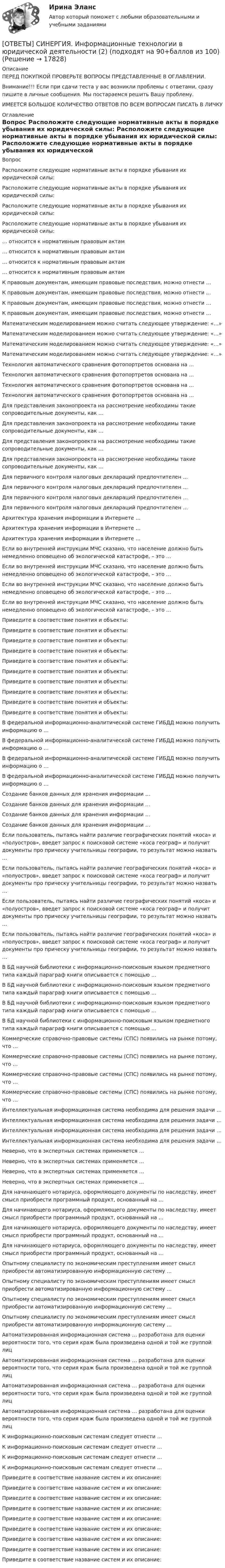      
          Описание
          ПЕРЕД ПОКУПКОЙ ПРОВЕРЬТЕ ВОПРОСЫ ПРЕДСТАВЛЕННЫЕ В ОГЛАВЛЕНИИ.Внимание!!! Если при сдачи теста у вас возникли проблемы с ответами, сразу пишите в личные сообщения. Мы постараемся решить Вашу проблему.ИМЕЕТСЯ БОЛЬШОЕ КОЛИЧЕСТВО ОТВЕТОВ ПО ВСЕМ ВОПРОСАМ ПИСАТЬ В ЛИЧКУ 
          Оглавление
          Вопрос Расположите следующие нормативные акты в порядке убывания их юридической силы: Расположите следующие нормативные акты в порядке убывания их юридической силы: Расположите следующие нормативные акты в порядке убывания их юридической силы: Расположите следующие нормативные акты в порядке убывания их юридической силы: … относится к нормативным правовым актам … относится к нормативным правовым актам … относится к нормативным правовым актам … относится к нормативным правовым актам К правовым документам, имеющим правовые последствия, можно отнести … К правовым документам, имеющим правовые последствия, можно отнести … К правовым документам, имеющим правовые последствия, можно отнести … К правовым документам, имеющим правовые последствия, можно отнести … Математическим моделированием можно считать следующее утверждение: «…» Математическим моделированием можно считать следующее утверждение: «…» Математическим моделированием можно считать следующее утверждение: «…» Математическим моделированием можно считать следующее утверждение: «…» Технология автоматического сравнения фотопортретов основана на … Технология автоматического сравнения фотопортретов основана на … Технология автоматического сравнения фотопортретов основана на … Технология автоматического сравнения фотопортретов основана на … Для представления законопроекта на рассмотрение необходимы такие сопроводительные документы, как … Для представления законопроекта на рассмотрение необходимы такие сопроводительные документы, как … Для представления законопроекта на рассмотрение необходимы такие сопроводительные документы, как … Для представления законопроекта на рассмотрение необходимы такие сопроводительные документы, как … Для первичного контроля налоговых деклараций предпочтителен … Для первичного контроля налоговых деклараций предпочтителен … Для первичного контроля налоговых деклараций предпочтителен … Для первичного контроля налоговых деклараций предпочтителен … Архитектура хранения информации в Интернете … Архитектура хранения информации в Интернете … Архитектура хранения информации в Интернете … Если во внутренней инструкции МЧС сказано, что население должно быть немедленно оповещено об экологической катастрофе, – это … Если во внутренней инструкции МЧС сказано, что население должно быть немедленно оповещено об экологической катастрофе, – это … Если во внутренней инструкции МЧС сказано, что население должно быть немедленно оповещено об экологической катастрофе, – это … Если во внутренней инструкции МЧС сказано, что население должно быть немедленно оповещено об экологической катастрофе, – это … Приведите в соответствие понятия и объекты: Приведите в соответствие понятия и объекты: Приведите в соответствие понятия и объекты: Приведите в соответствие понятия и объекты: Приведите в соответствие понятия и объекты: Приведите в соответствие понятия и объекты: Приведите в соответствие понятия и объекты: Приведите в соответствие понятия и объекты: Приведите в соответствие понятия и объекты: Приведите в соответствие понятия и объекты: В федеральной информационно-аналитической системе ГИБДД можно получить информацию о … В федеральной информационно-аналитической системе ГИБДД можно получить информацию о … В федеральной информационно-аналитической системе ГИБДД можно получить информацию о … В федеральной информационно-аналитической системе ГИБДД можно получить информацию о … Создание банков данных для хранения информации … Создание банков данных для хранения информации … Создание банков данных для хранения информации … Создание банков данных для хранения информации … Если пользователь, пытаясь найти различие географических понятий «коса» и «полуостров», введет запрос к поисковой системе «коса географ» и получит документы про прическу учительницы географии, то результат можно назвать … Если пользователь, пытаясь найти различие географических понятий «коса» и «полуостров», введет запрос к поисковой системе «коса географ» и получит документы про прическу учительницы географии, то результат можно назвать … Если пользователь, пытаясь найти различие географических понятий «коса» и «полуостров», введет запрос к поисковой системе «коса географ» и получит документы про прическу учительницы географии, то результат можно назвать … Если пользователь, пытаясь найти различие географических понятий «коса» и «полуостров», введет запрос к поисковой системе «коса географ» и получит документы про прическу учительницы географии, то результат можно назвать … В БД научной библиотеки с информационно-поисковым языком предметного типа каждый параграф книги описывается с помощью … В БД научной библиотеки с информационно-поисковым языком предметного типа каждый параграф книги описывается с помощью … В БД научной библиотеки с информационно-поисковым языком предметного типа каждый параграф книги описывается с помощью … В БД научной библиотеки с информационно-поисковым языком предметного типа каждый параграф книги описывается с помощью … Коммерческие справочно-правовые системы (СПС) появились на рынке потому, что … Коммерческие справочно-правовые системы (СПС) появились на рынке потому, что … Коммерческие справочно-правовые системы (СПС) появились на рынке потому, что … Коммерческие справочно-правовые системы (СПС) появились на рынке потому, что … Интеллектуальная информационная система необходима для решения задачи … Интеллектуальная информационная система необходима для решения задачи … Интеллектуальная информационная система необходима для решения задачи … Интеллектуальная информационная система необходима для решения задачи … Неверно, что в экспертных системах применяется … Неверно, что в экспертных системах применяется … Неверно, что в экспертных системах применяется … Неверно, что в экспертных системах применяется … Для начинающего нотариуса, оформляющего документы по наследству, имеет смысл приобрести программный продукт, основанный на … Для начинающего нотариуса, оформляющего документы по наследству, имеет смысл приобрести программный продукт, основанный на … Для начинающего нотариуса, оформляющего документы по наследству, имеет смысл приобрести программный продукт, основанный на … Для начинающего нотариуса, оформляющего документы по наследству, имеет смысл приобрести программный продукт, основанный на … Опытному специалисту по экономическим преступлениям имеет смысл приобрести автоматизированную информационную систему … Опытному специалисту по экономическим преступлениям имеет смысл приобрести автоматизированную информационную систему … Опытному специалисту по экономическим преступлениям имеет смысл приобрести автоматизированную информационную систему … Опытному специалисту по экономическим преступлениям имеет смысл приобрести автоматизированную информационную систему … Автоматизированная информационная система … разработана для оценки вероятности того, что серия краж была произведена одной и той же группой лиц Автоматизированная информационная система … разработана для оценки вероятности того, что серия краж была произведена одной и той же группой лиц Автоматизированная информационная система … разработана для оценки вероятности того, что серия краж была произведена одной и той же группой лиц Автоматизированная информационная система … разработана для оценки вероятности того, что серия краж была произведена одной и той же группой лиц К информационно-поисковым системам следует отнести … К информационно-поисковым системам следует отнести … К информационно-поисковым системам следует отнести … К информационно-поисковым системам следует отнести … Приведите в соответствие название систем и их описание: Приведите в соответствие название систем и их описание: Приведите в соответствие название систем и их описание: Приведите в соответствие название систем и их описание: Приведите в соответствие название систем и их описание: Приведите в соответствие название систем и их описание: Приведите в соответствие название систем и их описание: Приведите в соответствие название систем и их описание: Приведите в соответствие название систем и их описание: 
            
            
            [ОТВЕТЫ] СИНЕРГИЯ. Информационные технологии в юридической деятельности (1) (подходят на 90+баллов из 100)[ОТВЕТЫ] СИНЕРГИЯ. Информационные технологии в юридической деятельности (2) (подходят на 90+баллов из 100)[ОТВЕТЫ] СИНЕРГИЯ. Информационные технологии в юридической деятельности (3) (подходят на 90+баллов из 100)[ОТВЕТЫ] СИНЕРГИЯ. Информационные технологии в юридической деятельности (4) (подходят на 90+баллов из 100)[ОТВЕТЫ] СИНЕРГИЯ. Информационные технологии (подходят на 90+баллов из 100)[ОТВЕТЫ] СИНЕРГИЯ. Информационные технологии (подходят на 90+баллов из 100)[ОТВЕТЫ] СИНЕРГИЯ. Информационный менеджмент (новые тесты 2023г.) (подходят на 90+баллов из 100)[ОТВЕТЫ] СИНЕРГИЯ. Информационные системы управления эффективностью бизнеса - BPM системы (2) (подходят на 90+баллов из 100)[ОТВЕТЫ] СИНЕРГИЯ. Информационные системы управления эффективностью бизнеса - BPM системы (3) (подходят на 90+баллов из 100)[ОТВЕТЫ] СИНЕРГИЯ. Информационные системы управления эффективностью бизнеса - BPM системы (4) (подходят на 90+баллов из 100)[ОТВЕТЫ] СИНЕРГИЯ. Информационные технологии  Адаптивные информационные технологии (подходят на 90+баллов из 100)ОТВЕТЫ] СИНЕРГИЯ. Информационные технологии  Адаптивные информационные технологии (подходят на 90+баллов из 100)[ОТВЕТЫ] СИНЕРГИЯ. Информационные технологии в менеджменте (подходят на 90+баллов из 100)[ОТВЕТЫ] СИНЕРГИЯ. Информационные технологии в профессиональной деятельности Адаптивные ИС (подходят на 90+баллов из 100)