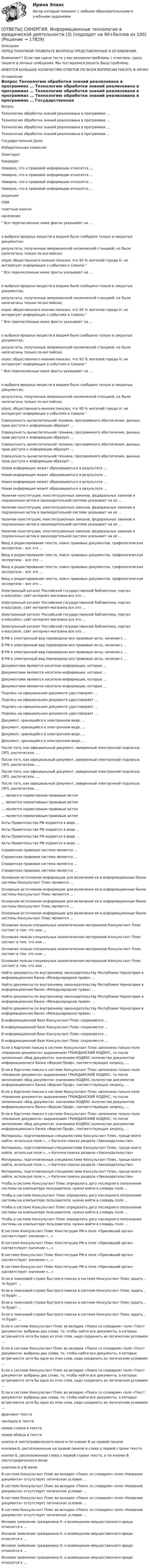      
          Описание
          ПЕРЕД ПОКУПКОЙ ПРОВЕРЬТЕ ВОПРОСЫ ПРЕДСТАВЛЕННЫЕ В ОГЛАВЛЕНИИ.Внимание!!! Если при сдачи теста у вас возникли проблемы с ответами, сразу пишите в личные сообщения. Мы постараемся решить Вашу проблему.ИМЕЕТСЯ БОЛЬШОЕ КОЛИЧЕСТВО ОТВЕТОВ ПО ВСЕМ ВОПРОСАМ ПИСАТЬ В ЛИЧКУ 
          Оглавление
          Вопрос Технологию обработки знаний реализована в программах … Технологию обработки знаний реализована в программах … Технологию обработки знаний реализована в программах … Технологию обработки знаний реализована в программах … Государственная Дума Избирательная комиссия Электорат Кандидат Неверно, что к правовой информации относится … Неверно, что к правовой информации относится … Неверно, что к правовой информации относится … Неверно, что к правовой информации относится … редакция СМИ газетные киоски население Все перечисленные ниже факты указывают на …о выбросе вредных веществ в водоем было сообщено только в закрытых документах;результаты, полученные американской космической станцией, не были напечатаны только по-английски;опрос общественного мнения показал, что 95 % жителей города Н. не интересует информация о событиях в Сомали. Все перечисленные ниже факты указывают на …о выбросе вредных веществ в водоем было сообщено только в закрытых документах;результаты, полученные американской космической станцией, не были напечатаны только по-английски;опрос общественного мнения показал, что 95 % жителей города Н. не интересует информация о событиях в Сомали. Все перечисленные ниже факты указывают на …о выбросе вредных веществ в водоем было сообщено только в закрытых документах;результаты, полученные американской космической станцией, не были напечатаны только по-английски;опрос общественного мнения показал, что 95 % жителей города Н. не интересует информация о событиях в Сомали. Все перечисленные ниже факты указывают на …о выбросе вредных веществ в водоем было сообщено только в закрытых документах;результаты, полученные американской космической станцией, не были напечатаны только по-английски;опрос общественного мнения показал, что 95 % жителей города Н. не интересует информация о событиях в Сомали. Совокупность вычислительной техники, программного обеспечения, данных, прав доступа к информации образует … Совокупность вычислительной техники, программного обеспечения, данных, прав доступа к информации образует … Совокупность вычислительной техники, программного обеспечения, данных, прав доступа к информации образует … Совокупность вычислительной техники, программного обеспечения, данных, прав доступа к информации образует … Новая информация может образовываться в результате … Новая информация может образовываться в результате … Новая информация может образовываться в результате … Новая информация может образовываться в результате … Наличие конституции, конституционных законов, федеральных законов и подзаконных актов в законодательной системе указывает на ее … Наличие конституции, конституционных законов, федеральных законов и подзаконных актов в законодательной системе указывает на ее … Наличие конституции, конституционных законов, федеральных законов и подзаконных актов в законодательной системе указывает на ее … Наличие конституции, конституционных законов, федеральных законов и подзаконных актов в законодательной системе указывает на ее … Ввод и редактирование текста, поиск правовых документов, графологическая экспертиза – все это … Ввод и редактирование текста, поиск правовых документов, графологическая экспертиза – все это … Ввод и редактирование текста, поиск правовых документов, графологическая экспертиза – все это … Ввод и редактирование текста, поиск правовых документов, графологическая экспертиза – все это … Электронный каталог Российской государственной библиотеки, портал e-education, сайт интернет-магазина  все это … Электронный каталог Российской государственной библиотеки, портал e-education, сайт интернет-магазина  все это … Электронный каталог Российской государственной библиотеки, портал e-education, сайт интернет-магазина  все это … Электронный каталог Российской государственной библиотеки, портал e-education, сайт интернет-магазина  все это … В РФ в электронный вид переведены все правовые акты, начиная с … В РФ в электронный вид переведены все правовые акты, начиная с … В РФ в электронный вид переведены все правовые акты, начиная с … В РФ в электронный вид переведены все правовые акты, начиная с … Документами являются носители информации, которые … Документами являются носители информации, которые … Документами являются носители информации, которые … Документами являются носители информации, которые … Подпись на официальном документе удостоверяет … Подпись на официальном документе удостоверяет … Подпись на официальном документе удостоверяет … Подпись на официальном документе удостоверяет … Документ, хранящийся в электронном виде, … Документ, хранящийся в электронном виде, … Документ, хранящийся в электронном виде, … Документ, хранящийся в электронном виде, … После того, как официальный документ, заверенный электронной подписью (ЭП), распечатали, … После того, как официальный документ, заверенный электронной подписью (ЭП), распечатали, … После того, как официальный документ, заверенный электронной подписью (ЭП), распечатали, … После того, как официальный документ, заверенный электронной подписью (ЭП), распечатали, … … является нормативным правовым актом … является нормативным правовым актом … является нормативным правовым актом … является нормативным правовым актом Акты Правительства РФ издаются в виде … Акты Правительства РФ издаются в виде … Акты Правительства РФ издаются в виде … Акты Правительства РФ издаются в виде … Справочная правовая система является … Справочная правовая система является … Справочная правовая система является … Справочная правовая система является … Основным источником информации для включения ее в информационные банки системы Консультант Плюс являются … Основным источником информации для включения ее в информационные банки системы Консультант Плюс являются … Основным источником информации для включения ее в информационные банки системы Консультант Плюс являются … Основным источником информации для включения ее в информационные банки системы Консультант Плюс являются … Основная польза специальных аналитических материалов Консультант Плюс состоит в том, что они … Основная польза специальных аналитических материалов Консультант Плюс состоит в том, что они … Основная польза специальных аналитических материалов Консультант Плюс состоит в том, что они … Основная польза специальных аналитических материалов Консультант Плюс состоит в том, что они … Найти документы по внутреннему законодательству Республики Черногория в информационном банке «Международное право» … Найти документы по внутреннему законодательству Республики Черногория в информационном банке «Международное право» … Найти документы по внутреннему законодательству Республики Черногория в информационном банке «Международное право» … Найти документы по внутреннему законодательству Республики Черногория в информационном банке «Международное право» … В информационной базе Консультант Плюс сохраняются … В информационной базе Консультант Плюс сохраняются … В информационной базе Консультант Плюс сохраняются … В информационной базе Консультант Плюс сохраняются … Если в Карточке поиска в системе Консультант Плюс заполнено только поле «Название документа» выражением ГРАЖДАНСКИЙ КОДЕКС, то после заполнения «Вид документа» значением КОДЕКС количество документов информационного банка «Версия Проф», соответствующих запросу, … Если в Карточке поиска в системе Консультант Плюс заполнено только поле «Название документа» выражением ГРАЖДАНСКИЙ КОДЕКС, то после заполнения «Вид документа» значением КОДЕКС количество документов информационного банка «Версия Проф», соответствующих запросу, … Если в Карточке поиска в системе Консультант Плюс заполнено только поле «Название документа» выражением ГРАЖДАНСКИЙ КОДЕКС, то после заполнения «Вид документа» значением КОДЕКС количество документов информационного банка «Версия Проф», соответствующих запросу, … Если в Карточке поиска в системе Консультант Плюс заполнено только поле «Название документа» выражением ГРАЖДАНСКИЙ КОДЕКС, то после заполнения «Вид документа» значением КОДЕКС количество документов информационного банка «Версия Проф», соответствующих запросу, … Материалы, подготовленные специалистами Консультант Плюс, проще всего найти, используя поле «…» Каточки поиска раздела «Законодательство» Материалы, подготовленные специалистами Консультант Плюс, проще всего найти, используя поле «…» Каточки поиска раздела «Законодательство» Материалы, подготовленные специалистами Консультант Плюс, проще всего найти, используя поле «…» Каточки поиска раздела «Законодательство» Материалы, подготовленные специалистами Консультант Плюс, проще всего найти, используя поле «…» Каточки поиска раздела «Законодательство» Чтобы в системе Консультант Плюс определить дату последнего пополнения системы на компьютере пользователя, нужно войти в словарь поля … Чтобы в системе Консультант Плюс определить дату последнего пополнения системы на компьютере пользователя, нужно войти в словарь поля … Чтобы в системе Консультант Плюс определить дату последнего пополнения системы на компьютере пользователя, нужно войти в словарь поля … Чтобы в системе Консультант Плюс определить дату последнего пополнения системы на компьютере пользователя, нужно войти в словарь поля … В системе Консультант Плюс Конституции РФ в поле «Принявший орган» соответствует значение «…» В системе Консультант Плюс Конституции РФ в поле «Принявший орган» соответствует значение «…» В системе Консультант Плюс Конституции РФ в поле «Принявший орган» соответствует значение «…» В системе Консультант Плюс Конституции РФ в поле «Принявший орган» соответствует значение «…» Если в поисковой строке быстрого поиска в системе Консультант Плюс задать , то будет … Если в поисковой строке быстрого поиска в системе Консультант Плюс задать , то будет … Если в поисковой строке быстрого поиска в системе Консультант Плюс задать , то будет … Если в поисковой строке быстрого поиска в системе Консультант Плюс задать , то будет … Если в системе Консультант Плюс во вкладке «Поиск со словарем» поля «Текст документа» выбраны два слова, то, чтобы найти все документы, в которых встречаются хотя бы одно из этих слов, надо соединить их логическим условием … Если в системе Консультант Плюс во вкладке «Поиск со словарем» поля «Текст документа» выбраны два слова, то, чтобы найти все документы, в которых встречаются хотя бы одно из этих слов, надо соединить их логическим условием … Если в системе Консультант Плюс во вкладке «Поиск со словарем» поля «Текст документа» выбраны два слова, то, чтобы найти все документы, в которых встречаются хотя бы одно из этих слов, надо соединить их логическим условием … Если в системе Консультант Плюс во вкладке «Поиск со словарем» поля «Текст документа» выбраны два слова, то, чтобы найти все документы, в которых встречаются хотя бы одно из этих слов, надо соединить их логическим условием … фрагмент текста закладку в тексте номер строки в тексте номер абзаца в тексте кнопке А пиктографического меню и по кнопке Б на правой панели кнопкам Б, расположенным на правой панели и слева у первой строки текста кнопке Б, расположенной слева у первой строки текста, и по кнопке В пиктографического меню кнопкам А и В меню В системе Консультант Плюс во вкладке «Поиск со словарем» поля «Название документа» отсутствует логическое условие … В системе Консультант Плюс во вкладке «Поиск со словарем» поля «Название документа» отсутствует логическое условие … В системе Консультант Плюс во вкладке «Поиск со словарем» поля «Название документа» отсутствует логическое условие … В системе Консультант Плюс во вкладке «Поиск со словарем» поля «Название документа» отсутствует логическое условие … Исковое заявление гражданина Н. о возмещении имущественного вреда относится к … Исковое заявление гражданина Н. о возмещении имущественного вреда относится к … Исковое заявление гражданина Н. о возмещении имущественного вреда относится к … Исковое заявление гражданина Н. о возмещении имущественного вреда относится к … 
            
            
            [ОТВЕТЫ] СИНЕРГИЯ. Информационные технологии в юридической деятельности (2) (подходят на 90+баллов из 100)[ОТВЕТЫ] СИНЕРГИЯ. Информационные технологии в юридической деятельности (3) (подходят на 90+баллов из 100)[ОТВЕТЫ] СИНЕРГИЯ. Информационные технологии в юридической деятельности (4) (подходят на 90+баллов из 100)[ОТВЕТЫ] СИНЕРГИЯ. Информационные технологии (подходят на 90+баллов из 100)[ОТВЕТЫ] СИНЕРГИЯ. Информационные технологии (подходят на 90+баллов из 100)[ОТВЕТЫ] СИНЕРГИЯ. Информационный менеджмент (новые тесты 2023г.) (подходят на 90+баллов из 100)[ОТВЕТЫ] СИНЕРГИЯ. Искусство как проект.dor_БАК_230413 (новые тесты 2023г.) 9 промежуточных тестов и итоговый тест (подходят на 90+баллов из 100)[ОТВЕТЫ] СИНЕРГИЯ. Информационные системы управления эффективностью бизнеса - BPM системы (3) (подходят на 90+баллов из 100)[ОТВЕТЫ] СИНЕРГИЯ. Информационные системы управления эффективностью бизнеса - BPM системы (4) (подходят на 90+баллов из 100)[ОТВЕТЫ] СИНЕРГИЯ. Информационные технологии  Адаптивные информационные технологии (подходят на 90+баллов из 100)ОТВЕТЫ] СИНЕРГИЯ. Информационные технологии  Адаптивные информационные технологии (подходят на 90+баллов из 100)[ОТВЕТЫ] СИНЕРГИЯ. Информационные технологии в менеджменте (подходят на 90+баллов из 100)[ОТВЕТЫ] СИНЕРГИЯ. Информационные технологии в профессиональной деятельности Адаптивные ИС (подходят на 90+баллов из 100)[ОТВЕТЫ] СИНЕРГИЯ. Информационные технологии в профессиональной деятельности (новые тесты 2022г.) Промежуточные тесты итоговый тест и компетентностный тест