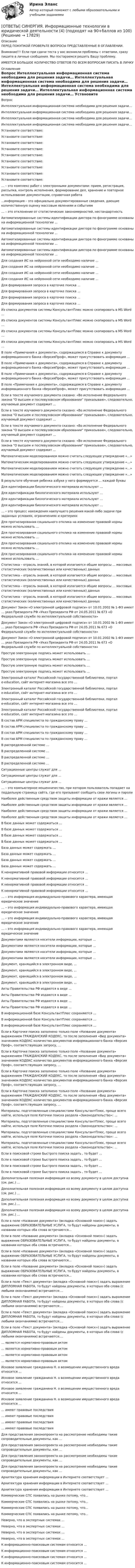      
          Описание
          ПЕРЕД ПОКУПКОЙ ПРОВЕРЬТЕ ВОПРОСЫ ПРЕДСТАВЛЕННЫЕ В ОГЛАВЛЕНИИ.Внимание!!! Если при сдачи теста у вас возникли проблемы с ответами, сразу пишите в личные сообщения. Мы постараемся решить Вашу проблему.ИМЕЕТСЯ БОЛЬШОЕ КОЛИЧЕСТВО ОТВЕТОВ ПО ВСЕМ ВОПРОСАМ ПИСАТЬ В ЛИЧКУ 
          Оглавление
          Вопрос Интеллектуальная информационная система необходима для решения задачи… Интеллектуальная информационная система необходима для решения задачи… Интеллектуальная информационная система необходима для решения задачи… Интеллектуальная информационная система необходима для решения задачи… Установите соответствие: Установите соответствие: Установите соответствие: Установите соответствие: Установите соответствие: Установите соответствие: Установите соответствие: Установите соответствие: Установите соответствие: … – это комплекс работ с электронными документами: прием, регистрация, рассылка, контроль исполнения, формирование дел, хранение и повторное использование документации, справочная работа …информация – это официально документированные сведения, дающие количественную оценку массовым явлениям и событиям … – это отклонение от статистических закономерностей, нестандартность Автоматизированные системы идентификации диктора по фонограмме основаны на информационной технологии … Автоматизированные системы идентификации диктора по фонограмме основаны на информационной технологии … Автоматизированные системы идентификации диктора по фонограмме основаны на информационной технологии … Автоматизированные системы идентификации диктора по фонограмме основаны на информационной технологии … Для создания ИС на нейронной сети необходимо наличие … Для создания ИС на нейронной сети необходимо наличие … Для создания ИС на нейронной сети необходимо наличие … Для создания ИС на нейронной сети необходимо наличие … Для формирования запроса в карточке поиска … Для формирования запроса в карточке поиска … Для формирования запроса в карточке поиска … Для формирования запроса в карточке поиска … Из списка документов системы КонсультантПлюс можно скопировать в MS Word … Из списка документов системы КонсультантПлюс можно скопировать в MS Word … Из списка документов системы КонсультантПлюс можно скопировать в MS Word … Из списка документов системы КонсультантПлюс можно скопировать в MS Word … В поле «Примечания к документа», содержащемся в Справке к документу информационного банка «ВерсияПроф», может присутствовать информация … В поле «Примечания к документа», содержащемся в Справке к документу информационного банка «ВерсияПроф», может присутствовать информация … В поле «Примечания к документа», содержащемся в Справке к документу информационного банка «ВерсияПроф», может присутствовать информация … В поле «Примечания к документа», содержащемся в Справке к документу информационного банка «ВерсияПроф», может присутствовать информация … Если в тексте изучаемого документа сказано: «Во исполнение Федерального закона О высшем и послевузовском образовании приказываю», следовательно, изучаемый документ содержит … Если в тексте изучаемого документа сказано: «Во исполнение Федерального закона О высшем и послевузовском образовании приказываю», следовательно, изучаемый документ содержит … Если в тексте изучаемого документа сказано: «Во исполнение Федерального закона О высшем и послевузовском образовании приказываю», следовательно, изучаемый документ содержит … Если в тексте изучаемого документа сказано: «Во исполнение Федерального закона О высшем и послевузовском образовании приказываю», следовательно, изучаемый документ содержит … Математическим моделированием можно считать следующее утверждение «…» Математическим моделированием можно считать следующее утверждение «…» Математическим моделированием можно считать следующее утверждение «…» Математическим моделированием можно считать следующее утверждение «…» В результате обучения ребенка азбуке у него формируется … каждой буквы Для идентификации биологического материала используют … Для идентификации биологического материала используют … Для идентификации биологического материала используют … Для идентификации биологического материала используют … … – это процесс нахождения наилучшего решения какой-либо задачи при заданных условиях, ограничениях и критериях Для прогнозирования социального отклика на изменение правовой нормы можно использовать … Для прогнозирования социального отклика на изменение правовой нормы можно использовать … Для прогнозирования социального отклика на изменение правовой нормы можно использовать … Для прогнозирования социального отклика на изменение правовой нормы можно использовать … Статистика – отрасль знаний, в которой излагаются общие вопросы … массовых статистических (количественных или качественных) данных Статистика – отрасль знаний, в которой излагаются общие вопросы … массовых статистических (количественных или качественных) данных Статистика – отрасль знаний, в которой излагаются общие вопросы … массовых статистических (количественных или качественных) данных Статистика – отрасль знаний, в которой излагаются общие вопросы … массовых статистических (количественных или качественных) данных Документ Закон «О электронной цифровой подписи» от 10.01.2002 № 1-ФЗ имеет … указ Президента РФ «Указ Президента РФ от 24.05.2011 № 673 «О Федеральной службе по интеллектуальной собственности» Документ Закон «О электронной цифровой подписи» от 10.01.2002 № 1-ФЗ имеет … указ Президента РФ «Указ Президента РФ от 24.05.2011 № 673 «О Федеральной службе по интеллектуальной собственности» Документ Закон «О электронной цифровой подписи» от 10.01.2002 № 1-ФЗ имеет … указ Президента РФ «Указ Президента РФ от 24.05.2011 № 673 «О Федеральной службе по интеллектуальной собственности» Простую электронную подпись может использовать … Простую электронную подпись может использовать … Простую электронную подпись может использовать … Простую электронную подпись может использовать … Электронный каталог Российской государственной библиотеки, портал e-education, сайт интернет-магазина  все это … Электронный каталог Российской государственной библиотеки, портал e-education, сайт интернет-магазина  все это … Электронный каталог Российской государственной библиотеки, портал e-education, сайт интернет-магазина  все это … Электронный каталог Российской государственной библиотеки, портал e-education, сайт интернет-магазина  все это … В состав АРМ специалиста по гражданскому праву … В состав АРМ специалиста по гражданскому праву … В состав АРМ специалиста по гражданскому праву … В состав АРМ специалиста по гражданскому праву … В распределенной системе … В распределенной системе … В распределенной системе … В распределенной системе … Ситуационные центры служат для … Ситуационные центры служат для … Ситуационные центры служат для … … – это компьютерное мошенничество, при котором пользователь попадает на поддельную страницу сайта, где его призывают сообщить свои логины и пароли Наиболее действенным средством защиты информации от кражи является … Наиболее действенным средством защиты информации от кражи является … Наиболее действенным средством защиты информации от кражи является … Наиболее действенным средством защиты информации от кражи является … В базе данных может содержаться … В базе данных может содержаться … В базе данных может содержаться … В базе данных может содержаться … База данных может содержать … База данных может содержать … База данных может содержать … База данных может содержать … К ненормативной правовой информации относится … К ненормативной правовой информации относится … К ненормативной правовой информации относится … К ненормативной правовой информации относится … … – это информация индивидуально-правового характера, имеющая юридическое значение … – это информация индивидуально-правового характера, имеющая юридическое значение … – это информация индивидуально-правового характера, имеющая юридическое значение … – это информация индивидуально-правового характера, имеющая юридическое значение Документами являются носители информации, которые … Документами являются носители информации, которые … Документами являются носители информации, которые … Документами являются носители информации, которые … Документ, хранящийся в электронном виде, … Документ, хранящийся в электронном виде, … Документ, хранящийся в электронном виде, … Документ, хранящийся в электронном виде, … Акты Правительства РФ издаются в виде … Акты Правительства РФ издаются в виде … Акты Правительства РФ издаются в виде … Акты Правительства РФ издаются в виде … В информационной базе КонсультантПлюс сохраняются … В информационной базе КонсультантПлюс сохраняются … В информационной базе КонсультантПлюс сохраняются … Если в Карточке поиска заполнено только поле «Название документа» выражением ГРАЖДАНСКИЙ КОДЕКС, то после заполнения «Вид документа» значением КОДЕКС количество документов информационного банка «Версия Проф», соответствующих запросу, … Если в Карточке поиска заполнено только поле «Название документа» выражением ГРАЖДАНСКИЙ КОДЕКС, то после заполнения «Вид документа» значением КОДЕКС количество документов информационного банка «Версия Проф», соответствующих запросу, … Если в Карточке поиска заполнено только поле «Название документа» выражением ГРАЖДАНСКИЙ КОДЕКС, то после заполнения «Вид документа» значением КОДЕКС количество документов информационного банка «Версия Проф», соответствующих запросу, … Если в Карточке поиска заполнено только поле «Название документа» выражением ГРАЖДАНСКИЙ КОДЕКС, то после заполнения «Вид документа» значением КОДЕКС количество документов информационного банка «Версия Проф», соответствующих запросу, … Материалы, подготовленные специалистами КонсультантПлюс, проще всего найти, используя поле Каточки поиска раздела «Законодательство»: … Материалы, подготовленные специалистами КонсультантПлюс, проще всего найти, используя поле Каточки поиска раздела «Законодательство»: … Материалы, подготовленные специалистами КонсультантПлюс, проще всего найти, используя поле Каточки поиска раздела «Законодательство»: … Материалы, подготовленные специалистами КонсультантПлюс, проще всего найти, используя поле Каточки поиска раздела «Законодательство»: … Если в поисковой строке Быстрого поиска задать , то будет … Если в поисковой строке Быстрого поиска задать , то будет … Если в поисковой строке Быстрого поиска задать , то будет … Если в поисковой строке Быстрого поиска задать , то будет … Дополнительная полезная информация ко всему документу в целом доступна (см. рис.) …   Дополнительная полезная информация ко всему документу в целом доступна (см. рис.) …   Дополнительная полезная информация ко всему документу в целом доступна (см. рис.) …   Дополнительная полезная информация ко всему документу в целом доступна (см. рис.) …   Если в поле «Название документа» (вкладка «Основной поиск») задать выражение ОБРАЗОВАТЕЛЬНЫЕ УСЛУГА, то будут найдены документы, в названии которых оба слова встречаются… Если в поле «Название документа» (вкладка «Основной поиск») задать выражение ОБРАЗОВАТЕЛЬНЫЕ УСЛУГА, то будут найдены документы, в названии которых оба слова встречаются… Если в поле «Название документа» (вкладка «Основной поиск») задать выражение ОБРАЗОВАТЕЛЬНЫЕ УСЛУГА, то будут найдены документы, в названии которых оба слова встречаются… Если в поле «Название документа» (вкладка «Основной поиск») задать выражение ОБРАЗОВАТЕЛЬНЫЕ УСЛУГА, то будут найдены документы, в названии которых оба слова встречаются… Если в поле «Текст документа» (вкладка «Основной поиск») задать выражение ДИПЛОМНАЯ РАБОТА, то будут найдены документы, в которых оба слова (с любыми окончаниями) встречаются:… Если в поле «Текст документа» (вкладка «Основной поиск») задать выражение ДИПЛОМНАЯ РАБОТА, то будут найдены документы, в которых оба слова (с любыми окончаниями) встречаются:… Если в поле «Текст документа» (вкладка «Основной поиск») задать выражение ДИПЛОМНАЯ РАБОТА, то будут найдены документы, в которых оба слова (с любыми окончаниями) встречаются:… Если в поле «Текст документа» (вкладка «Основной поиск») задать выражение ДИПЛОМНАЯ РАБОТА, то будут найдены документы, в которых оба слова (с любыми окончаниями) встречаются:… … является нормативно-правовым актом … является нормативно-правовым актом … является нормативно-правовым актом … является нормативно-правовым актом Исковое заявление гражданина Н. о возмещении имущественного вреда относится … Исковое заявление гражданина Н. о возмещении имущественного вреда относится … Исковое заявление гражданина Н. о возмещении имущественного вреда относится … Исковое заявление гражданина Н. о возмещении имущественного вреда относится … … имеют правовые последствия … имеют правовые последствия … имеют правовые последствия … имеют правовые последствия Для представления законопроекта на рассмотрение необходимы такие сопроводительные документы, как … Для представления законопроекта на рассмотрение необходимы такие сопроводительные документы, как … Для представления законопроекта на рассмотрение необходимы такие сопроводительные документы, как … Для представления законопроекта на рассмотрение необходимы такие сопроводительные документы, как … Архитектура хранения информации в Интернете соответствует … Архитектура хранения информации в Интернете соответствует … Архитектура хранения информации в Интернете соответствует … Коммерческие СПС появились на рынке потому, что… Коммерческие СПС появились на рынке потому, что… Коммерческие СПС появились на рынке потому, что… Коммерческие СПС появились на рынке потому, что… Неверно, что в экспертных системах … Неверно, что в экспертных системах … Неверно, что в экспертных системах … Неверно, что в экспертных системах … К информационно-поисковым системам относится … К информационно-поисковым системам относится … К информационно-поисковым системам относится … К информационно-поисковым системам относится … 
            
            
            [ОТВЕТЫ] СИНЕРГИЯ. Информационные технологии в юридической деятельности (3) (подходят на 90+баллов из 100)[ОТВЕТЫ] СИНЕРГИЯ. Информационные технологии в юридической деятельности (4) (подходят на 90+баллов из 100)[ОТВЕТЫ] СИНЕРГИЯ. Информационные технологии (подходят на 90+баллов из 100)[ОТВЕТЫ] СИНЕРГИЯ. Информационные технологии (подходят на 90+баллов из 100)[ОТВЕТЫ] СИНЕРГИЯ. Информационный менеджмент (новые тесты 2023г.) (подходят на 90+баллов из 100)[ОТВЕТЫ] СИНЕРГИЯ. Искусство как проект.dor_БАК_230413 (новые тесты 2023г.) 9 промежуточных тестов и итоговый тест (подходят на 90+баллов из 100)[ОТВЕТЫ] СИНЕРГИЯ. История архитектуры и строительства (подходят на 90+баллов из 100)[ОТВЕТЫ] СИНЕРГИЯ. Информационные системы управления эффективностью бизнеса - BPM системы (4) (подходят на 90+баллов из 100)[ОТВЕТЫ] СИНЕРГИЯ. Информационные технологии  Адаптивные информационные технологии (подходят на 90+баллов из 100)ОТВЕТЫ] СИНЕРГИЯ. Информационные технологии  Адаптивные информационные технологии (подходят на 90+баллов из 100)[ОТВЕТЫ] СИНЕРГИЯ. Информационные технологии в менеджменте (подходят на 90+баллов из 100)[ОТВЕТЫ] СИНЕРГИЯ. Информационные технологии в профессиональной деятельности Адаптивные ИС (подходят на 90+баллов из 100)[ОТВЕТЫ] СИНЕРГИЯ. Информационные технологии в профессиональной деятельности (новые тесты 2022г.) Промежуточные тесты итоговый тест и компетентностный тест[ОТВЕТЫ] СИНЕРГИЯ. Информационные технологии в юридической деятельности (1) (подходят на 90+баллов из 100)