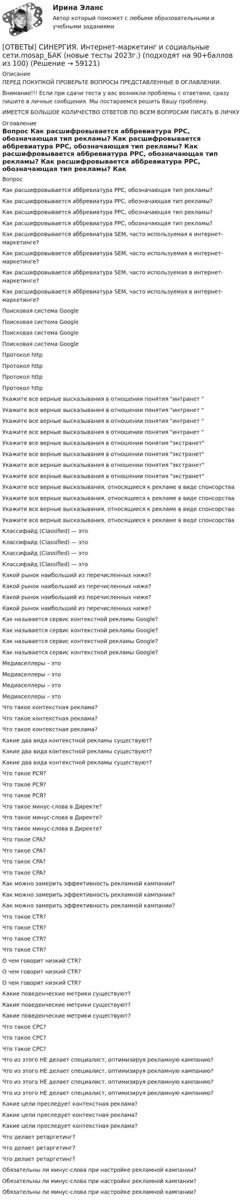      
            Описание
            ПЕРЕД ПОКУПКОЙ ПРОВЕРЬТЕ ВОПРОСЫ ПРЕДСТАВЛЕННЫЕ В ОГЛАВЛЕНИИ.Внимание!!! Если при сдачи теста у вас возникли проблемы с ответами, сразу пишите в личные сообщения. Мы постараемся решить Вашу проблему.ИМЕЕТСЯ БОЛЬШОЕ КОЛИЧЕСТВО ОТВЕТОВ ПО ВСЕМ ВОПРОСАМ ПИСАТЬ В ЛИЧКУ 
            Оглавление
            Вопрос Как расшифровывается аббревиатура PPC, обозначающая тип рекламы? Как расшифровывается аббревиатура PPC, обозначающая тип рекламы? Как расшифровывается аббревиатура PPC, обозначающая тип рекламы? Как расшифровывается аббревиатура PPC, обозначающая тип рекламы? Как расшифровывается аббревиатура SEM, часто используемая в интернет-маркетинге? Как расшифровывается аббревиатура SEM, часто используемая в интернет-маркетинге? Как расшифровывается аббревиатура SEM, часто используемая в интернет-маркетинге? Как расшифровывается аббревиатура SEM, часто используемая в интернет-маркетинге? Поисковая система Google Поисковая система Google Поисковая система Google Поисковая система Google Протокол http Протокол http Протокол http Протокол http Укажите все верные высказывания в отношении понятия интранет  Укажите все верные высказывания в отношении понятия интранет  Укажите все верные высказывания в отношении понятия интранет  Укажите все верные высказывания в отношении понятия интранет  Укажите все верные высказывания в отношении понятия экстранет Укажите все верные высказывания в отношении понятия экстранет Укажите все верные высказывания в отношении понятия экстранет Укажите все верные высказывания в отношении понятия экстранет Укажите все верные высказывания, относящиеся к рекламе в виде спонсорства Укажите все верные высказывания, относящиеся к рекламе в виде спонсорства Укажите все верные высказывания, относящиеся к рекламе в виде спонсорства Укажите все верные высказывания, относящиеся к рекламе в виде спонсорства Классифайд (Classified) — это Классифайд (Classified) — это Классифайд (Classified) — это Классифайд (Classified) — это Какой рынок наибольший из перечисленных ниже? Какой рынок наибольший из перечисленных ниже? Какой рынок наибольший из перечисленных ниже? Какой рынок наибольший из перечисленных ниже? Как называется сервис контекстной рекламы Google? Как называется сервис контекстной рекламы Google? Как называется сервис контекстной рекламы Google? Как называется сервис контекстной рекламы Google? Медиаселлеры – это Медиаселлеры – это Медиаселлеры – это Медиаселлеры – это Что такое контекстная реклама? Что такое контекстная реклама? Что такое контекстная реклама? Какие два вида контекстной рекламы существуют? Какие два вида контекстной рекламы существуют? Какие два вида контекстной рекламы существуют? Что такое РСЯ? Что такое РСЯ? Что такое РСЯ? Что такое минус-слова в Директе? Что такое минус-слова в Директе? Что такое минус-слова в Директе? Что такое CPA? Что такое CPA? Что такое CPA? Что такое CPA? Как можно замерить эффективность рекламной кампании? Как можно замерить эффективность рекламной кампании? Как можно замерить эффективность рекламной кампании? Что такое CTR? Что такое CTR? Что такое CTR? Что такое CTR? О чем говорит низкий CTR? О чем говорит низкий CTR? О чем говорит низкий CTR? Какие поведенческие метрики существуют? Какие поведенческие метрики существуют? Какие поведенческие метрики существуют? Что такое CPC? Что такое CPC? Что такое CPC? Что из этого НЕ делает специалист, оптимизируя рекламную кампанию? Что из этого НЕ делает специалист, оптимизируя рекламную кампанию? Что из этого НЕ делает специалист, оптимизируя рекламную кампанию? Что из этого НЕ делает специалист, оптимизируя рекламную кампанию? Какие цели преследует контекстная реклама? Какие цели преследует контекстная реклама? Какие цели преследует контекстная реклама? Что делает ретаргетинг? Что делает ретаргетинг? Что делает ретаргетинг? Обязательны ли минус-слова при настройке рекламной кампании? Обязательны ли минус-слова при настройке рекламной кампании? Обязательны ли минус-слова при настройке рекламной кампании?  
            
            
            [ОТВЕТЫ] СИНЕРГИЯ. Инструменты управления собственным бизнесом.кс_СПО (новые тесты 2023г.) (подходят на 90+баллов из 100)[ОТВЕТЫ] СИНЕРГИЯ. Интернет-маркетинг и социальные сети.mosap_БАК (новые тесты 2023г.) (подходят на 90+баллов из 100)[ОТВЕТЫ] СИНЕРГИЯ. Инфокоммуникационные системы и сети (1) (подходят на 90+баллов из 100)[ОТВЕТЫ] СИНЕРГИЯ. Инфокоммуникационные системы и сети (2) (подходят на 90+баллов из 100)[ОТВЕТЫ] СИНЕРГИЯ. Инфокоммуникационные системы и сети (3) (подходят на 90+баллов из 100)[ОТВЕТЫ] СИНЕРГИЯ. Информатика 2 (подходят на 90+баллов из 100)[ОТВЕТЫ] СИНЕРГИЯ. Информатика (подходят на 90+баллов из 100)[ОТВЕТЫ] СИНЕРГИЯ. Иностранный язык в сфере юриспруденции (новые тесты 2022г.) Промежуточные тесты итоговый тест и компетентностный тест[ОТВЕТЫ] СИНЕРГИЯ. Иностранный язык в сфере юриспруденции. (новые тесты 2023г.) промежуточные итоговый и компетентностный тест (подходят на 90+баллов из 100)[ОТВЕТЫ] СИНЕРГИЯ. Иностранный язык (профессиональный) (Деловой иностранный язык для психологов -2 ) (подходят на 90+баллов из 100)[ОТВЕТЫ] СИНЕРГИЯ. Институтциональная экономика (подходят на 90+баллов из 100)[ОТВЕТЫ] СИНЕРГИЯ. Инструментальные методы анализа.ти (новые тесты 2023г.) (подходят на 90+баллов из 100)[ОТВЕТЫ] СИНЕРГИЯ. Инструментальные средства разработки программного обеспечения (подходят на 90+баллов из 100)ОТВЕТЫ] СИНЕРГИЯ. Инструменты анализа данных (подходят на 90+баллов из 100)