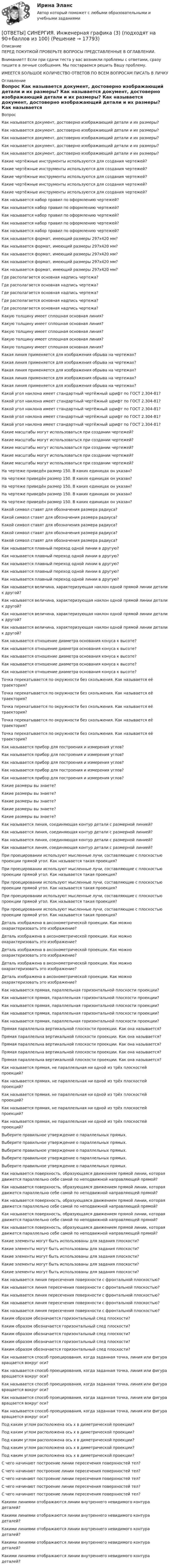      
          Описание
          ПЕРЕД ПОКУПКОЙ ПРОВЕРЬТЕ ВОПРОСЫ ПРЕДСТАВЛЕННЫЕ В ОГЛАВЛЕНИИ.Внимание!!! Если при сдачи теста у вас возникли проблемы с ответами, сразу пишите в личные сообщения. Мы постараемся решить Вашу проблему.ИМЕЕТСЯ БОЛЬШОЕ КОЛИЧЕСТВО ОТВЕТОВ ПО ВСЕМ ВОПРОСАМ ПИСАТЬ В ЛИЧКУ 
          Оглавление
          Вопрос Как называется документ, достоверно изображающий детали и их размеры? Как называется документ, достоверно изображающий детали и их размеры? Как называется документ, достоверно изображающий детали и их размеры? Как называется документ, достоверно изображающий детали и их размеры? Как называется документ, достоверно изображающий детали и их размеры? Какие чертёжные инструменты используются для создания чертежей? Какие чертёжные инструменты используются для создания чертежей? Какие чертёжные инструменты используются для создания чертежей? Какие чертёжные инструменты используются для создания чертежей? Какие чертёжные инструменты используются для создания чертежей? Как называется набор правил по оформлению чертежей? Как называется набор правил по оформлению чертежей? Как называется набор правил по оформлению чертежей? Как называется набор правил по оформлению чертежей? Как называется набор правил по оформлению чертежей? Как называется формат, имеющий размеры 297х420 мм? Как называется формат, имеющий размеры 297х420 мм? Как называется формат, имеющий размеры 297х420 мм? Как называется формат, имеющий размеры 297х420 мм? Как называется формат, имеющий размеры 297х420 мм? Где располагается основная надпись чертежа? Где располагается основная надпись чертежа? Где располагается основная надпись чертежа? Где располагается основная надпись чертежа? Где располагается основная надпись чертежа? Какую толщину имеет сплошная основная линия? Какую толщину имеет сплошная основная линия? Какую толщину имеет сплошная основная линия? Какую толщину имеет сплошная основная линия? Какую толщину имеет сплошная основная линия? Какая линия применяется для изображения обрыва на чертежах? Какая линия применяется для изображения обрыва на чертежах? Какая линия применяется для изображения обрыва на чертежах? Какая линия применяется для изображения обрыва на чертежах? Какая линия применяется для изображения обрыва на чертежах?     Какой угол наклона имеет стандартный чертёжный шрифт по ГОСТ 2.304-81? Какой угол наклона имеет стандартный чертёжный шрифт по ГОСТ 2.304-81? Какой угол наклона имеет стандартный чертёжный шрифт по ГОСТ 2.304-81? Какой угол наклона имеет стандартный чертёжный шрифт по ГОСТ 2.304-81? Какой угол наклона имеет стандартный чертёжный шрифт по ГОСТ 2.304-81? Какие масштабы могут использоваться при создании чертежей? Какие масштабы могут использоваться при создании чертежей? Какие масштабы могут использоваться при создании чертежей? Какие масштабы могут использоваться при создании чертежей? Какие масштабы могут использоваться при создании чертежей? На чертеже приведён размер 150. В каких единицах он указан? На чертеже приведён размер 150. В каких единицах он указан? На чертеже приведён размер 150. В каких единицах он указан? На чертеже приведён размер 150. В каких единицах он указан? На чертеже приведён размер 150. В каких единицах он указан? Какой символ ставят для обозначения размера радиуса? Какой символ ставят для обозначения размера радиуса? Какой символ ставят для обозначения размера радиуса? Какой символ ставят для обозначения размера радиуса? Какой символ ставят для обозначения размера радиуса? Как называется плавный переход одной линии в другую? Как называется плавный переход одной линии в другую? Как называется плавный переход одной линии в другую? Как называется плавный переход одной линии в другую? Как называется плавный переход одной линии в другую? Как называется величина, характеризующая наклон одной прямой линии детали к другой? Как называется величина, характеризующая наклон одной прямой линии детали к другой? Как называется величина, характеризующая наклон одной прямой линии детали к другой? Как называется величина, характеризующая наклон одной прямой линии детали к другой? Как называется отношение диаметра основания конуса к высоте? Как называется отношение диаметра основания конуса к высоте? Как называется отношение диаметра основания конуса к высоте? Как называется отношение диаметра основания конуса к высоте? Как называется отношение диаметра основания конуса к высоте?          Точка перекатывается по окружности без скольжения. Как называется её траектория? Точка перекатывается по окружности без скольжения. Как называется её траектория? Точка перекатывается по окружности без скольжения. Как называется её траектория? Точка перекатывается по окружности без скольжения. Как называется её траектория? Точка перекатывается по окружности без скольжения. Как называется её траектория?           Как называется прибор для построения и измерения углов? Как называется прибор для построения и измерения углов? Как называется прибор для построения и измерения углов? Как называется прибор для построения и измерения углов? Как называется прибор для построения и измерения углов? Какие размеры вы знаете? Какие размеры вы знаете? Какие размеры вы знаете? Какие размеры вы знаете? Какие размеры вы знаете?      Как называется линия, соединяющая контур детали с размерной линией? Как называется линия, соединяющая контур детали с размерной линией? Как называется линия, соединяющая контур детали с размерной линией? Как называется линия, соединяющая контур детали с размерной линией?           При проецировании используют мысленные лучи, составляющие с плоскостью проекции прямой угол. Как называется такая проекция? При проецировании используют мысленные лучи, составляющие с плоскостью проекции прямой угол. Как называется такая проекция? При проецировании используют мысленные лучи, составляющие с плоскостью проекции прямой угол. Как называется такая проекция? При проецировании используют мысленные лучи, составляющие с плоскостью проекции прямой угол. Как называется такая проекция? При проецировании используют мысленные лучи, составляющие с плоскостью проекции прямой угол. Как называется такая проекция? Деталь изображена в аксонометрической проекции. Как можно охарактеризовать это изображение? Деталь изображена в аксонометрической проекции. Как можно охарактеризовать это изображение? Деталь изображена в аксонометрической проекции. Как можно охарактеризовать это изображение? Деталь изображена в аксонометрической проекции. Как можно охарактеризовать это изображение? Деталь изображена в аксонометрической проекции. Как можно охарактеризовать это изображение?          Как называется прямая, параллельная горизонтальной плоскости проекции? Как называется прямая, параллельная горизонтальной плоскости проекции? Как называется прямая, параллельная горизонтальной плоскости проекции? Как называется прямая, параллельная горизонтальной плоскости проекции? Как называется прямая, параллельная горизонтальной плоскости проекции? Прямая параллельна вертикальной плоскости проекции. Как она называется? Прямая параллельна вертикальной плоскости проекции. Как она называется? Прямая параллельна вертикальной плоскости проекции. Как она называется? Прямая параллельна вертикальной плоскости проекции. Как она называется? Прямая параллельна вертикальной плоскости проекции. Как она называется? Как называется прямая, не параллельная ни одной из трёх плоскостей проекций? Как называется прямая, не параллельная ни одной из трёх плоскостей проекций? Как называется прямая, не параллельная ни одной из трёх плоскостей проекций? Как называется прямая, не параллельная ни одной из трёх плоскостей проекций? Как называется прямая, не параллельная ни одной из трёх плоскостей проекций? Выберите правильное утверждение о параллельных прямых. Выберите правильное утверждение о параллельных прямых. Выберите правильное утверждение о параллельных прямых. Выберите правильное утверждение о параллельных прямых. Выберите правильное утверждение о параллельных прямых. Как называется поверхность, образующаяся движением прямой линии, которая движется параллельно себе самой по неподвижной направляющей прямой? Как называется поверхность, образующаяся движением прямой линии, которая движется параллельно себе самой по неподвижной направляющей прямой? Как называется поверхность, образующаяся движением прямой линии, которая движется параллельно себе самой по неподвижной направляющей прямой? Как называется поверхность, образующаяся движением прямой линии, которая движется параллельно себе самой по неподвижной направляющей прямой? Как называется поверхность, образующаяся движением прямой линии, которая движется параллельно себе самой по неподвижной направляющей прямой? Какие элементы могут быть использованы для задания плоскости? Какие элементы могут быть использованы для задания плоскости? Какие элементы могут быть использованы для задания плоскости? Какие элементы могут быть использованы для задания плоскости? Какие элементы могут быть использованы для задания плоскости? Как называется линия пересечения поверхности с фронтальной плоскостью? Как называется линия пересечения поверхности с фронтальной плоскостью? Как называется линия пересечения поверхности с фронтальной плоскостью? Как называется линия пересечения поверхности с фронтальной плоскостью? Как называется линия пересечения поверхности с фронтальной плоскостью? Каким образом обозначается горизонтальный след плоскости? Каким образом обозначается горизонтальный след плоскости? Каким образом обозначается горизонтальный след плоскости? Каким образом обозначается горизонтальный след плоскости? Каким образом обозначается горизонтальный след плоскости?                     Как называется способ проецирования, когда заданная точка, линия или фигура вращается вокруг оси? Как называется способ проецирования, когда заданная точка, линия или фигура вращается вокруг оси? Как называется способ проецирования, когда заданная точка, линия или фигура вращается вокруг оси? Как называется способ проецирования, когда заданная точка, линия или фигура вращается вокруг оси? Как называется способ проецирования, когда заданная точка, линия или фигура вращается вокруг оси?      Под каким углом расположена ось х в диметрической проекции? Под каким углом расположена ось х в диметрической проекции? Под каким углом расположена ось х в диметрической проекции? Под каким углом расположена ось х в диметрической проекции? Под каким углом расположена ось х в диметрической проекции?                С чего начинают построение линии пересечения поверхностей тел? С чего начинают построение линии пересечения поверхностей тел? С чего начинают построение линии пересечения поверхностей тел? С чего начинают построение линии пересечения поверхностей тел? С чего начинают построение линии пересечения поверхностей тел? Какими линиями отображаются линии внутреннего невидимого контура деталей? Какими линиями отображаются линии внутреннего невидимого контура деталей? Какими линиями отображаются линии внутреннего невидимого контура деталей? Какими линиями отображаются линии внутреннего невидимого контура деталей? Какими линиями отображаются линии внутреннего невидимого контура деталей? 
            
            
            [ОТВЕТЫ] СИНЕРГИЯ. Инженерная графика (2) (подходят на 90+баллов из 100)[ОТВЕТЫ] СИНЕРГИЯ. Инженерная графика (3) (подходят на 90+баллов из 100)[ОТВЕТЫ] СИНЕРГИЯ. Инженерная графика (4) (подходят на 90+баллов из 100)[ОТВЕТЫ] СИНЕРГИЯ. Инженерная графика (5) (подходят на 90+баллов из 100)[ОТВЕТЫ] СИНЕРГИЯ. Инженерная графика (6) (подходят на 90+баллов из 100)[ОТВЕТЫ] СИНЕРГИЯ. Инженерно-техническая поддержка сопровождения информационных систем (подходят на 90+баллов из 100)[ОТВЕТЫ] СИНЕРГИЯ. Инженерно-техническая поддержка сопровождения информационных систем (подходят на 90+баллов из 100)[ОТВЕТЫ] СИНЕРГИЯ. Инвестиции в недвижимость (3) (подходят на 90+баллов из 100)[ОТВЕТЫ] СИНЕРГИЯ.ИНВЕСТИЦИИ ТЕСТЫ 100 БАЛЛОВ[ОТВЕТЫ] СИНЕРГИЯ. Индивидуальные траектории профессионального развития (новые тесты 2023г.) (подходят на 90+баллов из 100)ОТВЕТЫ] СИНЕРГИЯ. Индивидуальные траектории профессионального развития (подходят на 90+баллов из 100)[ОТВЕТЫ] СИНЕРГИЯ. Индивидуальные траектории профессионального развития.фпдг_БАК (подходят на 90+баллов из 100)[ОТВЕТЫ] СИНЕРГИЯ. Индустрия спорта (1) (подходят на 90+баллов из 100)[ОТВЕТЫ] СИНЕРГИЯ. Индустрия спорта (подходят на 90+баллов из 100)