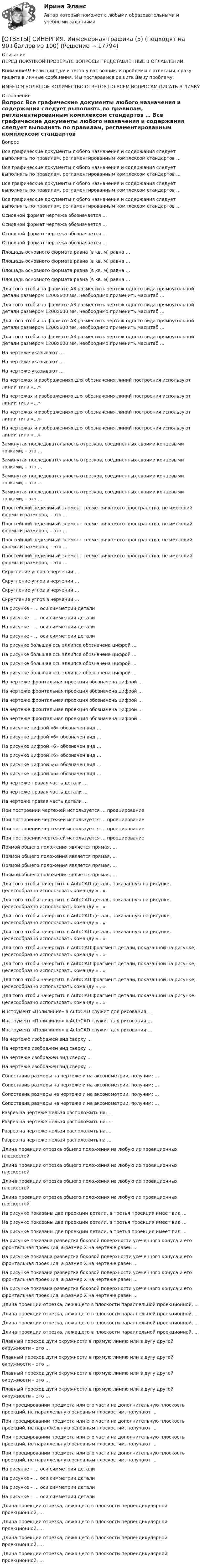      
          Описание
          ПЕРЕД ПОКУПКОЙ ПРОВЕРЬТЕ ВОПРОСЫ ПРЕДСТАВЛЕННЫЕ В ОГЛАВЛЕНИИ.Внимание!!! Если при сдачи теста у вас возникли проблемы с ответами, сразу пишите в личные сообщения. Мы постараемся решить Вашу проблему.ИМЕЕТСЯ БОЛЬШОЕ КОЛИЧЕСТВО ОТВЕТОВ ПО ВСЕМ ВОПРОСАМ ПИСАТЬ В ЛИЧКУ 
          Оглавление
          Вопрос Все графические документы любого назначения и содержания следует выполнять по правилам, регламентированным комплексом стандартов … Все графические документы любого назначения и содержания следует выполнять по правилам, регламентированным комплексом стандартов … Все графические документы любого назначения и содержания следует выполнять по правилам, регламентированным комплексом стандартов … Все графические документы любого назначения и содержания следует выполнять по правилам, регламентированным комплексом стандартов … Основной формат чертежа обозначается … Основной формат чертежа обозначается … Основной формат чертежа обозначается … Основной формат чертежа обозначается … Площадь основного формата равна (в кв. м) равна … Площадь основного формата равна (в кв. м) равна … Площадь основного формата равна (в кв. м) равна … Площадь основного формата равна (в кв. м) равна … Для того чтобы на формате А3 разместить чертеж одного вида прямоугольной детали размером 1200х600 мм, необходимо применить масштаб … Для того чтобы на формате А3 разместить чертеж одного вида прямоугольной детали размером 1200х600 мм, необходимо применить масштаб … Для того чтобы на формате А3 разместить чертеж одного вида прямоугольной детали размером 1200х600 мм, необходимо применить масштаб … Для того чтобы на формате А3 разместить чертеж одного вида прямоугольной детали размером 1200х600 мм, необходимо применить масштаб … На чертеже указывают … На чертеже указывают … На чертеже указывают … На чертежах и изображениях для обозначения линий построения используют линии типа «…» На чертежах и изображениях для обозначения линий построения используют линии типа «…» На чертежах и изображениях для обозначения линий построения используют линии типа «…» На чертежах и изображениях для обозначения линий построения используют линии типа «…» Замкнутая последовательность отрезков, соединенных своими концевыми точками, – это … Замкнутая последовательность отрезков, соединенных своими концевыми точками, – это … Замкнутая последовательность отрезков, соединенных своими концевыми точками, – это … Замкнутая последовательность отрезков, соединенных своими концевыми точками, – это … Простейший неделимый элемент геометрического пространства, не имеющий формы и размеров, – это … Простейший неделимый элемент геометрического пространства, не имеющий формы и размеров, – это … Простейший неделимый элемент геометрического пространства, не имеющий формы и размеров, – это … Простейший неделимый элемент геометрического пространства, не имеющий формы и размеров, – это … Скругление углов в черчении … Скругление углов в черчении … Скругление углов в черчении … Скругление углов в черчении … На рисунке – … оси симметрии детали  На рисунке – … оси симметрии детали  На рисунке – … оси симметрии детали  На рисунке – … оси симметрии детали  На рисунке большая ось эллипса обозначена цифрой …  На рисунке большая ось эллипса обозначена цифрой …  На рисунке большая ось эллипса обозначена цифрой …  На рисунке большая ось эллипса обозначена цифрой …  На чертеже фронтальная проекция обозначена цифрой … На чертеже фронтальная проекция обозначена цифрой … На чертеже фронтальная проекция обозначена цифрой … На чертеже фронтальная проекция обозначена цифрой … На чертеже фронтальная проекция обозначена цифрой … На рисунке цифрой «6» обозначен вид …  На рисунке цифрой «6» обозначен вид …  На рисунке цифрой «6» обозначен вид …  На рисунке цифрой «6» обозначен вид …  На рисунке цифрой «6» обозначен вид …  На рисунке цифрой «6» обозначен вид …  На чертеже правая часть детали … На чертеже правая часть детали … На чертеже правая часть детали … При построении чертежей используется … проецирование При построении чертежей используется … проецирование При построении чертежей используется … проецирование При построении чертежей используется … проецирование Прямой общего положения является прямая, … Прямой общего положения является прямая, … Прямой общего положения является прямая, … Прямой общего положения является прямая, … Для того чтобы начертить в AutoCAD деталь, показанную на рисунке, целесообразно использовать команду «…»   Для того чтобы начертить в AutoCAD деталь, показанную на рисунке, целесообразно использовать команду «…»   Для того чтобы начертить в AutoCAD деталь, показанную на рисунке, целесообразно использовать команду «…»   Для того чтобы начертить в AutoCAD деталь, показанную на рисунке, целесообразно использовать команду «…»   Для того чтобы начертить в AutoCAD фрагмент детали, показанной на рисунке, целесообразно использовать команду «…»    Для того чтобы начертить в AutoCAD фрагмент детали, показанной на рисунке, целесообразно использовать команду «…»    Для того чтобы начертить в AutoCAD фрагмент детали, показанной на рисунке, целесообразно использовать команду «…»    Для того чтобы начертить в AutoCAD фрагмент детали, показанной на рисунке, целесообразно использовать команду «…»    Инструмент «Полилиния» в AutoCAD служит для рисования … Инструмент «Полилиния» в AutoCAD служит для рисования … Инструмент «Полилиния» в AutoCAD служит для рисования … На чертеже изображен вид сверху … На чертеже изображен вид сверху … На чертеже изображен вид сверху … На чертеже изображен вид сверху … Сопоставив размеры на чертеже и на аксонометрии, получим: …   Сопоставив размеры на чертеже и на аксонометрии, получим: …   Сопоставив размеры на чертеже и на аксонометрии, получим: …   Сопоставив размеры на чертеже и на аксонометрии, получим: …   Разрез на чертеже нельзя расположить на … Разрез на чертеже нельзя расположить на … Разрез на чертеже нельзя расположить на … Разрез на чертеже нельзя расположить на … Длина проекции отрезка общего положения на любую из проекционных плоскостей Длина проекции отрезка общего положения на любую из проекционных плоскостей Длина проекции отрезка общего положения на любую из проекционных плоскостей Длина проекции отрезка общего положения на любую из проекционных плоскостей На рисунке показаны две проекции детали, а третья проекция имеет вид …   На рисунке показаны две проекции детали, а третья проекция имеет вид …   На рисунке показаны две проекции детали, а третья проекция имеет вид …   На рисунке показана развертка боковой поверхности усеченного конуса и его фронтальная проекция, а размер Х на чертеже равен …   На рисунке показана развертка боковой поверхности усеченного конуса и его фронтальная проекция, а размер Х на чертеже равен …   На рисунке показана развертка боковой поверхности усеченного конуса и его фронтальная проекция, а размер Х на чертеже равен …   На рисунке показана развертка боковой поверхности усеченного конуса и его фронтальная проекция, а размер Х на чертеже равен …   Длина проекции отрезка, лежащего в плоскости параллельной проекционной, … Длина проекции отрезка, лежащего в плоскости параллельной проекционной, … Длина проекции отрезка, лежащего в плоскости параллельной проекционной, … Длина проекции отрезка, лежащего в плоскости параллельной проекционной, … Плавный переход дуги окружности в прямую линию или в дугу другой окружности – это … Плавный переход дуги окружности в прямую линию или в дугу другой окружности – это … Плавный переход дуги окружности в прямую линию или в дугу другой окружности – это … Плавный переход дуги окружности в прямую линию или в дугу другой окружности – это … При проецировании предмета или его части на дополнительную плоскость проекций, не параллельную основным плоскостям, получают … При проецировании предмета или его части на дополнительную плоскость проекций, не параллельную основным плоскостям, получают … При проецировании предмета или его части на дополнительную плоскость проекций, не параллельную основным плоскостям, получают … При проецировании предмета или его части на дополнительную плоскость проекций, не параллельную основным плоскостям, получают … На рисунке – … оси симметрии детали  На рисунке – … оси симметрии детали  На рисунке – … оси симметрии детали  На рисунке – … оси симметрии детали  Длина проекции отрезка, лежащего в плоскости перпендикулярной проекционной, … Длина проекции отрезка, лежащего в плоскости перпендикулярной проекционной, … Длина проекции отрезка, лежащего в плоскости перпендикулярной проекционной, … Длина проекции отрезка, лежащего в плоскости перпендикулярной проекционной, … 
            
            
            [ОТВЕТЫ] СИНЕРГИЯ. Инженерная графика (4) (подходят на 90+баллов из 100)[ОТВЕТЫ] СИНЕРГИЯ. Инженерная графика (5) (подходят на 90+баллов из 100)[ОТВЕТЫ] СИНЕРГИЯ. Инженерная графика (6) (подходят на 90+баллов из 100)[ОТВЕТЫ] СИНЕРГИЯ. Инженерно-техническая поддержка сопровождения информационных систем (подходят на 90+баллов из 100)[ОТВЕТЫ] СИНЕРГИЯ. Инженерно-техническая поддержка сопровождения информационных систем (подходят на 90+баллов из 100)[ОТВЕТЫ] СИНЕРГИЯ. Инклюзивное и интегрированное образование (подходят на 90+баллов из 100)[ОТВЕТЫ] СИНЕРГИЯ. Инклюзивное образование проектирование и реализация (новые тесты 2022г.) Промежуточные тесты итоговый тест и компетентностный тест[ОТВЕТЫ] СИНЕРГИЯ. Индивидуальные траектории профессионального развития (новые тесты 2023г.) (подходят на 90+баллов из 100)ОТВЕТЫ] СИНЕРГИЯ. Индивидуальные траектории профессионального развития (подходят на 90+баллов из 100)[ОТВЕТЫ] СИНЕРГИЯ. Индивидуальные траектории профессионального развития.фпдг_БАК (подходят на 90+баллов из 100)[ОТВЕТЫ] СИНЕРГИЯ. Индустрия спорта (1) (подходят на 90+баллов из 100)[ОТВЕТЫ] СИНЕРГИЯ. Индустрия спорта (подходят на 90+баллов из 100)[ОТВЕТЫ] СИНЕРГИЯ. Инженерная графика (1) (подходят на 90+баллов из 100)[ОТВЕТЫ] СИНЕРГИЯ. Инженерная графика (2) (подходят на 90+баллов из 100)