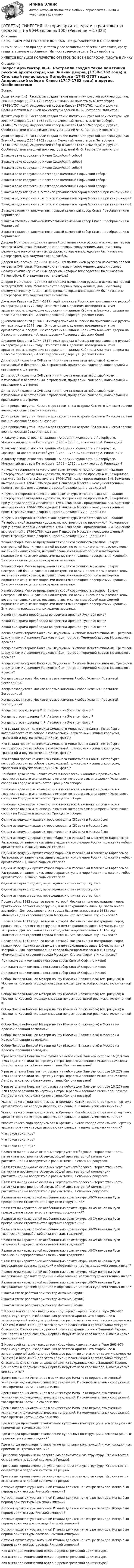      
          Описание
          ПЕРЕД ПОКУПКОЙ ПРОВЕРЬТЕ ВОПРОСЫ ПРЕДСТАВЛЕННЫЕ В ОГЛАВЛЕНИИ.Внимание!!! Если при сдачи теста у вас возникли проблемы с ответами, сразу пишите в личные сообщения. Мы постараемся решить Вашу проблему.ИМЕЕТСЯ БОЛЬШОЕ КОЛИЧЕСТВО ОТВЕТОВ ПО ВСЕМ ВОПРОСАМ ПИСАТЬ В ЛИЧКУ 
          Оглавление
          Вопрос Архитектор Ф.-Б. Растрелли создал такие памятники русской архитектуры, как Зимний дворец (1754-1762 года) и Смольный монастырь в Петербурге (1748-1757 года), Андреевский собор в Киеве (1747-1762 года) и другие. Особенностями внешней архитектуры зданий Ф.-Б. Растрелли являются: Архитектор Ф.-Б. Растрелли создал такие памятники русской архитектуры, как Зимний дворец (1754-1762 года) и Смольный монастырь в Петербурге (1748-1757 года), Андреевский собор в Киеве (1747-1762 года) и другие. Особенностями внешней архитектуры зданий Ф.-Б. Растрелли являются: Архитектор Ф.-Б. Растрелли создал такие памятники русской архитектуры, как Зимний дворец (1754-1762 года) и Смольный монастырь в Петербурге (1748-1757 года), Андреевский собор в Киеве (1747-1762 года) и другие. Особенностями внешней архитектуры зданий Ф.-Б. Растрелли являются: В каком веке сооружен в Киеве Софийский собор? В каком веке сооружен в Киеве Софийский собор? В каком веке сооружен в Киеве Софийский собор? В каком веке сооружен в Новгороде каменный Софийский собор? В каком веке сооружен в Новгороде каменный Софийский собор? В каком веке сооружен в Новгороде каменный Софийский собор? В каком году впервые в летописи упоминается город Москва и при каком князе? В каком году впервые в летописи упоминается город Москва и при каком князе? В каком году впервые в летописи упоминается город Москва и при каком князе? В каком столетии заложен пятиглавый каменный собор Спаса Преображения в Чернигове? В каком столетии заложен пятиглавый каменный собор Спаса Преображения в Чернигове? В каком столетии заложен пятиглавый каменный собор Спаса Преображения в Чернигове? Дворец Монплезир - один из ценнейших памятников русского искусства первой четверти XVIII века. Монплезир стал первым сооружением, давшим основу целому комплексу каменных дворцов, которые впоследствии были названы Петергофом. Кто задумал этот ансамбль? Дворец Монплезир - один из ценнейших памятников русского искусства первой четверти XVIII века. Монплезир стал первым сооружением, давшим основу целому комплексу каменных дворцов, которые впоследствии были названы Петергофом. Кто задумал этот ансамбль? Дворец Монплезир - один из ценнейших памятников русского искусства первой четверти XVIII века. Монплезир стал первым сооружением, давшим основу целому комплексу каменных дворцов, которые впоследствии были названы Петергофом. Кто задумал этот ансамбль? Джакомо Кваренги (1744-1817 года) приехал в Россию по приглашению русской императрицы в 1779 году. Относятся ли к зданиям, возведенным этим архитектором, следующие сооружения: - здание Кабинета Аничкого дворца на Невском проспекте; - Александровский дворец в Царском Селе? Джакомо Кваренги (1744-1817 года) приехал в Россию по приглашению русской императрицы в 1779 году. Относятся ли к зданиям, возведенным этим архитектором, следующие сооружения: - здание Кабинета Аничкого дворца на Невском проспекте; - Александровский дворец в Царском Селе? Джакомо Кваренги (1744-1817 года) приехал в Россию по приглашению русской императрицы в 1779 году. Относятся ли к зданиям, возведенным этим архитектором, следующие сооружения: - здание Кабинета Аничкого дворца на Невском проспекте; - Александровский дворец в Царском Селе? Для второй половины XVII века типичным становится небольшой храм — пятиглавый и бесстолпный, с трапезной, приделами, галереей, колокольней и крыльцами с шатрами: Для второй половины XVII века типичным становится небольшой храм — пятиглавый и бесстолпный, с трапезной, приделами, галереей, колокольней и крыльцами с шатрами: Для второй половины XVII века типичным становится небольшой храм — пятиглавый и бесстолпный, с трапезной, приделами, галереей, колокольней и крыльцами с шатрами: Для прикрытия устья Невы с моря строится на острове Котлин в Финском заливе военно-морская база она названа: Для прикрытия устья Невы с моря строится на острове Котлин в Финском заливе военно-морская база она названа: Для прикрытия устья Невы с моря строится на острове Котлин в Финском заливе военно-морская база она названа: К какому стилю относятся здания - Академии художеств в Петербурге, Мраморный дворец в Петербурге (1768 – 1785 г., архитектор А. Ринальди)? К какому стилю относятся здания - Академии художеств в Петербурге, Мраморный дворец в Петербурге (1768 – 1785 г., архитектор А. Ринальди)? К какому стилю относятся здания - Академии художеств в Петербурге, Мраморный дворец в Петербурге (1768 – 1785 г., архитектор А. Ринальди)? К лучшим творениям какого стиля архитектуры относятся здания: - здание Петербургской академии художеств, построенное по проекту А.Ф. Кокоринова при участии Валлена Деламота в 1764-1788 года; - произведения В.И. Баженова - выстроенный в 1784-1786 года дом Пашкова в Москве и неосуществленный проект грандиозного дворца в царской резиденции в Царицыне? К лучшим творениям какого стиля архитектуры относятся здания: - здание Петербургской академии художеств, построенное по проекту А.Ф. Кокоринова при участии Валлена Деламота в 1764-1788 года; - произведения В.И. Баженова - выстроенный в 1784-1786 года дом Пашкова в Москве и неосуществленный проект грандиозного дворца в царской резиденции в Царицыне? К лучшим творениям какого стиля архитектуры относятся здания: - здание Петербургской академии художеств, построенное по проекту А.Ф. Кокоринова при участии Валлена Деламота в 1764-1788 года; - произведения В.И. Баженова - выстроенный в 1784-1786 года дом Пашкова в Москве и неосуществленный проект грандиозного дворца в царской резиденции в Царицыне? Какой собор в Москве представляет собой совокупность столпов. Вокруг центральной башни, увенчанной шатром, по осям и диагоналям расположены восемь меньших храмов, несущих главы и связанных общей платформой подклета и открытыми ходовыми папертями (позднее перекрытыми кровлей). Внутренняя площадь малых храмов невелика. Какой собор в Москве представляет собой совокупность столпов. Вокруг центральной башни, увенчанной шатром, по осям и диагоналям расположены восемь меньших храмов, несущих главы и связанных общей платформой подклета и открытыми ходовыми папертями (позднее перекрытыми кровлей). Внутренняя площадь малых храмов невелика. Какой собор в Москве представляет собой совокупность столпов. Вокруг центральной башни, увенчанной шатром, по осям и диагоналям расположены восемь меньших храмов, несущих главы и связанных общей платформой подклета и открытыми ходовыми папертями (позднее перекрытыми кровлей). Внутренняя площадь малых храмов невелика. Какой тип храма преобладал во времена древней Руси в XI веке? Какой тип храма преобладал во времена древней Руси в XI веке? Какой тип храма преобладал во времена древней Руси в XI веке? Когда архитекторами Баженом Огурцовым, Антипом Константиновым, Трефилом Шарутиным и Ларионом Ушаковым был построен Теремной дворец Московского Кремля? Когда архитекторами Баженом Огурцовым, Антипом Константиновым, Трефилом Шарутиным и Ларионом Ушаковым был построен Теремной дворец Московского Кремля? Когда архитекторами Баженом Огурцовым, Антипом Константиновым, Трефилом Шарутиным и Ларионом Ушаковым был построен Теремной дворец Московского Кремля? Когда возводится в Москве впервые каменный собор Успения Пресвятой Богородицы? Когда возводится в Москве впервые каменный собор Успения Пресвятой Богородицы? Когда возводится в Москве впервые каменный собор Успения Пресвятой Богородицы? Когда построен дворец Ф.Я. Лефорта на Яузе (см. фото)? Когда построен дворец Ф.Я. Лефорта на Яузе (см. фото)? Когда построен дворец Ф.Я. Лефорта на Яузе (см. фото)? Кто создал проект комплекса Смольного монастыря в Санкт –Петербурге, который состоит из собора с колокольней, служебных и жилых корпусом, трапезной и других помещений (см. фото)? Кто создал проект комплекса Смольного монастыря в Санкт –Петербурге, который состоит из собора с колокольней, служебных и жилых корпусом, трапезной и других помещений (см. фото)? Кто создал проект комплекса Смольного монастыря в Санкт –Петербурге, который состоит из собора с колокольней, служебных и жилых корпусом, трапезной и других помещений (см. фото)? Наиболее ярко черты нового стиля в московской иконописи проявились в творчестве какого иконописца, с именем которого связаны фрески Успенского собора на Городке и иконостас Троицкого собора: Наиболее ярко черты нового стиля в московской иконописи проявились в творчестве какого иконописца, с именем которого связаны фрески Успенского собора на Городке и иконостас Троицкого собора: Наиболее ярко черты нового стиля в московской иконописи проявились в творчестве какого иконописца, с именем которого связаны фрески Успенского собора на Городке и иконостас Троицкого собора: Одним из ведущих архитекторов середины XIX века в России был: Одним из ведущих архитекторов середины XIX века в России был: Одним из ведущих архитекторов середины XIX века в России был: Одним из ведущих архитекторов барокко в России был Франческо Бартоломео Растрелли, он занял наивысшее в архитектурном мире России положение «обер-архитектора». В какие годы он строил? Одним из ведущих архитекторов барокко в России был Франческо Бартоломео Растрелли, он занял наивысшее в архитектурном мире России положение «обер-архитектора». В какие годы он строил? Одним из ведущих архитекторов барокко в России был Франческо Бартоломео Растрелли, он занял наивысшее в архитектурном мире России положение «обер-архитектора». В какие годы он строил? Одним из первых зодчих, перешедших к стилизаторству, был: Одним из первых зодчих, перешедших к стилизаторству, был: Одним из первых зодчих, перешедших к стилизаторству, был: После войны 1812 года, во время которой Москва сильно пострадала, город практически полностью разрушен, в нем сохранилась лишь 1/6 часть жилой застройки. Для восстановления города была организована в 1813 году «Комиссия для строений города Москвы». Кто возглавил эту комиссию? После войны 1812 года, во время которой Москва сильно пострадала, город практически полностью разрушен, в нем сохранилась лишь 1/6 часть жилой застройки. Для восстановления города была организована в 1813 году «Комиссия для строений города Москвы». Кто возглавил эту комиссию? После войны 1812 года, во время которой Москва сильно пострадала, город практически полностью разрушен, в нем сохранилась лишь 1/6 часть жилой застройки. Для восстановления города была организована в 1813 году «Комиссия для строений города Москвы». Кто возглавил эту комиссию? При каком великом князе построен собор Святой Софии в Киеве? При каком великом князе построен собор Святой Софии в Киеве? При каком великом князе построен собор Святой Софии в Киеве? Собор Покрова Божьей Матери на Рву (Василия Блаженного) (см. рисунок) в Москве на Красной площади снаружи покрыт цветистой росписью, исполненной в: Собор Покрова Божьей Матери на Рву (Василия Блаженного) (см. рисунок) в Москве на Красной площади снаружи покрыт цветистой росписью, исполненной в: Собор Покрова Божьей Матери на Рву (Василия Блаженного) (см. рисунок) в Москве на Красной площади снаружи покрыт цветистой росписью, исполненной в: Собор Покрова Божьей Матери на Рву (Василия Блаженного) в Москве на Красной площади возводили: Собор Покрова Божьей Матери на Рву (Василия Блаженного) в Москве на Красной площади возводили: Собор Покрова Божьей Матери на Рву (Василия Блаженного) в Москве на Красной площади возводили: У разветвления Невы на три рукава на небольшом Заячьем острове 16 (27) мая 1703 года заложили по чертежу Петра Первого и военного инженера Жозефа Ламберта крепость бастионного типа. Как она названа? У разветвления Невы на три рукава на небольшом Заячьем острове 16 (27) мая 1703 года заложили по чертежу Петра Первого и военного инженера Жозефа Ламберта крепость бастионного типа. Как она названа? У разветвления Невы на три рукава на небольшом Заячьем острове 16 (27) мая 1703 года заложили по чертежу Петра Первого и военного инженера Жозефа Ламберта крепость бастионного типа. Как она названа? Указ от какого года предписывал в Кремле и Китай-городе строить «по чертежу архитектора» не «середь дворов», как раньше, а вдоль улиц «по линиям»? Указ от какого года предписывал в Кремле и Китай-городе строить «по чертежу архитектора» не «середь дворов», как раньше, а вдоль улиц «по линиям»? Указ от какого года предписывал в Кремле и Китай-городе строить «по чертежу архитектора» не «середь дворов», как раньше, а вдоль улиц «по линиям»? Что такое гридница? Что такое гридница? Что такое гридница? Является ли одними из основных черт русского барокко - торжественность, патетика и построение объемов, общей архитектурной композиции рассчитанной на восприятие с разных точек, в сложных ракурсах? Является ли одними из основных черт русского барокко - торжественность, патетика и построение объемов, общей архитектурной композиции рассчитанной на восприятие с разных точек, в сложных ракурсах? Является ли одними из основных черт русского барокко - торжественность, патетика и построение объемов, общей архитектурной композиции рассчитанной на восприятие с разных точек, в сложных ракурсах? Является ли характерной особенностью архитектуры XII-XV веков на Руси прекращение строительства крупных сооружений? Является ли характерной особенностью архитектуры XII-XV веков на Руси прекращение строительства крупных сооружений? Является ли характерной особенностью архитектуры XII-XV веков на Руси прекращение строительства крупных сооружений? Является ли характерной особенностью архитектуры XII-XV веков на Руси творческой переработкой византийских традиций? Является ли характерной особенностью архитектуры XII-XV веков на Руси творческой переработкой византийских традиций? Является ли характерной особенностью архитектуры XII-XV веков на Руси творческой переработкой византийских традиций? Является ли характерной особенностью архитектуры XII-XV веков на Руси возрождение древних традиций и образование местных художественных школ? Является ли характерной особенностью архитектуры XII-XV веков на Руси возрождение древних традиций и образование местных художественных школ? Является ли характерной особенностью архитектуры XII-XV веков на Руси возрождение древних традиций и образование местных художественных школ? В каком стиле работал архитектор Антонио Гауди? В каком стиле работал архитектор Антонио Гауди? В каком стиле работал архитектор Антонио Гауди? В Крестовой капелле - находится «Круцификс» архиепископа Геро (963-976 года) –скульптура, изображающая распятого Христа. Это старейшее в западноевропейской культуре большое распятие впечатляет своими размерами (187 см.) и необычной для этого времени пластичной и трогательной фигурой Спасителя. Оно считается древнейшим из сохранившихся в Западной Европе. Все кресты в средневековых церквях берут от него своё начало. В каком храме оно хранится? В Крестовой капелле - находится «Круцификс» архиепископа Геро (963-976 года) –скульптура, изображающая распятого Христа. Это старейшее в западноевропейской культуре большое распятие впечатляет своими размерами (187 см.) и необычной для этого времени пластичной и трогательной фигурой Спасителя. Оно считается древнейшим из сохранившихся в Западной Европе. Все кресты в средневековых церквях берут от него своё начало. В каком храме оно хранится? Время последних Антонинов в архитектуре Рима - это период отмеченный усилением индивидуалистических тенденций. Из монументальных сооружений того времени частично сохранились: Время последних Антонинов в архитектуре Рима - это период отмеченный усилением индивидуалистических тенденций. Из монументальных сооружений того времени частично сохранились: Время последних Антонинов в архитектуре Рима - это период отмеченный усилением индивидуалистических тенденций. Из монументальных сооружений того времени частично сохранились: Где и когда происходит становление купольных конструкций и композиционных приемов центричных зданий? Где и когда происходит становление купольных конструкций и композиционных приемов центричных зданий? Где и когда происходит становление купольных конструкций и композиционных приемов центричных зданий? Греческие города имели регулярную прямоугольную структуру. Кто считается основателем подобной системы в Греции? Греческие города имели регулярную прямоугольную структуру. Кто считается основателем подобной системы в Греции? Греческие города имели регулярную прямоугольную структуру. Кто считается основателем подобной системы в Греции? История архитектуры античной Италии делится на четыре периода. Когда был период архитектуры Римской империи? История архитектуры античной Италии делится на четыре периода. Когда был период архитектуры Римской империи? История архитектуры античной Италии делится на четыре периода. Когда был период архитектуры Римской империи? История архитектуры античной Италии делится на четыре периода. Когда был период архитектуры распада Римской империи? История архитектуры античной Италии делится на четыре периода. Когда был период архитектуры распада Римской империи? История архитектуры античной Италии делится на четыре периода. Когда был период архитектуры распада Римской империи? Как выглядел ионический ордер в древнегреческой архитектуре? Как выглядел ионический ордер в древнегреческой архитектуре? Как выглядел ионический ордер в древнегреческой архитектуре? 
            
            
            [ОТВЕТЫ] СИНЕРГИЯ. Искусство как проект.dor_БАК_230413 (новые тесты 2023г.) 9 промежуточных тестов и итоговый тест (подходят на 90+баллов из 100)[ОТВЕТЫ] СИНЕРГИЯ. История архитектуры и строительства (подходят на 90+баллов из 100)[ОТВЕТЫ] СИНЕРГИЯ. История государства и права России (новые тесты 2022г.) Промежуточные тесты итоговый тест и компетентностный тест[ОТВЕТЫ] СИНЕРГИЯ. История искусств (1) (подходят на 90+баллов из 100)[ОТВЕТЫ] СИНЕРГИЯ. История искусств (2) (подходят на 90+баллов из 100)[ОТВЕТЫ] СИНЕРГИЯ. История искусств (подходят на 90+баллов из 100)[ОТВЕТЫ] СИНЕРГИЯ. История (история России, всеобщая история) (подходят на 90+баллов из 100)[ОТВЕТЫ] СИНЕРГИЯ. Информационные технологии в профессиональной деятельности (новые тесты 2022г.) Промежуточные тесты итоговый тест и компетентностный тест[ОТВЕТЫ] СИНЕРГИЯ. Информационные технологии в юридической деятельности (1) (подходят на 90+баллов из 100)[ОТВЕТЫ] СИНЕРГИЯ. Информационные технологии в юридической деятельности (2) (подходят на 90+баллов из 100)[ОТВЕТЫ] СИНЕРГИЯ. Информационные технологии в юридической деятельности (3) (подходят на 90+баллов из 100)[ОТВЕТЫ] СИНЕРГИЯ. Информационные технологии в юридической деятельности (4) (подходят на 90+баллов из 100)[ОТВЕТЫ] СИНЕРГИЯ. Информационные технологии (подходят на 90+баллов из 100)[ОТВЕТЫ] СИНЕРГИЯ. Информационные технологии (подходят на 90+баллов из 100)