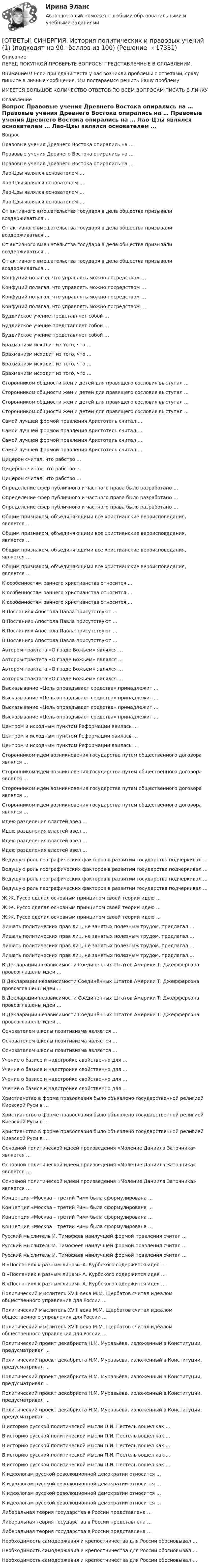      
          Описание
          ПЕРЕД ПОКУПКОЙ ПРОВЕРЬТЕ ВОПРОСЫ ПРЕДСТАВЛЕННЫЕ В ОГЛАВЛЕНИИ.Внимание!!! Если при сдачи теста у вас возникли проблемы с ответами, сразу пишите в личные сообщения. Мы постараемся решить Вашу проблему.ИМЕЕТСЯ БОЛЬШОЕ КОЛИЧЕСТВО ОТВЕТОВ ПО ВСЕМ ВОПРОСАМ ПИСАТЬ В ЛИЧКУ 
          Оглавление
          Вопрос Правовые учения Древнего Востока опирались на … Правовые учения Древнего Востока опирались на … Правовые учения Древнего Востока опирались на … Лао-Цзы являлся основателем … Лао-Цзы являлся основателем … Лао-Цзы являлся основателем … Лао-Цзы являлся основателем … От активного вмешательства государя в дела общества призывали воздерживаться … От активного вмешательства государя в дела общества призывали воздерживаться … От активного вмешательства государя в дела общества призывали воздерживаться … От активного вмешательства государя в дела общества призывали воздерживаться … Конфуций полагал, что управлять можно посредством … Конфуций полагал, что управлять можно посредством … Конфуций полагал, что управлять можно посредством … Конфуций полагал, что управлять можно посредством … Буддийское учение представляет собой … Буддийское учение представляет собой … Буддийское учение представляет собой … Брахманизм исходит из того, что … Брахманизм исходит из того, что … Брахманизм исходит из того, что … Брахманизм исходит из того, что … Сторонником общности жен и детей для правящего сословия выступал … Сторонником общности жен и детей для правящего сословия выступал … Сторонником общности жен и детей для правящего сословия выступал … Сторонником общности жен и детей для правящего сословия выступал … Самой лучшей формой правления Аристотель считал … Самой лучшей формой правления Аристотель считал … Самой лучшей формой правления Аристотель считал … Самой лучшей формой правления Аристотель считал … Цицерон считал, что рабство … Цицерон считал, что рабство … Цицерон считал, что рабство … Определение сфер публичного и частного права было разработано … Определение сфер публичного и частного права было разработано … Определение сфер публичного и частного права было разработано … Общим  признаком,  объединяющими все  христианские вероисповедания, является … Общим  признаком,  объединяющими все  христианские вероисповедания, является … Общим  признаком,  объединяющими все  христианские вероисповедания, является … Общим  признаком,  объединяющими все  христианские вероисповедания, является … К особенностям раннего христианства относится … К особенностям раннего христианства относится … К особенностям раннего христианства относится … В Посланиях Апостола Павла присутствуют … В Посланиях Апостола Павла присутствуют … В Посланиях Апостола Павла присутствуют … В Посланиях Апостола Павла присутствуют … Автором трактата «О граде Божьем» являлся … Автором трактата «О граде Божьем» являлся … Автором трактата «О граде Божьем» являлся … Автором трактата «О граде Божьем» являлся … Высказывание «Цель оправдывает средства» принадлежит … Высказывание «Цель оправдывает средства» принадлежит … Высказывание «Цель оправдывает средства» принадлежит … Высказывание «Цель оправдывает средства» принадлежит … Центром и исходным пунктом Реформации явилась … Центром и исходным пунктом Реформации явилась … Центром и исходным пунктом Реформации явилась … Сторонником идеи возникновения государства путем общественного договора являлся … Сторонником идеи возникновения государства путем общественного договора являлся … Сторонником идеи возникновения государства путем общественного договора являлся … Сторонником идеи возникновения государства путем общественного договора являлся … Идею разделения властей ввел … Идею разделения властей ввел … Идею разделения властей ввел … Идею разделения властей ввел … Ведущую роль географических факторов в развитии государства подчеркивал … Ведущую роль географических факторов в развитии государства подчеркивал … Ведущую роль географических факторов в развитии государства подчеркивал … Ведущую роль географических факторов в развитии государства подчеркивал … Ж.Ж. Руссо сделал основным принципом своей теории идею … Ж.Ж. Руссо сделал основным принципом своей теории идею … Ж.Ж. Руссо сделал основным принципом своей теории идею … Лишать политических прав лиц, не занятых полезным трудом, предлагал … Лишать политических прав лиц, не занятых полезным трудом, предлагал … Лишать политических прав лиц, не занятых полезным трудом, предлагал … Лишать политических прав лиц, не занятых полезным трудом, предлагал … В Декларации независимости Соединённых Штатов Америки Т. Джефферсона провозглашены идеи … В Декларации независимости Соединённых Штатов Америки Т. Джефферсона провозглашены идеи … В Декларации независимости Соединённых Штатов Америки Т. Джефферсона провозглашены идеи … В Декларации независимости Соединённых Штатов Америки Т. Джефферсона провозглашены идеи … Основателем школы позитивизма является … Основателем школы позитивизма является … Основателем школы позитивизма является … Учение о базисе и надстройке свойственно для … Учение о базисе и надстройке свойственно для … Учение о базисе и надстройке свойственно для … Учение о базисе и надстройке свойственно для … Христианство в форме православия было объявлено государственной религией Киевской Руси в … Христианство в форме православия было объявлено государственной религией Киевской Руси в … Христианство в форме православия было объявлено государственной религией Киевской Руси в … Основной политической идеей произведения «Моление Даниила Заточника» является … Основной политической идеей произведения «Моление Даниила Заточника» является … Основной политической идеей произведения «Моление Даниила Заточника» является … Концепция «Москва – третий Рим» была сформулирована … Концепция «Москва – третий Рим» была сформулирована … Концепция «Москва – третий Рим» была сформулирована … Концепция «Москва – третий Рим» была сформулирована … Русский мыслитель И. Тимофеев наилучшей формой правления считал … Русский мыслитель И. Тимофеев наилучшей формой правления считал … Русский мыслитель И. Тимофеев наилучшей формой правления считал … В «Посланиях к разным лицам» А. Курбского содержится идея … В «Посланиях к разным лицам» А. Курбского содержится идея … В «Посланиях к разным лицам» А. Курбского содержится идея … Политический мыслитель ХVIII века М.М. Щербатов считал идеалом общественного управления для России … Политический мыслитель ХVIII века М.М. Щербатов считал идеалом общественного управления для России … Политический мыслитель ХVIII века М.М. Щербатов считал идеалом общественного управления для России … Политический проект декабриста Н.М. Муравьёва, изложенный в Конституции, предусматривал … Политический проект декабриста Н.М. Муравьёва, изложенный в Конституции, предусматривал … Политический проект декабриста Н.М. Муравьёва, изложенный в Конституции, предусматривал … Политический проект декабриста Н.М. Муравьёва, изложенный в Конституции, предусматривал … Политический проект декабриста Н.М. Муравьёва, изложенный в Конституции, предусматривал … В историю русской политической мысли П.И. Пестель вошел как … В историю русской политической мысли П.И. Пестель вошел как … В историю русской политической мысли П.И. Пестель вошел как … В историю русской политической мысли П.И. Пестель вошел как … В историю русской политической мысли П.И. Пестель вошел как … К идеологам русской революционной демократии относится … К идеологам русской революционной демократии относится … К идеологам русской революционной демократии относится … К идеологам русской революционной демократии относится … Либеральная теория государства в России представлена … Либеральная теория государства в России представлена … Либеральная теория государства в России представлена … Необходимость самодержавия и крепостничества для России обосновывал … Необходимость самодержавия и крепостничества для России обосновывал … Необходимость самодержавия и крепостничества для России обосновывал … 
            
            
            [ОТВЕТЫ] СИНЕРГИЯ. История (подходят на 90+баллов из 100)[ОТВЕТЫ] СИНЕРГИЯ. История политических и правовых учений (1) (подходят на 90+баллов из 100)[ОТВЕТЫ] СИНЕРГИЯ. История политических и правовых учений (2) (подходят на 90+баллов из 100)[ОТВЕТЫ] СИНЕРГИЯ. История политических и правовых учений (подходят на 90+баллов из 100)[ОТВЕТЫ] СИНЕРГИЯ. История развития теплоэнергетики (подходят на 90+баллов из 100)[ОТВЕТЫ] СИНЕРГИЯ. История СПО (подходят на 90+баллов из 100)[ОТВЕТЫ] СИНЕРГИЯ. Итоговая аттестация Специальное (дефектологическое) образование (подходят на 90+баллов из 100)[ОТВЕТЫ] СИНЕРГИЯ. История архитектуры и строительства (подходят на 90+баллов из 100)[ОТВЕТЫ] СИНЕРГИЯ. История государства и права России (новые тесты 2022г.) Промежуточные тесты итоговый тест и компетентностный тест[ОТВЕТЫ] СИНЕРГИЯ. История искусств (1) (подходят на 90+баллов из 100)[ОТВЕТЫ] СИНЕРГИЯ. История искусств (2) (подходят на 90+баллов из 100)[ОТВЕТЫ] СИНЕРГИЯ. История искусств (подходят на 90+баллов из 100)[ОТВЕТЫ] СИНЕРГИЯ. История (история России, всеобщая история) (подходят на 90+баллов из 100)[ОТВЕТЫ] СИНЕРГИЯ. История.ои(dor_СПО_ОУД) (новые тесты 2023г.) (подходят на 90+баллов из 100)