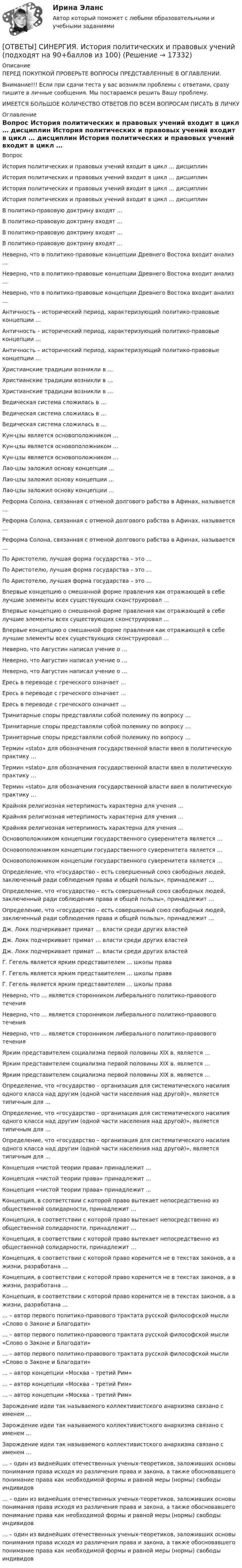      
          Описание
          ПЕРЕД ПОКУПКОЙ ПРОВЕРЬТЕ ВОПРОСЫ ПРЕДСТАВЛЕННЫЕ В ОГЛАВЛЕНИИ.Внимание!!! Если при сдачи теста у вас возникли проблемы с ответами, сразу пишите в личные сообщения. Мы постараемся решить Вашу проблему.ИМЕЕТСЯ БОЛЬШОЕ КОЛИЧЕСТВО ОТВЕТОВ ПО ВСЕМ ВОПРОСАМ ПИСАТЬ В ЛИЧКУ 
          Оглавление
          Вопрос История политических и правовых учений входит в цикл … дисциплин История политических и правовых учений входит в цикл … дисциплин История политических и правовых учений входит в цикл … дисциплин История политических и правовых учений входит в цикл … дисциплин В политико-правовую доктрину входят … В политико-правовую доктрину входят … В политико-правовую доктрину входят … В политико-правовую доктрину входят … Неверно, что в политико-правовые концепции Древнего Востока входит анализ … Неверно, что в политико-правовые концепции Древнего Востока входит анализ … Неверно, что в политико-правовые концепции Древнего Востока входит анализ … Античность – исторический период, характеризующий политико-правовые концепции … Античность – исторический период, характеризующий политико-правовые концепции … Античность – исторический период, характеризующий политико-правовые концепции … Христианские традиции возникли в … Христианские традиции возникли в … Христианские традиции возникли в … Ведическая система сложилась в … Ведическая система сложилась в … Ведическая система сложилась в … Кун-цзы является основоположником … Кун-цзы является основоположником … Кун-цзы является основоположником … Лао-цзы заложил основу концепции … Лао-цзы заложил основу концепции … Лао-цзы заложил основу концепции … Реформа Солона, связанная с отменой долгового рабства в Афинах, называется … Реформа Солона, связанная с отменой долгового рабства в Афинах, называется … Реформа Солона, связанная с отменой долгового рабства в Афинах, называется … По Аристотелю, лучшая форма государства – это … По Аристотелю, лучшая форма государства – это … По Аристотелю, лучшая форма государства – это … Впервые концепцию о смешанной форме правления как отражающей в себе лучшие элементы всех существующих сконструировал … Впервые концепцию о смешанной форме правления как отражающей в себе лучшие элементы всех существующих сконструировал … Впервые концепцию о смешанной форме правления как отражающей в себе лучшие элементы всех существующих сконструировал … Неверно, что Августин написал учение о … Неверно, что Августин написал учение о … Неверно, что Августин написал учение о … Ересь в переводе с греческого означает … Ересь в переводе с греческого означает … Ересь в переводе с греческого означает … Тринитарные споры представляли собой полемику по вопросу … Тринитарные споры представляли собой полемику по вопросу … Тринитарные споры представляли собой полемику по вопросу … Термин «stato» для обозначения государственной власти ввел в политическую практику … Термин «stato» для обозначения государственной власти ввел в политическую практику … Термин «stato» для обозначения государственной власти ввел в политическую практику … Крайняя религиозная нетерпимость характерна для учения … Крайняя религиозная нетерпимость характерна для учения … Крайняя религиозная нетерпимость характерна для учения … Основоположником концепции государственного суверенитета является … Основоположником концепции государственного суверенитета является … Основоположником концепции государственного суверенитета является … Определение, что «государство – есть совершенный союз свободных людей, заключенный ради соблюдения права и общей пользы», принадлежит … Определение, что «государство – есть совершенный союз свободных людей, заключенный ради соблюдения права и общей пользы», принадлежит … Определение, что «государство – есть совершенный союз свободных людей, заключенный ради соблюдения права и общей пользы», принадлежит … Дж. Локк подчеркивает примат … власти среди других властей Дж. Локк подчеркивает примат … власти среди других властей Дж. Локк подчеркивает примат … власти среди других властей Г. Гегель является ярким представителем … школы права Г. Гегель является ярким представителем … школы права Г. Гегель является ярким представителем … школы права Неверно, что … является сторонником либерального политико-правового течения Неверно, что … является сторонником либерального политико-правового течения Неверно, что … является сторонником либерального политико-правового течения Ярким представителем социализма первой половины XIX в. является … Ярким представителем социализма первой половины XIX в. является … Ярким представителем социализма первой половины XIX в. является … Определение, что «государство – организация для систематического насилия одного класса над другим (одной части населения над другой)», является типичным для … Определение, что «государство – организация для систематического насилия одного класса над другим (одной части населения над другой)», является типичным для … Определение, что «государство – организация для систематического насилия одного класса над другим (одной части населения над другой)», является типичным для … Концепция «чистой теории права» принадлежит … Концепция «чистой теории права» принадлежит … Концепция «чистой теории права» принадлежит … Концепция, в соответствии с которой право вытекает непосредственно из общественной солидарности, принадлежит … Концепция, в соответствии с которой право вытекает непосредственно из общественной солидарности, принадлежит … Концепция, в соответствии с которой право вытекает непосредственно из общественной солидарности, принадлежит … Концепция, в соответствии с которой право коренится не в текстах законов, а в жизни, разработана … Концепция, в соответствии с которой право коренится не в текстах законов, а в жизни, разработана … Концепция, в соответствии с которой право коренится не в текстах законов, а в жизни, разработана … … – автор первого политико-правового трактата русской философской мысли «Слово о Законе и Благодати» … – автор первого политико-правового трактата русской философской мысли «Слово о Законе и Благодати» … – автор первого политико-правового трактата русской философской мысли «Слово о Законе и Благодати» … – автор концепции «Москва – третий Рим» … – автор концепции «Москва – третий Рим» … – автор концепции «Москва – третий Рим» Зарождение идеи так называемого коллективистского анархизма связано с именем … Зарождение идеи так называемого коллективистского анархизма связано с именем … Зарождение идеи так называемого коллективистского анархизма связано с именем … … – один из виднейших отечественных ученых-теоретиков, заложивших основы понимания права исходя из различения права и закона, а также обосновавшего понимание права как необходимой формы и равной меры (нормы) свободы индивидов … – один из виднейших отечественных ученых-теоретиков, заложивших основы понимания права исходя из различения права и закона, а также обосновавшего понимание права как необходимой формы и равной меры (нормы) свободы индивидов … – один из виднейших отечественных ученых-теоретиков, заложивших основы понимания права исходя из различения права и закона, а также обосновавшего понимание права как необходимой формы и равной меры (нормы) свободы индивидов 
            
            
            [ОТВЕТЫ] СИНЕРГИЯ. История политических и правовых учений (2) (подходят на 90+баллов из 100)[ОТВЕТЫ] СИНЕРГИЯ. История политических и правовых учений (подходят на 90+баллов из 100)[ОТВЕТЫ] СИНЕРГИЯ. История развития теплоэнергетики (подходят на 90+баллов из 100)[ОТВЕТЫ] СИНЕРГИЯ. История СПО (подходят на 90+баллов из 100)[ОТВЕТЫ] СИНЕРГИЯ. Итоговая аттестация Специальное (дефектологическое) образование (подходят на 90+баллов из 100)[ОТВЕТЫ] СИНЕРГИЯ. Кадровая стратегия современной организации (новые тесты 2023г.) (подходят на 90+баллов из 100)[ОТВЕТЫ] СИНЕРГИЯ. Кадровый документооборот и кадровое делопроизводство в государственном и муниципальном управлении.фмен_БАК (новые тесты 2023г.) (подходят на 90+баллов из 100)[ОТВЕТЫ] СИНЕРГИЯ. История искусств (1) (подходят на 90+баллов из 100)[ОТВЕТЫ] СИНЕРГИЯ. История искусств (2) (подходят на 90+баллов из 100)[ОТВЕТЫ] СИНЕРГИЯ. История искусств (подходят на 90+баллов из 100)[ОТВЕТЫ] СИНЕРГИЯ. История (история России, всеобщая история) (подходят на 90+баллов из 100)[ОТВЕТЫ] СИНЕРГИЯ. История.ои(dor_СПО_ОУД) (новые тесты 2023г.) (подходят на 90+баллов из 100)[ОТВЕТЫ] СИНЕРГИЯ. История первого иностранного (английского) языка (новые тесты 2023г.) (подходят на 90+баллов из 100)[ОТВЕТЫ] СИНЕРГИЯ. История (подходят на 90+баллов из 100)