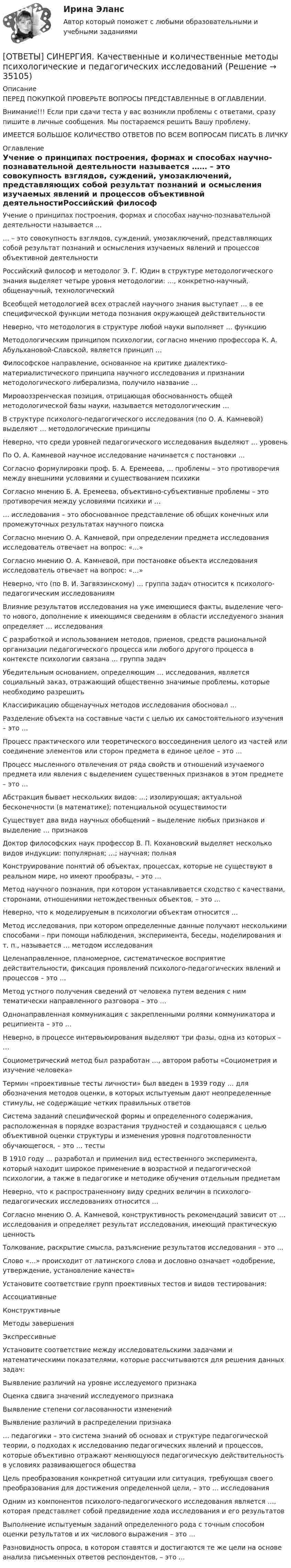      
          Описание
          ПЕРЕД ПОКУПКОЙ ПРОВЕРЬТЕ ВОПРОСЫ ПРЕДСТАВЛЕННЫЕ В ОГЛАВЛЕНИИ.Внимание!!! Если при сдачи теста у вас возникли проблемы с ответами, сразу пишите в личные сообщения. Мы постараемся решить Вашу проблему.ИМЕЕТСЯ БОЛЬШОЕ КОЛИЧЕСТВО ОТВЕТОВ ПО ВСЕМ ВОПРОСАМ ПИСАТЬ В ЛИЧКУ 
          Оглавление
          Учение о принципах построения, формах и способах научно-познавательной деятельности называется …… – это совокупность взглядов, суждений, умозаключений, представляющих собой результат познаний и осмысления изучаемых явлений и процессов объективной деятельностиРоссийский философ и методолог Э. Г. Юдин в структуре методологического знания выделяет четыре уровня методологии: …, конкретно-научный, общенаучный, технологическийВсеобщей методологией всех отраслей научного знания выступает … в ее специфической функции метода познания окружающей действительностиНеверно, что методология в структуре любой науки выполняет … функциюМетодологическим принципом психологии, согласно мнению профессора К. А. Абульхановой-Славской, является принцип …Философское направление, основанное на критике диалектико-материалистического принципа научного исследования и признании методологического либерализма, получило название …Мировоззренческая позиция, отрицающая обоснованность общей методологической базы науки, называется методологическим …В структуре психолого-педагогического исследования (по О. А. Камневой) выделяют … методологические принципыНеверно, что среди уровней педагогического исследования выделяют … уровеньПо О. А. Камневой научное исследование начинается с постановки …Согласно формулировки проф. Б. А. Еремеева, … проблемы – это противоречия между внешними условиями и существованием психикиСогласно мнению Б. А. Еремеева, объективно-субъективные проблемы – это противоречия между условиями психики и …… исследования – это обоснованное представление об общих конечных или промежуточных результатах научного поискаСогласно мнению О. А. Камневой, при определении предмета исследования исследователь отвечает на вопрос: «…»Согласно мнению О. А. Камневой, при постановке объекта исследования исследователь отвечает на вопрос: «…»Неверно, что (по В. И. Загвязинскому) … группа задач относится к психолого-педагогическим исследованиямВлияние результатов исследования на уже имеющиеся факты, выделение чего-то нового, дополнение к имеющимся сведениям в области исследуемого знания определяет … исследованияС разработкой и использованием методов, приемов, средств рациональной организации педагогического процесса или любого другого процесса в контексте психологии связана … группа задачУбедительным основанием, определяющим … исследования, является социальный заказ, отражающий общественно значимые проблемы, которые необходимо разрешитьКлассификацию общенаучных методов исследования обосновал …Разделение объекта на составные части с целью их самостоятельного изучения – это …Процесс практического или теоретического воссоединения целого из частей или соединение элементов или сторон предмета в единое целое – это …Процесс мысленного отвлечения от ряда свойств и отношений изучаемого предмета или явления с выделением существенных признаков в этом предмете – это …Абстракция бывает нескольких видов: …; изолирующая; актуальной бесконечности (в математике); потенциальной осуществимостиСуществует два вида научных обобщений – выделение любых признаков и выделение … признаковДоктор философских наук профессор В. П. Кохановский выделяет несколько видов индукции: популярная; …; научная; полнаяКонструирование понятий об объектах, процессах, которые не существуют в реальном мире, но имеют прообразы, – это …Метод научного познания, при котором устанавливается сходство с качествами, сторонами, отношениями нетождественных объектов, – это …Неверно, что к моделируемым в психологии объектам относится …Метод исследования, при котором определенные данные получают несколькими способами – при помощи наблюдения, эксперимента, беседы, моделирования и т. п., называется … методом исследованияЦеленаправленное, планомерное, систематическое восприятие действительности, фиксация проявлений психолого-педагогических явлений и процессов – это …Метод устного получения сведений от человека путем ведения с ним тематически направленного разговора – это …Однонаправленная коммуникация с закрепленными ролями коммуникатора и реципиента – это …Неверно, в процессе интервьюирования выделяют три фазы, одна из которых – …Социометрический метод был разработан …, автором работы «Социометрия и изучение человека»Термин «проективные тесты личности» был введен в 1939 году … для обозначения методов оценки, в которых испытуемым дают неопределенные стимулы, не содержащие четких правильных ответовСистема заданий специфической формы и определенного содержания, расположенная в порядке возрастания трудностей и создающаяся с целью объективной оценки структуры и изменения уровня подготовленности обучающегося, – это … тестыВ 1910 году … разработал и применил вид естественного эксперимента, который находит широкое применение в возрастной и педагогической психологии, а также в педагогике и методике обучения отдельным предметамНеверно, что к распространенному виду средних величин в психолого-педагогических исследованиях относится …Согласно мнению О. А. Камневой, конструктивность рекомендаций зависит от … исследования и определяет результат исследования, имеющий практическую ценностьТолкование, раскрытие смысла, разъяснение результатов исследования – это …Слово «…» происходит от латинского слова и дословно означает «одобрение, утверждение, установление качеств»Установите соответствие групп проективных тестов и видов тестирования:АссоциативныеКонструктивныеМетоды завершенияЭкспрессивныеУстановите соответствие между исследовательскими задачами и математическими показателями, которые рассчитываются для решения данных задач:Выявление различий на уровне исследуемого признакаОценка сдвига значений исследуемого признакаВыявление степени согласованности измененийВыявление различий в распределении признака… педагогики – это система знаний об основах и структуре педагогической теории, о подходах к исследованию педагогических явлений и процессов, которые объективно отражают меняющуюся педагогическую действительность в условиях развивающегося обществаЦель преобразования конкретной ситуации или ситуация, требующая своего преобразования для достижения определенной цели, – это … исследованияОдним из компонентов психолого-педагогического исследования является …, которая представляет собой предвидение хода исследования и его результатовВыполнение испытуемым заданий определенного рода с точным способом оценки результатов и их числового выражения – это …Разновидность опроса, в котором ставятся и достигаются те же цели на основе анализа письменных ответов респондентов, – это … 
            
            
            [ОТВЕТЫ] СИНЕРГИЯ. Качественные и количественные методы анализа психологических данных.dor_МАГ_220527 (новые тесты 2023г.) 6 промежуточных тестов итоговый тест и компетентностный тест (подходят на 90+баллов из 100)[ОТВЕТЫ] СИНЕРГИЯ. Качественные и количественные методы психологические и педагогических исследований[ОТВЕТЫ] СИНЕРГИЯ. Клиентная ориентированность бизнеса (подходят на 90+баллов из 100)[ОТВЕТЫ] СИНЕРГИЯ. Коллизионное право.фю_МАГ (новые тесты 2023г.) (подходят на 90+баллов из 100)[ОТВЕТЫ] СИНЕРГИЯ. Командная работа и лидерство (подходят на 90+баллов из 100)[ОТВЕТЫ] СИНЕРГИЯ. Командообразование (1) (подходят на 90+баллов из 100)[ОТВЕТЫ] СИНЕРГИЯ. Командообразование (2) (подходят на 90+баллов из 100)[ОТВЕТЫ] СИНЕРГИЯ. История политических и правовых учений (подходят на 90+баллов из 100)[ОТВЕТЫ] СИНЕРГИЯ. История развития теплоэнергетики (подходят на 90+баллов из 100)[ОТВЕТЫ] СИНЕРГИЯ. История СПО (подходят на 90+баллов из 100)[ОТВЕТЫ] СИНЕРГИЯ. Итоговая аттестация Специальное (дефектологическое) образование (подходят на 90+баллов из 100)[ОТВЕТЫ] СИНЕРГИЯ. Кадровая стратегия современной организации (новые тесты 2023г.) (подходят на 90+баллов из 100)[ОТВЕТЫ] СИНЕРГИЯ. Кадровый документооборот и кадровое делопроизводство в государственном и муниципальном управлении.фмен_БАК (новые тесты 2023г.) (подходят на 90+баллов из 100)[ОТВЕТЫ] СИНЕРГИЯ. Как создать свое дело. Beauty-маркетинг (подходят на 90+баллов из 100)