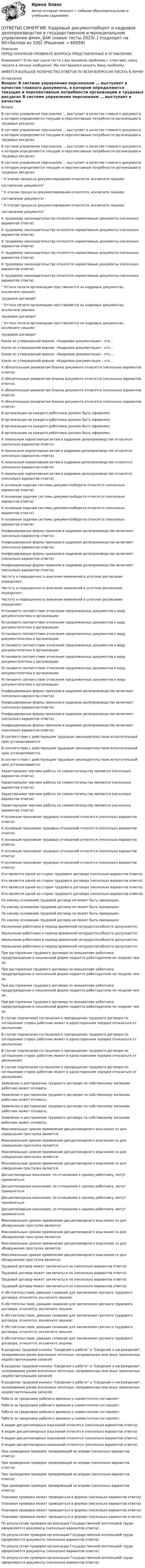      
            Описание
            ПЕРЕД ПОКУПКОЙ ПРОВЕРЬТЕ ВОПРОСЫ ПРЕДСТАВЛЕННЫЕ В ОГЛАВЛЕНИИ.Внимание!!! Если при сдачи теста у вас возникли проблемы с ответами, сразу пишите в личные сообщения. Мы постараемся решить Вашу проблему.ИМЕЕТСЯ БОЛЬШОЕ КОЛИЧЕСТВО ОТВЕТОВ ПО ВСЕМ ВОПРОСАМ ПИСАТЬ В ЛИЧКУ 
            Оглавление
            Вопрос В системе управления персоналом … выступает в качестве главного документа, в котором определяются текущие и перспективные потребности организации в трудовых ресурсах В системе управления персоналом … выступает в качестве главного документа, в котором определяются текущие и перспективные потребности организации в трудовых ресурсах В системе управления персоналом … выступает в качестве главного документа, в котором определяются текущие и перспективные потребности организации в трудовых ресурсах В системе управления персоналом … выступает в качестве главного документа, в котором определяются текущие и перспективные потребности организации в трудовых ресурсах К этапам процесса документирования относятся, исключите лишнее:составление документа К этапам процесса документирования относятся, исключите лишнее:составление документа К этапам процесса документирования относятся, исключите лишнее:составление документа К трудовому законодательству относятся нормативные документы (несколько вариантов ответа): К трудовому законодательству относятся нормативные документы (несколько вариантов ответа): К трудовому законодательству относятся нормативные документы (несколько вариантов ответа): К трудовому законодательству относятся нормативные документы (несколько вариантов ответа): К трудовому законодательству относятся нормативные документы (несколько вариантов ответа): К трудовому законодательству относятся нормативные документы (несколько вариантов ответа): Оттиск печати организации проставляется на кадровых документах, исключите лишнее:трудовом договоре Оттиск печати организации проставляется на кадровых документах, исключите лишнее:трудовом договоре Оттиск печати организации проставляется на кадровых документах, исключите лишнее:трудовом договоре Какое из утверждений верное: «Кадровая документация – это… Какое из утверждений верное: «Кадровая документация – это… Какое из утверждений верное: «Кадровая документация – это… Какое из утверждений верное: «Кадровая документация – это… К обязательным реквизитам бланка документа относятся (несколько вариантов ответа): К обязательным реквизитам бланка документа относятся (несколько вариантов ответа): К обязательным реквизитам бланка документа относятся (несколько вариантов ответа): К обязательным реквизитам бланка документа относятся (несколько вариантов ответа): В организации на каждого работника должен быть оформлен: В организации на каждого работника должен быть оформлен: В организации на каждого работника должен быть оформлен: В организации на каждого работника должен быть оформлен: К локальным нормативным актам в кадровом делопроизводстве относятся (несколько вариантов ответа): К локальным нормативным актам в кадровом делопроизводстве относятся (несколько вариантов ответа): К локальным нормативным актам в кадровом делопроизводстве относятся (несколько вариантов ответа): К локальным нормативным актам в кадровом делопроизводстве относятся (несколько вариантов ответа): К основным задачам системы документооборота относятся (несколько вариантов ответа): К основным задачам системы документооборота относятся (несколько вариантов ответа): К основным задачам системы документооборота относятся (несколько вариантов ответа): К основным задачам системы документооборота относятся (несколько вариантов ответа): Унифицированые формы приказов в кадровом делопроизводстве включают (несколько вариантов ответа): Унифицированые формы приказов в кадровом делопроизводстве включают (несколько вариантов ответа): Унифицированые формы приказов в кадровом делопроизводстве включают (несколько вариантов ответа): Унифицированые формы приказов в кадровом делопроизводстве включают (несколько вариантов ответа): Частоту и периодичность внесения изменений в штатное расписание определяет: Частоту и периодичность внесения изменений в штатное расписание определяет: Частоту и периодичность внесения изменений в штатное расписание определяет: Установите соответствие отнесения предложенных документов к виду документопотока в организации: Установите соответствие отнесения предложенных документов к виду документопотока в организации: Установите соответствие отнесения предложенных документов к виду документопотока в организации: Установите соответствие отнесения предложенных документов к виду документопотока в организации: Установите соответствие отнесения предложенных документов к виду документопотока в организации: Установите соответствие отнесения предложенных документов к виду документопотока в организации: Установите соответствие отнесения предложенных документов к виду документопотока в организации: Унифицированые формы приказов в кадровом делопроизводстве включают (несколько вариантов ответа): Унифицированые формы приказов в кадровом делопроизводстве включают (несколько вариантов ответа): Унифицированые формы приказов в кадровом делопроизводстве включают (несколько вариантов ответа): Унифицированые формы приказов в кадровом делопроизводстве включают (несколько вариантов ответа): В соответствии с действующим трудовым законодательством испытательный срок устанавливается: В соответствии с действующим трудовым законодательством испытательный срок устанавливается: В соответствии с действующим трудовым законодательством испытательный срок устанавливается: Характерными чертами работы по совместительству являются (несколько вариантов ответа): Характерными чертами работы по совместительству являются (несколько вариантов ответа): Характерными чертами работы по совместительству являются (несколько вариантов ответа): Характерными чертами работы по совместительству являются (несколько вариантов ответа): К основным признакам трудовых отношений относятся (несколько вариантов ответа): К основным признакам трудовых отношений относятся (несколько вариантов ответа): К основным признакам трудовых отношений относятся (несколько вариантов ответа): К основным признакам трудовых отношений относятся (несколько вариантов ответа): К основным признакам трудовых отношений относятся (несколько вариантов ответа): Кто является одной из сторон трудового договора (несколько вариантов ответа): Кто является одной из сторон трудового договора (несколько вариантов ответа): Кто является одной из сторон трудового договора (несколько вариантов ответа): Кто является одной из сторон трудового договора (несколько вариантов ответа): По какому основанию трудовой договор не может быть прекращен: По какому основанию трудовой договор не может быть прекращен: По какому основанию трудовой договор не может быть прекращен: По какому основанию трудовой договор не может быть прекращен: Увольнение работника в период временной нетрудоспособности допускается: Увольнение работника в период временной нетрудоспособности допускается: Увольнение работника в период временной нетрудоспособности допускается: Увольнение работника в период временной нетрудоспособности допускается: При расторжении трудового договора по инициативе работника предупреждение в письменной форме подается работодателю не позднее чем за: При расторжении трудового договора по инициативе работника предупреждение в письменной форме подается работодателю не позднее чем за: При расторжении трудового договора по инициативе работника предупреждение в письменной форме подается работодателю не позднее чем за: При расторжении трудового договора по инициативе работника предупреждение в письменной форме подается работодателю не позднее чем за: В случае подписания соглашения о прекращении трудового договора по соглашению сторон работник может в одностороннем порядке отказаться от увольнения: В случае подписания соглашения о прекращении трудового договора по соглашению сторон работник может в одностороннем порядке отказаться от увольнения: В случае подписания соглашения о прекращении трудового договора по соглашению сторон работник может в одностороннем порядке отказаться от увольнения: В случае подписания соглашения о прекращении трудового договора по соглашению сторон работник может в одностороннем порядке отказаться от увольнения: Заявление о расторжении трудового договора по собственному желанию работник может отозвать: Заявление о расторжении трудового договора по собственному желанию работник может отозвать: Заявление о расторжении трудового договора по собственному желанию работник может отозвать: Заявление о расторжении трудового договора по собственному желанию работник может отозвать: Максимальным сроком применения дисциплинарного взыскания со дня совершения проступка является: Максимальным сроком применения дисциплинарного взыскания со дня совершения проступка является: Максимальным сроком применения дисциплинарного взыскания со дня совершения проступка является: Максимальным сроком применения дисциплинарного взыскания со дня совершения проступка является: Дисциплинарные взыскания, по отношению к одному работнику, могут применяться: Дисциплинарные взыскания, по отношению к одному работнику, могут применяться: Дисциплинарные взыскания, по отношению к одному работнику, могут применяться: Дисциплинарные взыскания, по отношению к одному работнику, могут применяться: Максимальным сроком применения дисциплинарного взыскания со дня обнаружения проступка является: Максимальным сроком применения дисциплинарного взыскания со дня обнаружения проступка является: Максимальным сроком применения дисциплинарного взыскания со дня обнаружения проступка является: Максимальным сроком применения дисциплинарного взыскания со дня обнаружения проступка является: Трудовой договор может заключаться на (несколько вариантов ответа): Трудовой договор может заключаться на (несколько вариантов ответа): Трудовой договор может заключаться на (несколько вариантов ответа): Трудовой договор может заключаться на (несколько вариантов ответа): К обстоятельствам, дающим снование для заключения срочного трудового договора, относятся, исключите лишнее: К обстоятельствам, дающим снование для заключения срочного трудового договора, относятся, исключите лишнее: К обстоятельствам, дающим снование для заключения срочного трудового договора, относятся, исключите лишнее: К обстоятельствам, дающим снование для заключения срочного трудового договора, относятся, исключите лишнее: К обстоятельствам, дающим снование для заключения срочного трудового договора, относятся, исключите лишнее: В разделах трудовой книжки Сведения о работе и Сведения о награждении, зачеркивание ранее внесенных неточных, неправильных или иных признанных недействительными записей: В разделах трудовой книжки Сведения о работе и Сведения о награждении, зачеркивание ранее внесенных неточных, неправильных или иных признанных недействительными записей: В разделах трудовой книжки Сведения о работе и Сведения о награждении, зачеркивание ранее внесенных неточных, неправильных или иных признанных недействительными записей: Работа за пределами рабочего времени у совместителя составляет: Работа за пределами рабочего времени у совместителя составляет: Работа за пределами рабочего времени у совместителя составляет: Работа за пределами рабочего времени у совместителя составляет: К видам дисциплинарных взысканий относятся (несколько вариантов ответа): К видам дисциплинарных взысканий относятся (несколько вариантов ответа): К видам дисциплинарных взысканий относятся (несколько вариантов ответа): К видам дисциплинарных взысканий относятся (несколько вариантов ответа): При проведении проверок проверяющий не вправе (несколько вариантов ответа): При проведении проверок проверяющий не вправе (несколько вариантов ответа): При проведении проверок проверяющий не вправе (несколько вариантов ответа): При проведении проверок проверяющий не вправе (несколько вариантов ответа): Плановая проверка может проводиться в формах (несколько вариантов ответа): Плановая проверка может проводиться в формах (несколько вариантов ответа): Плановая проверка может проводиться в формах (несколько вариантов ответа): Плановая проверка может проводиться в формах (несколько вариантов ответа): По результатам проверки организации Государственной инспекцией труда оформляются документы (несколько вариантов ответа): По результатам проверки организации Государственной инспекцией труда оформляются документы (несколько вариантов ответа): По результатам проверки организации Государственной инспекцией труда оформляются документы (несколько вариантов ответа): По результатам проверки организации Государственной инспекцией труда оформляются документы (несколько вариантов ответа):  
            
            
            [ОТВЕТЫ] СИНЕРГИЯ. Кадровая стратегия современной организации (новые тесты 2023г.) (подходят на 90+баллов из 100)[ОТВЕТЫ] СИНЕРГИЯ. Кадровый документооборот и кадровое делопроизводство в государственном и муниципальном управлении.фмен_БАК (новые тесты 2023г.) (подходят на 90+баллов из 100)[ОТВЕТЫ] СИНЕРГИЯ. Как создать свое дело. Beauty-маркетинг (подходят на 90+баллов из 100)[ОТВЕТЫ] СИНЕРГИЯ. Кассовые операции банка.ои(dor_СПО) (новые тесты 2023г.) (подходят на 90+баллов из 100)[ОТВЕТЫ] СИНЕРГИЯ. Качественные и количественные методы анализа психологических данных.dor_МАГ_220527 (новые тесты 2023г.) 6 промежуточных тестов итоговый тест и компетентностный тест (подходят на 90+баллов из 100)[ОТВЕТЫ] СИНЕРГИЯ. Качественные и количественные методы психологические и педагогических исследований[ОТВЕТЫ] СИНЕРГИЯ. Клиентная ориентированность бизнеса (подходят на 90+баллов из 100)[ОТВЕТЫ] СИНЕРГИЯ. История первого иностранного (английского) языка (новые тесты 2023г.) (подходят на 90+баллов из 100)[ОТВЕТЫ] СИНЕРГИЯ. История (подходят на 90+баллов из 100)[ОТВЕТЫ] СИНЕРГИЯ. История политических и правовых учений (1) (подходят на 90+баллов из 100)[ОТВЕТЫ] СИНЕРГИЯ. История политических и правовых учений (2) (подходят на 90+баллов из 100)[ОТВЕТЫ] СИНЕРГИЯ. История политических и правовых учений (подходят на 90+баллов из 100)[ОТВЕТЫ] СИНЕРГИЯ. История развития теплоэнергетики (подходят на 90+баллов из 100)[ОТВЕТЫ] СИНЕРГИЯ. История СПО (подходят на 90+баллов из 100)
