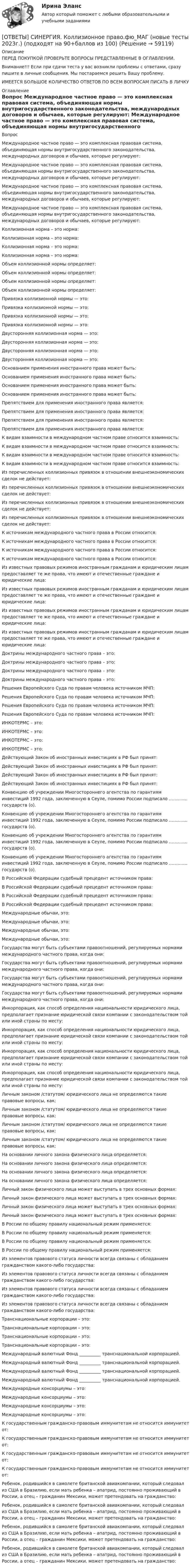      
            Описание
            ПЕРЕД ПОКУПКОЙ ПРОВЕРЬТЕ ВОПРОСЫ ПРЕДСТАВЛЕННЫЕ В ОГЛАВЛЕНИИ.Внимание!!! Если при сдачи теста у вас возникли проблемы с ответами, сразу пишите в личные сообщения. Мы постараемся решить Вашу проблему.ИМЕЕТСЯ БОЛЬШОЕ КОЛИЧЕСТВО ОТВЕТОВ ПО ВСЕМ ВОПРОСАМ ПИСАТЬ В ЛИЧКУ 
            Оглавление
            Вопрос Международное частное право — это комплексная правовая система, объединяющая нормы внутригосударственного законодательства, международных договоров и обычаев, которые регулируют: Международное частное право — это комплексная правовая система, объединяющая нормы внутригосударственного законодательства, международных договоров и обычаев, которые регулируют: Международное частное право — это комплексная правовая система, объединяющая нормы внутригосударственного законодательства, международных договоров и обычаев, которые регулируют: Международное частное право — это комплексная правовая система, объединяющая нормы внутригосударственного законодательства, международных договоров и обычаев, которые регулируют: Коллизионная норма – это норма: Коллизионная норма – это норма: Коллизионная норма – это норма: Коллизионная норма – это норма: Объем коллизионной нормы определяет: Объем коллизионной нормы определяет: Объем коллизионной нормы определяет: Объем коллизионной нормы определяет: Привязка коллизионной нормы — это: Привязка коллизионной нормы — это: Привязка коллизионной нормы — это: Привязка коллизионной нормы — это: Двусторонняя коллизионная норма — это: Двусторонняя коллизионная норма — это: Двусторонняя коллизионная норма — это: Двусторонняя коллизионная норма — это: Основанием применения иностранного права может быть: Основанием применения иностранного права может быть: Основанием применения иностранного права может быть: Основанием применения иностранного права может быть: Препятствием для применения иностранного права является: Препятствием для применения иностранного права является: Препятствием для применения иностранного права является: Препятствием для применения иностранного права является: К видам взаимности в международном частном праве относится взаимность: К видам взаимности в международном частном праве относится взаимность: К видам взаимности в международном частном праве относится взаимность: К видам взаимности в международном частном праве относится взаимность: Из перечисленных коллизионных привязок в отношении внешнеэкономических сделок не действует: Из перечисленных коллизионных привязок в отношении внешнеэкономических сделок не действует: Из перечисленных коллизионных привязок в отношении внешнеэкономических сделок не действует: Из перечисленных коллизионных привязок в отношении внешнеэкономических сделок не действует: К источникам международного частного права в России относится: К источникам международного частного права в России относится: К источникам международного частного права в России относится: К источникам международного частного права в России относится: Из известных правовых режимов иностранным гражданам и юридическим лицам предоставляет те же права, что имеют и отечественные граждане и юридические лица: Из известных правовых режимов иностранным гражданам и юридическим лицам предоставляет те же права, что имеют и отечественные граждане и юридические лица: Из известных правовых режимов иностранным гражданам и юридическим лицам предоставляет те же права, что имеют и отечественные граждане и юридические лица: Из известных правовых режимов иностранным гражданам и юридическим лицам предоставляет те же права, что имеют и отечественные граждане и юридические лица: Доктрины международного частного права – это: Доктрины международного частного права – это: Доктрины международного частного права – это: Доктрины международного частного права – это: Решения Европейского Суда по правам человека источником МЧП: Решения Европейского Суда по правам человека источником МЧП: Решения Европейского Суда по правам человека источником МЧП: Решения Европейского Суда по правам человека источником МЧП: ИНКОТЕРМС – это: ИНКОТЕРМС – это: ИНКОТЕРМС – это: ИНКОТЕРМС – это: Действующий Закон об иностранных инвестициях в РФ был принят: Действующий Закон об иностранных инвестициях в РФ был принят: Действующий Закон об иностранных инвестициях в РФ был принят: Действующий Закон об иностранных инвестициях в РФ был принят: Конвенцию об учреждении Многостороннего агентства по гарантиям инвестиций 1992 года, заключенную в Сеуле, помимо России подписало …………. государств (о). Конвенцию об учреждении Многостороннего агентства по гарантиям инвестиций 1992 года, заключенную в Сеуле, помимо России подписало …………. государств (о). Конвенцию об учреждении Многостороннего агентства по гарантиям инвестиций 1992 года, заключенную в Сеуле, помимо России подписало …………. государств (о). Конвенцию об учреждении Многостороннего агентства по гарантиям инвестиций 1992 года, заключенную в Сеуле, помимо России подписало …………. государств (о). В Российской Федерации судебный прецедент источником права: В Российской Федерации судебный прецедент источником права: В Российской Федерации судебный прецедент источником права: В Российской Федерации судебный прецедент источником права: Международные обычаи, это: Международные обычаи, это: Международные обычаи, это: Международные обычаи, это: Государства могут быть субъектами правоотношений, регулируемых нормами международного частного права, когда они: Государства могут быть субъектами правоотношений, регулируемых нормами международного частного права, когда они: Государства могут быть субъектами правоотношений, регулируемых нормами международного частного права, когда они: Государства могут быть субъектами правоотношений, регулируемых нормами международного частного права, когда они: Инкорпорация, как способ определения национальности юридического лица, предполагает признание юридической связи компании с законодательством той или иной страны по месту: Инкорпорация, как способ определения национальности юридического лица, предполагает признание юридической связи компании с законодательством той или иной страны по месту: Инкорпорация, как способ определения национальности юридического лица, предполагает признание юридической связи компании с законодательством той или иной страны по месту: Инкорпорация, как способ определения национальности юридического лица, предполагает признание юридической связи компании с законодательством той или иной страны по месту: Личным законом /статутом/ юридического лица не определяются такие правовые вопросы, как: Личным законом /статутом/ юридического лица не определяются такие правовые вопросы, как: Личным законом /статутом/ юридического лица не определяются такие правовые вопросы, как: Личным законом /статутом/ юридического лица не определяются такие правовые вопросы, как: На основании личного закона физического лица определяется: На основании личного закона физического лица определяется: На основании личного закона физического лица определяется: На основании личного закона физического лица определяется: Личный закон физического лица может выступать в трех основных формах: Личный закон физического лица может выступать в трех основных формах: Личный закон физического лица может выступать в трех основных формах: Личный закон физического лица может выступать в трех основных формах: В России по общему правилу национальный режим применяется: В России по общему правилу национальный режим применяется: В России по общему правилу национальный режим применяется: В России по общему правилу национальный режим применяется: Из элементов правового статуса личности всегда связаны с обладанием гражданством какого-либо государства: Из элементов правового статуса личности всегда связаны с обладанием гражданством какого-либо государства: Из элементов правового статуса личности всегда связаны с обладанием гражданством какого-либо государства: Из элементов правового статуса личности всегда связаны с обладанием гражданством какого-либо государства: Транснациональные корпорации – это: Транснациональные корпорации – это: Транснациональные корпорации – это: Транснациональные корпорации – это: Международный валютный Фонд __________ транснациональной корпорацией. Международный валютный Фонд __________ транснациональной корпорацией. Международный валютный Фонд __________ транснациональной корпорацией. Международный валютный Фонд __________ транснациональной корпорацией. Международные консорциумы – это: Международные консорциумы – это: Международные консорциумы – это: Международные консорциумы – это: К государственным гражданско-правовым иммунитетам не относится иммунитет от: К государственным гражданско-правовым иммунитетам не относится иммунитет от: К государственным гражданско-правовым иммунитетам не относится иммунитет от: К государственным гражданско-правовым иммунитетам не относится иммунитет от: Ребенок, родившийся в самолете британской авиакомпании, который следовал из США в Бразилию, если мать ребенка – апатрид, постоянно проживающий в России, а отец – гражданин Мексики, может претендовать на гражданство: Ребенок, родившийся в самолете британской авиакомпании, который следовал из США в Бразилию, если мать ребенка – апатрид, постоянно проживающий в России, а отец – гражданин Мексики, может претендовать на гражданство: Ребенок, родившийся в самолете британской авиакомпании, который следовал из США в Бразилию, если мать ребенка – апатрид, постоянно проживающий в России, а отец – гражданин Мексики, может претендовать на гражданство: Ребенок, родившийся в самолете британской авиакомпании, который следовал из США в Бразилию, если мать ребенка – апатрид, постоянно проживающий в России, а отец – гражданин Мексики, может претендовать на гражданство:  
            
            
            [ОТВЕТЫ] СИНЕРГИЯ. Клиентная ориентированность бизнеса (подходят на 90+баллов из 100)[ОТВЕТЫ] СИНЕРГИЯ. Коллизионное право.фю_МАГ (новые тесты 2023г.) (подходят на 90+баллов из 100)[ОТВЕТЫ] СИНЕРГИЯ. Командная работа и лидерство (подходят на 90+баллов из 100)[ОТВЕТЫ] СИНЕРГИЯ. Командообразование (1) (подходят на 90+баллов из 100)[ОТВЕТЫ] СИНЕРГИЯ. Командообразование (2) (подходят на 90+баллов из 100)[ОТВЕТЫ] СИНЕРГИЯ. Командообразование (3) (подходят на 90+баллов из 100)[ОТВЕТЫ] СИНЕРГИЯ. Командообразование (4) (подходят на 90+баллов из 100)[ОТВЕТЫ] СИНЕРГИЯ. История СПО (подходят на 90+баллов из 100)[ОТВЕТЫ] СИНЕРГИЯ. Итоговая аттестация Специальное (дефектологическое) образование (подходят на 90+баллов из 100)[ОТВЕТЫ] СИНЕРГИЯ. Кадровая стратегия современной организации (новые тесты 2023г.) (подходят на 90+баллов из 100)[ОТВЕТЫ] СИНЕРГИЯ. Кадровый документооборот и кадровое делопроизводство в государственном и муниципальном управлении.фмен_БАК (новые тесты 2023г.) (подходят на 90+баллов из 100)[ОТВЕТЫ] СИНЕРГИЯ. Как создать свое дело. Beauty-маркетинг (подходят на 90+баллов из 100)[ОТВЕТЫ] СИНЕРГИЯ. Кассовые операции банка.ои(dor_СПО) (новые тесты 2023г.) (подходят на 90+баллов из 100)[ОТВЕТЫ] СИНЕРГИЯ. Качественные и количественные методы анализа психологических данных.dor_МАГ_220527 (новые тесты 2023г.) 6 промежуточных тестов итоговый тест и компетентностный тест (подходят на 90+баллов из 100)