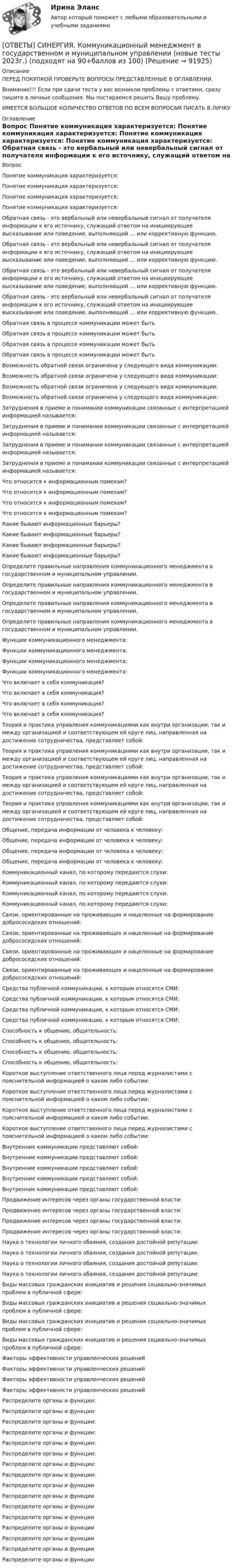      
            Описание
            ПЕРЕД ПОКУПКОЙ ПРОВЕРЬТЕ ВОПРОСЫ ПРЕДСТАВЛЕННЫЕ В ОГЛАВЛЕНИИ.Внимание!!! Если при сдачи теста у вас возникли проблемы с ответами, сразу пишите в личные сообщения. Мы постараемся решить Вашу проблему.ИМЕЕТСЯ БОЛЬШОЕ КОЛИЧЕСТВО ОТВЕТОВ ПО ВСЕМ ВОПРОСАМ ПИСАТЬ В ЛИЧКУ 
            Оглавление
            Вопрос Понятие коммуникация характеризуется: Понятие коммуникация характеризуется: Понятие коммуникация характеризуется: Понятие коммуникация характеризуется: Обратная связь - это вербальный или невербальный сигнал от получателя информации к его источнику, служащий ответом на инициирующее высказывание или поведение, выполняющий … или коррективную функцию. Обратная связь - это вербальный или невербальный сигнал от получателя информации к его источнику, служащий ответом на инициирующее высказывание или поведение, выполняющий … или коррективную функцию. Обратная связь - это вербальный или невербальный сигнал от получателя информации к его источнику, служащий ответом на инициирующее высказывание или поведение, выполняющий … или коррективную функцию. Обратная связь - это вербальный или невербальный сигнал от получателя информации к его источнику, служащий ответом на инициирующее высказывание или поведение, выполняющий … или коррективную функцию. Обратная связь в процессе коммуникации может быть Обратная связь в процессе коммуникации может быть Обратная связь в процессе коммуникации может быть Обратная связь в процессе коммуникации может быть Возможность обратной связи ограничена у следующего вида коммуникации: Возможность обратной связи ограничена у следующего вида коммуникации: Возможность обратной связи ограничена у следующего вида коммуникации: Возможность обратной связи ограничена у следующего вида коммуникации: Затруднения в приеме и понимании коммуникации связанные с интерпретацией информацией называется: Затруднения в приеме и понимании коммуникации связанные с интерпретацией информацией называется: Затруднения в приеме и понимании коммуникации связанные с интерпретацией информацией называется: Затруднения в приеме и понимании коммуникации связанные с интерпретацией информацией называется: Что относится к информационным помехам? Что относится к информационным помехам? Что относится к информационным помехам? Что относится к информационным помехам? Какие бывают информационные барьеры? Какие бывают информационные барьеры? Какие бывают информационные барьеры? Какие бывают информационные барьеры? Определите правильные направления коммуникационного менеджмента в государственном и муниципальном управлении. Определите правильные направления коммуникационного менеджмента в государственном и муниципальном управлении. Определите правильные направления коммуникационного менеджмента в государственном и муниципальном управлении. Определите правильные направления коммуникационного менеджмента в государственном и муниципальном управлении. Функции коммуникационного менеджмента: Функции коммуникационного менеджмента: Функции коммуникационного менеджмента: Функции коммуникационного менеджмента: Что включает в себя коммуникация? Что включает в себя коммуникация? Что включает в себя коммуникация? Что включает в себя коммуникация? Теория и практика управления коммуникациями как внутри организации, так и между организацией и соответствующем ей круге лиц, направленная на достижение сотрудничества, представляет собой: Теория и практика управления коммуникациями как внутри организации, так и между организацией и соответствующем ей круге лиц, направленная на достижение сотрудничества, представляет собой: Теория и практика управления коммуникациями как внутри организации, так и между организацией и соответствующем ей круге лиц, направленная на достижение сотрудничества, представляет собой: Теория и практика управления коммуникациями как внутри организации, так и между организацией и соответствующем ей круге лиц, направленная на достижение сотрудничества, представляет собой: Общение, передача информации от человека к человеку: Общение, передача информации от человека к человеку: Общение, передача информации от человека к человеку: Общение, передача информации от человека к человеку: Коммуникационный канал, по которому передаются слухи: Коммуникационный канал, по которому передаются слухи: Коммуникационный канал, по которому передаются слухи: Коммуникационный канал, по которому передаются слухи: Связи, ориентированные на проживающих и нацеленные на формирование добрососедских отношений: Связи, ориентированные на проживающих и нацеленные на формирование добрососедских отношений: Связи, ориентированные на проживающих и нацеленные на формирование добрососедских отношений: Связи, ориентированные на проживающих и нацеленные на формирование добрососедских отношений: Средства публичной коммуникации, к которым относятся СМИ: Средства публичной коммуникации, к которым относятся СМИ: Средства публичной коммуникации, к которым относятся СМИ: Средства публичной коммуникации, к которым относятся СМИ: Способность к общению, общительность: Способность к общению, общительность: Способность к общению, общительность: Способность к общению, общительность: Короткое выступление ответственного лица перед журналистами с пояснительной информацией о каком либо событии: Короткое выступление ответственного лица перед журналистами с пояснительной информацией о каком либо событии: Короткое выступление ответственного лица перед журналистами с пояснительной информацией о каком либо событии: Короткое выступление ответственного лица перед журналистами с пояснительной информацией о каком либо событии: Внутренние коммуникации представляют собой: Внутренние коммуникации представляют собой: Внутренние коммуникации представляют собой: Внутренние коммуникации представляют собой: Внутренние коммуникации представляют собой: Продвижение интересов через органы государственной власти: Продвижение интересов через органы государственной власти: Продвижение интересов через органы государственной власти: Продвижение интересов через органы государственной власти: Наука о технологии личного обаяния, создания достойной репутации: Наука о технологии личного обаяния, создания достойной репутации: Наука о технологии личного обаяния, создания достойной репутации: Наука о технологии личного обаяния, создания достойной репутации: Виды массовых гражданских инициатив и решения социально-значимых проблем в публичной сфере: Виды массовых гражданских инициатив и решения социально-значимых проблем в публичной сфере: Виды массовых гражданских инициатив и решения социально-значимых проблем в публичной сфере: Виды массовых гражданских инициатив и решения социально-значимых проблем в публичной сфере: Факторы эффективности управленческих решений Факторы эффективности управленческих решений Факторы эффективности управленческих решений Факторы эффективности управленческих решений Распределите органы и функции: Распределите органы и функции: Распределите органы и функции: Распределите органы и функции: Распределите органы и функции: Распределите органы и функции: Распределите органы и функции: Распределите органы и функции: Распределите органы и функции Распределите органы и функции Распределите органы и функции Распределите органы и функции Распределите органы и функции Распределите органы и функции Распределите органы и функции Распределите органы и функции  
            
            
            [ОТВЕТЫ] СИНЕРГИЯ. Коммуникации top-менеджера (подходят на 90+баллов из 100)[ОТВЕТЫ] СИНЕРГИЯ. Коммуникационный менеджмент в государственном и муниципальном управлении (новые тесты 2023г.) (подходят на 90+баллов из 100)[ОТВЕТЫ] СИНЕРГИЯ. Комплексный экономический анализ хозяйственной деятельности (подходят на 90+баллов из 100)[ОТВЕТЫ] СИНЕРГИЯ. Компьютерная графика в дизайне (новые тесты 2022г.) Промежуточные тесты итоговый тест и компетентностный тест[ОТВЕТЫ] СИНЕРГИЯ. Компьютерная графика в дизайне (подходят на 90+баллов из 100)[ОТВЕТЫ] СИНЕРГИЯ. Компьютерная графика в дизайне.фип_БАК (новые тесты 2023г.) (подходят на 90+баллов из 100)[ОТВЕТЫ] СИНЕРГИЯ. Компьютерная графика (подходят на 90+баллов из 100)[ОТВЕТЫ] СИНЕРГИЯ. Коллизионное право.фю_МАГ (новые тесты 2023г.) (подходят на 90+баллов из 100)[ОТВЕТЫ] СИНЕРГИЯ. Командная работа и лидерство (подходят на 90+баллов из 100)[ОТВЕТЫ] СИНЕРГИЯ. Командообразование (1) (подходят на 90+баллов из 100)[ОТВЕТЫ] СИНЕРГИЯ. Командообразование (2) (подходят на 90+баллов из 100)[ОТВЕТЫ] СИНЕРГИЯ. Командообразование (3) (подходят на 90+баллов из 100)[ОТВЕТЫ] СИНЕРГИЯ. Командообразование (4) (подходят на 90+баллов из 100)[ОТВЕТЫ] СИНЕРГИЯ. Командообразование (5) (подходят на 90+баллов из 100)